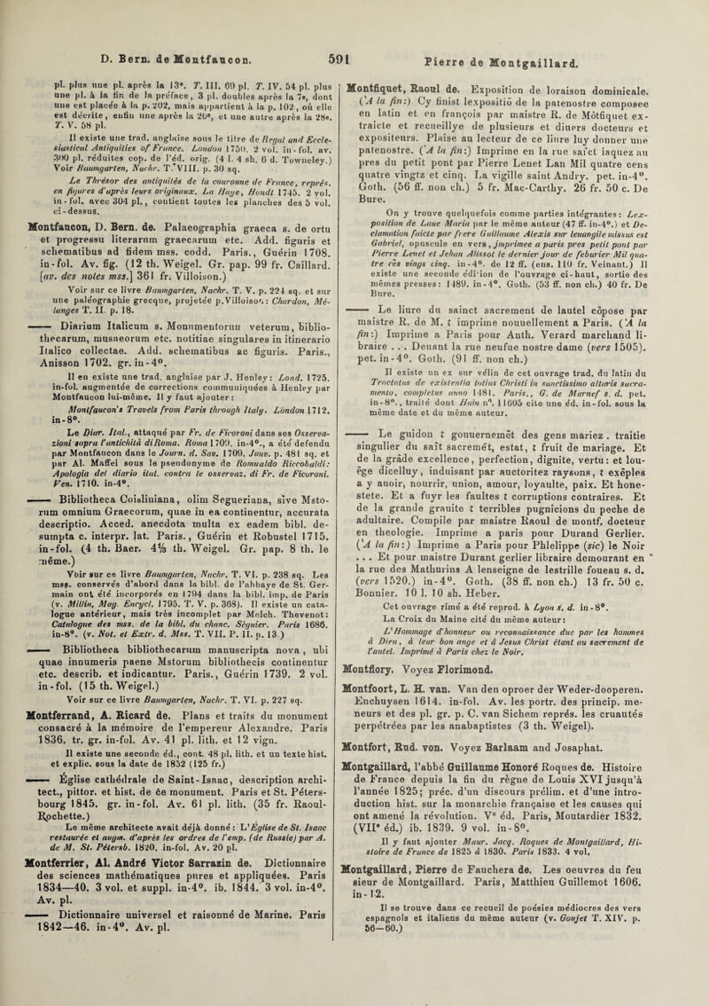 Pierre de Montgaillard. pl. plus une pi. après la 13®. T. III. 60 pl. T. IV. 54 pl. plus une pl. à la fin de la préfacé, 3 pl. doubles après la 7«, dont une est placée à la p. 202, mais appartient à la p. 102, où elle est décrite, enfin une après la 20e, et une autre après la 28e. T. V. 58 pl. Il existe une trad. anglaise sous le titre de Regai and Eccle- siastical Anliquilies of France. London 1750. 2 vol. in-fol. av. 300 pl. re'duites cop. de l’éd. orig. (4 1. 4 sh. 0 d. Towneley.) Voir Ruumgarlen, Nachr. T.*VIII. p. 30 sq. Le Thrésor des antiquités de ta couronne de France, représ, en figures d'après leurs originaux. La Haye, Hondt 1745. 2 vol. in-fol. avec 304 pl., contient toutes les planches des 5 vol. ci-dessus. Montfancon, D. Bern. de. Palaeographia graeca s. de ortu et progressu literarum graecarum etc. Add. figuris et scliematibus ad fidem mss. codd. Paris., Guérin 1708. in-fol. Av. fig. (12 th. Weigel. Gr. pap. 99 fr. Caillard. [av. des notes ms.] 361 fr. Villoison.) Voir sur ce livre Raumgarten, Nachr. T. V. p. 224 sq. et sur une paléographie grecque, projetée p. Villoison : Chardon, Mé¬ langes T. II. p. 18. ■ Diarium Italicura s. Monnmentormr veterum, biblio- thecarum, niusaeorum etc. notitiae singulares in itinerario Italico collectae. Add. scliematibus ac figuris. Paris., Anisson 1702. gr. in-4°. 11 en existe une trad. anglaise par J. Henley: Lond. 1725. in-fol. augmente'e de corrections communiquées à Henley par Montfaucon lui-même. 11 y faut ajouter: Mont faucon s Travels from Paris through Italy. London 1712. in-8°. Le Dior. liai., attaqué par Fr, de Ficoroni dans ses Osserva- zioni sopra l'anlichità diRoma. Roma 1700. in-40., a été défendu par Montfaucon dans le Journ. d. Sav. 1709. Junv. p. 481 sq. et par Al. Maffei sous le pseudonyme de Romualdo Riccobuldi: Apologia del diario ital. contra le osseruaz. di Fr. de Ficoroni, F en. 1710. in-4°. ■ Bibliotheca Coisliniana, olim Segueriana, sive Msto- rum omnium Graecorum, quae in ea continentur, accurata descriptio. Acced. anecdota multa ex eadem bibl. de- sumpta c. interpr. lat. Paris. , Guérin et Robustel 1715. in-fol. (4 th. Baer. 4% th. Weigel. Gr. pap. 8 th. le :nême.) Vbir sur ce livre Raumgavlen, Nachr. T. VI. p. 238 sq. Les ms?, conservés d’abord dans la bibl. de l’abbaye de St. Ger¬ main ont été incorporés en 1794 dans la bibl. imp. de Paris (v. Mitlin, Mag. Encycl. J 795. T. V. p. 368). Il existe un cata¬ logue antérieur, mais très incomplet par Melch. Thevenot: Catalogue des mss. de la bibl. du chanc. Scguier. Paris 1686. in-8°. (v. Nol. et Exlr. d. Mss. T. VII. P. II. p. 13 ) —— Bibliotheca bibliothecarum manuscripta nova , ubi quae innumeris paene Mstorum bibliothecis continentur etc. describ. et indicantur. Paris., Guérin 1739. 2 vol. in-fol. (1 5 th. Weigel.) Voir sur ce livre Baumgarlen, Nachr. T. VI. p. 227 sq. Montferrand, A. Ricard de. Plans et traits du monument consacré à la mémoire de l’empereur Alexandre. Paris 1836. tr. gr. in-fol. Av. 41 pl. lith. et 12 vign. Il existe une seconde éd., cont. 48 pl. lith. et un texte hist. et explic. sous la date de 1852 (125 fr.) ■ ■ ■ Église cathédrale de Saint-Isaac, description archi- tect., pittor. et hist. de ce monument. Paris et St. Péters- bourg 1845. gr. in-fol. Av. 61 pl. lith. (35 fr. Raoul- Rpchette.) Le même architecte avait déjà donné : L'Eglise de St. Isaac restaurée et nugm. d'après les ordres de l'emp. (de Russie) par A. de M. St. Pétersb. 1820. in-fol. Av. 20 pl. Montferrier, Al. André Victor Sarrazin de. Dictionnaire des sciences mathématiques pures et appliquées. Paris 1834—40. 3 vol. et suppl. in-4°. ib. 1844. 3 vol. in-4°. Av. pl. ■ -Dictionnaire universel et raisonné de Marine. Paris 1842—46. in-4°. Av. pl. Montfiquet, Raoul de. Exposition de loraison dominicale. (.4 la fin:) Gy finist lexpositiô de la patenostre composée en latin et en françois par maistre R. de Môtfiquet ex- traicte et recuoillye de plusieurs et diuers docteurs et expositeurs. Plaise au lecteur de ce liure luy donner une patenostre. ('A la fin:) Imprime en la rue safct iaquez au près du petit pont par Pierre Lenet Lan Mil quatre cens quatre vingtz et cinq. La vigille saint Andry. pet. in-4°. Goth. (56 ff. non ch.) 5 fr. Mac-Carthy. 26 fr. 50 c. De Bure. On y trouve quelquefois comme parties intégrantes: Lex- position de Laue Maria par le même auteur (47 ff. in-4°.) et Dé¬ clamation faicte par frere Guillaume Alexis sur leuangile missus est Gabriel, opuscule en vers , jmprimee a paris près petit pont par Pierre Lenet et Jehan A/issol le dernier jour de feburier Mil qua¬ tre ces vings cinq, in-4°. de 12 ff. (eus. 110 fr. Veinant.) Il existe une seconde edi'ion de l’ouvrage ci-haut, sortie des mêmes presses: 1489. in-4°. Goth. (53 ff. non ch.) 40 fr. De Bure. — ■ Le liure du sainct sacrement de lautel côpose par maistre R. de M. l imprime nouuellement a Paris. (!A la fin:) Imprime a Paris pour Anth. Verard marchand li¬ braire . . . Deuant la rue neufue nostre dame (vers 1505). pet. in-4°. Goth. (91 ff. non ch.) Il existe un ex sur vélin de cet ouvrage trad. du latin du Tractatus de exislen/ia tôtius Chrisli in sanctissimo allaris sacra- niento, complet us urmo 1481. Paris., G. de Marnef s. d. pet. in-8°., traité dont /loin n°. 11605 cite une éd. in-fol. sous la même date et du même auteur. - Le guidon t gouuernemët des gens mariez . traitie singulier du sait sacremët, estât, l fruit de mariage. Et de la grade excellence, perfection, dignité, vertu: et lou¬ age dicelluy, induisant par auctoritez ray6ons, t exèples a y auoir, nourrir, union, amour, loyaulte, paix. Et hone- stete. Et a fuyr les faultes l corruptions contraires. Et de la grande grauite t terribles pugnicions du poche de adultaire. Compile par maistre Raoul de montf, docteur en théologie. Imprime a paris pour Durand Gerlier. (’A la fin:) Imprime a Paris pour Phlelippe (sic) le Noir ... Et pour maistre Durant gerlier libraire demourant en * la rue des Mathurins A lenseigne de lestrille foueau s. d. (vers 1520.) in-4°. Goth. (38 ff. non ch.) 13 fr. 50 c. Bonnier. 10 1. 10 sh. Heber. Cet ouvrage rimé a été reprod. à Lyon J. d. in-8°. La Croix du Maine cité du même auteur: L'Hommage d’honneur ou reconnaissance duc par les hommes à Dieu, à leur bon ange et à Jésus Christ étant au sacrement de l'autel. Imprimé il Paris chez le Noir. Montflory. Voyez Elorimond. Montfoort, L. H. van. Van den oproer der Weder-dooperen. Enchuysen 1614. in-fol. Av. les portr. des princip. me¬ neurs et des pl. gr. p. C. van Sichem représ, les cruautés perpétrées par les anabaptistes (3 th. Weigel). Montfort, Rud. von. Voyez Barlaam and Josaphat. Montgaillard, l’abbé Guillaume Honoré Roques de. Histoire de France depuis la fin du règne de Louis XVI jusqu’à l’année 1825; préc. d’un discours prélim. et d’une intro¬ duction hist. sur la monarchie française et les causes qui ont amené la révolution. Ve éd. Paris, Moutardier 1832. (VIIe éd.) ib. 1839. 9 vol. in-8°. Il y faut ajouter Maur. Jacq. Roques de Montgaillard, Hi¬ stoire de France de 1825 à 1830. Paris 1833. 4 vol. Montgaillard, Pierre de Fauchera de. Les oeuvres du feu sieur de Alontgaillard. Paris, Matthieu Guillemot 1606. in-12. Il se trouve dans ce recueil de poésies médiocres des vers espagnols et italiens du même auteur (v. Goujet T. XIV. p. 56— 60.)