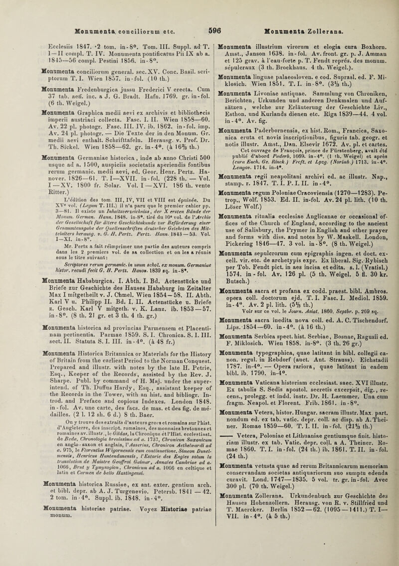 Ecclesiis 1847. *2 tom. in-8°. Tom. III. Suppl, ad T. I — II eompl. T. IV. Monumenta pontificatus Pii IX ab a. 1845—56 compl. Pestini 1856. in-8°. Monumenta conciliorum general, sec. XV. Conc. Basil, scri- ptorum T. I. Wien 1857. iu-fol. (10 th.) Monumenta Fredenburgica jussu Frederici V erecta. Cum 37 tab. aen. inc. a J. G. Bradt. Hafn. 1769. gr. in-fol. (6 th. Weigel.) Monumenta Graphica medii aevi ex archivis et bibliothecis imperii austriaci collecta. Fasc. I. II. Wien 1858—60. Av. 22 pl. pliotogr. Fasc. III. IV. ib. 1862. in-fol. imp. Av. 24 pl. pliotogr. — Die Texte der in den Monutn. Gr. medii aevi enthalt. Sclirifttafeln. Herausg. v. Prof. Dr. Th. Shekel. Wien 1858—62. gr. in-4°. (à 16% th.) Monumenta Germaniae historica , inde ab anno Christi 500 usque ad a. 1 500, auspiciis societatis apèriendis fontibus rerum germanic. medii aevi, ed. Geor. Henr. Pertz. Ha- nover. 1826—61. T. I—XVII. in-fol. (228 th. — Vol. I—XV. 1800 fr. Solar. Vol. I—XVI. 186 th. vente Ritter.) L’édition de3 tom. III, IV, VII et VIII est épuisée. Du XVe vol. (Legum T. III.) il n’a paru que le premier cahier pp. 3—81. Il existe un Inha/tsverzeiehniss, der X ersten Bande der Monum. German. Hann. 1848. in-8°. tiré du 10e vol. de VArehiv der tieseltschaft fur â/lere Geschichlskunde zitr Befôrderung einer Gesammlausgube der Quellenschriften deulsrher Gelehrlen des Mit- telalters herausg. v. G. H. Pertz. Pertz. Hann. 1843 — 53. Vol. I—XI. in-8U. Mr. Pertz a fait re'imprimer une partie des auteurs compris dans les 2 premiers vol. de sa collection et on les a re'unis sous le titre suivant: Scriplores rerum germanic. in usum schol. ex monum. Germaniae histor. recudi fecit G. H. Pertz. Bano*. 1839 sq. in-8*. Monumenta Habsburgica. I. Abth. I. Bd. Actenstticke und Briefe zur Geschichte des Hauses Habsburg im Zeitalter Max I mitgetheilt v. J. Chmel. Wien 1854 — 58. II. Abth. Karl V u. Philipp II. Bd. I. II. Actenstücke u. Briefe z. Gesch. Karl V mitgeth. v. K. Lanz. ib. 1853 — 57. in-8°. (8 th. 21 gr. et 3 th. 4 th. gr.) Monumenta historica ad provincias Parmensem et Placenti- nam pertinentia. Parmae 1859. S. I. Chronica. S. I. III. sect. II. Statuta S. I. III. in-4°. (à 48 fr.) Monumenta Historica Britannica or Materials for the History of Britain from the earliestPeriod to the Norman Conquest. Prepared and illustr. with notes by the late H. Petrie, Esq., Keeper of the Records, assisted by the Rev. J. Sharpe. Publ. by command of H. Maj. under the super- intend. of Th. Duffus Hardy, Esq., assistant keeper of the Records in the Tower, with an hist. and bibliogr. In- trod. and Préfacé and copious Indexes. London 1848. in - fol. Av. une carte, des facs. de mss. et des fig. de mé¬ dailles. (2 1. 12 sh. 6 d.) 8 th. Baer. On y trouve des extraits d’auteurs grecs et romains sur l’hist. d’Angleterre, des inscript, romaines, des monnaies bretonnes et romaines av. illustr., le Gildas, la Chronique et l’Hist. ecclestiast. deBeda, Chrunologia hrevissima ad a. 1737, Chronicon Suxonicum en anglo-saxon et anglais, V Asserius, Chronicon Aethelwardi ad a. 975, le Ftorenlius Wigornensis cum conlinuatione, Simeon Dunel- mensis, Henricus Huntendunensis, iEstorie des Engles solum la translation de Maistre Geoffroi G.aimar, Armai es Cambriue ad a. 1066, Brut y Tymysogion, Chronicum ad a. 1066 en celtique et latin et Carmen de bello Hastingensi. Monumenta historica Russiae, ex ant. exter. gentium arch. et bibl. depr. ab A. J. Turgenevio. Pctersb. 1841 —42. 2 tom. in-4°. Suppl, ib. 1848. in-4°. Monumenta historiae patriae. Voyez Historiae patriae monum. Monumenta illustrium virorum et elogia cura Boxhorn. Amst., Janson 1638. in-fol. Av. front, gr. p. J. Amman et 125 grav. à l’eau-forte p. T. Fendt représ, des monum. sépulcraux (3 th. Brockhaus. 4 th. Weigel.). Monumenta linguae palaeosloven. e cod. Suprasl. ed. F. Mi- klosich. Wien 1851. T. I. in-8°. (3% th.) Monumenta Livoniae antiquae. Sammlung von Chroniken, Berichten, Urkunden und anderen Denkmalen und Auf- satzen , welche zur Erlauterung der Geschichte Liv., Esthon. und Kurlands dienen etc. Riga 1839—44. 4 vol. in-4°. Av. fig. Monumenta Paderbornensia, ex hist. Rom., Francica, Saxo- nica eruta et novis inscriptionibus, figuris tab. geogr. et notis illustr. Amst., Dan. Elsevir 1672. Av. pl. et cartes. Cet ouvrage de François, prince de Fiirstenberg, avait été publié d’abord Paderb. 1669. in-4°. (I th. Weigel) et après (cura Euch. Ge. Rinek.) Frcft. et Lpzg. (Norimb.) 1713. iu-4°. Lemgov. 1714. in-4°. Monumenta regii neapolitani archivi ed. ac illustr. Nap., stamp. r. 1847. T. I. P. I. II. in -4°. Monumenta regum Poloniae Cracoviensia (1270—1283). Pe- trop., Wolf. 1853. Ed. II. in-fol. Av. 24 pl. lith. (10 th. Loser Wolf.) Monumenta ritualia ecclesiae Anglicanae or occasional of¬ fices of the Church of England, according to the ancient use of Salisbury, the Prymer in English and other prayer and forms with diss. and notes by W. Maskell. London, Pickering 1846—47. 3 vol. in-8°. (8 th. Weigel.) Monumenta sepulcrorura cum epigraphis ingen. et doct. ex- cell. vir. etc. de archetypis expr. Ex liberal. Sig. Rybisch per Tob. Fendt pict. in aes incisa et édita, s. 1. (Vratisl.) 1574. in-fol. Av. 126 pl. (5 th. Weigel. 5 fl. 30 kr. Butsch.) Monumenta sacra et profana ex codd. praest. bibl. Ambros. opéra coll. doctorum ejd, T. I. Fasc. I. Mediol. 1859. in-4°. Av. 2 pl. lith. (5*/3 th.) Voir sur ce vol. le Journ. Asiat. 1860. Seplbr. p. 269 sq. Monumenta sacra inedita nova coll. ed. A. C. Tischendorf. Lips. 1854—60. in-4°. (à 16 th.) Monumenta Serbica spect. hist. Serbiae, Bosnae, Ragusii ed. F. Miklosich. Wien 1858. in-8°. (3 th. 26 gr.) Monumenta typographica, quae latitant in bibl. collegii ca¬ non. rcgul. in Rebdorf (auct. Ant. Strauss). Eichstadii 1787. in-4°. — Opéra rariora, quae latitant in eadem bibl. ib. 1790. in-4°. Monumenta Vaticana historiam ecclesiast. saec. XVI illustr. Ex tabulis S. Sedis apostol. secretis excerpsit, dig., re¬ cens., prolegg. et indd. instr. Dr. II. Laemmer. Una cum fragm. Neapol. et Florent. Frib. 1861. in-8°. Monumenta Vetera, histor. Hungar. sacram illustr. Max. part, nondum ed. ex tab. vatic. depr. coll. ac disp, ab A.Thei- ner. Romae 1859—60. T. I. IL in-fol. (21*/3 th.) - Vetera, Poloniae et Lithuaniae gentiumque finit, histo¬ riam illustr. ex tab. Vatic. depr. coll. a A. Theiner. Ro¬ mae 1860. T. I. in-fol. (24 th.) ib. 1861. T. II. in-fol. (24 th.) Monumenta vetusta quae ad rerum Britannicarum memoriam conservandam 6ocietas antiquariorum suo sumptu edenda curavit. Lond. 1747—1835. 5 vol. tr. gr. in-fol. Avec 300 pl. (70 th. Weigel.) Monumenta Zollerana. Urkundenbuch zur Geschichte de3 H auses Hohenzollern. Herausg. von R. v. Stillfried und T. Maercker. Berlin 1852 — 62. ( 1095 — 1411.) T. I— VIL in-4°. (à 5 th.)