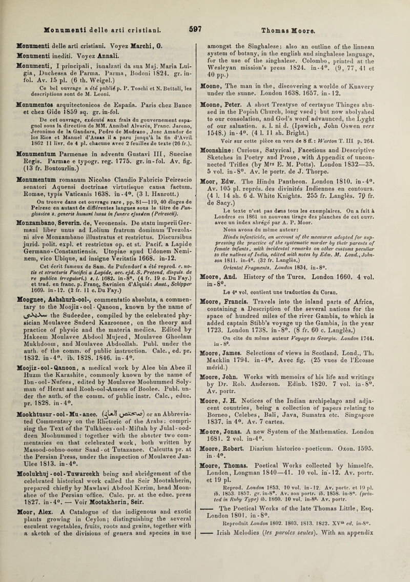 Monumenti delle arti cristiani. Voyez Marchi, G. Monumenti inediti. Voyez Annali. Monumenti, I principali, innalzati da sua Maj. Maria Lui- gia, Duchessa de Parma. Parma, Bodoni 1824. gr. in¬ fol. Av. 15 pl. (6 tli. Weigel.) Ce bel ouvrage a été' publié p. P. Toschi et N. Bettoli, les descriptions sont de M. Leoni. Monnmentos arquitectonicos de Espana. Paris chez Bance et chez Gide 1859 sq. gr. in-fol. De cet ouvrage, exécute' aux frais du gouvernement espa¬ gnol sous la direction de MM. Annibal Alvarès, Franc. Jareno, Jeronimo de la Gandara, Pedro de Madrazo, José Amador de los Rios et Manuel d’Assas il a paru jusqu’à la fin d’AvriL 1862 11 livr. de 4 pl. chacune avec 2 feuilles de texte (26 fr.). Monumentum Parmense in adventu Gustavi III, Sueciae Regis. Parmae e typogr. reg. 1775. gr. in-fol. Av. fig. (13 fr. Boutourlin.) Monnmentnm romanum Nicolao Claudio Fabricio Peirescio senatori Aquensi doctrinae virtutisque causa factum, llomae, typis Vaticanis 1638. in-4°. (3 1. Hanrott.) On trouve dans cet ouvrage rare , pp. 81—119, 40 éloges de Peiresc en autant de différentes langues sous le titre de Pan- g los s ica s. generis humani lus us in funcre ejusdem (Peirescii). Monzambano, Severin. de, Veronensis. De statu imperiiGer- mani liber unus ad Lolium fratrum dominum Trezola- ni sive Monzambano illustratus et restrictus. Discursibus jurid. polit, expi. et restrictus op. et st. Pacif. a Lapide Germano-Constantiensis. Utopiae apud Udonem Nemi- nem, vico Ubique, ad insigne Veritatis 1668. in-12. Cet écrit fameux de Sam. de Pufendorf a été reprod. c. no- tis et slructuris Pacifici a Lapide, acc. ejd. S. Prétend, disquis. de re publica irrcgutari.) s. I. 1682. in-8°. (4 fr. 19 c. DuFay.) et trad. en franc, p. Franç, Savinien d’Alquié: Amst., Schipper 1669. in-12. (2 fr. 11 c. Du Fay.) Moognee, Ashshurh-ool-, commentatio absoluta, a commen- tary to tlie Moojiz - ool • Qanoon, known by the name of the Sudeedee, compiled by the celebrated phy- sician Moulavee Sudeed Kazroonee, on the theory and practice of physic and the materia medica. Edited by Hakeem Moulavee Abdool Mujeed, Moulavee Ghoolam Mukhdoom, and Moulavee Abdoollah. Publ. under the auth. of the comm. of public instruction. Cale., ed. pr. 1832. in-4°. ib. 1828. 1846. in-4°. Moojiz-ool-Q,anoon, a medical work by Alee bin Abee il Huzm the Karashite, commonly known by the name of Ibn-ool-Nufees, edited by Moulavee Moohummed Soly- man of Herat and Rooh-ool-Ameen of Boolee. Publ. un¬ der the auth. of the comm. of public instr. Cale., educ. pr. 1828. in-4°. Mookhtusur - ool - Mu - anee. (4^*^ or an Abbrevia- ted Commentary on the Rhetoric of the Arabs : compri- sing the Text of the Tulkhees - ool-Miftali by Julal-ood- deen Moohummod : together witli the shôrter two com- mentaries on that celebrated work, botli written by Masood-oobno-oomr Saad - ot Tutazanee. Calcutta pr. at the Persian Press, under the inspection of Moulavee Jan- Ulee 1813. in-4°. Moolukhuj -ool-Tuwareekh being and abridgement of the celebrated historical work called the Seir Mootakherin, prepared chiefly by Mawlawi Abdool Kerim, head Moon- shee of the Persian office. Cale. pr. at the educ. press 1827. in-4°. — Voir Mootakherin, Seir. Moor, Alex. A Catalogue of the indigenous and exotic plants growing in Ceylon ; distinguishing the several esculent vegetables, fruits, roots and grains, together with a sketch of the divisions of généra and species in use amongst the Singhalese: also an outline of the linnean System of botany, in the english and singhalese language, for the use of the singhalese. Colombo, printed at the Wesleyan mission’s press 1824. in-4°. (9, 77,41 et 40 pp.) Moone, The man in the, discovering a worlde of Kuavery under the sunne. London 1638. 1657. in-12. Moone, Peter. A short Treatyse of certayne Thinges abu- sed in the Popisli Church, long vsed ; but now abolyshed to our consolation, and God’s wordadvaunced, the Lyght of our saluation. s. 1. ni d. (Ipswich, John Oswen vers 1548.) in-4°. (4 1. 11 sh. Bright.) Voir sur cette pièce en vers de 8 ff. : Warton T. III p. 264. Moonshine: Curious, Satyrical, Facetious and Descriptive Sketches in Poetry and Prose, with Appendix of uncon- nected Trifles (by Mrs E. M. Potts). London 1832—35. 5 vol. in-8°. Av. le portr. de J. Thorpe. Moor, Edw. The Hindu Panthéon. London 1810. in-4°. Av. 105 pl. représ, des divinités Indiennes en contours. (4 1. 14 sh. 6 d. White Knights. 255 fr. Langlès. 7() fi\ de Sacy.) Le texte n’est pas dams tous les exemplaires. On a fait à Londres en 1861 un nouveau tirage de3 planches de cet ouvr. avec un index abrégé par A. P. Moor. Nous avons du même auteur: Hindu infanticide, an accouut of the measures adopted for sup- pressing the practice of the systematic murder by their parents of female infants, with incidental remarks on other customs peculiar to the natives of India, edited with notes by Edw. M. Lond., John¬ son 1811. in-4°. (32 fr. Langlès.) Oriental Fragments. London 1834. in-8°. Moore, And. History of the Turcs. London 1660. 4 vol. in-8°. Le 4® vol. contient une traduction du Coran. Moore, Francis. Travels into the inland parts of Africa, containing a Description of the several nations for the space of hundred miles of the river Gainbia, to which is added captain Stibb’s voyage up the Gambia, in the year 1723. London 1738. in-8°. (8 fr. 60 c. Langlès.) On cite du même auteur Voyage to Georgia. London 1744. iu - 8°. Moore, James. Sélections of views in Scotland. Lond., Thu Macklin 1794. in-4°. Avec fig. (25 vues de l’Ecosse mérid.) Moore, John. Works with memoirs of his life and writings by Dr. Rob. Anderson. Edinb. 1820. 7 vol. in- 8°. Av. portr. Moore, J. H. Notices of the Indian archipelago and adja¬ cent countries, being a collection of papers relating to Bornéo, Celebes, Bali, Java, Sumatra etc. Singapore 1837. in 4°. Av. 7 cartes. Moore, Jonas. A new System of the Mathematics. London 1681. 2 vol. in-4°. Moore, Robert. Diarium historico-poeticum. Oxon. 1595. in-4°. Moore, Thomas. Poetical Works collected by himselfe. London, Longman 1840—41. 10 vol. in-12. Av. porti*. et 19 pl. Reprod. London 1853. 10 vol. in-12. Av. portr. et 19 pl. ib. 1853. 1857. gr. in-8°. Av. son portr. ib. 1858. in-8°. (prin- led in Ruby Type) ib. 1860. 10 vol. in-8°- Av. portr. ■. The Poetical Works of the late Thomas Little, Esq. London 1801. in - 8°. Reproduit London 1802. 1803. 1813. 1822. XVlh ed. in-8°. —— Irish Mélodies (les paroles seules). With an appendix