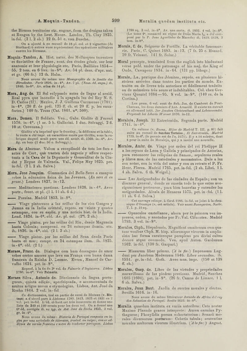 A. Moquin - Tandon. Moralia quedam instituta etc. the Birman territories etc. engrav. from the designs taken at Rangon by the lient. Moore. London, Th. Clay 1825. in-fol. (2 1. 2 sli.) 22 fr.<51 c. van Busclie. On a ajouté à ce recueil de 18 pl. col. et 2 vignettes (de Stothard) 6 autres vues représentant des opérations militaires contre les Birmans. Moquin-Tandon, A. Hist. natur. des Mollusques terrestres et fluviatiles de France, cont. des études génér. sur leur anatomie et leur physiologie etc. Paris, Baillière 1854— 55. 2 tom. en 6 livr. in-8°. Av. 54 pl. dess. d’apr. nat. et gr. (66 fr.) 12 th. Halm. Nous avons du même une Monographie de la famille des Hirudinées. Paris 1826. in-4°. Av. 7 pl. (Nouv. éd. augrn.) ib. 1846. in-8°. Av. atlas de 14 pl. Mora, Aug. de. El Sol eclypsado antes de llegar al zenid. Real pyra que incendio à la apagada luz del Rey N. S. D. Carlos (II). Mexico, J. J. Guillena Carrascoso (1701). in-4°. (20 ff. de prél. 125 ff. ch. et 20 ff. p. les eaux- fortes.) 140 fr. Tross (Cat. 1861. n. 500). Mora, Domen. Il Soldato. Ven., Gabr. Giolito di Ferrari 1570. in-4°. (1 sc. 5 b. Gallarini. 1 duc. Sèlvaggi. 2 fl. 10 st. Crevenna.) Giolito n’a imprimé que le frontisp., la dédicace et la table, le reste a été impr. en caractères ronds par Griffio, sous la ru¬ brique duquel avait paru une éd. antér. ib. 1569. in-4°. Av. fig. en bois (1 duc. 50 c. Sèlvaggi.). Mora de Almenar. Volum a recopilacié de tots los furs e actes de Cort, que tracten dels negoci3 y affers respec¬ tants a la Casa de la Diputacio y Generalitat de la Ciu- dat y Reyne de Valencia. Val., Felipe Mey 1625. pet. in-fol. (2 1. 2 sh. Salva.) Mora, José Joaquim. Gimnastica del Bello Sexo o ensayos sobre la educacion fisica de las Jovenes. (En vers el en prose.) Londres 1827. in-12. ■ —- Meditaciones poeticas. Londres 1826. in - 4°. Avec portr., front, et pl. (11. 11 sh. 6 d.) ■ Poesias. Madrid 1853. in-8°. - Viage pintoresco a las orillas de los rios Ganges y Jumna en la India oriehtal, repres. en veinte y quatro estampas, cou su esplic. y una noticia hist. de la India. Lond. 1824. in-4°. obi. Av. pl. col. (2*1. 2 sh.) ■ - — Viage pintor. per las orillas del Rin, desde Maguncia hasta Colonia; comprend, en 24 estampas ilumin. etc. ib. 1826. in-4°. obi. (2 1. 2 sh.) -- Viage pintor. por las orillas del Sena desde Paris hasta el mar; compr. en 24 estampas ilum. ib. 1825. in - 4°. obi. (2 1.) Moraes, Franc, de. Dialogos com hum desengano de amor sobre certos amores que leve em França com huma dama franceza da Rainha ü. Leonor. Evora, Manoel de Car- valho 1624. pet. in-8°. Reprod. à la fin du 3® vol. du Palmcrin d'Inglaterra. Lisboa 1786. in-4°. Voir Palmeriu. Moraes Silva, Antonio de. Diccionario da lingua portu- gueza, quinta ediçào, aperfeiçoada, e accrescentada de muitos artigos novos e etymologias. Lisboa, Aut. José da Rocha 1844. 2 vol. in-fol Ce dictionnaire, tiré en partie de celui de Bluteau (v. Blu¬ teau) a d’abord paru à Lisbonne 1789. 1813. 1823 et 1831 en 2 vcl. pet. in-fol. L’éd. ci-haut est très incorrecte et donne une liste de 340 et 140 errata pour les deux vol. On a donné une 0e éd. corrigée ib. na typ. de Ant. José da Rocha 1853. 2 vol. gr. in-4°. Nous avons du même : JJisloria de Portugal composta em in- glez por itina sociedade de litteratos, traslad. em vulgar, comas ad- cliçoes da versào franceza e notas do traductor port agites. Lisboa 1788 sq. 3 vol. in-8°. Av. une carte, ib. 1802. 4 vol. in-8°. (Le tome 4e, consacré au règne de Doua Maria Ia, a été com¬ posé par le P. Joze Agostinho de Macedo) ib. 1819. 1828. 3 tom. in-8°. Morais, C. de, Seigneur de Fortille. La véritable fauconne¬ rie. Paris, C. Quinet 1683. in - 12. (7 fr. 25 c. Huzard. 20 fr. Veinant. 141 fr. Solar.) Moral precepts, translated from the english into liindustani verse publ. under the patronage of liis maj. the King of Oude. Cawnpour 1834. in-64. (131 pp. lithogr.) Morale, La, pratique des Jésuites, représ, en plusieurs hi¬ stoires arrivées dans toutes les parties du monde. Ex- traitte ou de livres très autorisez et fidellement traduits ou de mémoires très seurs et indubitables. Col. chez Ger- vinus Quentel 1684 — 95. 8 vol. in-8°. (140 rs. de la Cortina.) Les prem. 6 vol. sont de Seb. Jos. de Cambout de Pont- Chat.eau, les deux derniers d’Ant. Arnauld. Il existe un extrait en allemand intit. Der Jesuiten Christenthumb und Lebenswandel. Freysladt bei Liberio Warner 1670. in-12. Morale!a, Joseph. El Entretenido. Segunda parte. Madrid 174 i. in - 4°. Ce volume (v. Baena, Uijos de Madrid T. III. p. 81) fait suite au recueil de Sanchez Tortoles , El Entretenido. Madrid 1729. in-4°. (le permis est de l’a. 1671). Il y a 14 soirées, dont 4 pour la suite de Moraleja, qui y a inséré une nouvelle. Morales, Ambr. de. Viage por orden del rei Phelippe II a los reynos de Leon y Galicia y principados de Asturias, para reConocer las reliquias de Sanios, sepulcros reales y libros mss. de las catedrales y monasterios. Dale a luz con notas, con la vida del autor y con su retrato el P. Fr. Henr. Florez. Madrid 1765. pet. in-fol. (2 sh. Libri. 1 1. 4 sh. Salva. 6 th. Weigel.) -- Las Antiguedades de las ciudades de Espaùa; con un discurso general, donde se ensena todo lo que estas ave- riguaciones pertenece, para bien hazerlas y entender las antiguedades. Alcala de Henares 1575. pet. in-fol. (1 1. 11 sh. 6 d. Salva.) Cet ouvrage réimpr. à Cord. 1586. in-fol. se joint à la chro¬ nique d’Ocampo (v. cet article). Voir aussi Baumgarten, Nachr. T. I. p. 19 sq. ■ Opusculos castellanos, ahora per la primera vez im- presos, orden. v anotados por Fr. Val. Cifuentes. Madrid 1793. 3 vol. in-8°. Morales, Chph., Hispalensis. Magnificat omnitonum cum qiia- tuor vocibus Chph. M. hisp. aliorumque virorum in araplis- sima hac forma caratereque perspicuo pro divini cultus décoré atque commodo. Ven. apud Antou. Gardanum 1562. in-fol. (130 fr. Gaspari.) - Missarum liber primus. ('A la fin:) Impressum Lug- duni per Jacobum Modernum 1546. Liber secundus. ib. 1551. gr. in-fol. Goth. Avec mus. impr. (150 et 138 ff. ch.) Morales, Gasp. de. Libro de las virtudes y propriedades maravillosas de las piedras preciosas. Madrid, Sanchez 1605 (1604). pet. in-8°. (26 fr. Camus de Limare. 1 1. 6 sh. Salva.) Morales, Juan Baut. Jardin de suertes morales y ciertas. Sevilla 1616. in-16. Nous avons du même littérateur Jornada de Africa dut rey don Sébastian de Portugal. Sevilla 1622. in -8°. Moralia quaedam instituta ex variis autoribus : Cato noster Maximo Planude graeco interprète: Aurea carmina Py- thagorae ; Fkocylidis poema exhortatorium : Senarii mo¬ rales diversorum poefarum: Cebetis tabula; sententiae morales inultorum virorum illustrium. (A Ici fin:) August.