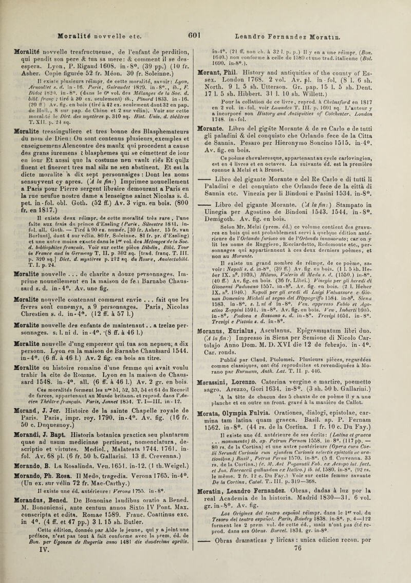 Moralité novvelle tresfructueuse, de l’enfant de perdition, qui pendit son pere & tua sa mere: & comment il se dés¬ espéra. Lyon, P. Rigaud 1608. in-8°. (39 pp.) (10 fr. Asher. Copie figurée 52 fr. Méon. 30 fr. Soleinne.) Il existe plusieurs réimpr. de cette moralité, savoir: Lyon, Arnoullet s. d. in - 16. Paris, Guiraudet 1829. in-8°., ib.,F. Didol 182*>. in-8°. (dans le 0e vol. des Mélanges de la Soc. d. bibl. franc ; tiré à 30 ex. seulement) té., Pinard 1833. in -16. (20 ff ) Av. fig. en bois (tiré à 42 ex. seulement dont 32 en pap. de Ho!!., 8 sur pap. de Chine et 2 sur vélin). Voir sur cette moral.té le Dict des mystères p. 310 sq. Hist. Univ. d. théâtres T. XII. p. 24 sq. Moralité tressinguliere et très bonne des Blasphémateurs du nom de Dieu: Ou sont contenus plusieurs.exemples et enseignemons Alencontre des maulx qui procèdent a cause des grans iuremens l blasphémés qui se cômettent de iour en iour Et aussi que la costume nen vanlt ries Et quilz finent et fineront très mal silz ne sen abstinent. Et est la dicte moralité a dix sept personnaiges : Dont les noms sensuyvent ey apres. ('A la fin:) Imprimée nouuellement a Paris pour Pierre sergent libraire demourant a Paris en la rue neufue nostre dame a lenseigne sainct Nicolas s. d. pet. in-fol. obi. Goth. (52 ff.) Av. 3 vign. en bois. (800 fr. en 1817.) Il existe deux réimpr. de cette moralité très rare , l’une faite aux frais du prince d’Essliug (Paris, Siloestre 1811. in¬ fol. ail. Goth. — Tiré à 00 ex. numér. [30 fr. Asher. 15 fr. van Borluut], dont 4 sur vélin. 80 fr. Soleinne. 81 fr. pr. d’Essling) et une autre moins exacte dans le 1er vol. des Mélanges delà Soc. d. bibliophiles français. Voir sur cette pièce JJibdin, Bibl. Tour in France and in Germany T. II. p 302 sq. [trad. franç. T. III. p. 320 sq.] Dict. d. mystères p. 212 sq. du Rome, Annleetabibl. T. I. p. 24. Moralité nouvelle . . . de charité a douze personnages. Im¬ prime nouuellement en la maison de fe i Barnabe Chaus- sard s. d. in-4°. Av. une fig. Moralité nouvelle contenant comment envie . . . fait que les freres sont cnnemys, a 9 personnages. Paris, Nicolas Chrestien s. d. in-4°. (12 ff. à 57 1.) Moralité nouvelle des enfants de maintenant.. a treize per¬ sonnages. s; 1. ni d. in-4°. ‘(8 ff. à 46 1.) Moralité nouvelle d’ung empereur qui tua son nepueu; a dix personn. Lyon en la maison de Barnabe Chauàsard 1544. in-4°. (6 ff. à 46 1.) Av. 2 fig. en bois au titre. Moralité ou histoire romaine d’une femme qui avait voulu trahir la cite de Homme. Lyon en la maison de Chaus- sard 1548. in-4°. ail. (6 ff. à 46 1.) Av. 2 gr. en bois. Ces moralités forment les n°* 51, 52, 53, 54 et 64 du Recueil de farces, appartenant au Musée britann. et reprod. dans Y An- cien Théâtre français. Paris, Jannet 1854. T. I—III. in-12. Morand, J. Jer. Histoire de la sainte Chapelle royale do Paris. Paris, impr. roy. 1790. in-4°. Av. fig. (16 fr. 50 c. Duquesnoy.) Morandi, J. Bapt. Historia botanica practica seu plantarum quae ad usum medicinae pertinent, nomenclatura, de- scriptio et virtutes. Mediol., Malatesta 1744. 1761. in¬ fol. Av. 68 pl. (6 fr. 50 b. Gallarini. 13 fl. Crevenna.) Morando, B. La Rosalinda. Ven. 1651. in-12. (1 th.Weigel.) Morando, Ph. Rosa. Il Medo, tragedia. Verona 1765. in-4°. (Un ex. sur vélin 72 fr. Mac-Carthy.) Il existe une éd. antérieure: Verona 1755. in-8°. Morandus, Bened. De Bononiae laudibus oratio a Bened. M. Bononiensi, ante centuu» annos Sixto IV Pont. Max. conscripta et édita. Romae 1589. Fraue. Coattinus exc. in 4°. (4 ff. et 47 pp.) 3 1. 15 sh. Butler. Cette édition, donnée par Aide le jeune, qui y a joint une préface, n’est pas tout à fait conforme avec lu prern. éd. de Bon. per llgonem de Rugeriis anno 1481 die duodecitna aprilis. IV. in-4°. (21 ff. non ch. à 32 1. p. p.) Il y en a une réimpr. {Bon. 1640.) non conforme h celle de 1589 et une trad. italienne {Bol. 1690. in-80.). Morant, Phil. History and antiquities of the county of Es- sex. London 1768. 2 vol. Av. (d. in - fol. (8 1. 6 sh. North. 9 1. 5 sh. Utterson. Gr. pap. 15 1. 5 sh. Dent. 17 1. 5 sh. Ilibbert. 31 1. 10 sh. Willett.) Pour la collation de ce livre, reprod. k Chelmsford en 1817 en 2 vol. in-fol. voir Lowndes T. III. p. 1601 sq. L’auteur y a incorporé son History and Antiquities of Colchester. London 1748. in-fol. Morante. Libro del gigàte Morante & de re Carlo e de tutti gli paladini & del conquisto che Orlando fe ce de la Citta de Sannia. Pesaro per Hieronyrao Soncino 1515. in-4°. Av. fig. en bois. Ce poème chevaleresque, appartenant au cycle carlovingien, est en 4 livres et en octaves. La suivante éd. est la première connue à Melzi et à Brunet. - Libro del gigante Morante e del Re Carlo e di tutti li Paladini e del conquisto che Orlando fece de la città di Sannia etc. Vinezia per li Bindoni e Pasini 1534. in-8°. -Libro del gigante Morante. {'A la fin-.) Stampato in Uinegia per Agostino de Bindoni 1543. 1544. in-8°. Demigoth. Av. fig. en bois. Selon Mr. Melzi (prem. éd.) ce volume contient des gravu¬ res en bois qui ont probablement servi à quelque édition anté¬ rieure de Y Orlando furioso ou de Y Orlando innamorato\ car on y lit les noms de Ruggiero, Ricciardetto, Rodomonte etc., per¬ sonnages qui appartiennent à ces deux derniers poèmes, et non au Murante. II existe un grand nombre de réimpr. de ce poème, sa¬ voir: Napoli s. d. in-8°. (39 ff.) Av. fig. en bois. (1 1. 5 sh. He- éer IX. n°. 1939.) Milano, Valerio di Meda s. d. (1550.) in-8°. (40 ff.) Av. fig. en bois. (36 fr. Libri.) Vinegia per gli heredi di Giovanni Padovano 1557. in-8°. Av. fig. en bois. (2 1. Heber IX. n°. 1940.) Napoli per gli eredi di Luigi Valuassore e Gio- uan Domenico Micheli al segno del Hippogriffo 1584. in-8°. Sien a 1583. in-8°. s. l.ni d in-8°. Ven. appresso Fabio et Ago¬ stino Zoppini 1591. in-8°. Av. fig. en bois. Ven-, Imberti 1605. in-8°v Padova e Bassano s. d. in-8°. l'revigi 1651. in-8°. Trevigi e Pistoia s. d. in-8°. Moranus, Eurialus, Asculanus. Epigramnjatum libri duo. {A la fin:) Impresso in Siena per Semione di Nicolo Car- tolajo Anno Dom. M. D. XVI die 12 de febrajo. in-4°. Car. ronds. Publié par Claud. Ptolomei. Plusieurs pièces, regardées comme classiques, ont été reproduites et revendiquées à Mo- rano par Burmunn, Anth. Lat. T. II. p. 446. Morassini, Lorenzo. Caterina vergine e martire, poemetto sagro. Arezzo, Gori 1634. in-8°. (3 sh. 50 b. Gallarini.) 'A la tête de chacun des 5 chants de ce poème il y a une planche et en outre un front, gravé à la manière de Callot. Morata, Olympia Fulvia. Orationes, dialogi, epistolae, car- mina tam latina quam graeca. Basil, ap. P. Fernam 1562. in-8°. (44 rs. delà Cortina. 1 fr. 10 c. Du Fay.) Il existe une éd. antérieure de ses écrits: ( Latina et graeca . .. monitmenia) ib. ap- Petrum Pernam 1558. in - 8°. (117 pp. — 80 rs. de la Cortina) et une autre postérieure (Opéra cura Coe- lii Secimdi Curionis cum ejusdem Curionis selectis epislolis ac ora- tionibus.) Basil, Petrus Peina 1570. in-8°. (5 fl. Crevenna. 33 rs. de la Cortina.) (c. M. Anl Paganulii Fab. ex Aesupo lat. fact. et Joa. Boccaccii quibusdam ex Ilalico.) ib. id. 1580. in-8°. (92 rs. le même. 2 fr. 12 c. Du Fay.) Voir sur cette femme savante De la Cortina, Cala!. T.. III. p. 319—368. Moratin, Leandro Fernandez. Obras, dadas à luz por la real Academia de la historia. Madrid 1830—31. 6 vol. gr. in - 8°. Av. fig. Los Origines del teatro espanol réimpr. dans le 1er vol. du Tesoro del teatro espanol. Paris, Bdudry 1838. in-8°. p. 4 —122 forment les 2 prem vol. de cette éd., mais n’ont pas été re¬ prod. dans ses Obras. Barcel. 1834. gr. in-8°. - Obras drainaticas y liricas : unica edicion recon. por 76