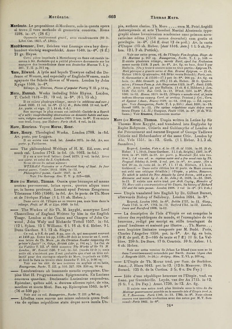 Mordente. Le propositione diMordente, solo in questa opéra si trovo il vero methodo di geometria concreta. Roma 1598. in-4°. (28 ff.) Opuscule entièrement grave', avec encadrements (60 fr. Libri Cat. 1857. n°. 1365). Mordtkrenner, Der, Zeichen vnd Losunge etwa bey drey- hundert viertzig ausgeschickt. Anno 1540. in-4°. (8 ff.) 21 gr. Hey se. Cette pièce imprimée à Mersebourg en Saxe est restée in¬ connu à Jlr. Rechstein qui a publié plusieurs documents sur les marques des incendiaires dans son Deutsckes Muséum T. I. p. 307. T. II. p. 311 sq. More, Edward. A lytle and bryefe Treatyse called the De- fence of‘ Women, and especially of EnglisheWomen, made agaynste the Schole-Howse of Women. London by John Kynge 1560. in-4°. Réimpr. p. Utterson, Pièces uf populur Poelry T. II. p. 51 sq. More, Hannah. Works including Bible Rliyms. London, T. Cadell 1818—21. 19 vol. in-8°. (6 1. 15 sh.) Il en existe plusieurs réimpr., savoir (m. additions and coït.) Lond. 1830. 11 vol. in-8°. (5 1.) ib., Bohn 1853. 11 vol. in-8°. Av. portr. et vign. (1 1. 18 sh. 6 d.) Son ouvrage le plus connu est intitulé: Caelebs in a Search of a mife: comprehending observations on domestic habits andman- ners, religion and moral. London 1809. 2 tom. in-8°. Il en existe une trad. franç. par Huber: Paris l8l6. 4 vol. in-12. More, Henricus. Voyez Morus, Henr. More, Henry. Theoîogical Works. London 1708. in-fol. Av. portr. par Loggan. Il en existe une trad. lat. London 1675. in-fol. Av, son portr. p. Faithorne. -— Tlie philosophical Writings of H. M. Ed. corr. and much enl. London 1712. in fol. (ib. 1662. in-fol.) Il y en a une trad. latine: Lond. 1679. 2 vol. in-fol. Avec son portr. et celui de J. Cockshutt. Nous citons du même auteur: WTX&AIA Platonicu or a Plotonieal Song of Soûl. In four several poems. Cambr.' 1642. 1648. in-12. Philosophical poems. Cambr. 1647. in-8°. Voir 1 he Retrosp. Rev. T. V. p. 223—238. More (ou Morus), Thomas. Omnia quae hucusque ad manus nostras pervenerunt, latina opéra, quorum aliqua nunc pr. in lucem prodeunt. Louanii apud Petrum Zangrinum Tiletanum 1565 (1566). in-fol. Av. le portr. de Th. More et de l’évêque Fisher (1 1. 11 sh. Heber.). Dans cette éd. Y U lopin ne se trouve pas, mais bien dans la réimpr. Frcfl. ad M. et Lips. 1689. in fol. - The Workes of Sir Th. M. knyght, sometyme Lord Chancellour of England Written by him in the English Tonge. London at the Costes and Charges of John Ca- wood , John Waly and Richarde Tottell 1557. in-fol. (12 1. Sykes. 15 1. Williams. 6 1. 16 sh. 6 d. Heber. 91. Dunn Gardner. 8 1. 12 sh. Singer.) Ce vol. a 9 ff. de prél. 8 pp. non ch. qui manquent souvent et 1458 pp. Entre les pp. 1138—39 doit se trouver un f. cont. une lettre de Th. More ,,to the Christian Reader respecting the prinler’s faulls'e (v. Oldys, Brilisk Libr. p. 194 sq.). Le Cat. de La Vallière T. III. n®. 4402 annonce The H’orks of Sir Th M. London, IV. Rnstetl 1530. 2 vol. in-fol. (vendu 12 fr ); mais cette éd. n’existant pas il est probable que c’est un titre col¬ lectif pour des ouvrages séparés de More, imprimés en 1530, et dont la liste se trouve chez Lomndes T. III. p. 1606 sq. Voir sur les édd. de ses oeuvres en anglais et en latin, Baumgarten, Nachr. T. III. p. 316. 327. 328. 330 sq. 90 sq. ■ Lucubrationes ab innumeris ntendis repurgatae. Uto- piae libri IL Progymnasmata. Epigrammata. Ex Luciano conversa quaedam. Declamatio Lucianieae respondens. Epistolae, quibus add. s. duorurw aliorurn epist. de vita, moribtts et morte Mori. Bas. ap. Episcopium 1563. in-8°. (76 et 530 pp.) Voir sur ce vol. Baumgarten, Nachr. T. III- p.^69 sq. ■■ Libellus vere aurons nec minus salutaris quant festi- vus de optimo reipublicae statu deque nova insula Uto- pia, authore clariss. Th. Moro .... cura M. Pétri Aegidii Autuerpiensis et arte Theodori Martini Alostensis typo- graphi almae lovaniensium academiae nunc primum accu- ratissime editus (1516 mense decembri) cum gratia et privilegio. in-4°. (54 ff. dont 12 de prél.) Av. la carte d’Utopie (15 sh. Heber. [daté 1516. Antv.] 1 1. 5 sh. Sy¬ kes. 12 1. 2 sh. Puttick). Voir sur cette prem. éd. de l’Utopie Van Iseghem, Biogr. de Th. Martens p. 267 sq. Baumgarten, Nachr. T. I. p, 548- — II existe plusieurs réimpr., savoir Basil, apud Joa Frobenium mense martio 1518. 3 part, in-4°. Av. fig. en bois, dont 2 par Holbein. (On y trouve encore sous un titre partie.: Epigram Th. Mori pterar/ue e graecis versa et Des. Erasmi Epigram. — 15 sh. Heber. 136 fr. Quatremère. 6 fl. 30 kr. vente Butsch) ; Paris.exc. G. Gormontius s. d. (1516—17.) pet in - 8°. 266 pp. Av. fig. en bois. (v. Bibl. Grenvill. p. 475.) 15 sh. Heber. 36 fr. Quatre¬ mère ; Viennae Pann. p. Joh. Singvenium 1519. in-4°. Basil. 1520. in -4°. Avec bord. gr. par Holbein. (4 sh. 6 d. Hibbert.) Lov. 1548. Col. 1555. Bus. 1563. in-12. IViteb. 1591. in-8°. Frcft. 1601. in-12. Hanov. 1613. in-12. (Utopia n rnendis vind. et juxta indicem librorum expurg. Card. et archiep. Tolelani.) Col., Corn, ab Egmont (Ainsi., Blaeu) 1629. in-64. (266 pp. — Ed. expur¬ gée. Voir Baumgarten, Nachr. T. I. p. 553.) Amst. 1631. in-12. Oxonii 1663. in-12. (De optimo reipublicae stutu detjue nova insula Utopia LL. II.) Glasguae, Foulis 1750. in-8°. (9 sh. Wil¬ liams.) Voir Erasmus, Eucomium moriae More (ou Morus), Thomas. Utopia written in Latine by Sir Thomas More Knyght, and translated into Englyshe by Raphe Robynson, Citizein and Goldsmythe of London at the Procurement and earnest Request of George Tadlewe Gitizein and Haberdassher of the same Citie. London by Abr. Vele 1551. in-12. Goth. (11. Heber. 3 1. 3 sh. Saunders.) Reprod. London, Vele s. d. in - 12. ib. id 1556. in-16. (8 sh. Heber. 1 1. 10 sh. Dunn Gardner. 11. 1 sh. Bright.), 1597. in-4°. 1624. in-4°. 1639. in-12. Av. portr. p. Marshall (Ed. très fau¬ tive ). (A nem ed. m. copious notes and a few rvood cuts by Th. Frognall Dibdin) ib. 1S09. 2 vol. pet. in-8°. Av. portr. (On a tiré 20 ex. de cette éd. in-4°. I 1. 17 sh. Hibbert. 2 1. 5 sh. Goldsmid. — Dans cette édition les 41 portr. de More connus ont subi une critique détaillée.) (Utopia, a philos. Romance. To mhich is added the Nem Atlantis by Lord Bacon, ivith a prêt, discourse and notes by J. A. St. John.) ib. 1838. in-12. 1846. in-12. Il existe une autre trad. par Arth. Cayley, Memoirs of Th. More wilh a nem translation of his Utopia, his history of Richard III and his latin poems. London 1808. 2 vol in-4°. (2 1. 2 sh.) — Utopia translated into English by Dr. Gilbert Burnet, afterwards Bishop of Salisbury. London 1684. in-8°. Reprod. London 1685. in-8°. Dublin 1737. in-12. Glasg., Foulis 1743. in-8°. 1762. in - 12. Oxford 1751. in-12. London, Jones and Burnford 1808. in-12. - La description de l’isle d’Vtopie ov est comprins le miroer des republicques du monde, et l’exemplaire de vie heureuse, rédigé par escript en stille treselegant de grand’ haultesse et maiesté par illustre ... Th. Morus . .. auec lespistre liminaire composée par M. Budé. Paris, Charles l’Angelier 1550. pet. in-8°. Av. fig. en bois. (9 ft‘. de prél. ff. 2—105 de texte et 7 ff;) 11 fr. La Val¬ lière. 230 fr. De Bure. 17 fr. Courtois. 10 fr. Asher. I 1. 4 sh. Heber. Voir sur cette version de Jehan Le Blond (son nom se lit dans l'avertissement) retouchée par Bart.h. Aneau (Lyon chez J. Saugrain 1559. in-16.): Artigny, Mém. T. VI. p. 169 sq. -- L’Utopie de Th. Morus trad. par Sam. de Sorbière. Amst., J. Blaeu 1643. pet. in-12. (12 fr. Mazoyer. 19 fr. Berard. 125 fr. de la Cortina. 3 fr. 6 c. Du Fay.) - Idée d’une république heureuse ou l’Utopie, trad. en franc, par Gueudeville. Leyde, van der Aa 1715. in-1 2, (6 fr. 1 c. Du Fay.) Amst. 1730. in-12. Av. fig. Il existe une autre trad. plus littérale sous le titre de Du Meilleur gouvernement possible ou la nouvelle isle d'Utopie trad. p. M. T. Rousseau. Paris 1780. in-12. 1789. in-8°. Nous citons encore nue nouvelle traduction avec des notes par M.V. Sou- venel: Paris 1842. iu-8°. 76*