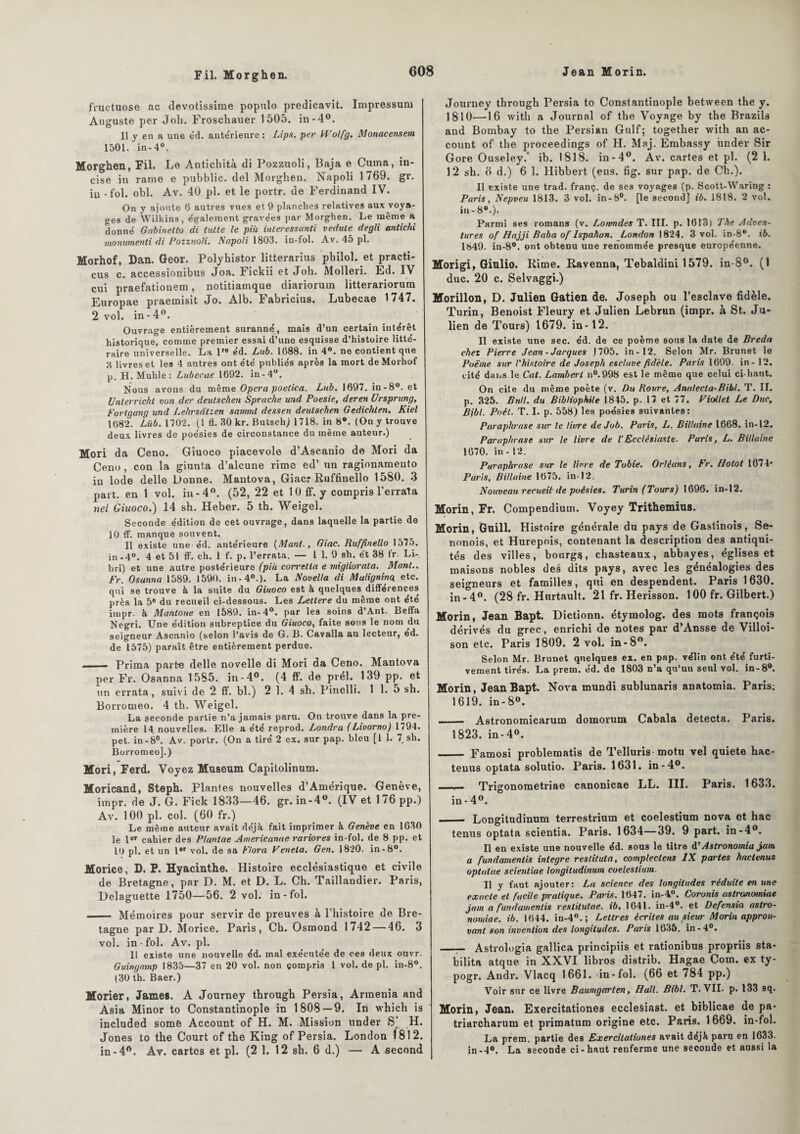 Fil. Morghen. fruetuose ac devotissime populo predicavit. Impressum Auguste per Joli. Froschauer 1505. in-4°. Il y en a une éd. antérieure: Lips. per Wolfg. Monacensem 1501. in-4°. Morghen, Fil. Le Antichità di Pozzuoli, Baja e Cuuna, in¬ cise in rame e pubblic. del Morghen. Napoli 1769. gr. iu - fol. obi. Av. 40 pl. et le portr. de Ferdinand IV. On y ajoute 0 autres vues et 9 planches relatives aux voya¬ ges de Wilkins, également gravées par Morghen. Le même a donné Gabinetto di tulte le più inlei'essanti vedute degli antichi monumenti di Pozzuoli. Napoli 1803. in-fol. Av. 45 pl. Morhof, Dan. Geor. Polyhistor litterarius pbilol. et practi- cus c. accessionibus Joa. Fickii et Joh. Molleri. Ed. IV cui praefationem, notitiamque diariorum litterariorum Europae praemisit Jo. Alb. Fabricius. Lubecae 1747. 2 vol. in-4°. Ouvrage entièrement suranné, mais d’un certain intérêt historique, comme premier essai d’une esquisse d’histoire litté¬ raire universelle. La lre éd. Lub. 1688. in 4°. ne contient que livres et les 4 antres ont été publiés après la mort de Morhof p. H.Muhle: Lubecae 1692. in-4°. Nous avons du même Opéra poelica. Lub. 1697. in-8°. et Unterricht von der deutschen Sprache und Poesie, deren Ursprung, Fortganq und Lehrsdtzen sammt dessen deutschen Gediclilen. Kiel 1682. Liib. 1702. (! fl. 30 kr. Butseli) 1718. in 8*. (On y trouve deux livres de poésies de circonstance du même auteur.) Mori da Ceno. Giuoco piacevole d’Aseanio de Mori da Ceno, con la giunta d’alcune rime ed’ un ragionamento in Iode delle Donne. Mantova, Giacr Ruffinello 1580. 3 part, en 1 vol. in-4°. (52, 22 et 10 ff. y compris l’errala nel Giuoco.) 14 sb. Heber. 5 th. Weigel. Seconde édition de cet ouvrage, dans laquelle la partie de 10 ff. manque souvent. Il existe une éd. antérieure {Mant., Giae. Ruffinello 1575. in-4°. 4 et 51 ff. ch. 1 f. p. l’errata. — 1 1. 9 sh. et 38 tr. Li- 1)ri) et une autre postérieure (piu corretta e migliorata. Mant.. Fr. Osanna 1589. 1590. in-4°.). La Novella di Muligninq etc. qui se trouve à la suite du Giuoco est à quelques différences près la 5e du recueil ci-dessous. Les Lettere du même ont ete impr. à Mantoue en 1589. in-4°. par les soins d’Ant. Beffa Negri. Une édition subreptice du Giuoco, faite sous le nom du seigneur Ascanio (selon l’avis de G. B. Cavalla au lecteur, ed. de 1575) paraît être entièrement perdue. ■ i — Prima parte delle novelle di Mori da Ceno. Mantova per Fr. Osanna 1585. in-4°. (4 ff. de prél. 139 pp. et un errata, suivi de 2 ff. bl.) 2 1.4 sh. Pinelli. 1 1. o sh. Borromeo. 4 tb. Weigel. La seconde partie n’a jamais paru. On trouve dans la pre¬ mière 14. nouvelles. Elle a été reprod. Londra (Liuorno) 1794. pet. in - 8°. Av. portr. (On a tiré 2 ex. sur pap. bleu [1 1. 7, sh. Borromeo].) Mori, Ferd. Voyez Muséum Capitolinum. Moricand, Steph. Plantes nouvelles d’Amérique. Genève, impr. de J. G. Fick 1833—46. gr. in-4°. (IV et 176 pp.) Av. 100 pl. col. (60 fr.) Le même auteur avait déjà fait imprimer à Genève en 1630 le 1er cahier des Plantae Americanue rariores in-fol. de 8 pp. et 16 pl. et un 1er vol. de sa Flora Peneta. Gen. 1820. in -8°. Morice, D. P. Hyacinthe. Histoire ecclésiastique et civile de Bretagne, par D. M. et D. L. Ch. Taillandier. Paris, Delaguette 1750—56. 2 vol. in-fol. —— Mémoires pour servir de preuves à l’histoire de Bre¬ tagne par D. Morice. Paris, Ch. Osmond 1742 — 46. 3 vol. in - fol. Av. pl. 11 existe une nouvelle éd. mal exécutée de ces deux ouvr. Guingamp 1835—37 en 20 vol. non compris l vol. de pl. in-8°. (30 th. Baer.) Morier, James. A Journey tbrough Persia, Armenia and Àsia Minor to Constantinople in 1808 — 9. In which is included some Account of H. M. Mission under S* H. Jones to the Court of tbe King of Persia. London 1812. in-4°. Av. cartes et pl. (2 1. 12 sb. 6 d.) — A second Journey through Persia to Constantinople between the y. 1810—16 with a Journal of the Voyage by the Brazils and Bombay to the Persian Gulf; together with an ac- count of the proceedings of H. Maj. Embassy imder Sir Gore Ouseley. ib. 1818. in-4°. Av. cartes et pl. (2 1. 12 sh. 6 d.) 6 1. Hibbert (eus. fig. sur pap. de Ch.). Il existe une trad. franç. de ses voyages (p. Scott-Waring : Paris, Nepveu 1813. 3 vol. in-8°. [le second] ib. 1818. 2 vol. in - 8®.). Parmi ses romans (v. Lowndes T. III. p. 16t3) The Adven- tures of Hajji Baba of Ispahan. London 1824. 3 vol. in-8®. ib. 1849. in-8°. ont obtenu une renommée presque européenne. Morigi, Giulio. Rime. Ravenna, Tebaldini 1579. in-8°. (1 duc. 20 c. Selvaggi.) Morillon, D. Julien Gatien de. Joseph ou l’esclave fidèle. Turin, Benoist Fleury et Julien Lebrun (impr. à St. Ju¬ lien de Tours) 1679. in-12. Il existe une sec. éd. de ce poème sous la date de Breda chez Pierre Jean-Jacques ,1705. in-12. Selon Mr. Brunet le Poème sur l'histoire de Joseph esclave fidèle. Paris 1699. in-12. cité dans le Cat. Lambert n°.998 est le même que celui ci-haut. On cite du même poète (v. Du Ronre, Analecta-Bibl. T. II. p. 325. Bull, du Bibliophile 1845. p. 17 et 77. Piollel Le Duc, Bibl. Poét. T. I. p. 558) les poésies suivantes : Paraphrase sur le livre de Job. Paris, L. Billaine 1668. in-12. Paraphrase sur le livre de VEcclésiaste. Paris, L. Billaine 1670. in - 12. Paraphrase sur le livre de Tubie. Orléans, Fr. flolot 1674* Paris, Billaine 1675. in-12. Nouveau recueil de poésies. Turin (Tours) 1696. in-12. Morin, Fr. Compendium. Voyey Trithemius. Morin, Guill. Histoire générale du pays de Gastinois, Se- nonois, et Hurepois, contenant la description des antiqui¬ tés des villes, bourgs, chasteaux, abbayes, églises et maisons nobles des dits pays, avec les généalogies des seigneurs et familles, qui en despendent. Paris 1630. in-4°. (28 fr. Hnrtault. 21 fr. Hérisson. 100 fr. Gilbert.) Morin, Jean Bapt. Dictionn. étymolog. des mots françois dérivés du grec, enrichi de notes par d’Ansse de Villoi- son etc. Paris 1809. 2 vol. in-8°. Selon Mr. Brunet quelques ex. en pap. vélin ont été furti¬ vement tirés. La prem. éd. de 1803 n’a qu’uu seul vol. in-8°. Morin, Jean Bapt. Nova mundi sublunaris anatomia. Paris; 1619. in-8°. - Astronomicarum domorum Cabala détecta. Paris. 1823. in-40. - Famosi problematis de Telluris motu vel quiete bac- tenus optata solutio. Paris. 1631. in-4°. - Trigonometriae canonicae LL. III. Paris. 1633. in- 4°. _ Longitudinum terrestrium et coelestium nova et hac tenus optata scientia. Paris. 1634—39. 9 part, in-4°. Il en existe une nouvelle éd. sous le titre d’Astronomia jam a fundamentis intégré reslituta, compleclens IX partes kactenus optalae scientiae longitudinum coelestium. Il y faut ajouter: La science des longitudes réduite en une exacte et facile pratique. Paris. 1647. in-4°. Coronis astronomiae jam a fundamentis resiitutae. ib. 1641. in-4°. et Defensia astro¬ nomiae. ib. 1644. in-4°. ; Lettres écrites au sieur Morin approu¬ vant son invention des longitudes. Paris 1635. in-4°. —— Astrologia gallica principiis et rationibus propriis sta- bilita atque in XXVI libros distrib. Hagae Corn, ex ty- pogr. Andr. Vlacq 1661. in-fol. (66 et 784 pp.) Voir sur ce livre Baumgarlen, Hall. Bibl. T. VII. p. 133 sq. Morin, Jean. Exercitationes ecclesiast. et biblicae de pa- triarcharum et primatum origine etc. Paris. 1669. in-fol. La prem. partie des Exercitationes avait déjà paru en 1633. in-4°. La seconde ci-haut renferme une seconde et aussi la