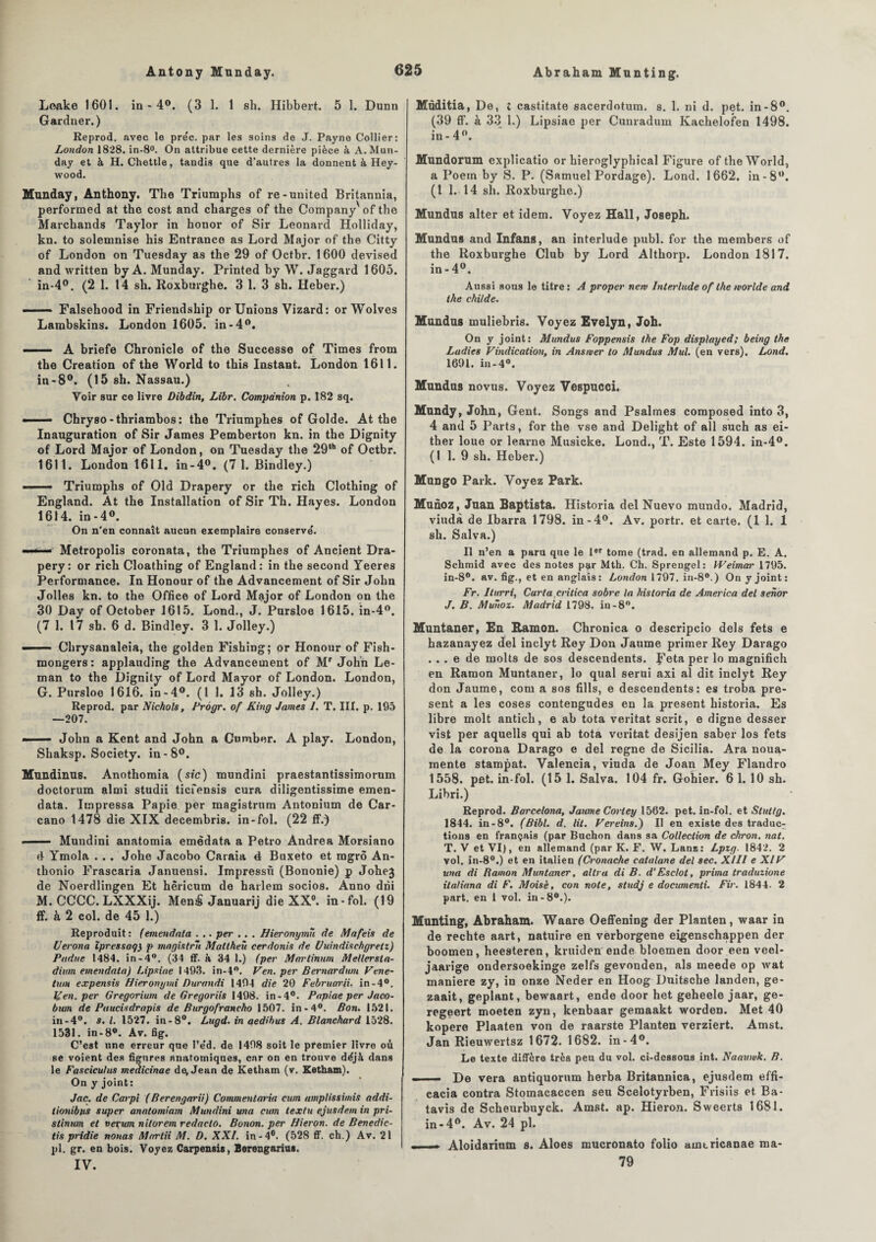 Loake 1601. in - 4°. (3 1. 1 sh. Hibbert. 5 1. Dunn Gardner.) Reprod. avec le pre'c. par les soins de J. Payne Collier: London 1828. in-8°. On attribue cette dernière pièce à A. Mun¬ day et à H. Chettle, tandis que d’autres la donnent à Hey- wood. Munday, Anthony. The Triumphs of re-United Britannia, performed at the cost and charges of the CompanyX of the Marchands Taylor in honor of Sir Leonard Holliday, kn. to solemnise his Entrance as Lord Major of the Citty of London on Tuesday as the 29 of Octbr. 1600 devised and written by A. Munday. Printed by W. Jaggard 1605. in-4°. (2 1. 14 sh. Roxburghe. 3 1. 3 sh. Heber.) ■■ Falsehood in Friendship or Unions Vizard: orWolves Lambskins. London 1605. in-4°. — A briefe Chronicle of the Successe of Times froin the Création of the World to this Instant. London 1611. in-8°. (15 sh. Nassau.) Voir sur ce livre Dibdin, Libr. Compdnion p. 182 sq. . Chryso - thriambos : the Triumphes of Golde. At the Inauguration of Sir James Pemberton kn. in the Dignity of Lord Major of London, on Tuesday the 29‘h of Octbr. 1611. London 1611. in-4°. (7 1. Bindley.) - Triumphs of Old Drapery or the rich Clothing of England. At the Installation of Sir Th. Hayes. London 1614. in-4°. On n’en connaît aucun exemplaire conserve'. -- ■- Metropolis coronata, the Triumphes of Ancient Dra¬ pery: or rich Cloathing of England: in the second Yeeres Performance. In Honour of the Advancement of Sir John Jolies kn. to the Office of Lord Major of London on the 30 Day of October 1615. Lond., J. Pursloe 1615. in-4°. (7 1. 17 sh. 6 d. Bindley. 3 1. Jolley.) ■ Chrysanaleia, the golden Fishing; or Honour of Fish- mongers: applauding the Advancement of Mr John Lé¬ man to the Dignity of Lord Mayor of London. London, G. Pursloe 1616. in-4°. (1 1. 13 sh. Jolley.) Reprod. par Nichols, Pràgr. of King James 1. T. III. p. 195 —207. - John a Kent and John a Cumber. A play. London, Shaksp. Society, in -8°. Mundinus. Anothomia (sic) mundini praestantissimorum doctorum almi studii ticfensis cura diligentissime emen- data. Impressa Papie per magistrum Antonium de Car- cano 1478 die XIX decembris. in-fol. (22 ff.) ■ — Mundini anatomia emêdata a Petro Andrea Morsiano é Ymola . . . Johe Jacobo Caraia 4 Buxeto et ragrô An- thonio Frascaria Januensi. Impressù (Bononie) p Johej de Noerdlingen Et hèricum de harlem socios. Anno dni M. CCCC. LXXXij. Mené Januarij die XX0. in-fol. (19 ff. à 2 col. de 45 1.) Reproduit: (emendata . .. per .. . Hieronymù de Mafeis de Uerona îpressaq) p magistrli Mattheù cerdonis de Uuindisehgretz) Padue 1484. in-4°. (34 ff. à 34 I.) (per Martinum Mellersta- dium emendata) Lipxiae 1493. in-4°. Ven. per Bernardu/u Vene- tum expensis Hieronymi Durandi 1494 die 20 Februarii. in-4°. If en. per Gregorium de Gregoriis 1498. in-4°. Papiae per Jaco- bum de Paucisdrapis de Burgofrancho 1507. in-4°. Bon. 1521. in-4°. s. I. 1527. in-8°. Lugd. in aedihus A. Blanchard 1528. 1531. in-8°. Av. fig. C’est une erreur que l’e’d. de 1408 soit le premier livre où se voient des figures anatomiques, car on en trouve déjà dans le Fascicuhis meaicinae de, Jean de Ketham (v. Ketham). On y joint: Jac. de Carpi ( Berengarii) Commentaria cum umptissimis addi- tionibtts super anatomiam Mundini una cum textu ejusde.m in pri- slinum et vevum nitorem redaclo. Bonon. per Hieron. de Benedic- tis pridie nouas Martii M. D. XXI. in-4°. (528 ff. ch.) Av. 21 pl. gr. en bois. Voyez Carpensis, Berengarius. IV. Müditia, De, i castitate sacerdotum. s. 1. ni d. pet. in-8°. (39 ff. à 33 1.) Lipsiae per Cunradum Kachelofen 1498. in - 4°. Mundorum explicatio or hieroglyphical Figure of the World, a Poern by S. P. (Samuel Pordage). Lond. 1662. in-8°. (1 1.14 sh. Roxburghe.) Mundus alter et idem. Voyez Hall, Joseph. Mundus and Infans, an interlude publ. for the raembers of the Roxburghe Club by Lord Althorp. London 1817. in-4°. Aussi sous le titre: A proper new Interlude of the worlde and the childe. Mundus muliebris. Voyez Evelyn, Joh. On y joint: Mundus Foppensis the Fop displayed; being the Ladies Vindication, in Ansmer to Mundus Mul. (en vers). Lond. 1691. in-4°. Mundus novus. Voyez Vespucci. Mundy, John, Gent. Songs and Psalmes composed into 3, 4 and 5 Parts, for the vse and Delight of ail such as ei- ther loue or learne Mnsicke. Lond., T. Este 1594. in-4°. (1 1. 9 sh. Heber.) Mungo Park. Voyez Park. Munoz, Juan Baptista. Historia del Nuevo mundo. Madrid, viudà de Ibarra 1798. in-4°. Av. portr. et carte. (1 1. 1 sh. Salva.) Il n’en a paru que le 1er tome (trad. en allemand p. E. A. Schmid avec des notes p^r Mtb. Ch. Sprengel: Weimar 1795. in-8°. av. fig., et en anglais: London 1797. in-8°.) On y joint: Fr. Iturri, Caria.critica sobre la historia de America del senor J. B. Munoz. Madrid 1798. in-8°. Muntaner, En Ramon. Chronica o descripcio dels fets e hazanayez del inclyt Rey Don Jaume primer Rey Darago ... e de rnolts de sos descendents. Ueta per lo magnifich en Ramon Muntaner, lo quai serui axi al dit inclyt Rey don Jaume, corn a sos fills, e descendents: es troba pré¬ sent a les coses contengudes en la présent historia. Es libre molt anticli, e ab tota veritat scrit, e digne desser vist per aquells qui ab tota veritat desijen saber los fets de la corona Darago e del régné de Sicilia. Ara noua- mente stampat. Valencia, viuda de Joan Mey Flandro 1558. pet. in-fol. (15 1. Salva. 104 fr. Gohier. 6 1. 10 sh. Libri.) Reprod. Barcelone, Jaume Cortey 1562. pet. in-fol. et Stuttg. 1844. in-8°. (Bibl. d. lit. Vereins.) Il en existe des traduc¬ tions en français (par Buchon dans sa Collection de chron. nat. T. V et VI), en allemand (par K. F. W. Lanz: Lpzg. 1842. 2 vol. in-8°.) et en italien (Cronache catalane del sec. XIII e XIV una di Ramon Muntaner, altra di B. d’Esclot, prima traduzione ilaliana di F. Moisè, con note, studj e documenti. Fir. 1844. 2 part, en 1 vol. in-8°.). Munting, Abraham. Waare Oeffening der Planten, waar in de rechte aart, natuire en verborgene eigenschappen der boomen, heesteren, kruiden eude bloemen door een veel- jaarige ondersoekinge zelfs gevonden, als meede op wat maniéré zy, in onze Neder en Hoog Duitsche landen, ge- zaait, geplant, bewaart, ende door het geheele jaar, ge- regeert moeten zyn, kenbaar gemaakt worden. Met 40 kopere Plaaten von de raarste Planten verziert. Amst. Jan Rieuwertsz 1672. 1682. in-4°. Le texte diffère très peu du vol. ci-dessous int. Naauwk. B. - — De vera antiquorum herba Britannica, ejusdem effi- cacia contra Stomacaccen seu Scelotyrben, Frisiis et Ba¬ tavia de Scheurbuyck. Amst. ap. Hieron. Sweerts 1681. in-4°. Av. 24 pl. —— Aloidarium s. Aloes mucronato folio aintricanae ma- 79