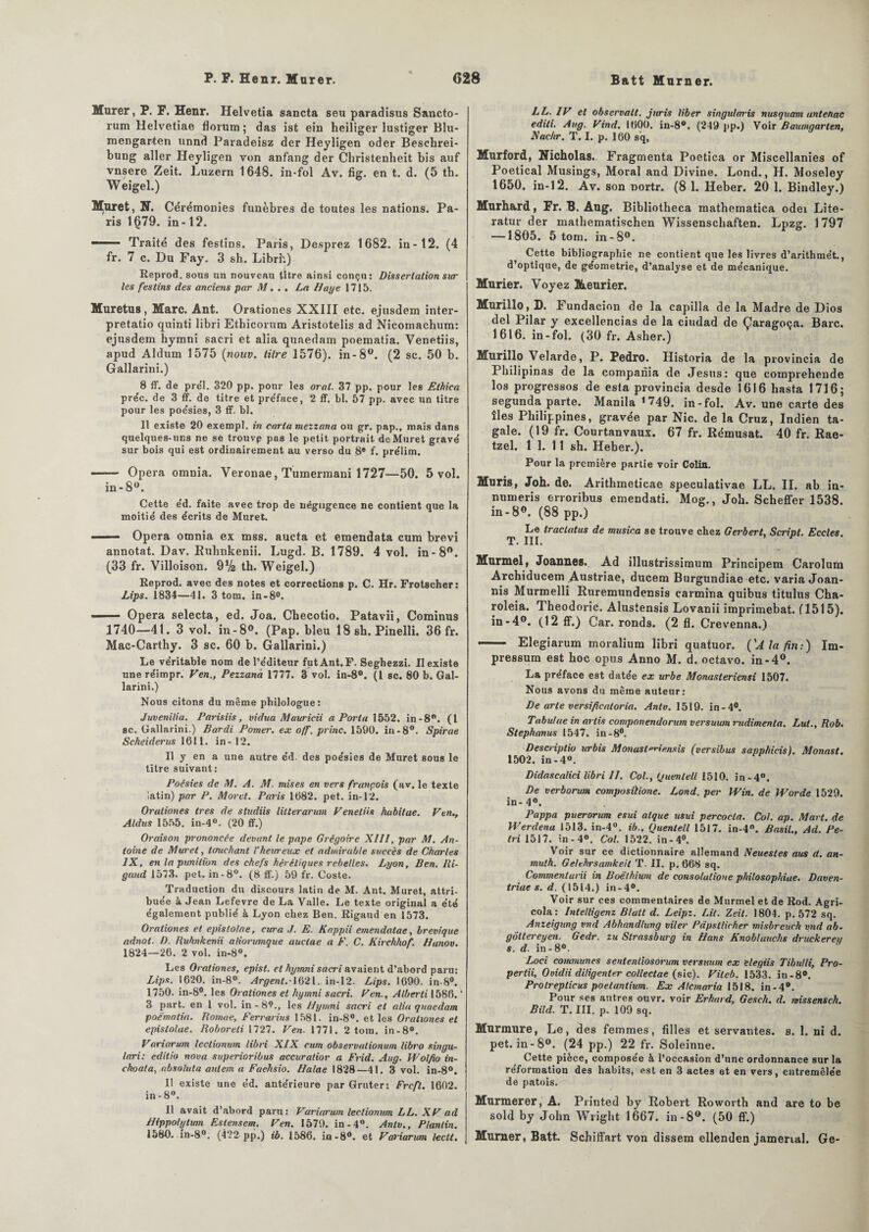 Murer, P. F. Henr. Helvetia sancta seu paradisus Sancto- rum Helvetiae florum; das ist ein heiliger lustiger Blu- raengarten unnd Paradeisz der Heyligen oder Beschrei- bung aller Heyligen von anfang der Christenheit bis auf vnsere Zeit. Luzern 1648. in-fol Av. fig. en t. d. (5 th. Weigel.) Muret, N. Cérémonies funèbres de toutes les nations. Pa¬ ris 1679. in-12. Traité des festins. Paris, Desprez 1682. in-12. (4 fr. 7 c. Du Fay. 3 sh. Librh) Reprod. sous un nouveau titre ainsi conçu: Dissertation sur les festins des anciens par M. . . La Haye 1715. Muretus, Marc. Ant. Orationes XXIII etc. ejusdem inter- pretatio quinti libri Ethicorum Aristotelis ad Nicomachum: ejusdem hymni sacri et alia quaedam poematia. Venetiis, apud Aldum 1575 (nouv. titre 1576). in-8°. (2 sc. 50 b. Gallarini.) 8 ff. de prél. 320 pp. pour les oral. 37 pp. pour les Elhica pre'c. de 3 ff. de titre et pre'face, 2 ff. bl. 57 pp. avec un titre pour les poe'sies, 3 ff. bl. Il existe 20 exempl. in caria mezzana ou gr. pap., mais dans quelques-uns ne se trouvp pas le petit portrait de Muret gravé sur bois qui est ordinairement au verso du 8® f. prélim. —— Opéra omnia. Veronae, Tumerinani 1727—50. 5 vol. in- 8°. Cette éd. faite avec trop de négligence ne contient que la moitié des écrits de Muret. ■ ■ - Opéra omnia ex mss. aucta et emendata cura brevi annotât. Dav. Ruhnkenii. Lugd. B. 1789. 4 vol. in-8°. (33 fr. Villoison. 9V2 th. Weigel.) Reprod. avec des notes et corrections p. C. Hr. Frotscher: Lips. 1834—41. 3 tom. in-8°. —— Opéra selecta, ed. Joa. Checotio. Patavii, Cominus 1740—41. 3 vol. in-8°. (Pap. bleu 18 sh. Pinelli. 36 fr. Mac-Carthy. 3 sc. 60 b. Gallarini.) Le véritable nom de l’éditeur futAnt.F. Seghezzi. Il existe une réimpr. Ven., Pezzana 1777. 3 vol. in-8°. (1 sc. 80 b. Gal¬ larini.) Nous citons du même philologue: Juvenilia. Paris iis, vidua Mauricii a Porta 1552. in-8°. (I sc. Gallarini.) Bardi Pomer. ex off. princ. 1590. in-8°. Spirae Scheiderus 1611. in-12. Il y en a une autre éd. des poésies de Muret sous le titre suivant: Poésies de M. A. M. mises en vers françois (av. le texte latin) par P. Moret. Paris 1082. pet. in-]2. Orationes très de studiis lilterarum Venetiis habitue. Ven., Aldus 1555. in-4°. (20 ff.) Oraison prononcée devant le pape Grégoire XIII, par M. An¬ toine de Muret, touchant l'heureux et admirable succès de Charles IX, en la punition des chefs hérétiques rebelles. Lyon, Ben. Ili- gaud 1573. pet. in-8°. (8 ff.) 59 fr. Coste. Traduction du discours latin de M. Ant. Muret, attri¬ buée à Jean Lefevre de La Valle. Le texte original a été également publié à Lyon chez Ben. Rigaud en 1573. Orationes et epislolae, cura J. E. Kappii emendatae, brevique adnot. D. Ruhnkenii aliorimque auctae a F. C. Kirchhof. Hunov. 1824—26. 2 vol. in-8°. Les Orationes, epist. et hymni sacri avaient d’abord paru: Lips. 1620. in-8°. Argent. 1621. in-12. Lips. 1690. in-8°. 1750. in-8°. les Orationes et hymni sacri. Ven., Alberti 1586. * 3 part, en 1 vol. in - 8?., les Hymni sacri et alia quaedam poè'malia. Bomae, Ferrarius 1581. in-8°. et les Orationes et epislolae. Hoboreti 1727. Ven. 1771. 2 toin. in-8°. Variarum leclionum libri XIX cum observationum libro singu- lari: editio nova superioribus accuralior a Frid. Aug. Wolfio in- choala, absoluta autem a Faehsio. Halae 1828—41. 3 vol. in-8°. Il existe une éd. antérieure par Gruter: Frcfl. 1602. in -8°. Il avait d’abord paru: Variarwn leclionum LL. XV ad Hippolytum Estensem. Ven. 1570. in-4°. Antv., P/antin. 1580. in-8°. (422 pp.) ib. 1586. in-8°. et Variarum lectt. LL. IV et observait, juris liber singularis nusquam untehac editi. Aug. Vind. 1000. in-8°. (249 pp.) Voir Baumgarten, Xachr. T. I. p. 160 sq, Murford, Nicholas. Fragmenta Poetica or Miscellanies of Poetical Musings, Moral and Divine. Lond., H. Moseley 1650. in-12. Av. son Dortr. (8 1. Heber. 20 1. Bindley.) Murh&rd, Fr. B. Aug. Bibliotheca mathematica odei Lite- ratur der mathematischen Wissenschaften. Lpzg. 1797 —1805. 5 tom. in-8°. Cette bibliographie ne contient que les livres d’arithmét., d’optique, de géométrie, d’analyse et de mécanique. Murier. Voyez Meurier. Murillo,D. Fundacion de la capilla de la Madré de Dios del Pilar y excellencias de la ciudad de Çaragoça. Barc. 1616. in-fol. (30 fr. Asher.) Murillo Velarde, P. Pedro. Historia de la provincia de Philipinas de la compariia de Jésus: que compreheude los progressos de esta provincia desde 1616 hasta 1716; segunda parte. Manila 1 749. in-fol. Av. une carte des îles Philippines, gravée par Nie. de la Cruz, Indien ta- gale. (19 fr. Courtanvaux. 67 fr. Rémusat. 40 fr. Rae- tzel. 1 1. 11 sh. Heber.). Pour la première partie voir Colin. Mûris, Joh. de. Arithmeticae speculativae LL. IL ab in- numeris erroribus emendati. Mog., Joh. Scheffer 1538. in-8°. (88 pp.) Le tractatus de musica se trouve chez Gerbert, Script. Eccles T. III. * Murmel, Joannes. Ad illustrissimum Principem Carolum Archiducem Austriae, ducem Burgundiae etc. varia Joan- nis Murmelli Ruremundensis carmina quibus titulus Cha- roleia. Theodoric. Alusiensis Lovanii imprimebat. (1515). in-4°. (12 ff.) Car. ronds. (2 fl. Crevenna.) 1 Elegiarum moraliura libri quatuor. ('A la fin:) Im- pressum est hoc opus Anno M. d. octavo. in-4°. La préface est datée ex urbe Monasteriensi 1507. Nous avons du même auteur: De arte versificatoria. Antv. 1519. in-4°. Tabulae in arhs componendorum versuwn rudimenla. Lut., Rob. Stephanus 1547. in-8°. Descriplio urbis Monast^iensis (versibus sapphicis). Monast. 1502. in - 4°. Didascalici libri 11. Col., Quenletl 1510. in-4°. De verborum composilione. Lond. per Win. de Worde 1529. in-4°. Pappa puerorum esui alque usui percocla. Col. ap. Mart. de Werdena 1513. in-4°. ib., Quenlell 1517. in-4°. Basil., Ad. Pé¬ tri 1517. in-4°. Col. 1522. in-4°. Voir sur ce dictionnaire allemand Neuestes aus d. an- muth. Getchrsamkeil T. II. p. 668 sq. Commentant in Boëthium de eonsolulioue philosophiae. Daven- triae s. d. (1514.) in-4°. Voir sur ces commentaires de Murmel et de Rod. Agri- cola: lntelligenz Blutt d. Leipz. Lit. Zeit. 1804. p. 572 sq. Anzeigung vnd Abhandhmg viler Pâpstlicher misbreuch vnd ab- gôltereyen. Gedr. zu Strassburg in Hans Knoblauchs druckereu s. d. in-8°. Loci communes sententiosorum versitum ex elegiis Tibutli, Pro- pertii, Ovidii diligenter collectae (sic). Viteb. 1533. in-8°. Prolreptieus poetantium. Ex Atcmaria 1518. in-4°. Pour ses antres ouvr. voir Erhard, Gesch. d. missensch. Bild. T. III. p. 109 sq. Murmure, Le, des femmes, filles et servantes, s. 1. ni d. pet. in-8°. (24 pp.) 22 fr. Soleinne. Cette pièce, composée à l’occasion d’une ordonnance sur la réformation des habits, est en 3 actes et en vers, entremêlée de patois. Murmerer, A. Printed by Robert Roworth and are to be sold by John Wright 1667. in-8°. (50 ff.) Murner, Batt. Schiffart von dissem ellenden jamertal. Ge-