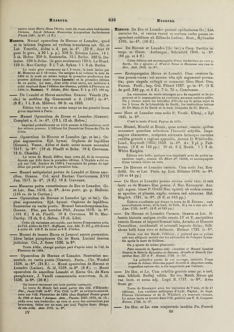 vnsern leiten Herrn Jhesu Chrislo, vnde tho (rosie allen bedrôueden Chris (en. Dôrch Othonem Musaenium praepositum Suchoviensem Vlssen 1581. in-4°. (4 ff.) Musaeus. Musaei opusculum de Herone et Leandro, quod et in latinam linguam ad verbum translatum est. Gr. et Lat. Venetiis, Aldus s. d. pet. in-4°. (22 ff., dont 10 pour le grec, à 20 1. p. p.) 550 fr. Brienne Laire. 14 1. 5 sh. Heber. 250 fr. Boutourlin. 15 1. Butler. 380 fr. De- lasize. 620 fr.Solar. (le grec seulement) 120 fr. Le Blond. 132 fr. Mac-Carthy. 2 1. 7 sh. Sykes. 1 1. 6 sh. Butler. Le texte grec commence au f. 2 recto, la trad. latine par M. Musurus au f. 12 recto. On assigne à ce volume la date de 1494 et le croit en même temps la première production des presses Aldines (mais voyez Lascaris) et la première e'dition de ce poète. Le man., dont Aide s’est servi, est infe'rieur à celui employé dans l’édition des Gnomae, publiée à Florence en 1494 (v. Gnomae). V. Dibdin, Bibl. Spenc. T. I. p. 177. 180 sq. — De Leandri et Herus amoribus. Graece. Veneût (Pa¬ ris.) in aedibus Eg. Gourmontii s. d. (1507.) in-4°. (8 ff.) 1 1. 2 sh. Hibbert. 60 fr. en 1835. p Edition très rare et en même temps un des premier livres grecs imprimés à Paris. —— Musaei Opusculum de Erone et Leandro (Graece). Compluti s. d. in-4°. (12 1. 12 sh. Heber.) Imprimé probablement en L514 comme le Chrysoloras, sorti des mêmes presses. L’éditeur fut Demetrius Ducas de l’île de Crète. Opusculum de Herone et Leandro (gr. et lat.). Or- phei argonautica. Ejd. hymni. Orpheu3 de lapidibus (Graece). Venet., Aldus et Andr. socer mense nouembri 1517. in-8°. (16 sh. Pinelli et Bohn. 10 fl. Crevenna. 14 fr. Chardin.) Le texte de Musée diffère dans cette éd. de la recension donnée par Aide dans la première édition. L’Orphée a été co¬ pié sur l’éd. Juntine de 1500 à l'exception du poème de lapi¬ dibus qui paraît ici pour la première fois. -- Musaei antiquissimi poetae de Leandri et Herus amo¬ ribus. Graece. Col. apud Euchar. Cervicornum XVII Jun. 1517. in-4°. (8 ff.) 10 fl. Crevenna. —— Musaeus poèta vetustissimus de Ero et Leandro. Gr. et Lat. Bas. 1518. in-8°. Avec portr. gr. p. Holbein. (145 rs. de la Cortina.) -- Opusculum de Herone et Leandro (gr. et lat.). Or- pbei argonautica. Ejd. hymni. Orpheus de lapidibus. Sententiae ex variis poetis. Homeri batrachomyomachia. Graece. Flor. per heredes Phil. Juutae 1519. in-8°. (104 ff.) 8 sh. Pinelli. 10 fl. Crevenna. 20 fr. Mac- Carthy. 12 sb. 6 d. Heber. 19 sh. Libri. Cette éd. rarissime est copiée, aux fautes d’impression près, de l’éd. Aldine de 1517. Hoffmann, Lex. bibl. T. III. p. 105 donne à cette éd. 128 ff. de texte et 8 ff. d’index. - Musaei de insano Herus et Leandri amore poemation. Idem latine paraphraste Gu. de Mara. Luciani dearum judicium. Col., J. Soter 1526. in 8°. Texte Aldin , changé quelque part d’après celui de l’éd. de Florence de 1494. . Opusculum de Herone et Leandro. Sententiae mo- nostich. ex variis poetis (Graece). Paris., Cbr. Wechel 1538. in-8°. (24 ff.) — Musei opusculum de Herone et Leandro (Latine), ib. id. 1538. in-8°. (8 ff.) —Musei opusculum de amoribus Leandri et Herus Gu. de Mara paraphraste, J. Vatelli commentariis enarratum. ib. id. 1538. in-8°. (36 ff.) On trouve rarement ces trois parties ensemble. Le texte de Musée fait aussi partie des édd. d’Hésiode: Flor., Junta 1540. in-8°. Ven. 1543. in-8°. et se trouve nouvell. revu sur l’éd. Florentine de 1494 chez Stephani Poetae graeci de 1506 et dans l'Aesopus. Antv., Planlin. 1567. 1572. in-12. ; enfin avec une traduction en vers et avec des corrections peu heureuses, faites sur un man. par And. Papius dans: Dionys. de situ orbis. Antv. 1575. in-8°. IV Musaeus. De Ero et Leandro poemal epidissimum Gr.) Lat. carminé ita, ut versus versui et verbum verbo paene re- spondeat redditum ab Eilhardo Lubino. Rost., Myliander 1595. in-4°. (16 ff.) —— De Herone et Leandro (Gr. lat.) a Casp. Barthio in- terpr. et illustr. Ambergae, Schonfeld 1608. in - 8°. (69 pp. et 4 ff.) Cette édition est accompagnée d’une traduction en vers p. Barth. On y ajoute: J. Weitzii Notae in Musaeum ana cum in¬ dice. Amb. 1613. in -8°. . Erotopaegnion Herus et Leandri. Cum versione la- tina prorsa-vorsa : cui access. alia ejd. argumenti poema- tia; quae singula collegit et comment, libro illust. Dan. Pareus. Frcft., imp. Gui. Fitzeri 1627. gr. in-4°. (5 ff. de prél. 240 pp. et 4 ff.) 7 fr. 75 c. Courbonne. La recension du texte témoigne peu de sagacité et de ju¬ gement et le commentaire ne renferme aucunes notices utiles. On y trouve outre les héroïdes d’Ovide sur le même sujet et les 3 livres de la Léandride de Barth, les traductions latines de De Mara et de Barth et la trad. française de Cl. Marot. -- Hero et Leander cum notis P. Voetii. Ultraj., a Zyl 1645. in-8°. C’est le texte d’And. Papius de 1575. —— Musaei, Moschi et Bionis, quae extant, omnia: quibus accessere quaedam selectiora Theocriti eidyllia. Impr. majore charactere, sculptura adornata latinoque carminé reddita graecis e regione appositis. Autore D. Whitfordio. Lond., Roycroft (1655) 1659. in-4°. Av. 2 pl. p. Fait- horne. (3 ff. et 143 pp.) 10 sh. 6 d. Heath. 1 1. 8 sh. Wliite Knights. Edition très belle, quoique non imprimée avec de petits ca¬ ractères capit., comme dit Eberl n°. 14558, et accompagnée d'une version latine en vers. - De Herone et Leandro carmen. Cum notis Jac. Ron- dellii. Gr. et Lat. Paris, ap. Lud. Billaine 1678. in-8°. (16 et 44 pp.) —— De Hero et Leandro poema recens, notis varr. et suis instr. ac de Musaeo diss. praem. J. Hnr. Kromayer. Acc. ejd. argum. binae P. Ovidii Nas. epistol. ab eodem recens, ac apertiss. et planiss. explic. neenon ind. adauctae. Hal. Magdeb. 1721. in-8°. (8 ff. et 343 pp.) » t Edition excellente qui donne le texte de H. Etienne, mais nouvellement revue, et la trad. de Voët. Il y en a une sec. éd. Bips. 1725. in-8°. (4 ff. et 343 pp.) - De Herone et Leandro Carmen. Graece et Lat. II- lustris historia antiqua civilis seculo IV et V, ancipitibus veteris Romae et imperii Romani fatis, Arcadiu et Honorio Caesaribus, occidentali et orientali imperio diviso, Stili- ebone belli duce vivo et defuncto. Helmst. 1725. in-8°. Herm. von der Hardt, l’éditeur, y prétend que ce poème soit une allégorie cachée sur les adversités de l’empire byzan¬ tin après la mort de Stilicon. On y ajoute du même phantaste: Pats secundo in Symbola Jobi: Claudiani et Musaei Symbola illustria in historia Byzantina ac Romana, Arcudio et Honorio Cae¬ saribus Saec. III et V. Helmst. 1728. in-fol. La première partie de cet ouvrage, intitulée Tomus primus in Jobian; historiam populi lsraëlis in Assyriaco exilio, tragoediam sacrum etc. a été supprimée par l’auteur. ■ ■■ De Her. et Le. Cum scholiis graecis nunc pr. e cod. man. bibliotb. Bodlej. editis. Ex rec. Matth. Rover qui var. leett. et notas adj. Lugd. B. 1737. in-8°. Avec front, gr. Texte de Kromayer avec les variantes de'7 mss. et de 17 éditions. Les versions métriques d’Andr. Papius, de Sept. Florens Christiauus et de D. Whitford s’y trouvent réunies. Le même texte se trouve dans l’éd. publiée par F. B. Carpzov: Helmst. 1749. in -4°. . ,■■■■ De Her. et Le. cum conjecturis ineditis Pe. Francii 80