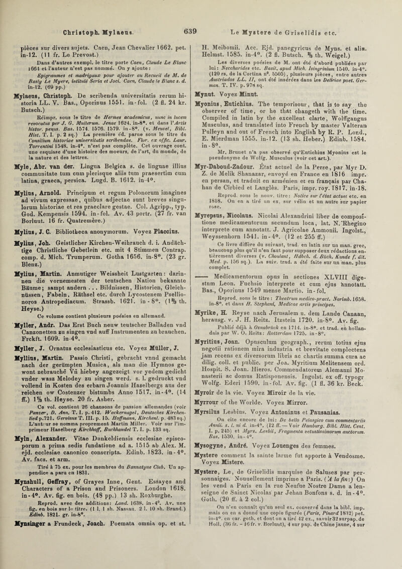 Christoph. Mylaeus. Le Mystère de Griselidis etc. pièces sur divers sujets. Caen, Jean Chevalier 1662. pet. in-12. (11 fr. Le Prévost.) Dans d’autres exempl. le titre porte Caen, Claude Le Blanc 1664 et l’auteur n’est pas nommé. On y ajoute : Epigrammes et madrigaux pour ajouter au Recueil de M. de Raslg Le Myere, intitulé Séria et Joci. Caen, Claude le Blanc s. d. in-12. (69 pp.) Mylaeus, Christoph. De scribenda universitatis rerum hi- storia LL. V. Bas., Oporinus 1551. in-fol. (2 fl. 24 kr. Butsch.) Réimpr. sous le titre de Hermes academicus, nunc in lucem revocatus per J. G. Mullerum. Jenae 1624. in-8°. et dans VArtis histor. penus. Bas. 1574. 1576. 1579. in-8°. (v. Meuse!, Bibl. Hist. T. I. p. 2 sq.) La première e'd. parue sous le titre de Consilium histoviae universitatis scribendae. Flor. ex offic. Laur. Torrentini 1548. in-4°. n’est pas complète. Cet ouvrage cont. une esquisse d’une histoire des moeurs, de l’art, du monde, de la nature et des lettres. Myle, Abr. van der. Lingua Belgica s. de linguae illius communitate tum ctun plerisque aliis tnm praesertim cum latina, graeca, persica. Lugd. B. 1612. in-4°. Mylius, Arnold. Principum et regum Polonorum imagines ad vivum expressae, quibus adjectae sunt brèves singu- lorum historiae et res praeclare gestae. Col. Agripp., typ. God. Kempensis 1594. in-fol. Av. 43 portr. (27 fr. van Borluut. 16 fr. Quatremère.) Mylius, J. C. Bibliotbeca anonymorum. Voyez Placcius. Mylius, Joh. Geistlicher Kirclien-Weihrauch d. i. Andach- tige Christliche Gebetlein etc. mit 4 Stimmen Contrap. cornp. d. Mich. Trumperum. Gotha 1656. in-8°. (23 gr. Blenz.) Mylius, Martin. Anmutiger Weissheit Lustgarten : darin- nen die vornemesten der teutschen Nation bekannte Baume; sampt andern . . . Bildnissen, Historien, Gleich- nüssen, Fabeln, Râthsel etc. durch Lycostenem Psellio- noros Antropediacum. Strassb. 1621. in - 8°. (1%th. Heyse.) Ce volume contient plusieurs poésies en allemand. Myller, Andr. Das Erst Bucli neuw teutscher Balladen vnd Canzonetten zu singen vnd auff Instrumenten zu brauchen. Frckft. 1609. iu 4<>. Myller, J. Ornatus ecclesiasticus etc. Voyez Millier, J. Myllius, Martin. Passio Christi, gebracht vnnd gemacht nach der geriimpten Musica, als man die Hymnos ge- wont zebrauchè Vn hiebey angezeigt vor yedem gedicht vnder wasz Melodey zu singen werd. s. 1. gedruckt vnd vollend in Kosten des erbarn Joannis Haselbergs aus der reichen ow Costenzer bistumbs Anno 1517. in-4°. (14 ff.) 1% th. Heyse. 20 fr. Asher. Ce vol. contient 26 chansons de passion allemandes (voir Panzer, D. Ann. T. I. p. 412. Wackernagel, Deutsches Kirchen- lied p.721. Gervinus T. III. p. 15. Hoffmann, Kirchenl. p. 483 sq.) L’autour se nomma proprement Martin Miller. Voir sur l’im¬ primeur Haselberg Kirchhoff, Buch/iandel T. I. p. 133 sq, Myln, Alexander. Vitae Dunkeldiensis ecclesiae episco- porum a prima sedis fundatione ad a. 1515 ab Alex. M. ejd. ecclesiae canonico conscripta. Edinb. 1823. in-4°. Av. facs. et arm. Tiré à 75 ex. pour les membres du Bannatyne Club. Un ap¬ pendice a paru en 1831. Mynshull, Geffray, of Grayes Inné, Gent. Essayes and Characters of a Prison and Prisoners. London 1618. in-4°. Av. fig. en bois. (48 pp.) 13 sh. Roxburghe. Reprod. avec des additions: Lond. 1638. in-4°. Av. une fig. en bois sur le titre. (1 1. 1 sh. Nassau. 2 1. 10 sh. Brand.) Edinb. 1821. gr. in-8°. Mynsinger a Frundeck, Joach. Poemata omnia op. et st. H. Meibomii. Acc. Ejd. panegyricus de Myns. et alia. Helmst. 1585. in-4°. (2 fl. Butsch. % th. Weigel.) Les diverses poésies de M. ont été d’abord publiées par lui: Neccharides etc. Basil, apud Mieh. lsingrinium 1540. in-4°. (120 rs. de la Cortina n°. 5505), plusieurs pièces, entre autres Austriados LL. Il, ont été insérées dans les Deliriae poet. Ger¬ mon. T. IV. p. 978 sq. Mynut. Voyez Minut. Myonius, Eutichius. The temporisour, that is to say the observer of time, or he that changeth with the time. Compiled in latin by the excellent clarté, Wolffgangus Musculus, and translated into French by master Valteran Pulleyn and out of French into English by R. P. Lond., E. Mierdman 1555. in-12. (13 sh. Heber.) Edinb. 1584. in - 8°. Mr. Brunet n’a pas observé qu’Eutichius Myonius est le pseudonyme de Wolfg. Musculus (voir cet art.). Myr-Daboud-Zadour. Etat actuel de la Perse, par Myr D. Z. de Melik Shanazar, envoyé en France en 1816 impr. en persan, et traduit en arménien et en français par Cha- han de Cirbied et Langlès. Paris, impr. roy. 1817. in-18. Reprod. sous le nouv. titre: Notice sur l’état actuel etc. en 1818. On en a tiré un ex. sur vélin et un autre sur papier rose. Myrepsus, Nicolaus. Nicolai Alexandrin! liber de composî- tione medicamentorum secundum loca, lat. N.'Rhegino interprète cum annotatt. J. Agricolae Ammonii. Ingolst., Weyssenhorn 1541. in-4°. (12 et 255 ff.) Ce livre diffère du suivant, trad. en latin sur un man. grec, beaucoup plus qu’il n’en faut pour supposer deux rédactions en¬ tièrement diverses (v. Choulant, Hdbch. d. Büch. Kunde f. ait. Med. p. 156 sq.). La suiv. trad. a été faite sur un man. plus complet. —— Medicamentorum opus in sectiones XLVIII dige- stum Leon. Fuchsio interprète et cum ejus 'annotatt. Bas., Oporinus 1549 mense Martio. in-fol. Reprod. sons le titre: Theatrum medico-pract. Norimb. 1658. in-8°. et dans H. Stephani, Medicae artis principes. Myrike, H. Reyse nach Jérusalem u. dem Lande Canaan, herausg. v. J. H. Reitz. Itzstein 1720. in- 8°. Av. fig. Publié déjà à Osnabrück en 1714. in-8°. et trad. en hollan¬ dais par \V. O. Reitz: Rotterdam 1725. in-8°. Myritius, Joan. Opuscultim geograph., rerum totius ejus negotii rationem mira industria et brevitate complectens jam recens ex diversorum libris ac chartis summa cura ac dilig. col 1. et public, per Joa. Myritium Melitensem ord. Hospit. S. Joan. Hieros. Commendatorem Alemanni Mo- nasterii ac domus Ratisponensis. Ingolst. ex off. typogr Wolfg. Ederi 1590. in-fol. Av. fig. (1 fl. 36 kr. Beck. Myroir de la vie. Voyez Miroir de la vie. Myrrour of the Worlde. Voyez Mirror. Myrsilus Lesbius. Voyez Antoninus et Pausanias. On cite encore de lui: De bello Pelasgico cum commentants Annii. s. I. ni d. in-4°. (12 ff. — Voir Hambwrg. Bibl. Hist. Cent. I. p. 245) et Myrs. Lesbii, Fragmenta vetustissimorum auctorum. Bas. 1530. in-4°. Mysogyne, André. Voyez touenges des femmes. Mystère comment la sainte larme fut apporte à Vendosrae. Voyez Mistere. Mystère, Le, de Griselidis marquise de Saluses par per¬ sonnages. Nouuellement imprime a Paris. ( 'A la fin:) On les vend a Paris en la rue Neufue Nostre Dame a len- seigne de Sainct Nicolas par Jehan Bonfons s. d. in-4°. Goth. (20 ff. à 2 col.) On n’en connaît qu’un seul ex. conservé dans la bibl. imp. mais on en a donné une copie figurée (Paris, Pinard 1832) pet. in-4°. en car. goth. et dont on a tiré 42 ex., savoir32surpap.de Holl. (36 fr. - 16 fr. v. Borluut), 4 sur pap. de Chine jaune, 4 sur