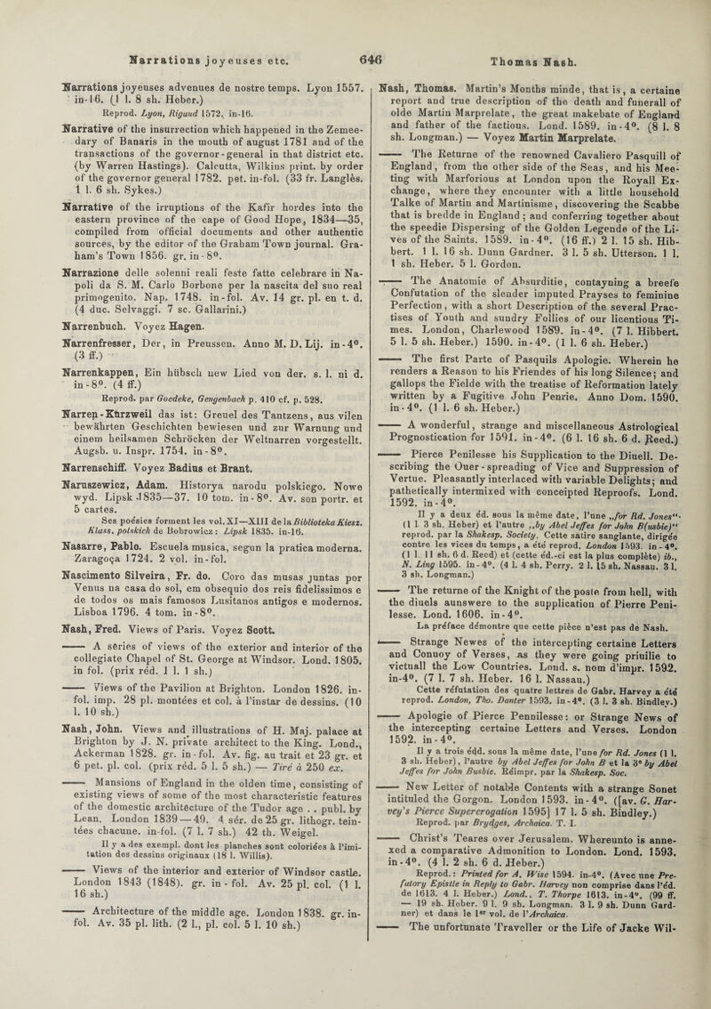 Narrations joyeuses advenues de nostre temps. Lyon 1557. ■ in-16. (J 1. 8 sh. Heber.) Reprod. Lyon, Riguud 1572.. in-16. Narrative of the insurrection vvhich happened in the Zemee- dary of Banaris in the mouth of august 1781 and of the transactions of the governor- general in that district etc. (by Warren Hastings). Calcutta, Wilkins print. by order of the governor general 1782. pet. in-fol. (33 fr. Langlès. 1 1. 6 sh. Sykes.) Narrative of the irruptions of the Kafir hordes into the eastern province of the cape of Good Hope^ 1834—35, compiled from official documents and other authentic sources, by the editor of the Graham Town journal. Gra- ham’s Town 1856. gr. in-8°. Narrazione delle solenni reali feste fatte celebrare in Na- poli da S. M. Carlo Borbone per la nascita del suo real primogenito. Nap, 1748. in-fol. Av. 14 gr. pl. en t. d. (4 duc. Selvaggi. 7 sc. Gallarini.) Narrenbuch. Voyez Hagen. Narrenfresser, Der, in Preussen. Anno M. D. Lij. in-4°. (3 ff.) Narrenkappen, Ein hübsch new Lied von der. s. 1. ni d. in-8°. (4 1F.) Reprod. par Goedeke, Gengenbach p. 410 çf. p. 528. Narren-Ktirzweil das ist : Greuel des Tantzens, aus vilen bewahrten Geschichten bewiesen und zur Warnung und einern heilsamen Schrocken der Weltnarren vorgestellt. Augsb. u. Inspr. 1754. in-8°. Narrenachiff. Voyez Badins et Brant. Naruszewicz, Adam. Historya narodu polskiego. Nowe wyd. Lipsk-1835—37. 10 tom. in-8°. Av. son portr. et 5 cartes. Ses poésies forment les vol.XI—XIÏI delàBibliotekaKiesz. Klaus, polskich de Bobrowioz : Lipsk 1835. in-16. Nasarre, Pablo. Escuela musica, segun la pratica moderna. Zaragoça 1724. 2 vol. in-fol. Nascimento Silveira, Fr. do. Coro das musas juntas por Venus na casa do sol, em obsequio dos reis fidelissimos e de todos os mais famosos Lusitanos antigos e modernosi Lisboa 1796. 4 tom. in-8°. Nash, Fred. Views of Paris. Voyez Scott. —-— A séries of views of the exterior and interior of the collegiate Chapel of St. George at Windsor. Lond. 1805. in fol. (prix réd. 1 1. 1 sh.) -— Views of the Pavilion at Brighton. London 1826. in¬ fol. imp. 28 pl. montées et col. à l’instar de dessins. (10 1. 10 sh.) Nash, John. Views and illustrations of H. Maj. palace at Brighton by J. N. private architect to the King. Lond., Ackerman 1828. gr. in-fol. Av. fig. au trait et 23 gr. et 6 pet. pl. col. (prix réd. 5 1. 5 sh.) — Tiré à 250 ex. ——- Mansions of England in the olden time, consisting of existing views of some of the most characteristic features of the domestic architecture of the Tudor âge . . publ. by Lean. London 1839 —49. 4 sér. de 25 gr. lithogr. tein¬ tées chacune. in-fol. (7 1. 7 sh.) 42 th. Weigel. Il y a des exempl. dont les planches sont coloriées à l’imi¬ tation des dessins originaux (18 1. Willis). - Views of the interior and exterior of Windsor castLe. London 1843 (1848). gr. in-fol. Av. 25 pl. col. (1 1. 16 sh.) V - Architecture of the middle âge. London 1838. gr. in¬ fol. Av. 35 pl. lith. (2 1., pl. col. 5 1. 10 sh.) Nash, Thomas. Martin’s Months minde, that is, a certaine report and true description of the death and funerall of olde Martin Marprelate, the great inakebate of England and father of the factious. Lond. 1589. in-4°. (8 1. 8 sh. Longman.) — Voyez Martin Marprelate. - The Returne of the renowned Cavaliero Pasquill of England, from the other side of the Seas, and his Mee¬ ting with Marforious at London upon the Royall Ex¬ change, where they encounter with a little household Talke of Martin and Martinisme, discovering the Scabbe that is bredde in England ; and conferring together about the speedie Dispersing of the Golden Legende of the Li- ves of the Saints. 1589. in-4°. (16 ff.) 2 1. 15 sh. Hib- bert. 1 1. 16 sh. Dunn Gardner. 3 1. 5 sh. Utterson. 1 1. 1 sh. Ileber. 5 1. Gordon. -- The Anatomie of Ahsurditie, contayning a breefe Confutation of the slender imputed Prayses to féminine Perfection, with a short Description of the several Prac- tises of 1 outh and sundry Follies of our licentious Ti¬ mes. London, Charlewood 1589. in-4°. (7 1. Hibbert. 5 1. 5 sh. Heber.) 1590. in-4°. (1 1. 6 sh. Heber.) - The first Parte of Pasquils Apologie. Wherein he renders a Reason to his Friendes of his long Silence; and gallops the Fielde with the treatise of Reformation lately written by a Fugitive John Penrie. Anno Dom. 1590. in-4°. (1 1. 6 sh. Heber.) —— A wonderful, strange and miscellaneous Astrological Prognostication for 1591. in-4°. (6 1. 16 sh. 6 d. Jleed.) - Pierce Penilesse his Supplication to the Diuell. De- scribing the Ouer - spreading of Vice and Suppression of Vertue. Pleasantly interlaced with variable Delights; and pathetically intermixed with conceipted Reproofs. Lond. 1592. in-4°. Il y a deux éd. sous la même date, l’une ,,/or Rd. Jones- (113 sh. Heber) et l’autre „by Abel Jeffes for John B(usbie) reprod. par la Shakesp. Society. Cette satire sanglante, dirigée contre les vices du temps, a été reprod. London 1593. in - 4°. (1 1. 11 sh. 6 d. Reed) et (cette éd.-ci est la plus complète) ib., N. Ling 1595. in-4°. (4 1. 4 sh. Perry. 2 1. 15 sh. Nassau. 3 1. 3 sh. Longman.) - The returne of the Knight of the poste from hell, with the diuels aunswere to the supplication of Pierre Peni¬ lesse. Lond. 1606. in-4°. La préface démontre que cette pièce n’est pas de Nash. -- Strange Newes of the intercepting certaine Letters and Conuoy of Verses, as they were going priuilie to victuall the Low Countries. Lond. s. nom d’impr. 159-2. in-4°. (7 1. 7 sh. Heber. 16 1. Nassau.) Cette réfutation des quatre lettres de Gabr. Harvey a été reprod. London, Tho. Danter 1593. in-4°. (3 J. 3 sh. Bindley.) —— Apologie of Pierce Pennilesse: or Strange News of the intercepting certaine Letters and Verses. London 1592. in - 4°. Il y a trois édd. sous la même date, l’une for Rd. Jones (1 1. 3 sh. Heber), l’autre by Abel Jeffes for John B et la 3e by Abel Jeffes for John Busbie. Réimpr. par la Shakesp. Soc. - New Letter of notable Contents with a strange Sonet intituled the Gorgon. London 1593. in-4°. ([av. G. Har¬ vey's Pierce Supercrogalion 1595] 17 1.5 sh. Bindley.) Reprod. par Brydges, Archaica. T. I. Christ’s Teares over Jérusalem. Whereunto is anne- xed a comparative Admonition to London. Lond. 1593. in-4°. (4 1. 2 sh. 6 d. Heber.) Reprod.: Printed for A. Wise 1594. in-4°. (Avec une Pre- fatory Epistle in Reply to Gabr. Harvey non comprise dans l’éd. de 1613. 4 1. Heber.) Lond., T. Thorpe 1613. in-4°. (99 ff. 19 sh. Heber. 9 1. 9 sh. Longman. 3 1. 9 sh. Dunn Gard¬ ner) et dans le 1er vol. de VArchaica. - The unfortunate Travcller or the Life of Jacke Wil-