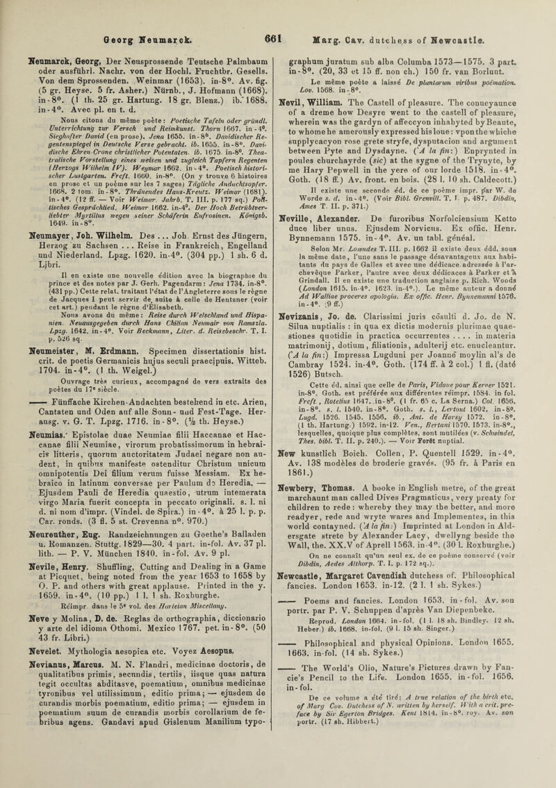 Neumarck, Georg, Der Neusprossende Teutsche Palmbaum oder ausführl. Nachr. von der Hochl. Fruchtbr. Gesells. Von dem Sprossenden. Weinmar (1653). in-8°. Av. fig. (5 gr. Heyse. 5 fr. Asher.) Nürnb., J. Hofmann (1668). in-8°. (1 th. 25 gr. Hartung. 18 gr. Blenz.) ib.'1688. in-4°. Avec pl. en t. d. Nous citons du même poète : Poetisçhe Tafeln oder gründl. Unterrichtung zur Vers ch vnd Reimkunst. Thorn 1667. in-4°. Sieghnfter David (en prose). Jena 1655. in-8°. Dnvidiseher Re- gentenspiegel in Deutsche Verse gebracht. ib. 1655. in-8°. Davi- dische EhrenCrone christlicher Potentaten. ib. 1675. in-8°. Thea- tralische Vorstellung eines tveisen und zugleich Tap/'ern Regenlen (Herzogs Wilhelm IV). Weymar 1662. in-4°. Poetisch histori- scher Lustgarten. Frcft. 1660. in-8°. (On y trouve 6 histoires en prose et un poème sur les 7 sages) Tàgliehe Anduehtsopfer. 1668. 2 tom. in-8°. Thrünendes Haus-Kreutz. Weimar (1681). in -4°. (12 ff. — Voir Weimar. Jahrb. T. III. p. 177 sq.) Poft- tisches Gesprâchlied. Weimar 1662. in-4°. Der Hoch Betriïbtver- liebter Myrtillus rvegen seiner Schâferin Eufrosinen. Kônigsb. 1649. in-8°. Neumayer, Joh. Wilhelm. Des ... Joh Ernst des Jüngern, Herzog zu Sacbsen ... Reise in Frankreicli, Engelland und Niederland. Lpzg. 1620. in-4°. (304 pp.) 1 sb. 6 d. Ljbri. Il en existe une nouvelle e'dition avec la biographie du prince et des notes par J. Gerh. Pagendarm: Jena 1734. in-8°. (431 pp.) Cette relat. traitant l’état. de l’Angleterre sous le règne de Jacques I peut servir de, suite à celle de Hentzner (voir cet art.) pendant le règne d’Elisabeth. Nous avons du même : Reise dicrch We/schland und Hispa- nien. Neuausgegeben ditrch Hans Chilian Neumair von Ramszla. Lpzg. 1642. in-4°. Voir Beckmann, Liter. d. Reisebeschr. T. I. p. 526 sq. Neumeister, M. Erdmann. Specimen dissertations bist. crit. de poetis Germanicis hujus seculi praecipuis. Witteb. 1704. in-4°. (1 th. Weigel.) Ouvrage très curieux, accompagne' de vers extraits des poètes du 17e siècle. ■ — Fünffache Kirchen-Andachten bestehend in etc. Arien, Cantaten und Oden auf aile Sonn- uud Fest-Tage. Her- ausg. v. G. T. Lpzg. 1716. in-8°. (Va th. Heyse.) Neumias.' Epistolae duae Neumiae filii Haccanae et Hac- canae filii Neumiae, virorum probatissimorum in hebrai- cis litteris, quorum auctoritatem Judaei negare non au- dent, in quibus manifeste ostenditur Christum unicura omnipotentis Dei filium verum fuisse Messiam. Ex he- braico in latinum conversae per Paulum de Heredia. — Ejusdem Pauli de Heredia quaestio, utrum intemerata virgo Maria fuerit concepta in peccato originali. s. 1. ni d. ni nom d’impr. (Vindel. de Spira.) in-4°. à 25 1. p. p. Car. ronds. (3 fl. 5 st. Crevenna n°. 970.) Neureuther, Eug. Randzeichnungen zu Goethe’s Balladen u. Romanzen. Stuttg. 1829—30. 4 part, in-fol. Av. 37 pl. litb. — P. V. München 1840. in-fol. Av. 9 pl. Nevile, Henry. Shuffling, Cutting and Dealing in a Game at Picquet, being noted from the year 1653 to 1658 by O. P. and others with great applause. Printed in the y. 1659. in-4°. (10 pp.) I 1. 1 sh. Roxburghe. Rëimpr. dans le 5e vol. des Harleian Miscellany. Neve y Molina, D. de. Réglas de orthographia, diccionario y arte del idioma Othomi. Mexico 1767. pet. in-8°. (50 43 fr. Libri.) Nevelet. Mythologia aesopica etc. Voyez Aesopns. Nevianus, Marcus. M. N. Flandri, medicinae doctoris, de qualitatibus primis, secundis, tertiis, iisque quas natura tegit occultas abditasve, poematium, omnibus medicinae tyronibus vel utilissimum, editio prima;— ejusdem de curandis morbis poematium, editio prima; — ejusdem in poematium suum de curandis morbis corollarium de fe- bribus agens. Gandavi apud Gislenum Manilium typo- graphum juratum sub alba Columba 1573—1575. 3 part, in -8°. (20, 33 et 15 ff. non ch.) 150 fr. van Borluut. Le même poète a laissé De plantarum viribus poëmation. Lov. 1568. in-8°. Ne vil, William. The Castell of pleasure. The conueyaunce of a dreme how Desyre went to the castell of pleasure, wherein was the gardyn of affeccyon inhabyted byBeaute, to whomehe amerously expressedhisloue: vponthe whiche supplycacyon rose grete stryfe, dysputacion and argument between Pyte and Dysdayne. ('A la fin:) Enprynted in poules cburchayfde (s/c) at the sygne of the Trynyte, by me Hary Pepwell in the yere of our lorde 1518. in-4°. Goth. (18 ff.) Av. front, en bois. (28 1. 10 sh. Caldecott.) II existe une seconde éd. de ce poème impr. {far W. de Worde s. d. in-4°. (Voir Bibl. Grenvill. T. I. p. 487. Dibdin, Ames T. II. p. 371.) Neville, Alexander. De furoribus Norfolciensium Ketto duce liber unus. Ejusdem Norvicus. Ex offic. Henr. Bynnemann 1575. in-4°. Av. un tabl. généal. Selon Mr. Lomndes T. III. p. 1662 il existe deux édd. sous la même date, l’une sans le passage désavantageux aux habi¬ tants du pays de Galles et avec une dédicace, adressée à l’ar¬ chevêque Parker, l’autre avec deux dédicaces à Parker etTi Grindall. Il en existe une traduction anglaise p. Rich. Woods (London 1615. in-4°. 1623. in-40.). Le même auteur a donné Ad Walliae proceres apologia. Ex offic. Henr. Bynnemanni 1576. in-4°. (9 ff.) Nevizanis, Jo. de. Clarissimi juris côsulti d. Jo. de N. Silua nuptialis : in qua ex dictis modérais plurimae quae- stiones quotidie in practica occurrentes .... in materia matrimonij, dotium , filiationis, adulterij etc. enucleantur. ÇA la fin:) Impressa Lugduni per Joanné moylin al’s de Cambray 1524. in-4°. Goth. (174 ff. à 2 col.) I fl. (daté 1526) Butsch. Cette éd. ainsi que celle de Pai-is, Vidoue pour Kerver 1521. in-8°. Goth. est préférée aux différentes réimpr. 1584. in-fol. Frcft., Rotelius 1647.,in-8°. (1 fr. 65 c. La Sema.) Col. 1656. in-8°. s. I. 1540. in-8°. Goth. s. I., Lertout 1602. in-8°. Lugd. 1526. 1545. 1556. ib., Ant. de Harsy 1572. in-8°. (1 th. Hartung.) 1592. in-12. Ven., Bertani 1570. 1573. in-80., lesquelles, quoique plus complètes, sont mutilées (v. Schwindel, Thés. bibl. T. II. p. 240.). — Voir Forêt nuptial. New kunstlich Boich. Collen, P. Quentell 1529. in-4°. Av. 138 modèles do broderie gravés. (95 fr. à Paris en 1861.) Newbery, Thomas. A booke in English métré, of the great marchaunt man called Dives Pragmaticus, very preaty for children to rede : whereby they may the better, and more readyer, rede and wryte wares and Implementes, in this world contayned. ('A la fin:) Imprinted at London in Ald- ersgate strete by Alexander Lacy, dwellyng beside the Wall, the. XX.V of Aprell 1563. in-4°. (30 1. Roxburghe.) On ne connaît qu’un seul ex. de ce poème conservé (voir Dibdin, Aedes Althorp. T. I. p. 172 sq.). Newcastle, Margaret Cavendish dutchess of. Philosophical fancies. London 1653. in-12. (2 1. 1 sh. Sykes.) —— Poems and fancies. London 1653. in-fol. Av. son portr. par P. V. Schuppen d’après Van Diepenbeke. Reprod. London 1664. in-fol. (1 1- 18 sh. Bindley. 12 sh. Heber.) ib. 1668. in-fol. (9 1. 15 sh. Singer.) - Philosophical and physical Opinions. London 1655. 1663. in-fol. (14 sh. Sykes.) - The World’s Olio, Nature’s Pictnres drawn by Fan- cie’s Peneil to the Life. London 1655. in-fol. 1656. in - fol. De ce volume a été tiré: A Irue relation of the birth etc. of Marg Cav. Dutchess of N. written by herse!f. With a crit. pré¬ facé by Sir Egerton Bridges. Kent 1814. in-b°. roy. Av. son portr. (17 sh. Hibbert.)