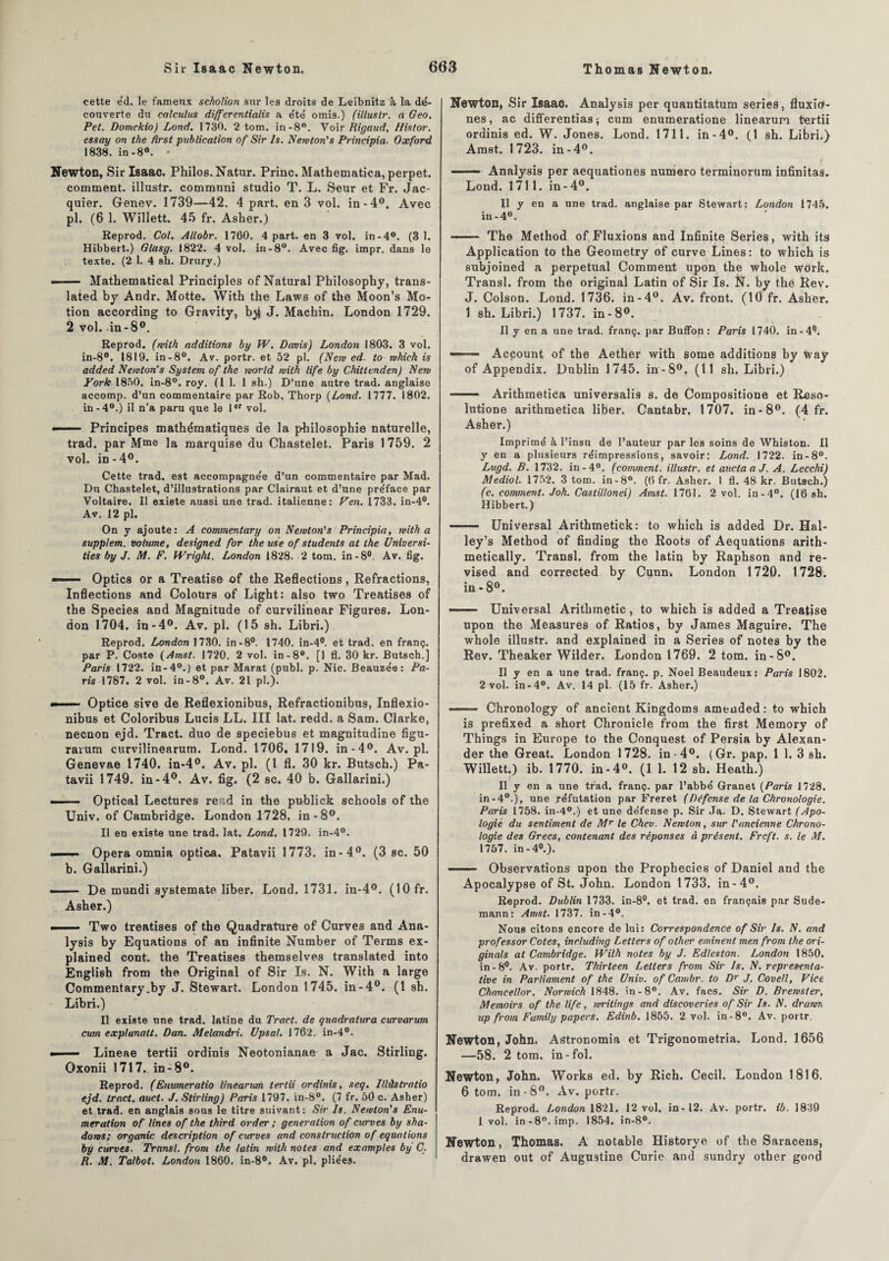 cette e'd. le fameux scholion sur les droits de Leibnitz à la dé¬ couverte du ealculus differentialis a été omis.) (i/lustr. a Geo. Pet. Domckio) Lond. 1730. 2 tom. in-8°. Voir Rigaud, Histor. essay on the first publication of Sir Is. Newton's Principia. Oxford 1838. in-8°. - Newton, Sir Isaac. Philos. Natur. Princ. Mathematica, perpet. comment, illustr. commnni studio T. L. Seur et Fr. Jac¬ quier. Genev. 1739—42. 4 part, en 3 vol. in-4°. Avec pl. (6 1. Willett. 45 fr. Asher.) Reprod. Col. Allobr. 1760. 4 part, en 3 vol. in-4°. (3 1. Hibbert.) Glasg. 1822. 4 vol. in-8°. Avec fig. impr. dans le texte. (2 1. 4 sh. Drury.) - — Mathematical Principles of Natural Philosophy, trans- lated by Andr. Motte. With the Laws of the Moon’s Mo¬ tion according to Gravity, J. Machin. London 1729. 2 vol. in-8°. Reprod. (with additions by W. Davis) London 1803. 3 vol. in-8°. 1819. in-8°. Av. portr. et 52 pl. (New ed. to mhich is added Newton’s System of the world with tife by Chittenden) New York 1850. in-8°. roy. (1 1. 1 sh.) D’une autre trad. anglaise accomp. d’un commentaire par Rob. Thorp {Lond. 1777. 1802. in-4°.) il n’a paru que le 1er vol. Principes mathématiques de la philosophie naturelle, trad. par Mme la marquise du Chastelet. Paris 1759. 2 vol. in-4°. Cette trad. est accompagnée d’un commentaire par Mad. Du Chastelet, d’illustrations par Clairaut et d’une pre'face par Voltaire. Il existe aussi une trad. italienne: Ven. 1733. in-4°. Av. 12 pl. On y ajoute: A commentary on Newton's Principia, with a supplem. volume, designed for the use of students at the Universi- ties by J. M. F. Wright. London 1828. 2 tom. in-8°. Av. fig. -■ Optics or a Treatise of the Reflections, Refractions, Inflections and Colours of Light: also two Treatises of the Species and Magnitude of curvilinear Figures. Lon¬ don 1704. in-4°. Av. pl. (15 sh. Libri.) Reprod. London 1730. in-8°. 1740. in-4°. et trad. en franç. par P. Coste (Amst. 1720. 2 vol. in-8°. [1 fl. 30 kr. Butsch.] Paris 1722. in-4°.) et par Marat (publ. p. Nie. Beauzée: Pa¬ ris 1787. 2 vol. in-8°. Av. 21 pl.). - ■■■■ Optice sive de Reflexionibus, Refractionibus, Inflexio- nibus et Coloribus Lucis LL. III lat. redd. a Sam. Clarke, neenon ejd. Tract, duo de speciebus et magnitudine figu- ravum curvilinearum. Lond. 1706. 1719. in *4°. Av.pl. Genevae 1740. in-4°. Av. pl. (1 fl. 30 kr. Butsch.) Pa- tavii 1749. in-4°. Av. fig. (2 sc. 40 b. Gallarini.) *—— Optical Lectures rerid in the publick schools of the Univ. of Cambridge. London 1728. in-8°. Il en existe une trad. lat. Lond. 1729. in-4°. ■ Opéra omnia optica. Patavii 1773. in-4°. (3 sc. 50 b. Gallarini.) -— De mundi systemate liber. Lond. 1731. in-4°. (10 fr. Asher.) ■■ ■ ■■ Two treatises of the Quadrature of Curves and Ana¬ lysis by Equations of an infinité Number of Terms ex- plained cont. the Treatises themselves translated into English from the Original of Sir Is. N. With a large Commentary .by J. Stewart. London 1745. in-4°. (1 sh. Libri.) Il existe une trad. latine du Tract, de quadratura curvarum cum explunatt. Dan. Melandri. Upsal. 1762. in-4°. »■ ■■ Lineae tertii ordinis Neotonianae a Jac. Stirling. Oxonii 1717. in-8°. Reprod. (Enumeratio linearum tertii ordinis, seq. Illàstratio ejd. tract, auct. J. Stirling) Paris 1797. in-8°. (7 fr. 50 c. Asher) et trad. en anglais sous le titre suivant: Sir Is. Newton's Enu¬ mération of Unes of the third order ; génération of curves by sha- dows; organic description of curves and construction of équations by curves. Transi, from the latin with notes and examples by C. R. M. Talbot. London 1860. in-8°. Av. pl. pliées. Newton, Sir Isaac. Analysis per quantitatum sériés, fluxio- nes, ac differentias* cum enumeratione linearum tertii ordinis ed. W. Jones. Lond. 1711. in-4°. (1 sh. Libri.) Amst. 1 723. in-4°. ■■■ Analysis per aequationes numéro terminorum infinitas. Lond. 1711. in-4°. Il y en a une trad. anglaise par Stewart: London 1745. iu-4°. —— The Method of Fluxions and Infinité Sériés, with its Application to the Geometry of curve Lines: to which is subjoined a perpétuai Comment upon the whole work. Transi, from the original Latin of Sir Is. N. by the Rev. J. Colson. Lond. 1736. in-4°. Av. front. (10 fr. Asher. 1 sh. Libri.) 1737. in-8°. Il y en a une trad. franç. par Buffon: Paris 1740. in-4°. ——■ Acpount of the Aether with some additions by way of Appendix. Dublin 1745. in-8°. (11 sh. Libri.) —— Arithmetica universalis s. de Compositione et Reso- lutione arithmetica liber. Cantabr, 1707. in-8°. (4 fr. Asher.) Imprimé à l’insu de l’auteur par les soins de Whiston. Il y en a plusieurs réimpressions, savoir: Lond. 1722. in-8°. Lugd. B. 1732. in-4°. (comment, illustr. et auctaaJ. A. Lecchi) Mediol. 1752. 3 tom. in-8°. (6 fr. Asher. I fl. 48 kr. Butsch.) (c. comment. Joh. Castillonei) Amst. 1761. 2 vol. in-4°. (16 sh. Hibbert.) - Universal Arithmetick: to which is added Dr. Hal- ley’s Method of finding the Roots of Aequations arith- metically. Transi, from the latin by Raphson and re- vised and corrected by Cunn. London 1720. 1728. in-8°. ■■ Universal Arithmetic, to which is added a Treatise upon the Measures of Ratios, by James Maguire. The whole illustr. and explained in a Sériés of notes by the Rev. Theaker Wilder. London 1769. 2 tom. in-8°. Il y en a une trad. franç. p. Noël Beaudeux: Paris 1802. 2 vol. in-4°. Av. 14 pl. (15 fr. Asher.) —- Chronology of ancient Kingdoms amended : to which is prefixed a short Chronicle from the first Memory of Things in Europe to the Conquest of Persia by Alexan¬ der the Great. London 1728. in-4°. (Gr. pap. 1 1. 3 sh. Willett.) ib. 1770. in-4°. (1 1. 12 sh. Heath.) Il y en a une trad. franç. par l’abbé Granet {Paris 1728. in-40.), une réfutation par Freret (Défense de la Chronologie. Paris 1758. in-4°.) et une défense p. Sir Ja. D. Stewart (Apo¬ logie du sentiment de Mr le Chev. Newton, sur l'ancienne Chrono¬ logie des Grecs, contenant des réponses d présent. Frcft. s. le M. 1757. in-40.). - Observations upon the Propbecies of Daniel and the Apocalypse of St. John. London 1733. in-4°. Reprod. Dublin 1733. in-8°. et trad. en français par Sude- mann: Amst. 1737. in-4°. Nous citons encore de lui: Correspondence of Sir Is. N. and prof essor Cotes, including Letters of other eminent men from the ori- ginals at Cambridge. Wilh notes by J. Edleston. London 1850. in-8°. Av. portr. Thirleen Letters from Sir Is. N. représenta¬ tive in Parliament of the Univ. of Cambr. to Dr J, Covell, Vice Chancellor. Norwich 1848. in-8°. Av. facs. Sir D. Brewster, Memoirs of the life, wrilings and discoveries of Sir Is. N. drawr, up from Family papers. Edinb. 1855. 2 vol. in-8°. Av. portr. Newton, John. Astronomia et Trigonometria. Lond. 1656 —58. 2 tom. in-fol. Newton, John. Works ed. by Rich. Cecil. London 1816. 6 tom. in - 8°. Av. portr. Reprod. London 1821. 12 vol. in-12. Av. portr. ib. 1839 l vol. in-8°. imp. 1854. in-8°. Newton, Thomas. A notable Historye of the Saracens, drawen out of Augustine Curie and sundry other good