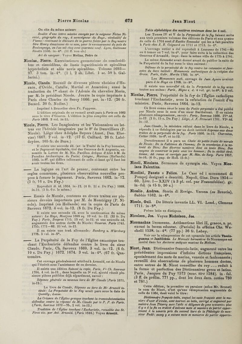 On cite du même auteur: Double d'une lettre missive envoyée par le seigneur Éiclas Ni- colai, géographe du roy, à monseigneur du Bugs, vicebaillif de Vienne: contenant le discours de la guerre faicle par le Roy nostre Sire Henry deuxiesme de ce nom, pour le recouurement du pais de Boulongnoys, en l'an mil cinq cens quarante neuf. Lyon, Guillaume Rouille 1550. in-4°. (Il ff. non ch.) Art de naviguez. Voyez Médina, Pedro de Nicolas, Pierre. Exercitationes geometricac de conchoidi- bus et cissoidibu8, de lineis logarithmicis et spiralibus byperbolicis et aliis novis spiralibus. Tolosae 1693— 97. 3 tom. in-4°. (1 1. 2 sh. Libri. 1 sc. 50 b. Gal- larini.) Nicole, Claude. Recueil de diverses pièces choisies d’Ho¬ race, d’Ovide, Catulle, Martial et Anacréon; aussi la traduction du 1er chant de l’Adonis du chevalier Marin, par M. le président Nicole. Jouxte la copie imprimée à Paris chez Charles de Sercy 1666. pet. in -12. (20 fr. Berard. 30 fr. Nodier.) Imprime à Bruxelles chez Fr. Foppens. L’édition originale de ce recueil avait paru à Paris en 1662 sous le titre d'Oeuvres. L'édition la (dus complète est celle de Paris 1693. 2 vol. in-12. Nicole, Pierre. Les Imaginaires et les Visionnaires ou let¬ tres sur l’hérésie imaginaire par le Sr de Damvilliers (P. Nicole). Liège chez Adolphe Beyers (Amst., Dan. Else- vier) 1667. 2 vol. in-12. (57 fr. Caillard. 26 fr. Labé- doyère. 105 fr. de Bure.) Il existe une seconde éd. (av. le Traité de la Foy humaine, et le Jugement équitable,> tiré des Oeuvres de S. Augustin, en¬ semble la Lettre de M. Nie. Pavillon évêque d’Alet irM. de Perefixe Archevêque de Paris) Cologne, Marteau (Hollande) 1683. in-8°. qui diffère tellement de celle ci-haut qu’il faut les avoir toutes les deux. ■ — La logique ou l’art de penser, contenant outre les réglés communes, plusieurs observatiéns nouvelles pro¬ pres à former le jugement. Paris, Savreux 1662. in-12. (3 fr. 1 6 c. Du Fay.) Reproduit ib. id. 1664. in-12. (4 fr. 11 c. Du Fay.) 1668. in-12. (3 fr. 6 c. le même.) ~ .... Essais de Morale, contenus en divers traitez sur plu¬ sieurs devoirs importants par M. de Momtrigny (P. Ni¬ cole). Imprimé (en Hollande) sur la copie de Paris de Savreux 1672. 4 vol. in-12. (8 fr. Du Fay.) Il existe une seconde éd. avec la continuation du même auteur: La Haye, Moetjens 1688 sq. 10 vol. in-12. (32 fr. Du Fay.) Paris, Desprez 1715. 13 vol. in-12. et une nouvelle éd. augmentée des autres écrits de Nicole: Oeuvres. Paris 1741. 1755. 1771—82. 25'vol. in-12. Il eu existe une trad. allemande: Bamberg u. Würzburg 1776. 5 vol. in-8°. — - La Perpétuité de la Foy de l’Église cainoiique tou¬ chant l’Eucharistie défendue contre le livre du sieur Claude. Paris, Ch. Savreux 1669. 3 vol. in -12. (6 fr. 10 e. Du Fay.) 1672. 1674. 3 vol. in-4°. (67 fr. Qua- tremère. Cet ouvrage généralement attribué à Arnauld, est de Nicole qui l’écrivit sous l’assistance dé ce dernier. Il existe une édition Suivant la copie, Paris, Ve Ch. Savreux 1704. 4 vol. in-12., dans laquelle un 5e vol. ajouté réunit plu¬ sieurs pièces publiées déjà séparément, savoir: Réponse générale au nouveau livre de Mr Claude (Paris 1671. in-12.). Le livre de Claude, Réponse au livre de Mr Arnauld in¬ titulé: La Perpétuité de la Foy avait paru sous la date de Quevilly, Lucas. La Créance de l'Église grecque touchant la transsubstantiation défendue contre la réponse de Mr Claude par le P. P. de Paris. {Paris, Savreux 1672—75.. 2 vol. in-12.) Tradition de l'Église touchant VEucharistie, recueillie des St. Pères etc. par Ant. Arnauld. (Paris 1644.) Voyez Arnauld. Table alphabétique des matières contenues dans les 4 voit. Les I ornes IV et V de la Perpétuité de la foy faisant suite aux trois premiers volumes des éditions de Paris et aux quatre de celle de 1704 sontd’Æ«sèAe Renaudot qui les a fait paraître à Paris chez J. B. Coignard en 1711 et 1713. in-4°. L’ouvrage entier a été reproduit à Lausanne de 1781—82 en 6 tomes ou 7 vol. in-4°. pour faire suite à la collection des Oeuvres d’Aruauld, impr. dans la même ville de 1775 à 1781. Le même Rénaudot avait donné avant de publier la suite de la Perpétuité de la foy sous le titre suivant: Défense de la perpétuité de la foy contre les calomnies et faus- setez du livre intitulé: Monuments authentiques de la religion des Grecs. Paris, Gabr. Martin 1709. in-8°. Les Monuments aulh. ouvrage de Jean Aymon avaient paru à la Haye en 1708. in-8°. Il existe une nouvelle* éd. de la Perpétuité de ta foy avec toutes ses suites: Paris, Migne s. d. 4 vol. gr. in-8°. à 2 col. Nicolas, Pierre. Perpétuité de la foy- de l’Église catholique touchant l’Eucharistie , avec la réfutation de l’escrit d’un ministre. Paris, Savreux 1664. in-12. Ce livre connu sous le nom de Petite perpétuité a été publié par Nicole sous le nom d’un sieur Barthelemi. Il en existe plusieurs réimpressions, savoir: Paris, Savreux 1666. IVe éd. in-12. (2 fr. 15 c. Du Fay.) Liège, J. F. Rroucart 1701. VI« éd. in - 12. Jean Claude, le ministre réfuté dans le livre de Nicole, a répondu à ce théologien par un écrit intitulé Réponse aux deux traitez de la perpétuité de la foy. Paris 1666. in-12. Charenton, Cellier 1668. in-4°. et in-12. Dernièrement il a paru un Choix de petits traits de morale de Nicole: De la Faiblesse de l'homme„• De la soumission à la vo¬ lonté de Dieu; Des diverses manières dont on tente Dieu; Des moyens de conserver la paix avec les hommes ; De la civilité chré¬ tienne, éd revue et corrigée par M. Sitv. de Sacy. Paris 1857. in-16. (6 fr., pap. de Holl. 15 fr.) Nicoli, Nicolaus. Sermones de cyrurgia etc. Voyez Nico- laus Falcutius. Nicolini, Fausto e Felice. Le Case ed i monumenti di Pompej designati e descritti. Napoli, Gius. Dura 1854— 60. Livr. I—XXIV (à 3 pl. col. par Frauenfelder). gr. in - fol. (à 15 fr, 50 c.) Nicolio, Andrea. Storia di Rovigo. Verona (ou Brescia), Sabbio 1582. in -4». Niools, Guil. De litteris inventis LL. VI. Lond., Clemens 1711. in - 8°. Poème latin en distiques. Nicolson, Jos. Voyez Nicholson, Jos. Nicomachus Qerasenus. Arithineticae libri II, graece, n. pr. excusi in lucem eduntur. (Parisiis) In officina Chr. We- chelii 1538. in -4°. (77 pp.) 36 fr. Labey. Voir sur la réimpression de cet opuscule les article Theolo- gumena et Jamblichus. Le Manuale harmonices de Nicomaque est inséré dans les Auclores antiquae musicae de Meibom. Nicot, Jean. Dictionnaire françois-latin, augmenté outre les précédentes impressions d’infinies dictions françoises, spécialement des mots de marine, venerie et faulconnerie; recueilli des observations de plusieurs hommes doctes, entre autres de M. Nicot conseiller du roy . .. réduit à la forme et perfection des Dictionnaires grecs et latins. Paris, Jacques du Puy 1573 (nouv. titre 1584). in - fol. (3 ff. de prélim. 771 pp., dont les deux dern. cotées 780 et 781.) Cette édition, la première ou paraisse (selon Mr. Brunet) le nom de Nicot, n’est qu’une réimpression augmentée de celle de 1564, dont voici le titre: Dictionnaire françois-latin, auquel les mots françois avec la ma¬ niéré d'user d'iceulx, sont tournez en latin, corrigé et augmenté par maislre Jean Thierry auec taide et diligence de gens sçauants; plus il y a à la fin vn traiclé d’aulcuns mots et maniéré de parler appar¬ tenant à la venerie pris du second liure de la Philologie de mon¬ sieur Budé: aussy y a aucuns mots et maniérés de parler apparie-