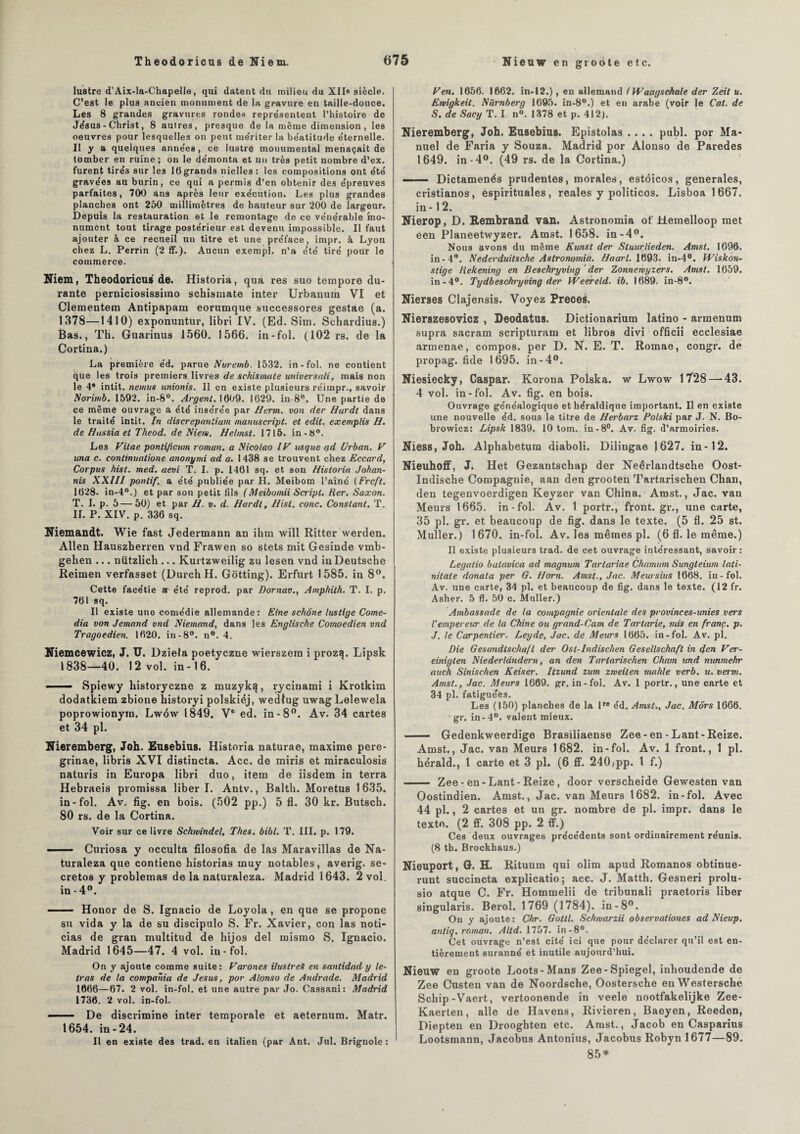 Nieuw en groote etc. lustre d’Aix-la-Chapelle, qui datent du milieu du XII® siècle. C’est le plus ancien monument de la gravure en taille-douce. Les 8 grandes gravures rondes représentent l’histoire de Jésus - Christ, 8 autres, presque de la même dimension, les oeuvres pour lesquelles on peut mériter la béatitude éternelle. Il y a quelques années , ce lustre monumental menaçait de tomber en ruine ; on le démonta et un très petit nombre d’ex, furent tire'3 sur les 16grands nielles: les compositions ont été gravées au burin, ce qui a permis d’en obtenir des épreuves parfaites, 700 ans après leur exécution. Les plus grandes planches ont 250 millimètres de hauteur sur 200 de largeur. Depuis la restauration et le remontage de ce vénérable mo¬ nument tout tirage postérieur est devenu impossible. Il faut ajouter à ce recueil un titre et une préface, impr. à Lyon chez L. Perrin (2 ff.). Aucun exempl. n’a été tiré pour le commerce. Niem, Theodoricus de. Historia, qua res suo tempore du¬ rante perniciosisshno schismate inter Urbanum VI et Clementem Antipapam eorumque successores gestae (a. 1378—1410) exponuntur, libri IV. (Ed. Sim. Schardius.) Bas., Th. Guarinus 1560. 1566. in-fol. (102 rs. de la Cortina.) La première éd. parue Nuremb. 1532. in-fol. ne contient que 1 es trois premiers livres de schismate universali, mais non le 4* intit. nemus unionis. Il en existe plusieurs réimpr., savoir Norimb. 1592. in-8°. Argent. 1609. 1629. in-8°. Une partie de ce même ouvrage a été insérée par Herm. von der Hurdt dans le traité intit. In discrepnnlium manuscript. et edit. exemplis H. de Hassia et Theod. de Nient. Helmst. 1715. in-8°. Les Vitae ponlificum roman, a Nicolao /U us que tfd Urban. V taxa c. continuatione anonymi ad a. 1438 se trouvent chez Eccard, Corpus hist. med. aevi T. I. p. 1461 sq. et son Historia Johan- nis XXIII pontif. a été publiée par H. Meibom l’aîné (Frcft. 1628. in-4°.) et par son petit fils (Meibomii Saipt. Her. Saxon. T. I. p. 5—50) et par H. v. d. Hardt, Hist. conc. Constant. T. II. P. XIV. p. 336 sq. Niemandt. Wie fast Jedermann an ihm will Ritter werden. Allen Hauszherren vnd Frawen so stets mit Gesinde vmb- gehen ... nützlich ... Kurtzweilig zu lesen vnd in Deutsche Reimen verfasset (DurchH. Gotting). Erfurt 1585. in 8°. Cette facétie a été reprod. par Dornav., Amphith. T. I. p. 761 sq. Il existe une comédie allemande: Eine sehône lustige Come¬ dia von Jemand vnd Niemand, dans les Englische Comoedien vnd Tragoedien. 1620. in-8°. n°. 4. Niemcewicz, J. U. Dziela poetyczne wierszem i prozq. Lipsk 1838—40. 12 vol. in-16. —— Spiewy historyczne z muzyk^, rycinami i Krotkim dodatkiem zbione historyi polskiéj, wedlug uwagLelewela poprowionym. Lw6w 1849. Vfc ed. in -8°. Av. 34 cartes et 34 pl. Nieremberg, Joh. Eusebius. Historia naturae, maxime pere- grinae, libris XVI distincta. Acc. de miris et miraculosis naturis in Europa libri duo, item de iisdem in terra Hebraeis promissa liber I. Antv., Balth. Moretus 1635. in-fol. Av. fig. en bois. (502 pp.) 5 fl. 30 kr. Butsch. 80 rs. de la Cortina. Voir sur ce livre Schwindel, Thés. bibl. T. III. p. 179. - Curiosa y occulta filosofia de las Maravillas de Na- turaleza que contiene historias muy notables, averig. se- cretos y problemas de la naturaleza. Madrid 1643. 2 vol. in - 4°. - Honor de S. Ignacio de Loyola, en que se propone su vida y la de su discipulo S. Fr. Xavier, con las noti- cias de gran multitud de hijos del mismo S. Ignacio. Madrid 1645—47. 4 vol. in-fol. On y ajoute comme suite: Varones ilustreS en santidady té¬ tras de la compania de Jésus, por Alonso de Andrade. Madrid 1666—67. 2 vol. in-fol. et une autre par Jo. Cassani: Madrid 1736. 2 vol. in-fol. - De discrimine inter temporale et aeternum. Matr. 1654. in-24. Il en existe des trad. en italien (par Ant. Jul. Brignole: F en. 1656. 1662. in-12.), en allemand (Waagschale der Zeit u. Emigkeit. Nürnberg 1695. in-8°.) et en arabe (voir le Cat. de S. de Sacg T. I. n°. 1378 et p. 412). Nieremberg, Joh. Eusebius. Epistolas .... publ. por Ma¬ nuel de Faria y Souza. Madrid por Alonso de Paredes 1649. in-4°. (49 rs. de la Cortina.) -Dictamenés prudentes, morales, estôicos, generales, cristianos, espirituales, reales y politicos. Lisboa 1667. in -1 2. Nierop, D. Eembrand van. Astronomie of Hemelloop met een Planeetwyzer. Amst. 1658. in-4°. Nous avons du même Kunst der Sluurlieden. Amst. 1696. in-4°. Nederduitsche Astronomia. Haarl. 1693. in-4°. Wiskon- stige tiekening en Beschryving der Zonneniyzers. Amst. 1659. in-4°. Tydbeschryving der Weereld. ib. 1689. in-8°. Nierses Clajensis. Voyez Preces. Nierszesovicz , Deodatus. Dictionarium latino - armenum supra sacram scripturam et libros divi officii ecclesiae armenae, compos. per D. N. E. T. Romae, congr. de propag. fide 1695. in-4°. Niesiecky, Caspar. Korona Polska. w Lwow 17'28 —43. 4 vol. in-fol. Av. fig. en bois. Ouvrage généalogique et héraldique important. Il en existe une nouvelle éd. sous le titre de Herbarz Potski par J. N. Bo- browicz: Lipsk 1839. 10 tom. in-8°. Av. fig. d’armoiries. Niess, Joh. Alphabetum diaboli. Dilingae ) 627. in-12. NieuhofF, J. Het Gezantschap der Neêrlandtsche Oost- Indische Compagnie, aan den grooten Tartarischen Chan, den tegenvoerdigen Keyzer van China. Amst., Jac. van Meurs 1665. in-fol. Av. 1 portr., front.gr., une carte, 35 pl. gr. et beaucoup de fig. dans le texte. (5 fl. 25 st. Muller. ) 1670. in-fol. Av. les mêmes pl. (6 fl. le même.) Il existe plusieurs trad. de cet ouvrage intéressant, savoir: Legatio balavica ad magnum Tartariae Chamum Sungteium lati- nitate donata per G. Horn. Amst., Jac. Meursius 1668. in-fol. Av. une carte, 34 pl. et beaucoup de fig. dans le texte. (12 fr. Asher. 5 fl. 50 c. Muller.) Ambassade de la compagnie orientale des provinees-unies vers l’empereur de la Chine ou grand-Cam de Tartarie, mis en franc, p. J. le Carpentier. Leyde, Jac. de Meurs 1665. in-fol. Av. pl. Die Gesandlschufl der Ost-Indischen Gesellschaft in den Ver- einigten Niederlândern, an den Tartarischen Cham und nunmehr auch Sinischen Keiser. Itzund zum zmeiten mahle verb. u. verni. Amst., Jac. Meurs 1669. gr. in-fol. Av. 1 portr., une carte et 34 pl. fatiguées. Les (150) planches de la lre éd. Amst., Jac. Mors 1666. gr. in-4°. valent mieux. —— Gedenkweerdige Brasiliaense Zee-en-Lant-Reize. Amst., Jac. van Meurs 1682. in-fol. Av. 1 front., 1 pl. hérald., 1 carte et 3 pl. (6 ff. 240(pp. t f.) - Zee- en -Lant-Reize, door verscheide Gewesten van Oostindien. Amst., Jac. van Meurs 1682. in-fol. Avec 44 pl., 2 cartes et un gr. nombre de pl. impr. dans le texte. (2 ff. 308 pp. 2 ff.) Ces deux ouvrages précédents sont ordinairement réunis. (8 th. Brockhaus.) Nieuport, G. H. Rituum qui olim apud Romanos obtinue- runt succincta explicatio; acc. J. Matth. Gesneri prolu- sio atque C. Fr. Hommelii de tribunali praetoris liber singularis. Berol. 1769 (1784). in-8°. On y ajoute : Chr. Gottl. Schwarzii observationes ad Nieup. antiq. roman. Altd. 1757. in -8°. Cet ouvrage n’est cité ici que pour déclarer qu’il est en¬ tièrement suranné et inutile aujourd’hui. Nieuw en groote Loots-Mans Zee-Spiegel, inhoudende de Zee Custen van de Noordsche, Oostersche en Westersché Schip-Vaert, vertoonende in veele nootfakelijke Zee- Kaerten, aile de Havens, Rivieren, Baeyen, Reeden, Diepten en Drooghten etc. Amst., Jacob en Casparins Lootsmann, Jacobus Antonius, Jacobus Robynl677—89. 85*
