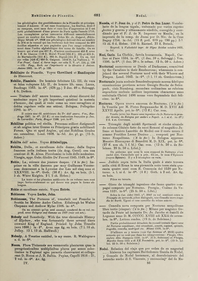 les généalogies des gentilshommes de la Picardie et principa¬ lement d’Amiens. Il est sans frontispice, les feuilles, dont il se compose, sont sans date et sans lieu d’impression et il est sorti probablement d’une presse de Paris après l’année 1716. Les exemplaires qu’on rencontre diffèrent essentiellement quant au nombre des feuilles. Selon Mr. Jo. Guigard, Biblio¬ thèque hérald. n°. 2898 ces généalogies doivent être au nombre de 374 et le recueil qui les renferme doit être composé de 460 feuilles séparées et non paginées que l’on range ordinaire¬ ment dans l’ordre alphabétique des noms de famille. On en trouve qui n’ont que 427 ff., d’autres contiennent 453 ff. avec 2 ff.de blasons (110 fr. Morel-Vindé [355 ff ]. 335 çt 415 fr. de Martainville [451 ff.]. 605 fr. Bigant[451 ff.]. Un ex. tiré sur vélin [456 ff.] 850 fr. Gaignat. 1210 fr. La Vallière.). V. Van Prael, Catal. d. livres impr. sur vélin T. V. n°. 150. p. 128 — 135. Pouy, Rech. sur l'imprimerie et la librairie à Amiens. Amiens 1861. in-8°. p. 132. Nobiliaire de Picardie. Voyez Chevillard et Handicqnier de Blancourt. Nobilio, Flaminio. De hominis felicitate LL. III, de vera et falsa voluptate LL. II, de honore lib. unus. Lucca, Busdrago 1563. in-4°. (428 pp.) 2 duc. 40 c. Selvaggi. 4 fr. Detken. - Trattato dell’ amore humano, con alcuni discorsi del medesimo sopra le più importanti quistioni in materia d’honore, dai quali si vede corne un vero cavagliero si debba regolare nélle sue attioni. Bologna, Pellegrino 1580. in-4°. Il existe une éd. antérieure du Tr. dell' amore. Ven., Bus¬ drago 1567. in-4°. (57 ff.) et une traduction française p. Jac. de Lavardin: Paris, Broyer 1588. pet. in-8°. Nobilitas politica vel civilis. Personas scilicet distiguendi et ab origine inter Gentes ex Principum gratia nobilitandi Forma. Qtio et apud Angles, qui sint Nobilium Gradus etc. ostenditur. Lond. 1608. in-fol. Av. pl. gr. (15 fr. Asber.) Nobilta dell’ asino. Voyez Attabalippa. Nobilta, Délia, et excellenza delle donne, dalla lingua francese nella italiana tratta (da Ang. Cocci) con una orazione di M. Aless. Piccolomini iu Iode delle medesime. Vinegia, appr. Gabr. Giolito De’ Ferrari 1545. 1549. in-8°. Noble, La, science des joueurs despee. ('A la fini) Im¬ prime en la ville danuers par moy Guillaume Vorster- man demourant a la Lycorne dor Lan mil cinq cens et XXXVIII. in-4°. Goth. (36 ff.) Av. fig. en bois. (5 1. 5 sb. White Knigbts. 2 1. 5 sh. Heber.) Lo texte et les planches médiocrés de ce volume rare sont impr. horizontalement ce qui donne aux pages la forme ob- longue. Noble et excellente entrée. Voyez Entrée. Nobleness. Voyez Larke, John. Noblenesse, The Porteous of, translaté out Frenche in Scottis be Maister Andro Cadiou. Edinburgb be Walter Chepman and Androw Mylar 1508. in-4°. On ne connaît qu’un senl exempl, consfervé de ce vol. re- prod. avec Golagrus and Garvane en 1827 (voir cet art.). Nobody and Somebody. Witb the true chronicale History of Elydure, who was fortunately three several times crowned King of England. Printed by John Trundle (vers 1600.) in-4°. Avec uqe fig. en bois. (7 1. 10 sb. Jolley. 13 1. 13 sb. Halliwell.) Nobody, A Treatise entitled, is my name. R. Waldegrave s. d. in-8°. Nooca. Flora Ticinensis seu enumeratio plantarum quas in peregrinationibus multiplicibus plures per annos soler- tissirae in Papiensi agro peractis observarunt et college- runt D. Nocca et J. B. Balbis. Papiae, Capelli 1816 — 21. 2 vol. in-4°. Av. fig. IV. Noceda, el P. Juan de, y el P. Pedro de San Lucar. Vocabu- lario de la lengua tagala, trabaxado por varios sugetos ^doctos y graves y ultimamente anadido, corregido y coor- dinado por el P. J. de N. Impresso en Manila, en la imprenta de la comp. de Jésus por D. Nie. de la Cruz Ragay 1754. in-fol. (15 ff. prél. 619 pp. 190 pp.) 5 1 15 sh. 6 d. Heber. 150 fr. Raetzel. 23 fl. Butsch. Reprod. à Valladolid impr. de Iligno Roldan oclubre 1832. in-fol. Noci, Carlo. La Cinthia, favola boscareccia. Napoli, Car- lino et Pace 1594. in-4°. (1 duc. 10 c. Selvaggi.) Ven. 1596. in-8°. (1 duc. 20 c. le même. 12 fr, 50 c. Asher.) Nocturnal occurrences or Deeds of Darknesse; committed by the Cavaliers in their Rendezvous ; whereunto is con- joined the several Postures used witb their Whores and Pimpes. Lond. 1642. in-4°. (11. 11 sb. Gordonstoun.) Nocturnale juxta ecclesie Brandenburgensis morem fidelique examinatione provisum actore Georgio Stuchs de Suiez pach, ciuis Nurnberg. secundum ordinarium ac rubricas supradicte ecclesie meliore impressum charactere anno natiuitatis Cbristi 1496 nonas vero Septembris finit féli¬ citer. in-8°. Nocturno. Opéra nuova amorosa de Nocturno. ('A la fin:) In Venetia per M. Pietro Bergamascho M. D. XVII Adi XXVII Aprile. pet. in-8°. (12 ff.) Car. rom. Vendu (avec les Stanze nove ingeniose che fa Nolturno in pren- der licentia da Bologna per andare a Napoli. s. I. ni d. iu - 8°.) 2 fl. 4 st. Crevenna. ■■■ — Triomphi degli miràdi Spettaculi et ricche uiuande de solenne Couiuio fatto da sacri Romani al magnifico Ju- liano et Inuicto Laurètio de Medici con il resto creato il sommo. Pontifice Leone Decimo . . . composti per Noc¬ turno Neapolitano. (A la fin:) In Bologna appresso Maestro Hieronymo di Beueditti M. D. XIX. pet. in-8°. (27 ff. non ch. 1 f. bl.) Car. rom. (13 fr. 50 c. de So- leinne. 29 fr. 50 c. Libri.) On présume que sous le nom supposé de Notturno s’est caché Ant. Caracciolo qui a pris, dit-on, le nom d’Epicuro (voyez Epicuro). Il y a 3 triomphes en vers. - Judicio sopra tutta la Italia quale è stato trouata nella città di Rorna in una pirramida sotto terra stata qua- ranta quatro anni cosa B. Comencia del 1530 per No- turno. s. 1. ni d. in-4°. (4 ff.) Goth. à 2 col. Av. fig. en bois. Pièce en tercets. —— Gioco de triomphi ingenioso che fanno quattro com- pagni composto per Notturno. Perugia, Cosimo da Ve- rona 1521. in-8°. (25 fr. 50 c. Libri.) Selon le Cat. Libri 1847. n°. 2997 ce vol. contient outre le Triompho de larroechi, pièce dialoguée, une Comedia overo trage- dia de Barth. Ugoni et une comédie du même auteur. —— Comedia nova composta per Nocturno neapolitano libro tertio (cinque).' ('A la fin:) Milano per magistro Go- tardo da Ponte ad instantia Do. Jo. Jacobo et fratelli de Legnano anno D. M. CCCCC. XVIII adi XXiii de setem- bre. in-8°. Lettres rondes. (19 fr. de Soleinne.) Partie probablement détachée du recueil intitulé Opéré nove del Nocturno napolitano, cioè strambolti, sonetti, capiloli, épis tôle, trugedia, comedia, madrigali etc. Milano 1518. in-4°. D’ailleurs on y trouve (voir Cat. Soleinne n°. 4619) quatre sonnets qui ne sont pas dans les réimpressions: Vinegia, Chri- sloforo ditlo Slampone 1526. in-8°. (6 fr. Soleinne) et Vinegia, Marchio Sessa 1531 a di XX Novembrio. pet. in-8°. (15 fr. Li¬ bri. 22 fr. 50 c. Soleinne.) Nodal. Relacion del viaje que per orden de su magestad .... hizieron los capitanes Bartholomeo Garcia de Nodal, y Gonçalo de Nodal hermanos, al descubrimiento del estrecho nuebo di S. Vincente, y reconocimj0 del de Ma- 86