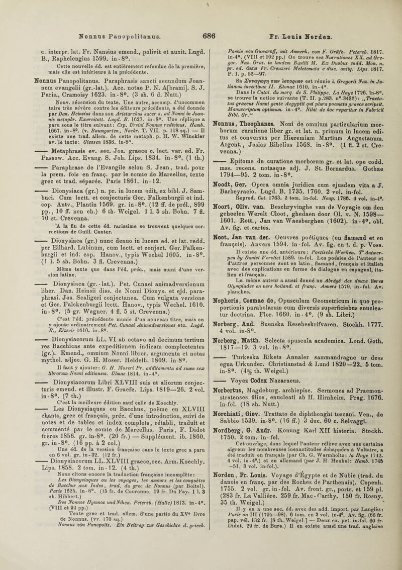 c. interpr. lat. Fr. Nansius emend., polivit et auxit. Lugd. B., Raphelengius 1599. in-8°. Cette nouvelle éd. est entièrement refondue de la première, mais elle est infe'rieure à la précédente. Nonnus Panopolitanus. Paraphrasis sancti secundum Joan- nem evangelii (gr.-lat.). Acc. notae P. N. A[brami]. S. J. Paris., Cramoisy 1623. in-8°. (3 sh. 6 d. Nutt.) Nouv. re'cension du texte. Une autre, accomp. d’uncommen taire très sévère contre les éditeurs précédents, a été donnée par Dan. Heinsius dans son Aristarchus sacer s. ad Nonni in Joan- nis melapkr. Exercitatt. Lugd. B. 1627. in-8°. Une réplique a paru sous le titre suivant: Csp. Ursini Nonnus redivivus. Hamb. 1667. in-8°. (v. Baumgarten, Nachr. T. VII. p. 118 sq.) — Il existe une trad. allem. de cette metaph. p. H. W. Winckler av.'le texte: Giessen 1838. in-8°. —— Metaphrasis ev. sec. Joa. graece c. lect. var. ed. Fr. Passow. Acc. Evang. S. Joh. Lips. 1834. in-8°. (1 th.) --Paraphrase de l’Evangile selon S. Jean, trad. pour la prem. fois en franç. par le comte de Marcellus, texte grec et trad. séparée. Paris 1861. in - 12. —— Dionysiaca (gr.) n. pr. in lucem edit,, ex bibl. J. Sam- buci. Cum lectt. et conjecturis Ger. Falkenburgii et ind. cop. Antv., Plantin 1569. gr. in-8°. (12 ff. de prél., 899 pp., 10 ff. non ch.) 6 th. Weigel. 1 1. 5 sh. Bohn. 7 fl. 10 st. Crevenna. 'A la fin de cette éd. rarissime se trouvent quelques cor¬ rections de Guill. Canter. —— Dionysiaca (gr.) nunc denuo in lucem ed. et lat. redd. per Eilhard. Lubinum, cum lectt. et conject. Ger.Falken¬ burgii et ind. cop. Hanov., typis Wechel 1605. in-8°. (1 1. 5 sh. Bohn. 3 fl. Crevenna.) Même texte que dans l’éd. préc., mais muni d’une ver¬ sion latine. —— Dionysiaca (gr.-lat.). Pet. Cunaei animadversionum liber. Dan. Heinsii diss. de Nonni Dionys. et ejd. para- phrasi. Jos. Scaligeri conjectanea. Cum vulgata versione et Ger. Falckenburgii lectt. Sanov., typis Wechel. 1610. in-8°. (5 gr. Wagner. 4 fl. 5 st. Crevenna.) C’est l’éd. précédente munie d’un nouveau titre, mais on y ajoute ordinairement Pet. Cunaei Animadversiones etc. Lugd. B-, Elzevir 1610. in-8°. —■ Dionysiacorum LL. VI ab octavo ad decimum tertium res Bacchicas ante expeditionem indicam complectentes (gr.). Emend., omnium Nonni libror. argumenta et notas mythol. adjec. G. H. Moser. Heidelb. 1809. in-8°. Il faut y ajouter: G. H. Moseri Pr. additamentu ad suam sex librorum Nonni editionem. Ulmae 1814. in-4°. - Dionysiacorum Libri XLVIII suis et aliorum conjec¬ turis emend. et illustr. F. Graefe. Lips. 1819—26. 2 vol. in-8°. (7 th.) C’est la meilleure édition sauf celle de Koechly. - Les Dionysiaques ou Bacchus, poëme en XLVIII chants, grec et français, préc. d’une introduction, suivi de notes et de tables et index complets, rétabli, traduit et commenté par le comte de Marcellus. Paris, F. Didot frères 1856. gr. in-8°. (20 fr.) — Supplément, ib. 1860. gr. in-8°. (16 pp. à 2 col.) Une éd. de la version française sans le texte grec a paru en 6 vol. gr. in-82. (12 fr.) ■■■ ■ Dionysiacorum LL. XLVIII graece, rec. Arm. Koechly. Lips. 1858. 2 tom. in-12. (4 th.) Nous citons encore la traduction française incomplète: Les Dionysiaques ou les voyages, les amours et les conquêtes de Bacchus aux Indes, trad. du grec de Nonnus (par Boitel). Paris 1625. in-8°. (15 fr. de Couronne. 19 fr. Du Fay. 1 1. 3 sh. Hibbert.) Des Nonnos Ilymnos undNifcea. Petersb. (Halle) 1813. in-4°. (VIII et 94 pp.) Texte grec et trad. allem. d’une partie du XV® livre de Nonnus. (vv. 170 sq.) Nonnus vOn Panopolis. Ein Beitrag zur Geschichle d. griech. Poesie vou Ourvaroff, mit Anmerk. von F. Grâfe. Petersb. 1817. in-4°. (VIII et 102 pp.) On trouve ses Narrationes XX. ad Gre- gor. Naz. Orat. in laudem Basilii M. Ex Duobus codd. Mon. n. pr. ed. dans Fr. Creuzeri Meletemata e dise, antiq. Lips. 1817. P. I. p. 52—97. Sa Zvvayayyr) tmv lozoQiav est réunie à Gregorii Naz. in Ju- lianum invectivae II. Etonae 1610. in-4°. Dans le Calai, du marq. de S. Philippe. La Haye 1726. în-8°. se trouve-la notice suivante (T. II. p.283. n°.3436): ,, Tradu¬ ites graecus Nonni gente Aegyptii qui plura poemata graece scripsit. Manuscriptum optimum, in - 4°. Nihil de hoc reperitur in Fabricii Bibl. Gr.“ Nonnus, Theophanes. Noni de omnium particularium mor- borum curatione liber gr. et lat. n. primum in lucem edi- tus et conversus per Hieremiam Martium Augustanum. Argent., Josias Rihelius 1568. in-8°. (1 fl. 2 st. Cre¬ venna.) — ■■ Epitome de curatione morborum gr. et lat. ope codd. mss. recens, notasque adj. J. St. Bernardus. Gothae 1794—95. 2 tom. in-8°. Noodt, Ger. Opéra omnia juridica cum ejusdem vita a J. Barbeyracio. Lugd. B. 1735. 1760. 2 vol. in-fol. Reprod. Col. 1763. 2 tom. in-fol. Neap. 1786. 4 vol. in-4°. Noort, Oliv. van. Beschryvinghe van de Voyagie om den geheelen Werelt Cloot, ghedaen door 01. v. N. 1598— 1601. Rott., Jan van Waesberghen (1602). in-4°. obi. Av. fig. et,cartes. Noot, Jan van der. Oeuvres poétiques (en flamand et en françois). Anvers 1594. in-fol. Av. fig. en t. d. p. Voss. Il existe une éd. antérieure : Poetische Werken. T'Antwer- pen by Daniel Vervliet 1589. in-fol. Les poésies de l’auteur et d’autres personnes sont en latin, flamand, français et italieta avec des explications en forme de dialogue en espagnol, ita¬ lien et français. Le- même auteur a aussi donné un Abrégé des douze livret Olympiades envers holland. et franc. Anvers 1579. in-fol. Av. planches. Nopheris, Cosmae de, Opusculum Geometricum in quo pro¬ portions parabolarum cum diversis superficiebus enuclea- tur doctrina. Flor. 1660. in-4°. (9 sh. Libri.) Norberg, And. Suenska Resebeskrifvaren. Stockh. 1777. 4 vol. in-8°. Norberg, Matth. Selecta opuscula academica. Lond. Goth. 1817—19. 3 vol. in - 8°. —— Turkeska Rikets Annaler sammandragne ur dess egna Urkunder. Christianstad & Lund 1820 — 22. 5 tom. in-8°. (41/2 th. Weigel.) - Voyez Codex Nazaraeus. Norbertus, Magdeburg. archiepisc. Sermones ad Praemon- stratenses filios, enucleati ab H. Hirnheim. Prag. 1676. in-fol. (18 sh. Nutt.) Norchiati, Giov. Trattato de diphthonghi toscani. Ven., de Sabbio 1539. in-8°. (16 ff.) 3 duc. 60 c. Selvaggi. Nordberg, G. Andr. Konung Karl XII historia. Stockh. 1750. 2 tom. in - fol. Cet ouvrage, dans lequel l’auteur rélève avec une certaine aigreur les nombreuses inexactitudes échappées à Voltaire, a été traduit en français (par Ch. G. Warmholtz: la Haye 1742. 4 vol. in-4°.) et en allemand (par J. H. Heubel: Hamb. 1745 —51. 3 vol. in-fol.). Norden, Fr. Louis. Voyage d’Égypte et de Nubie (trad. du danois en franç. par des Roches de Parthenais). Copenh. 1755. 2 vol. gr. in-fol. Av. front, gr., portr. et 159 pl. (283 fr. La Vallière. 259 fr. Mac-F!arthy. 150 fr. Rosny. 35 th. Weigel.) Il y en a une sec. éd. avec des add. import, par Langlès: Paris an III (1795—98). 6 tom. en 3 vol. in-4°. Av. fig. (66 fr. pap. vél. 132 fr. [8 th. Weigel ] — Deux ex. pet. in-fol. 60 fr. Didot. 29 fr. de Bure.) Il en existe aussi une trad. anglaise