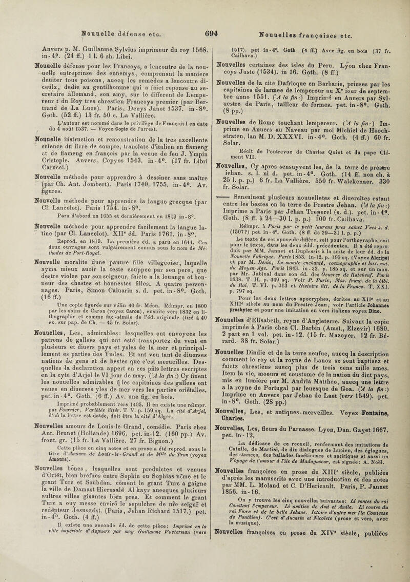 Nouuelles françoises etc. Anvers p. M. Guillaume Sylvius imprimeur du roy 1568. in-4P. (24 ff.) 1 1. 6 sh. Libri. Nouuelle défense pour les Francoys, a lencontre de la nou¬ uelle entreprinse des ennemys, comprenant la maniéré deuiter tous poisons, auecq les remedes a lencontre di- ceulx, dedie au gentilhomme qui a faict réponse au se¬ crétaire allemand, son amy, sur le different de Lempe- reur l du Roy très chresticn Francoys premier (par Ber¬ trand de La Luce). Paris, Denys Janot 1537. in-8°. Gotb. (52 ff.) 13 fr. 50 c. La Vallière. d’auteur est nomme' dans le privilège de François I en date du 4 août 1537. — Voyez Copie de l’arrest. Nouuelle instruction et remonstration de la très excellente science du livre de compte, translate d’italien en flameng et de flameng en françois par la veuue de feu J. Ympin Cristople. Anvers, Copyns 1543. in-4°. (17 fr. Libri Carucci.) Nouvelle méthode pour apprendre à dessiner sans maître (par Ch. Ant. Jombert). Paris 1740. 1755. in-4°. Av. figures. Nouvelle méthode pour apprendre la langue grecque (par Cl. Lancelot). Paris 1754. in-8°. Paru d’abord en 1055 et dernièrement en 1819 in-8°. Nouvelle méthode pour apprendre facilement la langue la¬ tine (par Cl. Lancelot). XIIe éd. Paris 1761. in-8°. Reprod. en 1819. La première éd. a paru en 1644. Ces deux ouvrages sont vulgairement connus sous le nom de Mé¬ thodes de Port-Royal. Nouvelle moralité dune pauure fille villageoise, laquelle ayma mieux auoir la teste couppee par son pere, que destre violee par son seigneur, faicte a la louange et hon¬ neur des chastes et honnestes filles. A quatre person¬ nages. Paris, Simon Caluarin s. d. pet. in - 8°. Goth. (1 6 ff.) Une copie figurée sur vélin 40 fr. Méon. Réimpr. en 1800 par les soins de Caron (voyez Caron), ensuite vers 1832 en li¬ thographie et comme fac-similé de l’éd. originale (tiré à 40 ex. sur pap. de Ch. — 45 fr. Solar). Nouuelles, Les, admirables: lesquelles ont envoyées les patrons de gallees qui ont esté transportez du vent en plusieurs et diuers pays et ysles de la mer et principal- lement es parties des Yndes. Et ont veu tant de diuerses nations de gens et de bestes que c’est merueilles. Des¬ quelles -la déclaration appert en ces pnt9 lettres escriptes en la cyte d’Arjel le VI jour de may. ÇA la fin.-) Cy finent les nouuelles admirables q les capitaines des gallees ont veues en diuerses yles de mer vers les parties oriètalles. pet. in • 4°. Goth. (6 ff.) Av. une fig. en bois. Imprimé probablement vers 1495. Il en existe une réimpr. par Fournier, Variétés liltèr. T. V. p. 159 sq. La cité d’Arjel, d’où la lettre est datée, doit être la cité d’Alcer. Nouvelles amours de Louis-le-Grand, comédie. Paris chez Ant. Brunet (Hollande) 1696. pet. in-12. (160 pp.) Av. front, gr. (15 fr. La Vallière. 27 fr. Bignon.) Cette pièce en cinq actes et en prose a été reprod. sous le titre d'Amours de Louis - le - Grand et de Mlle du Tron (voyez Amours). Nouvelles bones , lesquelles sont produictes et venues d’Orièt, bien brefues entre Sophin ou Sophias nome et le grant Turc et Soubdan. cornent le grant Turc a gaigne la ville de Damast Hierusalè Al kayr auecques plusieurs aultres villes gisantes bien près. Et comment le grant Turc a ouy messe envirô le sepulchre de nre seignr et redêpteur Jesuscrist. (Paris, Jehan Richard 1517.) pet. in-4». Goth. (4 ff.) Il existe une seconde ed. de cette pièce : Imprimé en la ville impériale d'Agpuers par moy Guillaume Voslerman (vers 1517). pet. in-4°. Goth (4 ff.) Avec fig. en bois (37 fr. Cailhava.) Nouvelles certaines des isles du Peru. Lyon chez Fran¬ coys Juste (1534). in 16. Goth. (8 ff.) Nouvelles de la cite Dafricque en Barbarie, prinses par les capitaines de larmee de lempereur au Xe iour de septem¬ bre anno 1551. (A la fin:) Imprimé en Anuers par Syl- uestre de Paris, tailleur de formes, pet. in-8°. Goth. (8 pp.) Nouvelles de Rome touchant lempereur. ÇA la fin-.) Im¬ prime en Anuers au Naveau par moi Michiel de Hooch- straten, lan M. D. XXXVI. in-4°. Goth. (4 ff.) 60 fr. Solar. Récit de l’entrevue de Charles Quint et du pape Clé¬ ment VIL Nouvelles, Cy apres sensuyvent les, de la terre de presfre iehan. s. 1. ni d. pet. in-4°. Goth. (14 ff. non ch. à 25 1. p. p.) 6 fr. La Vallière. 550 fr. Walckenaer. 330 fr. Solar. Sensuiuent plusieurs nouuelletes et diuercit.es estant entre les bestes en la terre de Prestre Jehan. ÇA la fin :) Imprime a Paris par Jehan Treperel (s. d.). pet. in-4°. Goth. (8 ff. à 24—30 1. p. p.) 100 fr. Cailhava. Réimpr. h Paris par le petit laurens près sainct Yves s. d. (1507?) pet. in-4°. Goth. (8 ff. de 29—31 1. p. p.) Le texte de cet opuscule diffère, soit pour l’orthographe, soit pour le texte, dans les deux édd. précédentes. Il a été repro¬ duit par MM. Jannet et Duplessis à la suite de leur éd.. de la Nouvelle Fabrique. Paris 1853. in-12. p. 195 sq. (Voyez Alcripe) et par M. Denis, Le monde enchanté, cosmographie et hist. nut. du Moyen-Age. Paris 1843. in - 32. p. 185 sq. et sur un man. par Mr. Jubinal dans son ed. des Oeuvres de Ratebeuf. Paris 1838. T II. p. 449 sq. Voir P. Paris, Mss. franc, de la bibl. du Roi. T. VI. p. 313 et Histoire litt. de la France. T. XXI. p. 797 sq. Pour les deux lettres apocryphes, écrites au XIre et au XIIIe siècle au nom du Prestre Jean, voir l’article Johannes presbyter et pour une imitation en vers italiens voyez Dino. Nouuelles d’Elisabeth, reyne d’Angleterre. Suivant la copie imprimée à Paris chez Cl. Barbin (Amst., Elzevir) 1680. 2 part en 1 vol. pet. in-12. (15 fr. Mazoyer. 12 fr. Bé- rard. 38 fr. Solar.) Nouuelles Dindie et de la terre neufue, auecq la description comment le roy et la royne de Lanoz se sont baptisez et faietz clirestiens auecq plus de trois cens mille âmes. Item la vie, moeurs et coustume de la nation du dietpays, mis en lumière par M. Andria Mattheo, auecq une lettre a la royne de Portugal par leuesque de Goa. ÇA la fin ■) Imprime en Anvers par Jehan de Laet (vers 1549). net. in-8°. Goth. (28 pp.) Nouvelles, Les, et antiques-merveilles. Voyez Fontaine, Charles. Nouvelles, Les, fleurs du Parnasse. Lyon, Dan. Gayet 1667. pet. in - 12. La dédicacé de ce recueil, renfermant des imitations de Catulle, de Martial, de dix dialogues de Lucien, des églogues, des stances, des ballades facétieuses et satiriques et aussi un Voyage de l’amour A l’ile de Madagascar, est signée: A. Noël. Nouvelles françoises en prose du XIIIe siècle, publiées d’apres les manuscrits avec une introduction et des notes par MM. L. Moland et C. D’Hericault. Paris, P. Jannet 1856. in-16. On y trouve les cinq nouvelles 'suivantes: il contes du roi Constant l'empereur. Li amitiés de Ami et Amile. Li contes du roi h tore et de la belle Jehane. lstoire d'outre mer (la Comtesse de Ponlhieu). C'est d’Aucasin et Nicolete (prose et vers, avec la musique). Nouvelles françoises en prose du XIVe siècle, publiées