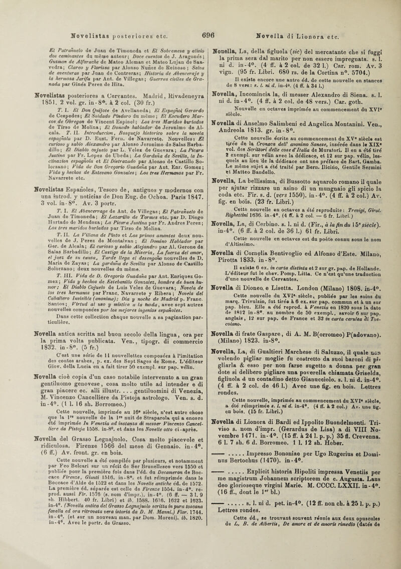 El Patrahuelo de Juan de Timoneda et El Sobremesa y alivio dos caminantes du menue auteur; Doce cuentos de J. Aragonés; Guzman de Alfaruche de Mateo Aleman et Mateo Lujan de Saa- vedra; Clareo y F loris ea par Alonso Nunez de Reinoso ; Selva de aventuras par Juan de Contreras; Historia de Abeneeraje y la hermosa Jarifa par Ant. de Villegas; Guerras civiles de Gra- nada par Ginés Perez de Hita. Novelistas posteriores a Cervantes. Madrid, Rivadeneyra 1851. 2 vol. gr. in-8°. à 2 col. (30 fr.) T. I. El Don Qidjote de Avellaneda; El Espagnol Geiardo de Ceepedes; El Soldado Pindaro du même; El Escudero Mar- cos de Obregon de Vincent Espinel; Los très Maridos burlados de Tirso dé Molina; El Donado hablador de Jeronimo de Al- cala. T. II. Introduccim, Bosquejo historico sobre la novela espagnola par D. Eust. Fern. de Navarretç. Nouvelles i El curioso y sabio Alexandro par Alonso Jeronimo de Salas Barba- dillo; El Diablo cojueto par L. Velez de Guevara; La Picara Justina par Fr. Lopez de IJbeda; La Garduna de Sevilla, la In- clinazion espagnola et El Distrazado par Alonso de Castillo So- lorzano; Vida de Don Gregorio Guadana par Ant. Enr. Gomez ; Vida y hechos de Esteoano Gonzales ; Los très Hermanos par Fr. Navarrete etc. Novelistas Espanoles, Tesoro de, antiguos y mpdernos con una introd. y noticias de Don Eug. de Ochoa. Paris 1847. 3 vol. in-8°. Av. 3 portr. T. I. El Abencen-age de Ant. de Villegas; El Patranuelo de Juan de Timoneda; El Lazarillo de Tormes etc. par D. Diego Hnrtado de Mendoza; La Picara Justina par Fr. Andres Perez; Los très maridos burlados par Tirso de Molina. P. II. La Villana de Pinto et Los primo s amantes deux nou-. velles de J. Perez de Montalvan ; El Domino Hablador par Ger. de Alcala; El curioso y sabio Alejandro par Al. Gerone de Salas Barbadillo ; El Castigo de la Miseria, La fuerza del amor, el juez de su causat Tarde llega el desengano nouvelles de D. Maria de Zayas; La garduna de Sevilla par Alonso de-Castillo Solôrzano; deux nouvelles du même. T. III. Vida de D. Gregorio Guadana par Ant. Enriquez Go¬ mez ; Vida y hechos de Estebanillo Gonzalez, hombre de buen hu- mor; El Diablo Cojuelo de Luis Velez de Guevara; Novela de los très hermanos par Franc. Navarrete y Ribera ; Novela del Cdballero Invisible (anonima); Dia y noche de Madrid p. Franc. Santos ; Virtud al uso y mlstica a la fnoda, avec sept autres nouvelles composées pur los mejores ingenios espanoles. Dans cette collection chaque nouvelle a sa pagination par¬ ticulière. Novella antica scritta nel buon secolo délia lingua, ora per la prima volta publicata. Ven., tipogr. di commercio 1832. in-8°. (5 fr.) C’est une série de 11 nouvellettes composées à l’imitation des contes arabes, p. ex. des Sept Sages de Rome. L’éditeur Giov. délia Lucia en a fait tirer 50 exempl. sur pap. vélin. Novella cioè copia d’un caso notabile intervenuto a un gran gentiluomo genovese, cosa molto utile ad intender e di gran piacere ec. alli illustr. . . . gentiluomini di Venezia, M. Vincenzo Cancelliére da Pistoja astrologo. Ven. s. d. in-4°. (I 1. 16 sh. Borromeo.) Cette nouvelle, imprimée au 16e siècle, n’est autre chose que la lre nouvelle de la Ire nuit de Straparola qui a encore été imprimée In Venezia ad instanza di messer Vincenzo Cancel- liere da Pistoja 1558. in-8°. et dans les Novelle otlo ci-après. Novella del Grasso Legnajuolo. Cosa molto piacevole et ridiculosa. Firenze 1566 del mese di Gennaio. in-4°. (6 ff.) Av. front, gr. en bois. Cette nouvelle a été compilée par plusieurs, et notamment par Feo Belcari sur un récit de Ser Brunellesco vers 1550 et publiée pour la première fois dans l’éd. du Decameron de Boc- cace Firenze, Giunti 1516. in-8°. et fut réimprimée dans le Boccace d’Alde de 1522 et dans les Novelle antiche éd. de 1572. La première éd. séparée est celle de Firenze 1554. in-4°. re- prod. aussi Fir. 1576 (s. nom d’itnpr.). in-4°. (6 ff. — 3 1. 9 sh. Hibbert. 40 fr. Libri) et ib. 1588. 1616. 1622 et 1623. in-4°. (Novella antica del Grasso Legnajuolo scritta in pura toscana favella ed ora ritrovata vera istoria da D. M. Manni.) Fior. 1744. in-4°. (et sur un nouveau man. par Dora. Moreni). ib. 1820. iu-4°. Avec le portr. de Grasso. Nonella, La, délia figluola (sic) del mercatante che si fuggi la prima sera dal marito per non essere impregnata. s. 1. ni d. in-4°. (4 ff. à 2 coL de 32 1.) Car. rom. Av. 3 vign. (95 fr. Libri. 680 rs. de la Cortina n°. 5704.) Il existe encore une autre éd. de cette nouvelle en stances de 8 vers : s. I. ni d. in-4». (4 ff. à 34 1.) Novella, Incomincia la, di messer Alexandro di Siena. s. 1. ni d. in-4°. (4 ff. à 2 col. de 48 vers.) Car. goth. Nouvelle en octaves imprimée au commencement du XVIe siècle. Novella di Anselmo Salimbeni ed Angelica Montanini. Ven., Andreola 1813. gr. in-8°. Cette nouvelle écrite au commencement du XVe siècle est tirée de la Cronaca deW anonimo Sanese, insérée dans le XIXe vol. des Scrittori delle cose d'Italia de Muratori, 11 en a été tiré 2 exempl. sur vélin avec la dédicace, et 12 sur pap. vélin, les¬ quels au lieu ‘de la dédicace ont une préface de Bart. Gamba. Le même sujet a été traité par Bern. Ilicirio, Gentile Sermini et Matteo Bandello. Novella, La bellissima, di Bussotto aquarolo romano il quale per ajutar rifczare un asino di un mungnaio gli spicio la coda etc. Fir. s. d. (vçrs 1550). in-4°. (4 ff. à 2 col.) Av. fig. en bois. (23 fr. Libri.) Cette nouvelle en octaves a été reproduite: Trevigi, Girol. Righettini 1636. in-4°. (4 ff. à 2 col. — 6 fr. Libri.) Novella, La, di Cerbino. s. 1. ni d. (Fir., à la fin du 15e siècle). in-4°. (6 ff. à 2 col. de 36 1.) 61 fr. Libri. Cette nouvelle en octaves est du poète connu sous le nom d’Altissimo. Novella di Comelia Bentivoglio ed Alfonso d’Este. Milano, Pirotta 1833. in-8°. Il existe 6 ex. in carta distinta et 2 sur gr. pap. de Hollande. L’éditeur fut le chev. Pomp. Litta. Ce n’est qu’une traduction d’une nouvelle de Cervantes. Novella di Dioneo. e Lisetta. London (Milano) 1808. in-4°. Cette nouvelle du XVIe-siècle, publiée par les soins du marq. Trivulzio, fut tirée à 6 ex. sur pap. commun et à un sur pap. bleu. Elle a été reprod. à Venezia en 1820 sous la date de 1812 in-8°. au nombre de 50 exempl., savoir 6 sur pap. anglais , 12 sur pap. de France et 32 in carta cerulea di Tos- colano. Novella di frate Gaspare, di A. M. B(orromeo) P(adovano). (Milano) 1823. in-8°. Novella, La, di Gualtieri Marchese di Saluzzo, il quale ucn volendo pigliar moglie fu costretto da suoi baroni di pi- gliarla & esso per non farse sugetto a donna per gran dote si delibero pigliare una poverella chiamata Griselda, figliuola 4 un contadino detto Gianucciolo. s. 1. ni d. in-4°. (4 ff. à 2 col. de 46 1.) Avec une fig. en bois. Lettres rondes. Cette nouvelle, imprimée au commencement du XVIe siècle, a été réimprimée s. I. ni d. in-4°. (4 tf. à 2 col.) Av. une üg. en bois. (15 fr. Libri.) Novella di Lionora di Bardi ed Ippolito Buondelmonti. Tri- viso s. nom d’impr. (Gerardus de Lisa) a di VIII No¬ vembre 1471. in-4°. (15 ff. à 24 1. p. p.) 35 fl. Crevenna. 6 1. 7 sh. 6 d. Borromeo. 1 1. 12 sh. Heber. ■ ■ -.Impresso Bononiae per Ugo Rugerius et Domi¬ nos Bertochus (1470). in-4°. ——.Explicit historia Hipoliti impressa Venetiis per me magistrum Johannem scriptorem de e. Augusta. Laus deo glorioseque virgini Marie. M. CCCC. LXXII. in -4°. (16 ff., dont le 1er bl.) —— ..... s. 1. ni d. pet. in-4°. (12 ff. non ch. k 25 1. p. p.) Lettres rondes. Cette éd., se trouvant souvent réunie aux deux opuscules de L, B. de Albertis, De amore et de wnoris rimedio (datés de