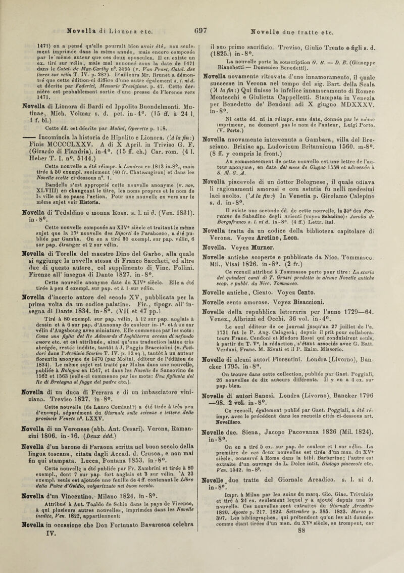 1471) on a pense qu’elle pourrait bien avoir été, non seule¬ ment imprime’e dans la même année, mais encore composée par le'même auteur que ces deux opuscules. 11 en existe un ex. tiré sur vélin, mais mal annoncé sous la date de 1471 dans le Calai, de MucCarthy n°. 3595 (v. Van Praet, Calai, des livres sur vélin T IV. p. 282). D’ailleurs Mr. Brunet a démon¬ tré que cette édition-ci diffère d’une autre également s. I. nid. et décrite par Federici, Memorie Trevigiane. p. 47. Cette der¬ nière est probablement sortie d’une presse de Florence vers 1471. Novella di Lionora di Bardi ed Ippolito Buondelmonti. Mu- tinae, Mich. Volmar s. d. pet. in-4°. (15 ff. à 24 1 L f. bl.) Cette éd. est décrite par Molini, Opere/le p. 118. —. Incomincia la historia de Hipolito e Lionora. ÇA la /in.) Finis MCCCCLXXV. A di X April. in Triviso G. F. (Girardo di Flandria). in-4°. (15 ff. ch.) Car. rom. (4 1. Heber T. I. n°. 5144.) Cette nouvelle a été réimpr. à Londres en 1813 in-80., mais tirée à 50 exempl. seulement (40 fr. Chateaugiron) et dans les Novelle scelle ci-dessous n°. !. Bandello s’est approprié cetté nouvelle anonyme (v. nov. XLVIII) en changeant le titre, les noms propres et le nom de l i ville où se passe l’action. Pour une nouvelle en vers sur le même sujet voir Historia. Novella di Tedaldino e monna Rosa. s. 1. ni d. (Ven. 1831). in-80. Cette nouvelle composée au XIV® siècle et traitant le meme sujet que la 17® nouvelle des Diporti de Parabosco, a été pu¬ bliée par Gamba. On en a tiré 80 exempl. sur pap. vélin, 6 sur pap. étranger et 2 sur vélin. Novella di Torella del maestro Dino del Garbo, alla quale si aggiunge la novella stessa di Franco Sacch.eti, ed altre due di questo autore, col supplimento di Vinc. Follini. Firenze ail’ insegna di Dante 1827. in-8°. Cette nouvelle anonyme date du XIV® siècle. Elle a été tirée à peu d exempl. sur pap. et à 1 sur vélin. Novella d’incerto autore del secolo XV, pubblicata per la prima volta da un codice palatino. Fir., tipogr. ail’ in¬ segna di Dante 1834. in-8°. (VII et 47 pp.) Tiré à 80 exempl. sur pap. vélin, à 12 sur pap. anglais à dessin et à 6 sur pap. d’Annonay de couleur in-1°. et k un sur vélin d’Augsbourg avec miniature. Elle commence par les mots : Corne una figlia del Re Adovardo d’lnghillerra accesa di nefando amore etc. et est attribuée, ainsi qu’une traduction latine très abrégée, restée inédite, tantôt à J. Poggio Bracciolini (v. Poli- dori dans V Archivio Slorico T. IV. p. 12 sq ), tantôt à un auteur florentin anonyme de 1470 (par Molini, éditeur de l’édition de 1834). Le même sujet est traité par Molza dans une nouvelle, publiée à Bologna en 1547, et dans les Novelle de Sansovino de 1562 et 1563 (celle-ci commence par les mots: Una figliuola del Re di Bretagna si fugge del padre etc.). Novella di un duca di Ferrara e di un imbasciatore vini- ziano. Trcviso 1827. in-8°. Cette nouvelle (de Lauro Comiani?) a été tirée à très peu d’exempl. séparément du Giornale suite scienze e letlere delle provincie Vende n°. LXXV. Novella di un Veronese (abb. Ant. Cesari). Verona, Raman- zini 1806. in-16. {Deux édd.) Novella d’un barone di Faraona scritta nel buon secolo délia lingua toscana, citata dagli Accad. d. Crusca, e non mai fin qui stampata. Lucca, Fontana 1853. in -8°. Cette nouvellq a été publiée par Fr. Zambrini et tirée à 80 exempl., dont 7 sur pap fort anglais et 3 sur vélin. ’A 23 exempl. seuls est ajoutée une feuille de 4 ff. contenant le Libro délia Pulce d’Ooidio, volgarizzalo nel buon secolo. Novella d’un Vincentino. Milano 1824. in-8°. Attribué & Ant. Toaldo de Schio dans le pays de Vicence, à qui plusieurs autres nouvelles, imprimées dans les Novelle inédite, Ven. 1822, appartiennent; Novella in occasione che Don Fortunato Bavaresca célébra IV. il suo primo sacrifizio. Treviso, Giulio Trento e figli s. d. (1825.) in -8°. La nouvelle porte la souscription O. B. — D. B. (Giuseppe Bianchetti — Domenico Benedetti). Novella novamente ritrovata d’uno innamoramento, il quale successe in Verona nel tempo del sig. Bart. délia Scala {'A la fin:) Qui finisse lo infelice innamoramento di Romeo Montecchi e Giulietta Cappelletti. Stampata in Veuezia per Benedetto de’ Bendoni adi X giugno MDXXXV. in- 8°. Ni cette éd. ni la réimpr. sans date, donnée par le même imprimeur, ne donnent pas le nom de l’auteur, Luigi Porto. (V. Porto.) Novella nuovamente intervenuta a Gambara, villa del Bre- sciano. Brixiae ap. Ludovieum Britannicum 1560. m-8°. (8 ff. y compris le front.) Au commencement de cette nouvelle est une lettre de l’aa- teur anonyme, en date del mese de Giugno 1558 et adressée à S. M. G. A. Novella piacevole di un dottor Bolognese , il quale odiava li ragionamenti amorosi e con astutia fu nelli medesimi laci auolto. ('A la fin:) In Venetia p. Girolamo Calepino s. d. in-8°. Il existe une secbnde éd. de cette nouvelle, la 35® des Por- relane de Sabadino degli Arienti (voyez Sabadino) : Jacobo de Borgofranco s. I. ni d. in-8°. (4 ff.) Lettr. ital. Novella tratta da un codice délia biblioteca capitolare di Verona. Voyez Aretino, Leon. Novella. Voyez Marner. Novelle antiche scoperte e pubblicate da Nice. Tommaseo. Mil., Visai 1826. in-8°. (2 fr.) Ce recueil attribué 5. Tommaseo porte pour titre: Lasloria dei quindeci canti di T. Grossi predella in alcune Novelle antiche scop. e pubbl. da Nice. Tommaseo. Novelle antiche, Ciento. Voyez Cento. Novelle cento amorose. Voyez Bisacoioni. Novelle délia repubblica letteraria per l’anno 1729—64. Venez., Albrizzi ed Occhi. 36 vol. in-4°. Le seul éditeur de ce journal jusqu’au 27 juillet de l’a. 1731 fut le P. Ang. Calogerà; depuis il prit pour collabora¬ teurs Franc. Cendoni et Medoro Rossi qui conduisirent seuls, à partir du T. Ve, la rédaction, s’étant associés avec G. Batt. Verdani, Franc. M. Rivati et il P. Raim. Missorio. Novelle di alcuni autori Fiorentini. Londra (Livorno), Ban- cker 1795. in-8°. On trouve dans cette collection, publiée par Gaet. Poggiali, 26 nouvelles de dix auteurs différents. Il y en a 4 ex. su*- pap. bleu, Novelle di autori Sanesi. Londra (Livorno), Bancker 1796 —98. 2 vol. in-8°. Ce recueil, également publié par Gaet. Poggiali, a été ré¬ impr. avec le précédent dans les recueils cités ci-dessous art. Novelliero. Novelle due. Siena, Jacopo Pacovanza 1826 (Mil. 1824). in- 8°. On en a tiré 5 ex. sur pap. de couleur et 1 sur vélin. La première de ces deux nouvelles est tirée d’un man. du XV® siècle, conservé à Rome dans la bibl. Barberine; l’autre est extraite d’un ouvrage de L. Dolce intit. Dialogo piacevole etc. Ven. 1542. in-8°. Novelle due tratte del Giornale Arcadico. s. 1. ni d. in-8°l Impr. à Milan par le3 soins du marq. Gio. Giac. Trivulzio et tiré à 24 ex. seulement lequel y a ajouté depuis une 3® nouvelle. Ces nouvelles sont extraites du Giornale Arcadico 1820. Agosto p. 217. 1822. Settembre p. 385. 1823. Mario p. 397. Les bibliographes, qui prétendent qu’on les ait données comme étant tirées d’un man. du XV® siècle, se trompent, car 88