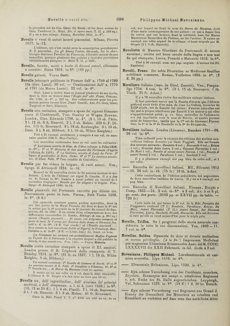 Novelle e ver si etc. G98 Philippus Michael Novenianus. la première est de Gio. Gher. De Rossi, et les deux antres de Gins. Tambroni (v. Melzi, Diz. d. opéré (mon. T. II. p. 249 sq.). Il y eu a une re'impr. Faenzu, Murabini 185(3. in-8°. Novelle e versi di autori incerti piacentini. Milano, Pirotta 1817. in -12. L’éditeur, qui s’est caché sous la souscription pseudonyme N. N. piacentino, fra gli Emonj Fenicio Dirceade, fut le chev. Giorgio Gaetano Parolini de Piacenza, ve'rilable auteur de pes nouvelles, quoique plusieurs des poésies y insérées paraissent véritablement antiques (v. Melzi T. II. p. 250). Novelle, facetie, motti e burle di diversi autori, riformate e corrette. Siena 1604. in-8°. (160 pp.) Novelle galanti. Voyez Casti. Novelle letterarie publicate in Firenze dall’ a. 1740 al 1769 (da Giov. Lami). 30 vol. — Continuazione dall’ a. 1770 al 1791 (da Marco Lastri). 22 vol. in-4°. Giov. Lami a inséré dans ce journal plusieurs de ses écrits, dont la liste se trouve dans VElogio dell' abb. Franc. Fontana. Fir. 1789. in-4°. p. 247 sq Ses collaborateurs pour les pre¬ mières années furent Giov. Pamf. Gentili, Ant. Fr. Gori, Giov. Targioni et Bart. Bianucci. Novelle otto rarissime, stampate a spese de’ signori Giacomo conte di Clanbrassill, Tom. Stanley et Wogan Browne. Londra, Giac. Edwards 1790. in-4°. (8 1. 10 sh. Paris. 2 1. 12 sh. 6 d, Hanrott. 2 1. 5 sh. Heber. 420 fr. F. Di- dot. 1 1 5 fr. Renouard. 8 1. 1 8 sh. Roxburghe. ' 3 1. 10 sh. Dent. 3 1. 8 sh. Hibbert. 5 1. 1 0 sh. White Knights.) Tiré à 25 exempl. seulement, y compris 4 sur vél. de mau¬ vaise qualité (598 fr. Mac-Carthy). Les nouvelles renfermées dans ce vol. sont les suivantes: 1° Lacrimosa novel/a di Giov. da U dîne (réimpr. à Udine 1828. ®°-)' 2 Historia di due amanti del Foriunuto (d’après l’édition de 1563). 4° La Giulietla, novella di Luigi da Porto. 5° Opéra di gratitudine di Bcrn I/icino. 6° et 7° Le amorose novelle, ecc. di Giust. Nelli. 8° Caso notabile da Cancel/iere. Novelle per far ridere le brigate, di varii autori. Ven., tipogr. di Alvisopoli 1824. in -1 6. Recueil de 24 nouvelles tirées de 24 auteurs anciens et mo¬ dernes. L’avjs de l’éditeur est signé B. Gamba. Il y a des ex. de format in-8°. Gamba a aussi publié un recueil de 5 nouvelles tragiques: Novelle per far piagnere le brigate. Ven., tipogr. di Alvisopoli 1830. in-16. Novelle piacevoli del Fortunato raccolte per diletto etc. Nuovamente poste in luce. Parma, Seth Viotto 1566. in-8°. (8 ff.) Cet opuscule contient quatre petites nouvelles, dont la sec. fait partie de la Moral Filosofa del Doni et dont la 4e est la même que la (3e nouvelle de la 6e journée du recueil de San- sovino, éd. de 1561. Il en existe deux réimpressions avec des différences essentielles (v. Gamba. Bibliogr. d. nov. p. 2(37 sq.) savoir (Nouelle piaceuoti ... Di nuovo eon diligentia stampate et poste in luce) ln Vcrona per Bastian dalle donne et Giouunni fra- telh s. d. m-8°. (4 ff. Car ronds.) et (Nouelle piaceuoti . . hora uenute in luce con alcuni Dubbi et Figure) ln Veneliap Hier Calepino s. d. in-8®. (8 ff. — Lettr. ital.) Av. front, en bois. Le Fortunato ici nommé est probablement Maffeo Taglielti ou Tajetti dit il Fortunato à la requête duquel a été publiée la Istona di due amanti etc. F en. 15(3-1. — Voyez Historia. Novelle scelte rarissime stampate a spese di XL amatori. Londra presso di R. Triphook délia stamperia di T. Bensley 1814. m-8°. (61 fr. en 1837. 1 1. 18 sh. White Knjghts. S sh. Hibbert.) Ce recueil contient: 1° Novella di Lionora di Bardi. 2° ei % amorose novelle di G. Nelli. 4» Gianfiore-e Filoména. 5«, 6< 7 Novelle tre .. di Marco du Mantova (voir ci-après). t » ’?*eXiSLe ^ e*.‘ SUr v®Iin en 2 vo1- dans la Bibl. Grenvi! L éditeur S. W. Singer n’a fait tirer en tout que 50 ex. Novelle tre , dell’ ingratitudine, dell’ avarizia de’ princ moderni, e dell’ eloquenza. s. 1. ni d. (vers 1550.) in-S (16, 12 et 20 ff.) 1 1. 4 sh. Pinelli. 7 1. lOsh. Borrorm à 1. 1 sh. Hanrott. 3 1. 3 sh. Heber. 41 fr. Ronouard. Dans la Bibl. Pinelli T. V. n°. 3340 est cité un ex. de vol. sur lequel se lisait le nom de Marco de Mantova, écrit d’une main contemporaine de cet auteur: ce qui a dojiné lieu de croire que cet homme, dont le véritable nom, fut Marco Mantovano Benavides de Padoue, en fut l’auteur. Il existe un exempl. sur vélin séparé de la réimpr. ci-haut soignée par M. Singer (3 1. 3 sh. Hanrott). Novelletta di Maestro Giordano da Pontremoli di autore anonimo , scritta nel buon secolo délia lingua e non mai fin qui stampata. Lucca, Franchi e Maionchi 1853. in-8°. Tiré à 20 exempl. num. sur pap. anglais. L’auteur fut Fr. Zambrini. Novelli, Franc. De urbis Florentiae ac Mediceae familiae nobilitate comment. Romae, Vuillettus 1603. in 4°. (2 ff. 28 pp.) Novelliero italiano (race, da Girol. Zanetti). Ven., Pasqua- ligo 1754. 4 tom. in-8°. (3 1. 15 sh. Borromeo. 1 th. Tieck. 25 fr. Asher.) Il y a 78 nouvelles tire'es des meilleurs auteurs italiens. Il faut pourtant savoir que la Novella d’incerlo que l’éditeur prétend avoir tirée d’un man. de Jean Le Gallois, trouvère du XIII® siècle, est de Zanetti lui-même: d’autres nouvelles ont été mal-à propos attribuées par Zanetti à un auteur à qui elles n’appartiennent point, p. ex. deux nouvelles de Cademosto ont été imprimées sous le nom de Brevio, et quatre portent celui de Sansovino, tandis que la lre est de Giovanni Fioren- tino, la 2e et la 4® de Bandello et la 3® de Straparola. Novelliero italiano. Londra (Livorno), Bancker 1791—98. 26 vol in - 8°. Titre collectif pour la réunion des éditions des anciens nou¬ vellistes italiens données par Gaet. Poggiali. Elle est formée des auteurs suivants : Bandello 9 vol. ; Boccaccio 4 vol. ; Erizzo 1 vol.; Gruzzini detto Lusca 2 vol.; Giovanni Fiorentino 2 vol.; De Mori l vol.; Novelle di alcuni autori Fiorent. 1 vol.; Novelle di autori Sanesi 2 vol.; Parabosco l vol.; Sacchelti 3 vol. Il y a plusieurs exempl. sur pap. bleu de cette coll., et 1 sur vélin. - Raccolta de’ novellieri italiani. Mil., Silvestri 1813 —16. 26 vol. in-16. (75 fr.) 10 th. Asher. Cette contrefaçon de l’édition précédente est augmentée de deux nouvelles inédites de Lasca. Il y en a 4 exempl. sur pap. bleu. - Raccolta di Novellieri italiani. Firenze, Borghi e Corap. 1833 — 34. 2 vol. in-8°. à 2 col. Av. 5 et 6 pl. gr. cont. des portr. (2502 pp. et XXVII pp. de table. — 1 20 fr.) Cette belle éd. qui forme le 5® vol. de la Bibl. Porlatile del Viaggiatore contient (T. I.) Bandello, Parabosco, Erizzo, De Mori, Autori Fiorentini. (T. II.) Autori Senesi, Ser Giovanni Fiorentino, Lasca, Sacchetti, Giraldi, Boccaccio. Elle est devenue si rare qu’elle se vend aujourd’hui pour le triple prix. Novello, Triffon. Su i progressi délia storia naturale con- siderata in tutte le sue disramazioni. Ven. 1809—11. 7 vol. in - 8°. Novellus, Baldus. Opuscula de dote et dotatis mulieribus et eorum privilegiis. ('A la fin:) Impressum Mediolani per magistrum Uldericum Scinzenceler Anno dni M. CCCC. LXXXXVII die XXII Februarii. in-fol. Goth. à 2 col. Novenianus, Philippus Michael. Lucubratiuncula et car- mina nonnulla. Lips. 1516. in-4°. - Elementale Hebraicum. Lips. 1520. in-4°. - Eyn schone Verordnung von der Pestilentz, ursaclien, Zeychen, Erczneyen mit sarnpt e. nützlicheu Régiment e. erb. Rathe der St. Halle zugeschrieben. Leyptzigk, Val. Schumann 1529. in-8°. (58 ff.) 1 fl. 30 kr. Butsch. - Eyn schone Verordnung vnd Régiment aus Grund d. Erzney die Gesundheit des Menschen zu erhalten vnd Krankheit zu verhüten auf dass man das natiirliche Alter