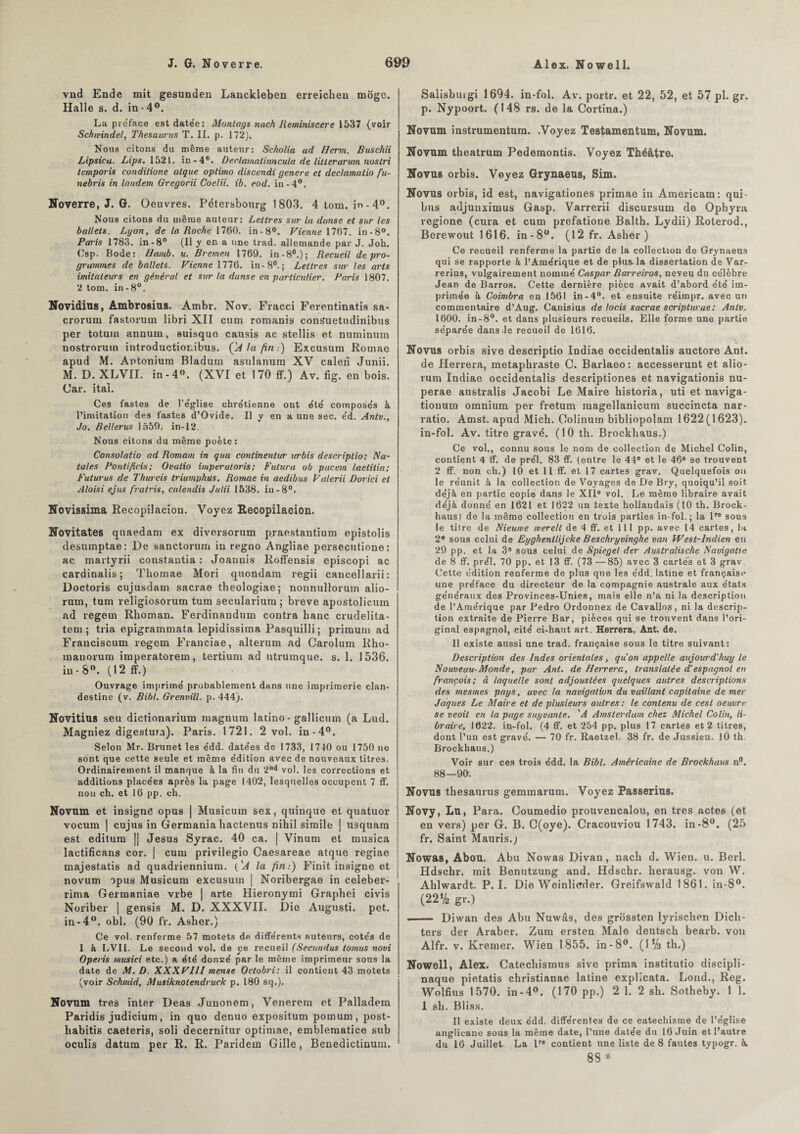 vnd Ende mit gesunden Lanckleben erreichen mogc. Halle s. d. in • 4°. La préfacé est datée: Montags nach Reminiscere 1537 {voir Schwindel, Thésaurus T. II. p. 172). Nous citons du même auteur: Scholia ad H crm. Buschii Lipsicu. Lips. 1521. in-4°. Dec.lamatiuncula de litlcrarwn nuslri lemporis conditione algue optimo discendi genere et declamatio fu- nebris in laudem Gregorii Coelii. ib. eod. in-4°. Noverre, J. G. Oeuvres. Pétersbourg 1803. 4 tom. in-4°. Nous citons du même auteur: Lettres sur lu danse et sur les ballets. Lyon, de la Roche 1760. in-8°. Vienne 1767. in-8°. Paris 1783. in -8° {Il y en a une trad. allemande par J. Joh. Osp. Bode: Bamb. u. Bremen 1769. in-8°.); Recueil dépro¬ grammés de ballets. Vienne 1776. in-8°.; Lettres sur les arts imitateurs en général et sur ta danse en particulier. Paris 1807. 2 tom. in-8°. Novidius, Ambrosius. Ambr. Nov. Fracci Ferentinatis sa- crorum fastorum libri XII cum romanis conSuetudiriibus per totuin annum, suisquo causis ac stellis et numinum nostrorum introductionibus. ÇA la fin .) Excusum Rornae apud M. Antonium Bladnm asulanura XV calen Junii. M. D. XLVII. in - 4°. (XVI et 170 ff.) Av. fig. en bois. Car. ital. Ces fastes de l’église chrétienne ont été composés à l’imitation des fastes d’Ovide. Il y en a une sec. éd. Antv., Jo. Bellerus 1559. in-12. Nous citons du même poète: Consolatio ad Romain in qua continentur urbis descriptio; Na¬ tales Pontificis; Ovalio imperatoris; Futura ob pucem laetitia; Futurus de Thurcis triumphüs. Rornae in aedibus Valerii Dorici et Aloisi ejus fratris, calendis Julii 1538. in-8°. Novissima Recopilacion. Voyez Hecopilacion. Novitates quaedam ex diversorum p.raestantium epistolis desumptae: De sanctorum in regno Angliae persecutione : aq martyrii constautia : Joannis Roffensis episcopi ac cardinalis; Thomae Mori quondam regii cancellarii: Doctoris cujusdam sacrae theologiae; nonnullorum alio- rum, tum religiosorum turn seculariura ; breve apostolicum ad vegem Rlioman. Ferdinandum contra hanc crudelita- tem ; tria epigrammata lepidissima Pasqnilli ; primum ad Franciscum regem Franciae, alterum ad Carolum Rho- manorum imperatorem, tertium ad utrumque. s. 1. 1536. in -8°. (12 ff.) Ouvrage imprimé probablement dans une imprimerie clan¬ destine (v. Bibl. Grenvill. p. 444). Novitius seu dictionarium magnum latino - gallicum (a Lud. Magniez digestura). Paris. 1721. 2 vol. in-4°. Selon Mr. Brunet les édd. datées de 1733, 1740 ou 1750 ne sont que cette seule et même édition avec de nouveaux titres. Ordinairement il manque à la fin du 20d vol. les corrections et additions placées après la page 1402, lesquelles occupent 7 ff. non ch. et 16 pp. ch. Novum et insigne opus | Musicum sex, quinque et quatuor vocum j cujus in Germania hactenus nihil simile | usquam est editura [| Jésus Syrac. 40 ca. | Vinum et musica lactificans cor. | cum privilegio Caesareae atque regiae majestatis ad quadriennium. ('A la fin:) Finit insigne et novum opus Musicum excusum | Noribergae in celeber- rima Germaniae vrbe | arte Hieronymi Graphei civis Noriber | gensis M. D. XXXVII. Die Augusti. pet. in-4°. obi. (90 fr. Asher.) Ce vol. renferme 57 motets de différents auteurs, cotés de I à LVIl. Le second vol. de ce recueil (Secundus tomus novi Operis musici etc.) a été donsé par le même imprimeur sous la date de M. D. XXX VIII mense Octobri: il contient 43 motets (voir Schmid, Musiknotendruck p. 180 sq.). Novum très inter Deas Junonem, Venerem et Palladem Paridis judicium, in quo denuo expositum pomum, post- kabitis caeteris, soli decernitur optimae, emblematice sub oculis datum per R. R. Paridem Gille, Benedictinum. Salisburgi 1694. in-fol. Av. portr. et 22, 52, et 57 pl. gr. p. Nypoort. (148 rs. de la Cortina.) Novum instrumentum. .Voyez Testamentum, Novum. Novum theatrum Pedemontis. Voyez Théâtre. Novus orbis. Voyez Grynaeus, Sim. Novus orbis, id est, navigationes primae in Americam: qui- bus adjunximus Gasp. Varrerii discursum de Ophyra regione (cura et cum prefatione Baltb. Lydii) Roterod., Berewout 1616. in-8°. (12 fr. Asher) Ce recueil renferme la partie de la collection de Grynaeus qui se rapporte à l’Amérique et de plus-la dissertation de Var- rerius, vulgairement nommé Caspar Barreiros, neveu du célèbre Jean de Barros. Cette dernière pièce avait d’abord été im¬ primée à Coimbra en 1561 in-4°. et ensuite réimpr. avec un commentaire d’Aug. Canisius de locis sacrae scriplurae: Antv. 1600. in-8°. et dans plusieurs recueils. Elle forme une partie séparée dans de recueil de 1616. Novus orbis sive descriptio Indiae occidentalis auctore Ant. de Herrera, metaphraste C. Barlaeo: accesserunt et alio- rum Indiae occidentalis descriptiones et navigationis nu- perae australis Jacobi Le Maire historia, uti et naviga- tiouum omnium per fretum raagellanicum succincta nar- ratio. Amst. apud Mich. Oolinum bibliopolam 1622(1623). in-fol. Av. titre gravé. (10 th. Brockhaus.) Ce vol., connu sous le nom de collection de Michel Colin, contient 4 ff. de prél. 83 ff. (entre le 44e et le 46e se trouvent 2 ff. non ch.) 10 et 11 ff. et 17 cartes grav. Quelquefois on le réunit à la collection de Voyages de De Bry, quoiqu’il soit déjà en partie copie dans le XIIe vol. Le même libraire avait déjà donné en 1621 et 1622 un texte hollandais (10 th. Brock¬ haus) de la même collection en trois parties in-fol.; la lte sous le titre de Nieuwe mereit de 4 ff. et ill pp. avec 14 cartes, la 2e sous celui de Eyghenllijcke Beschryvinghe van West-Indien eu 29 pp. et la 3e sous celui de Spiegel der Australische Navigatie de 8 ff. prél. 70 pp. et 13 ff. (73—85) avec 3 cartes et 3 grav. Cette e'dition renferme de plus que les édd. latine et française une préface du directeur de la compagnie australe aux états généraux des Provinces-Unies, mais elle n’a ni la description de l’Amérique par Pedro Ordonnez de Cavallos, ni la descrip¬ tion extraite de Pierre Bar, pièces qui se trouvent dans l’ori¬ ginal espagnol, cité ci-haut art. Herrera, Ant. de. Il existe aussi une trad. française sous le titre suivant: Description des Indes orientales, qu'on appelle aujourd'huy le Nouveau- Monde, par Ant. de Heirera, translatée d’espagnol en françois; à laquelle sont adjoustées quelques autres descriptions des tnesmes pays, avec la navigation du vaillant capitaine de mer Jaques Le Maire et de plusieurs autres : le contenu de cest oeuvre se veoit en la page suyvante. 'A Amsterdam chez Michel Colin, li¬ braire, 1622. in-fol. (4 ff. et 254 pp. plus 17 cartes et 2 titres, dont l’un est gravé. — 70 fr. Raetzel- 38 fr. de Jussieu. 10 th. Brockhaus.) Voir sur ces trois édd. la Bibl. Américaine de Brockhaus n°. 88—90. Novus thésaurus gemmarum. Voyez Passerius. Novy, Lu, Para. Coumedio prouvencalou, en très actes (et en vers) per G. B. C(oye). Cracouviou 1743. in-8°. (25 fr. Saint Mauris.; Nowas, Abou. Abu Nowas Divan, nach d. Wien. u. Berl. Hdschr. mit Benutzung and. Hdschr. lierausg. von W. Aklwardt. P. I. Die Weinlierder. Greifswald 1861. in-8°. (22% gr.) —— Diwan des Abu Nuwâs, des grossten lyrischen Dich- ters der Araber. Zum ersten Male deutsek bearb. von Alfr. v. Kremer. Wien 1855. in-8°. (1% th.) Nowell, Alex. Catecliismus sive prima institutio discipli- naque pietatis christianae latine explicata. Lond., Reg. Wolfius 1570. in-4°. (170 pp.) 2 1. 2 sh. Sotheby. 1 1. 1 sh. Bliss. Il existe deux édd. différentes de ce catéchisme de l’église anglicane sous la même date, l’une datée du 16 Juin et l’autre du 16 Juillet. La lre contient une liste de 8 fautes typogr. à. 88 *