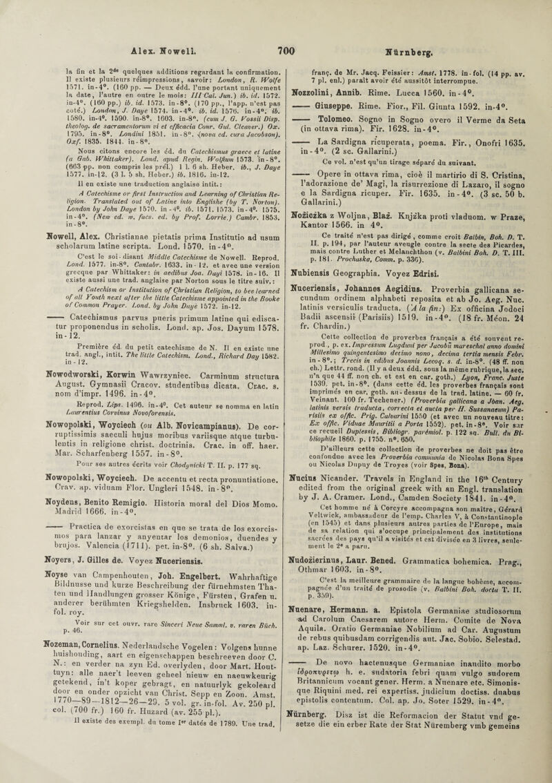 la fin et la 2de quelques additions regardant la confirmation. Il existe plusieurs réimpressions, savoir: London, R. Wolfe 1571. in-4°. (160 pp. — Deux édd. l’une portant uniquement la date, l’autre en outre le mois: III Cal. Jun.) ib. id. 1572. in-4°. (160 pp.) ib. id. 1573. in-8°. (170 pp., l’app. n’est pas cote'.) London, J. Daije 1574. in-4°. ib. id. 1576. in-4°. ib. 1580. in-4°. 1590. in-8°. 1603. in-8°. (cum J. G. Fossii Disp, theolog. de sacramenlorum vi et efficacia Conr. Gui. Cleaver.) Ox. 1795. in-8°. Londini 1851. in-8°. (nova cd. cura Jacobson). Oxf. 1835. 1844. in-8°. Nous citons encore les éd. du Catecbismus graece et lutine (a Gab. Whittuker). Lond. apud Regin. Wolftum 1573. in-8°. (663 pp. non compris les pre'l.) 1 1. 6 sh. Heber. ib., J. Daye 1577. in-12. (3 1. 5 sh. Heber.) ib. 1816. in-12. 11 en existe une traduction anglaise intit. : A Catéchisme or firsl Instruction and Learning of Christian Re¬ ligion. Translaled out of Latine into Engtishe (bg T. Norton). London by John Daye 1570. in-4°. ib. 1571. 1573. in-4°. 1575. in-4°. (New ed. w, facs. ed. by Prof. Lorrie.) Cumbr. 1853* in - 8°. franç. de Mr. Jacq. Feissier: Amst. 1778. in-fol. (14 pp. av. 7 pl. enl.) paraît avoir été' aussitôt interrompue. Nozzolini, Annib. Rime. Lucca 1560. in-4°. - Giuseppe. Rime. Fior., Fil. Ginnta 1592. in-4°. ■ Tolomeo. Sogno in Sogno overo il Verme da Seta (in ottava rima). Fir. 1628. in-4°. - La Sardigna ricuperata, poema. Fir., Onofri 1635. in-4°. (2 sc. Gallarini.) Ce vol. n’est qu’un tirage séparé du suivant. -Opéré in ottava rima, cioè il martirio di S. Cristina, l’adorazione de’ Magi, la riaurrezione di Lazaro, il sogno e la Sardigna ricuper. Fir. 1635. in - 4°. (3 sc. 50 b. Gallarini.) Noziczka z Woljna, Blaz. Knjz'ka proti vladnom. w Praze, Kantor 1566. in 4°. Noweli, Alex. Christianae pietatis prima Institutio ad usum scholarum latine scripta. Lond. 1570. in-4°. C’est le soi-disant iMiddle Catéchisme de Noweli. Reprod. Lond. 1577. in-8°. Cantabr. 1633. in - 12. et avec une version grecque par Whittaker: in aedibus Joa. Dayi 1578. in-16. U existe aussi une trad. anglaise par Norton sous le titre suiv, : A Catéchisai or Institution of Christian Religion, to bee learned of ail Vouth next a/ter llie liltle Catéchisme appointed in the Booke of Common Prayer. Lond. by John Daye 1572. in-12. - Catechismus parvus pueris primum latine qui edisca- tur proponendus in scholis. Lond. ap. Jos. Dayum 1578. in-12. Première ed. du petit catéchisme de N. Il en existe une trad. angl., intit. The Utile Catechism. Lond., Richard Day 1582. in - 12. Nowodworski, Korwin Wawrzyniec. Carminum structura August. Gymnasii Cracov. studentibu3 dicata. Crac. s. nom d’impr. 1496. in-4°. Reprod. Lips. 1496. in-4°. Cet auteur se nomma en latin Laurentius Corvinus Novoforensis. Nowopolski, ’Woÿcieoh (ou Alb. Novicampianus). De cor- ruptissimis saeculi hujus moribus variisque atque turbu- lentis in religione christ, doctrinis. Crac, in off. haer. Mar. Scharfenberg 1557. in-8°. Pour ses autres écrits voir Chodynicki T. II. p. 177 sq. Nowopolski, Woyciech. De accentu et recta pronuntiatione. Crav. ap. viduam Flor. Ungleri 1548. in-8°. Noydens, Benito Remigio. Historia moral del Dios Momo. Madrid 1666. in-4°. —— Practica de exorcistas en que se trata de los exorcis- mos para lanzar y anyentar los demonios, duendes y brujos. Valencia (1711). pet. in-8°. (6 sh. Salva.) Noyers, J. Gilles de. Voyez Nuceriensis. Noyse van Campenhouten, Joh. Engelbert. Wahrhaftige Bildnusse und kurze Beschreibung der fürnehmsten Tha- ten und llandlungen grosser Konige , Fürsten , Grafen u. anderer berühmten Kriegshelden. Insbruck 1603. in¬ fol. roy. Voir sur cet ouvr. rare Sinceri Nette Samml. v. raren Biich. p. 46. Nozeman, Cornélius. Nederlandsche Vogelen: Volgens hunn huishouding, aart en eigenschappen beschreeven door ( N.: en verder na zyn Ed. overlyden, door Mart. Houi tuyn : aile naer t leeven geheel nieuw en naeuwkeuri getekend, in’t koper gebragt, en natuurlyk gekolear en onder °pzicht van Christ. Sepp en Zoon. Amsi V*^12—26—29. 5 vol. gr. in-fol. Av. 250 p] col. ( i00 fr.) 160 fr. Huzard (av. 255 pl.). 11 existe des exempl. du tome I datés de 1789. Une trad Ce traité n’est pas dirigé , comme croit Balbin, Boh. D. T. II. p. 194, par l’auteur aveugle contre la secre des Picardes, mais contre Luther et Melanchthon (v. Balbini Boh. D. T. III. p. 181. Prochaska, Comm. p. 336). Nubiensis Geographia. Voyez Edrisi. Nuceriensis, Johannes Aegidius. Proverbia gallicana se- cundum ordinem alphabeti reposita et ab Jo. Aeg. Nue. latinis versiculis traducta. ('J la (in-.) Ex officina Jodoci Badii ascensii-(Parisiis) 1519. in-4°. (18 fr. Méon. 24 fr. Chardin.) Cette collection de proverbes français a été souvent re¬ prod , p. ex. Imprcssum Lugduni per Jacobu mareschal anno domini Mitlesimo quingentesimo detimo nono, décima ter lia mensis Febr. in - 8°. ; Trecis in edibus Joannis Lecoq. s. d. in-8°. (48 ff. non ch.) Lettr. rond. (Il y a deux édd. sous la même rubrique, la sec. n’a que 44 ff. non ch. et est en car. goth.) Lyon, Franc. Juste 1539. pet. in-8°. (dans cette éd. les proverbes français sont imprimés en car. goth. au-dessus de la trad. latine. — 60 fr. Veinant. 100 fr. Tccliener.) (Proverbia gallicana a Jôan. Aeg. latinis versis traducta, correcla et aucta per II. Sussanaeum) Pa- risiis ex offte. Prig. Calvarini 1550 (et avec un nouveau titre: Ex offte. Viduae Mauritii a Porta 1552). pet. in-8°. Voir sur ce recueil Duplessis, Bibliogr. parémiol. p. 122 sa. Bull, du Bi¬ bliophile 1860. p. 1755. n°. 650. D’ailleurs cette collection de proverbes ne doit pas être confondue avec les Proverbia communia de Nicolas Bona Spes ou Nicolas Dupuy de Troyes (voir Spes, Bona). Nucius Nicander. Travels in England in the I6,h Century edited from the original greek with an Engl, translation by J. A. Cramer. Lond., Caraden Society 1841. in-4°. Cet homme né à Corcyre accompagna son maître, Gérard Veltwick, ambassadeur de l’einp. Charles V, à Constantinople (en 1545) et dans plusieurs autres parties de l’Europe, mais de sa relation qui s’occupe principalement des institutions sacrées des pays qu’il a visités et est divisée en 3 livres, seule¬ ment le 2® a paru. Nudozierinus, Laur. Bened. Grammatica bohemica. Prag., Othrnar 1603. in - 8°. C’est la meilleure grammaire de la langue bohème, accom¬ pagnée d’un traité de prosodie (v. Balbini Boh. docta T. II. p. 359). Nuenare, Hermann, a. Epistola Germaniae studiosorum ad Carolum Caesarem autore Herm. Comité de Nova Aquila. Oratio Germaniae Nobilium ad Car. Augustum de rebus quibusdam corrigendis aut. Jac. Sobio. Selestad. ap. Laz. Schurer. 1520. in-4°. - De novo haetenusque Germaniae inamlito morbo lÜQonvQtKo h. e. sndatoria febri quam vulgo sudorem Britannicum vocant gener. Herm. a Nuenare etc. Simonis- que Riquini med. rei expertisa, judicium doctiss. duabus epistolis contcntum. Col. ap. Jo. Soter 1529. in-4°. Nürnberg. Disz ist die Reformaeion der Statut vnd ge- setze die ein erber Rate der Stat Nüremberg vmb gemeins