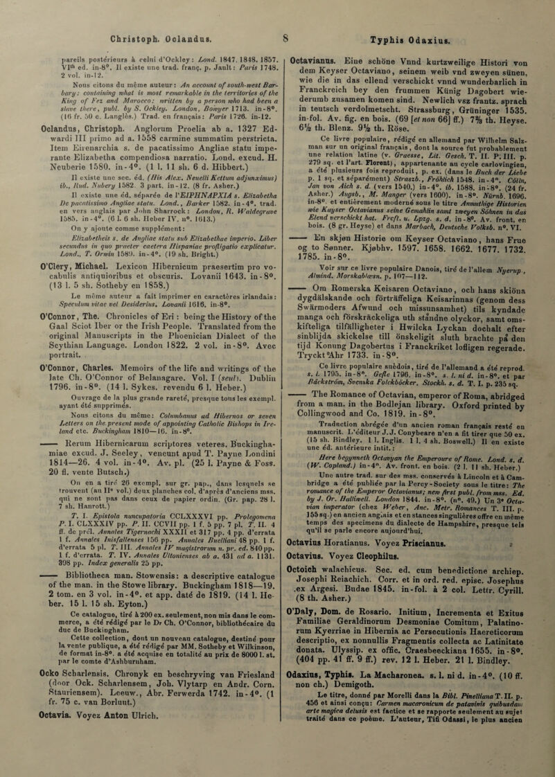 pareils poste'rieurs à celui d’Ockley : Lond. 1847. 1848. 1857. Vllh ed. in-8°. Il existe une trad. franç. p. Jault: Paris 1748. 2 vol. in-1 2. Nous citons du même auteur: An account of south-west Bar- bar y : containing nhat is niost remarkable in the territories of the King of Fez and Marocco; wrillen by a person who had been a slave t/iere, publ. by S. Oekley. London, Boivyer 1713. in-8°. (1(5 fr. 50 c. Langlès.) Trad. en français: Paris 1726. in-12. Oclandus, Christoph. Anglorum Proelia ab a. 1327 Ed- wardi III primo ad a. 1558 carminé summatim perstricta. Item Eirenarchia s. de pacatissimo Angliae statu impe- rante Elizabetha compendiosa narratio. Lond. excud. H. Ncuberie 1580. in-4°. (1 1. 11 sli. 6 d. Hibbert.) Il existe une sec. éd. (His Alex. Neuelli Kctlum adjunximus) ib., Had. Nubei-y 1582. 3 part, in-12. (8 fr. Asher.) Il existe une êd. se'pare'e de VEIPHNAPXIA s. Elizabetha l)e pacatissimo Angliae statu. Lond., Parker 1582. in-4°. trad. en vers anglais par John Sharrock: London, R. Waldcgrave 1585. in-4°. (6 1. 6 sh. Heber IV. n°. 1613.) On y ajoute comme supple'ment: Elizabetheis s. de Angliae statu sub Elizabethae imperio. Liber secundus in quo praeter caetera Ilispaniae profligatio explicatur. Lond., T. Orwin 1580. in-4°. (19 sh. Bright.) O’Clery, Michael. Lexicon Hibernicum praesertim pro vo- cabulis antiquioribus et obscuris. Lovanii 1643. in-8°. (13 1. 5 sh. Sotheby en 1858.) Le même auteur a fait imprimer en caractères irlandais: Spéculum vitae vel Desiderius. Lovanii 1616. in-8°. O’Connor, The. Chronicles of Eri : being the History of the Gaal Sciot Iber or the Irish People. Translated from the original Manuscripts in the Phoenician Dialect of the Scythian Language. London 1822. 2 vol. in-8°. Avec portrait. . O’Connor, Charles. Memoirs of the life and writings of the late Ch. O’Connor of Belanagare. Vol. I {seul). Dublin 1796. in -8°. (14 1. Sykes. revendu 6 1. Heber.) Ouvrage de la plus grande rarete', presque tous les exempl. ayant été supprime's. Nous citons du même: Columbanus ad Hibernos or seven Lellers on the.present mode of appointing Calholic Bishops inlre- land etc. Buckingham 1810—16. in-8°. - Rerum Hibernicarum scriptores veteres. Buckingha- miae excud. J. Seeley, veneunt apud T. Payne Londini 1814—26. 4 vol. in-4°. Av. pl. (25 1. Payne & Foss. 20 fl. vente Butscli.) On en a tire 26 exempl. sur gr. pap., dans lesquels se trouvent (au IIe vol.) deux planches col. d’après d’anciens mss. qui ne sont pas dans ceux de papier ordin. (Gr. pap. 28 1. 7 sh. Hanrott.) T. I. Epislola nuncupaloria CCLXXXVI pp. Prolegomena P. I. CLXXXIV pp. P. II. CCVII pp. 1 f. 5 pp. 7 pl. T. II. 4 ff. de prel. Annales Tigernachi XXXII et 317 pp. 4 pp. d’errata 1 f. Annales Inisfallenses 156 pp. Annales Buclliani 48 pp. 1 f. d’errata 5 pl. T. III. Annales IV magislrorum n. pr. ed. 840pp. 1 f. d’errata. T. IV. Annales Uttonienses ab a. 431 ad a. 1131. 398 pp. Index generalis 25 pp. ■■ ■ — Bibliotheca raan. Stowensis: a descriptive catalogue of the man. in the Stowe library. Buckingham 1818—19. 2 tom. en 3 vol. in-4°. et app. daté de 1819. (14 1. He¬ ber. 15 1. 15 sh. Eyton.) Ce catalogue, tiré à 200 ex. seulement, non mis dans le com¬ merce, a été rédigé par le Dr Ch. O’Connor, bibliothécaire du duc de Buckingham. Cette collection, dont un nouveau catalogue, destiné pour la vente publique, a été rédigé par MM. Sotheby et Wilkinson, de format in-8°. a été acquise en totalité au prix de 80001. st. par le comte d’Ashburnham. Ocko Scbarlensis. Chronyk en beschryving van Friesland (door Ock. Scharlensem, Joh. Vlytarp en Andr. Corn. Stauriensem). Leeuw., Abr. Ferwerda 1742. in-4°. (1 fr. 75 c. van Borluut.) Octavia. Voyez Anton Ulrich. Octaviantxs. Line schône Vnnd kurtzweilige Histori von dem Keyser Octaviano, seinem weib vnd zweyen siinen, wie die in das ellend verschickt vnnd wunderbarlich in Franckreich bey den frummen Künig Dagobert wie- derumb zusamen komen sind. Newlich vsz frantz. sprach in teutsch verdolmetscht. Strassburg, Grüninger 1535. in fol. Av. fig. en bois. (69 [el non 66] ff.) 7% th. Heyse. 6V2 th. Blenz. 9% th. Rose. Ce livre populaire, rédigé en allemand par Wilhelm Salz- man sur un original français , dont la source fut probablement une relation latine (v. Graesse, Lit. Gesch. T. II. P; III. p. 279 sq. et 1 art. Florent), appartenante au cycle carlovingien, a été plusieurs fois reproduit, p. ex. (dans le Buch der Liebe p. 1 sq. et séparément) Straszb., Frôhlich 1548. in-4°. Colin, Jan von Aich s. d. (vers 1540.) in-4°. ib. 1588. in-8°. (24 fr. Asher.) Augsb., M. Manger (vers 1600). in-8°. Nürnb. 1696. in-8°. et entièrement moderné sous le titre Anmuthige Historien wie Kayser Octavianus seine Gemahlin saint zweyen Sôhnen in das Elend verschickt hat. Frcft.u. Lpzg. s. d. in-8°. Av. front, en bois. (8 gr. Heyse) et dans Marbach, Deidsche. Volksb. n°. VI. - En skjon Historié orn Keyser Octaviano, hans Frue og to Sonner. Kjebhv. 1597. 1658. 1662. 1677. 1732 1785. in - 8°. Voir sur ce livre populaire Danois, tiré de l’allem Nuerup A/mind. Morskablœsn. p. 107—112. —— Om Romerska Keisaren Octaviano, och hans skiona dygdalskande och fortrâffeliga Keisarinnas (genom dess Swarmoders Afwund och inissunsamliet) tils kyndade manga och forskrâckeliga uth standne olyckor, samt oms- kifteliga tilfalligheter i Hwilcka Lyckan dochalt efter sinblijda skickelse till ônskeligit sluth brachte pâ den tijd Konung Dagobertus i Franckriket lofligen regerade. Tryckt°Ahr 1733. in-8°. Ce livre populaire suédois, tiré de l’allemand a été reprod s. t. 1795. in-8°. Gefle 1796. in-8°. s. /. nid. in-8°. et par Bdekstrôm, Svenska Folckbôcker. Stockh. s. d. T. I. p. 235 sq. -~ The Romance of Octavian, emperor of Rotna, abridged from a man. in the Bodlejan library. Oxford printed by Collingwood and Co. 1819. in-8°. Traduction abregee d’un ancien roman français resté en manuscrit. L éditeur J. J. Conybeare n’en a fit tirer que 50 ex. (15 sh. Bindley. 1 1. Inglis. 1 1. 4 sh. Boswell.) Il en existe une éd. antérieure intit. : Here begynnelh Oclavyan the Emperoure of Home. Lond. s. d. (IV. Copland.) in-4. Av. front, en bois. (2 1. 11 sh. Heber.) Une autre trad. sur des mss. conservés à Lincoln et à Cam¬ bridge a été publiée par la Percy-Society sous le titre: The romance of the Emperor Octavianus; new firsl publ. from mss. Ed. by J. Or. Halliwell. London 1844. in-8°. (n°. 49.) Un 3« Octa¬ vian imperator (chez Weber, Ane. Metr. Romances T. III. p. 155sq.)en ancien anglais et en stances singulières offre en même temps des specimens du dialecte de Hampshire, presque tels qu’il se parle encore aujourd’hui. Octavius Horatianus. Voyez Priscianus. Octavius. Voyez Cleophilus. Octoich walachicus. Sec. ed. cum benedictione archiep. Josephi Reiachich. Corr. et in ord. red. episc. Josephus .ex Argesi. Budae 1845. in-fol. à 2 col. Lettr. Cyrill. (8 th. Asher.) O’Daly, Dom. de Rosario. Initium, Incrementa et Exitus Familiae Geraldinorum Desmoniae Comitum, Palatino- rum Kyerriae in Hibernia ac Persecutionis Haereticorum descriptio, ex nonnullis Fragments collecta ac Latinitate donata. Ulyssip. ex offic. Craesbeeckiana 1655. in-8°. (404 pp. 41 ff. 9 ff.) rev. 12 1. Heber. 21 1. Bindley. Odaxius, Typhis. La Macharonea. s. 1. ni d. in-4°. (10 ff. non ch.) Demigoth. Le titre, donné par Morelli dans la Bibl. PinellianaT.il. p. 456 et ainsi conçu: Carmen macaronicum de palavinis quibusdam arte magiea delusis est factice et se rapporte seulement au sujet traité dans ce poème. L’auteur, Tifi Odassi, le plus ancien