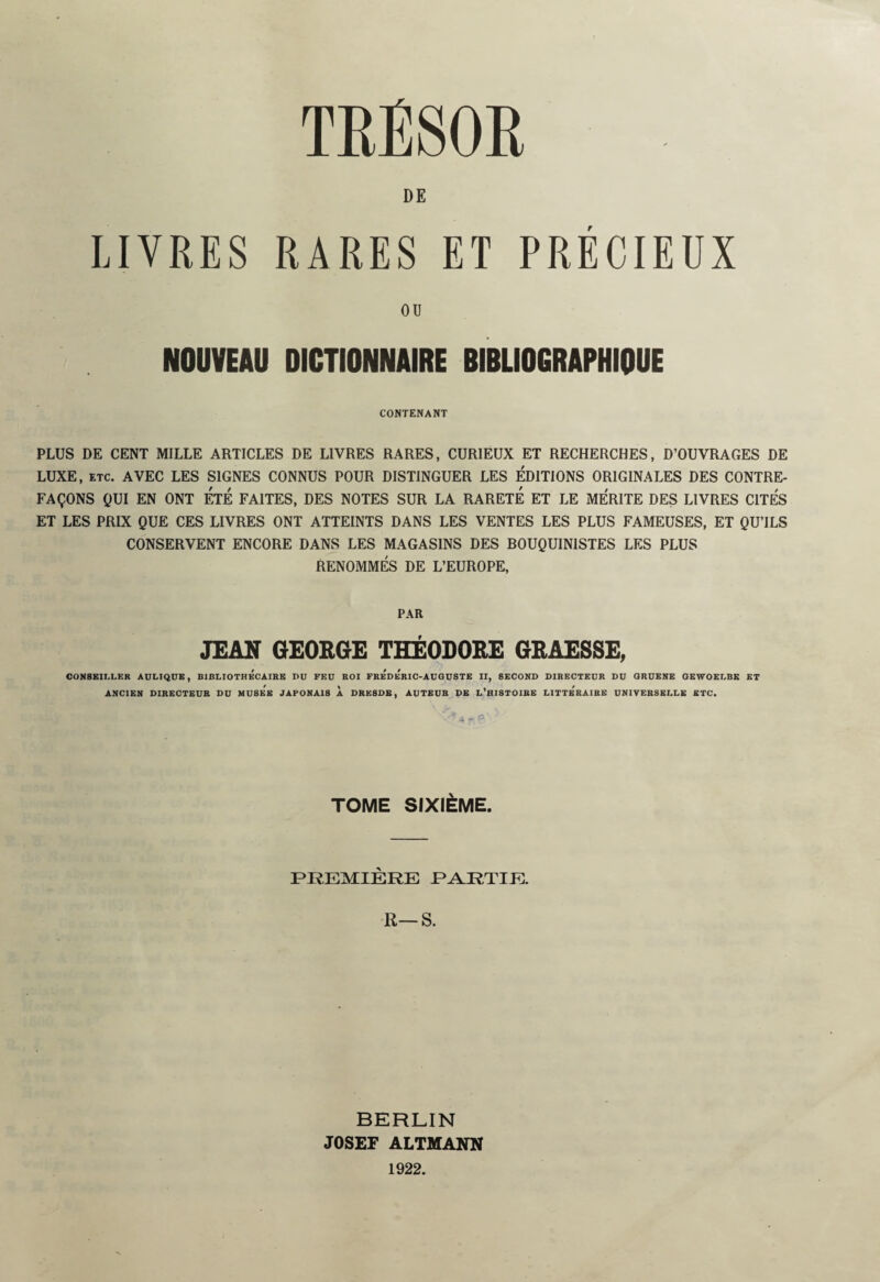 TRÉSOR DE LIVRES RARES ET PRÉCIEUX OU NOUVEAU DICTIONNAIRE BIBLIOGRAPHIQUE CONTENANT PLUS DE CENT MILLE ARTICLES DE LIVRES RARES, CURIEUX ET RECHERCHES, D’OUVRAGES DE LUXE, etc. AVEC LES SIGNES CONNUS POUR DISTINGUER LES ÉDITIONS ORIGINALES DES CONTRE¬ FAÇONS QUI EN ONT ÉTÉ FAITES, DES NOTES SUR LA RARETE ET LE MERITE DES LIVRES CITES ET LES PRIX QUE CES LIVRES ONT ATTEINTS DANS LES VENTES LES PLUS FAMEUSES, ET QU’ILS CONSERVENT ENCORE DANS LES MAGASINS DES BOUQUINISTES LES PLUS RENOMMÉS DE L’EUROPE, PAR JEAN GEORGE THÉODORE GRAESSE, CONSEILLER AULIQUE, BIBLIOTHECAIRE DU FEU ROI FREDERIC-AUGUSTE II, SECOND DIRECTEUR DU ORUENE GEWOELBK ET ANCIEN DIRECTEUR DU MUSEE JAPONAIS À DRESDE, AUTEUR DE L’HISTOIRE LITTe'rAIRE UNIVERSELLE ETC. TOME SIXIÈME. PREMIÈRE PARTIE. R—S. BERLIN JOSEF ALTMANN 1922.