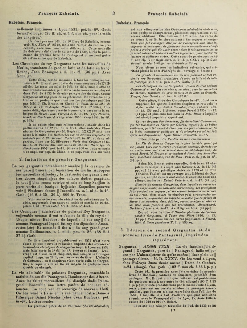 Rabelais, François. uellement imprimées a Lyon 1533. pet. in-8°. Goth. format'allongé. (23 ff. ch. et 1 f. non ch. pour la table des chapitres.) Ce n’est pas une edit. du lor livre dé Rabelais, comme croit Mr. Eberl n® 18512, mais une réimpr. du volume pré¬ cédent, avec une conclusion différente. Cette nouvelle fin doit avoir été ajoutée au texte de 1532, après la publi¬ cation du premier livre de Pantagruel et ne peut guère être d’un autre que de Rabelais. Les Chroniques du roy Gargantua avec les merveilles de Merlin, translatez de grec en latin et de latin en franç. Rouen, Jean Besongno s. d. in-12. (36 pp.) Avec front, gr. Cette édit., restée inconnue à tous les bibliographes, même àMr. Bruuet, peut dater du commencement du XVII* siècle. Le texte est celui de l’éd. de 1532, mais il offre de nombreuses variantes; p. e. il n’a pas le morceau remplaçant dans l’éd. de 4533 le dernier paragraphe du chap. Comme Gargantua mit ung géant en sa gibessiere. En revanche on y trouve un prologue que n’ont pas les chroniques publiées par MM. J. Cb. Brunet et Chenu (v. Calai, de la bibl. de Mr. J. B. Th. de Jonghe. Brux. 1860. T. I. n° 3034). Une autre édit., également restée inconnue, a paru sons la ru¬ brique de Bouen, Dav. Ferrand s. d. in-12. (voy. Hanslik, Gesch. u. Beschreib. d. Prag. U nia. Bibl. Prag 1851. in-8®. p. 395.) h en existe plusieurs réimpressions , savoir dans les préliminaires du 2* vol. de la trad. allemande'des Chro¬ niques de Gargantua par M. Regis (p. LXXXIV sq.), une autre & la suite des Recherches sur les éditions originales de Rabelais par J. Ch. Brunet. Paris 1852. in-8°. et deux sé¬ parées, l’une par M. Silvesire: Paris cher. Crapelet 1815. in-16. et l’autre due aux soins de Chenu: Paris, typ. de Panckoucke 1853. pet. in-12. (tirée à 100 ex., non compris 4 exempl. sur pap. de Chine, 4 en pap. rose et 2 sur vél.) 2. Imitations du premier Gargantua. Le roy gargantua notablement' omelye || la création de ses pere || t mere par loperation de merlin Auecques les merueilles di||celuy, la destructiô des geans l atti¬ trés choses singulières des enfàces dudict gargàtua, le tout || bien reueu corrige et mis au long Sce||lon la pure vérité de lantique hy||stoire Esquelles pourrez voir || Plusieurs choses || Incredibles. s. 1. ni d. in-4°. Goth. (16 ff. à 35—36 1.) 800 fr. Tross. Voir sur cette seconde rédaction de cette tameuse fa¬ cétie, augmentée d’un quart au moins et portée de 18 cha¬ pitres à 23: Tross Catal. XVLI. 1855. n° 4497. Les Croniques || hdmirables du puissant Roy Gargantua en||semble comme il eut a femme la fille du roy de || Utopie nômee Badebec, de laquelle il eut ung || filz nomme Pantagruel lequel fut roy des dipsodes t Aman- rottes (sic) Et commet il fist a || fin ung grand gean nomme Gallimassue. s. 1. ni d. pet. in 8°. (68 ff. à 27 1.) Goth. Ce livre imprimé probablement en 1534 n’est autre chose qu’une nouvelle rédaction amplifiée des Grandes et inestimables chroniques de Gargantua iropr. à Lyon en 1532, mais faite après la 3° éd. in-4°. (voyez ci-dessus). L’ou¬ vrage est divisé eu 41 chapitres, non compris le Prologue capital, impr. en 24 lignes, au verso du titre. 'L'histoire de Galimassu, en 8 chapitres vient après celle de Gargan¬ tua, k laquelle elle se lie au moyen de quelques mots ajoutés ou changés. La vie admirable du puissant Gargantua, ensemble la natiuite de son filz Pantagruel. Dominateur des Altérez. Auec les faietz merueilleux du disciple dudit Panta¬ gruel. Ensemble une lettre patète de nouueau ad- ioustee. Le tout veu et recorrige de nouveau 1546. On les vend a Paris en la rue neuue nostre Dame a l’Enseigne Sainct Nicolas (chez Jean Bonfons). pet. in-8°. Lettres rondes, La première pièce de ce vol. rare (La vie admirable) Rabelais, François. est une réimpression des Chron.ques admirables ci-dessus, avec quelques changements-, plusieurs suppressions et di¬ verses additions. Elle finit au f. 75e recto. Au verso de ce même f. se lit le titre suivant: Les voyages et naviga¬ tions que fist Panurge: disciple de Pantagruel aux isles in- cogneues et estrunges: de plusieurs choses merueilleuses et dif¬ ficiles a croire quit dit auoir veues; dont il fuit nurration en ce présent volume et plusieurs aiillres ioyensilez; pour inciter les lecteurs et auditeurs a rire. Cette seconde partie occupe 49 ff. non ch. Voir Regis ouvr. c. T II. p. CXLV sq. et Gust Brunet, Eludes biblioyr. sur Rubelais p. 28 sq. Nous citons encore les imitations suivantes, qui mé¬ ritent plutôt le nom d’abrégés de l’ouvrage ci-dessus: La grande et merucitleuse vie du très puissant et très re- doutte roy Gargantua, translatée de grec en latin et de latin en françoys. s. I. ni d. pet. in-8°. Goth. (5 ff.) Les chroniques du roi Gargantua, cousin du 1res redouté Galimassuë et qui fut son père et sa mère, avec les merveilles de Merlin, translaté de grec en latin et de latin en francois. Troyes, Jean 'Oudot s. d. in - 16. (32 ff. 1 Cette pièce, tirée des Chroniques in-4°. , dont on a supprimé les quatre derniers chapitres et retouché le style, a été reproduit à Grenoble, Gasp. Cabanel 1730. in-12. (36 pp.), à Rouen, veuve Oursel (1735) in-12. (24 pp.) et plusieurs fois pour la Bibl. Bleue à laquelle cet abrégé populaire appartient. Le 1res éloquent Pundurnussns, fils du vaillant Galimassuë, qui fut transporte en Faerie par Oberon, lequel y fil de belles vaillances, puis fut amené à Paris par son pere Galimassuë, là où il tint conclusions publiques et du triomphe qui lui /ut fait après ses dispulutions. Lyon, Olivier Arnoullel. in-8°. Pièce citée par Du Verdier au mot Pundarnassus. La Vie du fameux Gargantua le plus terrible géant qui ait jamais paru sur la téire; traduction nouvelle, dressée sur un ancien man. qui s'est trouvé dans la bibliotèque (sic) du grand Mogol. 'A Troyes et se vendent à Paris, chez Jean Mu- sier, marchand libraire, rue du Petit- Pont s. d. pet. in-8°. .(63 pp.) Selon Mr. Brunet cette rapsodie, divisée en 23 cha¬ pitres et réimpr. à Troyes chez Garnier s. d. in-12. (46 pp. et 1 f.) avec privilèges datés de 1728 et de 1738 (I fr. 50 c. Taylor) est un ouvrage tout différent du Gar¬ gantua, adopté daus la Bibl. Bleue. Il en existe aussi une réimpr, moderne: Epinal, Pellerin s. d. in-12. (41 pp.) Histoire du fameux Gargantua, dans laquelle on verra son origine surprenante, sa naissance merveilleuse, ses prodigieux faits pendant ses voyages, et ses actions éclatantes au service du roi Arlus, dans toutes les victoires qu’il a remportées sur ses ennemis, augmentée du superbe mausolée que ce prince fit élever à-sa mémoire; dern. édition, revue, corrigée et mise en un plus beau français que les précédentes■ Montbéliard, Deckherr frères s. d. in-12. Av. 3 fig. eu bois. (32 pp.) Reprod. sous le titre A'Histoire plaisante de l’incom¬ parable Gargantua, à Tours chez Placé 1836. in 12. (15 pp.) Voir aussi sur ces livres populaires-là Nisard, Hist. d. Vivres populuires T. I. p. 536 sq, 3. Éditions du second Gargantua et du premier livre de Pantagruel, imprimées séparément. Gargantva || ALA&H r£TXH | La vie inestima||ble dv grand |j Gargantua, pere de || Pantagruel, iadis cô|fpo- seo par L’abstra||cteur de quite essèce || liure plein de || pantagruélisme. || M. D. XXXV. On les vend a Lyon, ches Frâcoys Juste deuàt nostre || Dame de Confort. in-24. allongé. Car. goth. (102 ff. non ch. à 33 1. p. p.) Cette éd., la première avec date certaine du premier livre de Rabelais, contient 56 chapitres, précédés- d’un prologue. Mr. Brunet croit que cette éd. est postérieure de quelques mois A une autre in-24. allongé (100 ff. à 33 1. p. p.) imprimée probablement par le même Juste à Lyon, mais présentant un certain nombre de passages remar¬ quables, que l'auteur n'a pas reproduits dans l’édition de 1535, à laquelle il a fait d’ailleurs quelques additions (vendu avec le Pantagruel édit, de Lyon, Fr. Juste 1534 k raison de 1020 et 910 fr. Solar). Il existe uue réimpr. textuelle de l'éd. de 1535 en 50 1 *