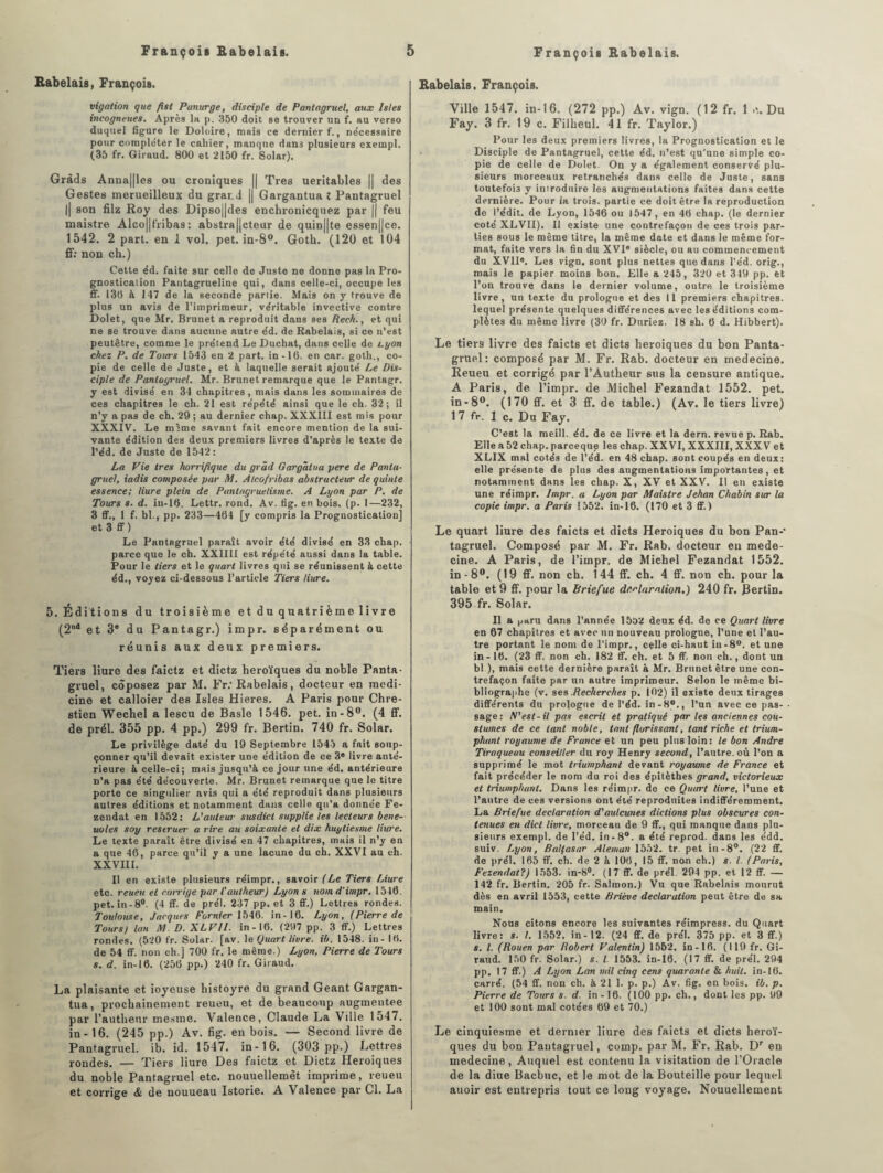 Rabelais, François. vigation que fist Panurge, disciple de Pantagruel, aux Isles incogneues. Après la. p. 350 doit se trouver uu f. au verso duquel figure le Doloire, mais ce dernier f., ne'cessaire pour compléter le cahier, manque dan3 plusieurs exernpl. (35 fr. Giraud. 800 et 2150 fr. Solar). Gràds Anna||les ou croniques || Très ueritables || des Gestes merueilleux du grar.d || Gargantua l Pantagruel || son filz Roy des Dipso||des enchronicquez par || feu maistre Alco||fribas: abstra||cteur de quin||te essen||ce. 1542. 2 part, en 1 vol. pet. in-8°. Goth. (120 et 104 ff: non ch.) Cette éd. faite sur celle de Juste ne donne pas la Pro- gnostication Pantagrueline qui, dans celle-ci, occupe les ff. 130 à 147 de la seconde partie. Mais on y trouve de plus un avis de l’imprimeur, véritable invective contre Dolet, que Mr. Brunet a reproduit dans ses Rech., et qui ne se trouve dans aucune autre éd. de Rabelais, si ce n’est peutêtre, comme le prétend Le Duchat, dans celle de Lyon chez P. de Tours 1543 en 2 part, in-10. en car. goth., co¬ pie de celle de Juste, et à laquelle serait ajouté Le Dis¬ ciple de Pantagruel. Mr. Brunet remarque que le Pantagr. y est divisé en 34 chapitres, mais dans les sommaires de ces chapitres le ch. 21 est répété ainsi que le ch. 32; il n’y a pas de ch. 29 ; au dernier chap. XXXIII est mis pour XXXIV. Le mime savant fait encore mention de la sui¬ vante édition des deux premiers livres d’après le texte de l’éd. de Juste de 1542: La Vie très horrifique du grâd Gargâtua pere de Panta¬ gruel, iadis composée par M. Alcofribas abstracteur de quinte essence; Hure plein de Pantagruélisme. A Lyon par P. de Tours s. d. in-10. Lettr. rond. Av. fig. en bois. (p. I—232, 3 ff., 1 f. bl., pp. 233—404 [y compris la Prognostication] et 3 ff) Le Pantagruel paraît avoir été divisé en 33 chap. parce que le ch. XXIIII est répété aussi dans la table. Pour le tiers et le quart livres qui se réunissent à cette éd., voyez ci-dessous l’article Tiers liure. 5. Édi tions du troisième et du quatrièm e 1 i vr e (2nd et 3e du Pantagr.) impr. séparément ou réunis aux deux premiers. Tiers liure des faietz et dietz héroïques du noble Panta¬ gruel, coposez par M. Fr; Rabelais, docteur en raedi- cino et calloier des Isles Hieres. A Paris pour Chre- stien Wechel a lescu de Basle 1546. pet. in-8°. (4 ff. de prél. 355 pp. 4 pp.) 299 fr. Bertin. 740 fr. Solar. Le privilège daté du 19 Septembre 1545 a fait soup¬ çonner qu’il devait exister une édition de ce 3e livre anté¬ rieure à celle-ci; mais jusqu’à ce jour une éd. antérieure n’a pas été découverte. Mr. Brunet remarque que le titre porte ce singulier avis qui a été reproduit dans plusieurs autres éditions et notamment dans celle qu’a donnée Fe- zendat en 1552: L'auteur susdict supplie les lecteurs bene- uoles soy restruer a rire au soixante et dix huyliesme liure. Le texte paraît être divisé en 47 chapitres, mais il n’y en a que 40, parce qu’il y a une lacune du ch. XXVI au ch. XXVHI. Il en existe plusieurs réimpr., savoir (Le Tiers Liure etc. reueu et corrige par l'autheicr) Lyon s nom d'impr. 1510. pet. in-8°. (4 ff. de prél. 237 pp. et 3 ff.) Lettres rondes. Toulouse, Jacques Fumier 1546. in-16. Lyon, (Pierre de Tours) lan M D. XLVll. in-16. (207 pp. 3 ff.) Lettres rondes. (520 fr. Solar. [av. le Quart livre, ib. 1548. in - 10. de 54 ff. non ch.] 700 fr. le même.) Lyon. Pierre de Tours s. d. in-16. (256 pp.) 240 fr. Giraud. La plaisante et ioyeuse histoyre du grand Géant Gargan¬ tua, prochainement reueu, et de beaucoup augmentée par l’autlieur mestne. Valence, Claude La Ville 1547. in- 16. (245 pp.) Av. fig. en bois. — Second livre de Pantagruel, ib. id. 1547. in-16. (303 pp.) Lettres rondes. — Tiers liure Des faietz et Dietz Héroïques du noble Pantagruel etc. nouuellemêt imprime, reueu et corrige & de nouueau Istorie. A Valence par Cl. La Rabelais. François. Ville 1547. in-16. (272 pp.) Av. vign. (12 fr. 1 e,. Du Fay. 3 fr. 19 c. Filheul. 41 fr. Taylor.) Pour les deux premiers livres, la Prognostication et le Disciple de Pantagruel, cette éd. n’est qu'une simple co¬ pie de celle de Dolet. On y a également conservé plu¬ sieurs morceaux retranchés dans celle de Juste, sans toutefois y introduire les augmentations faites dans cette dernière. Pour la trois, partie ce doit être la reproduction de l’édit, de Lyon, 1546 ou 1547, en 40 chap. (le dernier coté XLVII). Il existe une contrefaçon de ces trois par¬ ties sous le même titre, la même date et dans le même for¬ mat, faite vers la fin du XVI® siècle, ou au commencement du XVII®. Les vign. sont plus nettes que dans l’éd. orig., mais le papier moins bon. Elle a 245, 320 et 319 pp. et l’on trouve dans le dernier volume, outre le troisième livre, un texte du prologue et des 11 premiers chapitres, lequel présente quelques différences avec les éditions com¬ plètes du même livre (30 fr. Duriez. 18 sh. 6 d. Hibbert). Le tiers livre des faicts et dicts héroïques du bon Panta¬ gruel: composé par M. Fr. Rab. docteur en medecine. Reueu et corrigé par l’Autheur sus la censure antique. A Paris, de l’impr. de Michel Fezandat 1552. pet. in-8°. (170 ff. et 3 ff. de table.) (Av. le tiers livre) 1 7 fr. 1 c. Du Fay. C’est la meill. éd. de ce livre et la dern. revue p. Rab. Elle a 52 chap. pareeque les chap. XXVI, XXXIII, XXXV et XLIX mal cotés de l’éd. en 48 chap. sont coupés en deux: elle présente de plus des augmentations importantes, et notamment dans les chap. X, XV et XXV. Il en existe une réimpr. Impr. a Lyon par Maistre Jehan Chabin sur la copie impr. a Paris 1552. in-16. (170 et 3 ff.) Le quart liure des faicts et dicts Héroïques du bon Pan-* tagruel. Composé par M. Fr. Rab. docteur en mede¬ cine. A Paris, de l’impr. de Michel Fezandat 1552. in-8°. (19 ff. non ch. 144 ff. ch. 4 ff. non ch. pour la table et 9 ff. pour la Briefue dr.claralion.) 240 fr. .Bertin. 395 fr. Solar. Il a paru dans l’année 1552 deux éd. de ce Quart livre en 67 chapitres et avec un nouveau prologue, l’une et l’au¬ tre portant le nom de l’impr., celle ci-haut in-8°. et une in-16. (23 ff. non ch. 182 ff. ch. et 5 ff. non ch., dont un bl.), mais cette dernière paraît à Mr. Brunet être une con¬ trefaçon faite par un autre imprimeur. Selon le même bi¬ bliographe (v. ses .Recherches p. 102) il existe deux tirages différents du prologue de l’éd. in-8°., l’un avec ce pas¬ sage: N'est-il pas escril et pratiqué par les anciennes cou- stumes de ce tant noble, tant florissant, tant riche et trium- phant royaume de France et un peu plus loin: le bon André Tiraqueau conseiller du roy Henry second, l’autre, où l’on a supprimé le mot triumphant devant royaume de France et fait précéder le nom du roi des épitèthes grand, victorieux et triumphant. Dans les réimpr. de ce Quart livre, l’une et l’autre de ces versions ont été reproduites indifféremment. La Briefue déclaration d'aulcunes dictions plus obscures con¬ tenues en dict livre, morceau de 9 ff., qui manque dans plu¬ sieurs exernpl. de l’éd. in-8°. a été reprod. dans les édd. suiv. Lyon, Balfasar Aleman 1552. tr. pet in-8°. (22 ff. de prél. 165 ff. ch. de 2 à 100, 15 ff. non ch.) s. I. (Paris, Fezendat?) 1553. in-8°. (17 ff. de prél. 294 pp. et 12 ff. — 142 fr. Bertin. 205 fr. Salmon.) Vu que Rabelais mourut dès en avril 1553, cette Briève déclaration peut être de sa main. Nous citons encore les suivantes réimpress, du Quart livre: s. I. 1552. in-12. (24 ff. de prél. 375 pp. et 3 ff.) s. I. (Rouen par Robert Valentin) 1552. in-16. (119 fr. Gi¬ raud. 150 fr. Solar.) s. I. 1553. in-16. (17 ff. de prél. 294 pp. 17 ff.) A Lyon Lan mil cinq cens quarante & huit, in-16. carré. (54 ff. non ch. à 21 1. p. p.) Av. fig. en bois. ib. p. Pierre de Tours s. d. in-16. (100 pp. ch., dont les pp. 99 et 100 sont mal cotées 69 et 70.) Le cinquicsme et dernier liure des faicts et dicts héroï¬ ques du bon Pantagruel, comp. par M. Fr. Rab. Dr en medecine, Auquel est contenu la visitation de l’Oracle de la diue Bacbuc, et le mot de la Bouteille pour lequel auoir est entrepris tout ce long voyage. Nouuellement