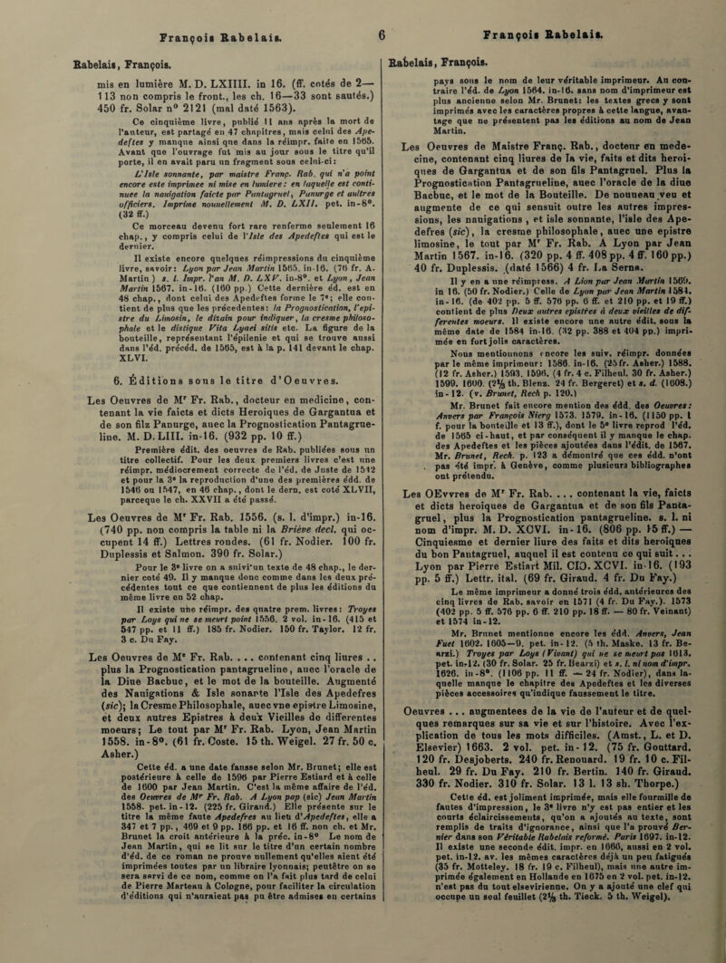 Babelais, François. mis en lumière M. D. LXIIII. in 16. (ff. cotés de 2— 113 non compris le front., les ch. 16—33 sont sautés.) 450 fr. Solar n° 2121 (mal daté 1563). Ce cinquième livre, publie' Il ans après la mort de l’auteur, est partage' en 47 chapitres, mais celui des Ape- deftes y manque ainsi que dans la réimpr. faite en 15(55. Avant que l’ouvrage fut mis au jour sous le titre qu’il porte, il en avait paru un fragment sous celui-ci: Lî Isle sonnante, par maistre Franç. Rab. qui n'a point encore este imprimée ni mise en lumière : en laquelle est conti¬ nuée la nauigation faicte par Pantagruel, Panurge et aultres officiers. Imprime nouueUement M. D. LXII. pet. in-8°. (32 ff.) Ce morceau devenu fort rare renferme seulement 16 ehap., y compris celui de 1 ’lsle des Apedefles qui est le dernier. Il existe encore quelques réimpressions du cinquième livre, savoir: Lyon par Jean Martin 1565. in-16. (76 fr. A. Martin ) s. I. Itnpr. l'an M. />. LXV. in-8°. et Lyon, Jean Martin 1567. in-16. (160 pp.) Cette dernière éd. est en 48 chap., dont celui des Apedeftes forme le 7e; elle con¬ tient de plus que les precedentes: la Prognostication, l’epi- stre du Limosin, le dizain pour indiquer, la cresme philoso¬ phale et le distique Vita Lyaei sitis etc. La figure de la bouteille, représentant l’épilenie et qui se trouve aussi dans l’éd. précéd. de 1565, est à la p. 141 devant le chap. XLVI. 6. Éditions sons le titre d’Oeuwes. Les Oeuvres de Mr Fr. Rab., docteur en medicine, con¬ tenant la vie faicts et dicts Héroïques de Gargantua et de son filz Panurge, auec la Prognostication Pantagrue- line. M. D.LIII. in-16. (932 pp. 10 ff.) Première édit, des oeuvres de Rab. publiées sous un titre collectif. Pour les deux premiers livres c’est une réimpr. médiocrement correcte de l’éd. de Juste de 1512 et pour la 3* la reproduction d’une des premières édd. de 1546 ou 1547, en 46 chap., dont le dern. est coté XLVII, parceque le ch. XXVII a été passé. Les Oeuvres de M' Fr. Rab. 1556. (s. 1. d’impr.) in-16. (740 pp. non compris la table ni la Briève decl. qui oc¬ cupent 14 ff.) Lettres rondes. (61 fr. Nodier. 100 fr. Duplessis et Salmon. 390 fr. Solar.) Pour le 3e livre on a suivi’un texte de 48 chap., le der¬ nier coté 49. Il y manque donc comme dans les deux pré¬ cédentes tout ce que contiennent de plus les éditions du même livre en 52 chap. Il existe uhe réimpr. des quatre prem. livres: Troyes par Loys qui ne se meurt point 1556. 2 vol. in-16. (415 et 547 pp. et 11 ff.) 185 fr. Nodier. 150 fr. Taylor. 12 fr. 3 c. Du Fay. Les Oeuvres de M* Fr. Rab. . .. contenant cinq liures . . plus la Prognostication pantagrueline, auec l’oracle de la Diue Bacbuc, et le mot de la bouteille. Augmenté des Nauigations & Isle sonarte l’Isle des Apedefres (sic)\ la Cresme Philosophale, auec vne epistre Limosine, et deux autres Epistres à deux Vieilles do differentes moeurs; Le tout par Mr Fr. Rab. Lyon, Jean Martin 1558. in-8°. (61 fr. Coste. 15th. Weigel. 27 fr. 50 c. Asher.) Celte éd. a une date fausse selon Mr. Brunet; elle est postérieure à celle de 1596 par Pierre Estiard et à celle de 1600 par Jean Martin. C’est la même affaire de l’éd. des Oeuvres de Mr Fr. Rab. A Lyon pop (sic) Jean Martin 1558. pet. in- 12. (225 fr. Giraud.) Elle présente sur le titre la même faute Apedefres au lieu d’Apedefles, elle a 347 et 7 pp., 469 et 9 pp. 166 pp. et 16 ff. non ch. et Mr. Brunet la croit antérieure à la préc. in-8° Le nom de Jean Martin, qui se lit sur le titre d’un certain nombre d’éd. de ce roman ne prouve nullement qu’elles aient été imprimées toutes par un libraire lyonnais; peutêtre on se sera servi de ce nom, comme on l’a fait plus tard de celui de Pierre Marteau à Cologne, pour faciliter la circulation d’éditions qui n’auraient pas pu être admises en certains Rabelais, François. pays sous le nom de leur véritable imprimeur. An con¬ traire l’éd. de Lyon 1564. in-16. sans nom d’imprimeur est plus ancienne selon Mr. Brunet: les textes grecs y sont imprimés avec les caractères propres & cette langue, avan¬ tage que ne présentent pas les éditions au nom de Jean Martin. Les Oeuvres de Maistre Franç. Rab., doctenr en méde¬ cine, contenant cinq Hures de la vie, faits et dits heroi- ques de Gargantua et de son fils Pantagruel. Plus la Prognostication Pantagrueline, auec l’oracle de la diue Bacbuc, et le mot de la Bouteille. De nouneau veu et augmente de ce qui sensuit outre les autres impres¬ sions, les nauigations , et isle sonnante, l’isle des Ape¬ defres (s/c), la cresme philosophale, auec une epistre limosine, le tout par Mr Fr. Rab. A Lyon par Jean Martin 1 567. in-16. (320 pp. 4 ff. 408 pp. 4 ff. 160 pp.) 40 fr. Duplessis, (daté 1566) 4 fr. La Serna. Il y en a une réimpress. A Lion par Jean Martin 1569. in 16. (50 fr. Nodier.) Celle de Lyon par Jean Martin 1584. in- 16. (de 402 pp. 5 ff. 576 pp. 6 ff. et 210 pp. et 19 ff.) contient de plus Deux autres epistres à deux vieilles de dif¬ ferentes moeurs. 11 existe encore une Rutre édit, sous la même date de 1584 in-16. (32 pp. 388 et 404 pp.) impri¬ mée en fort jolis caractères. Nous mentionnons encore les suiv. réimpr. données parle même imprimeur: 1586. in-16. (25fr. Asher.) 1588. (12 fr. Asher.) 1593. 1596. (4 fr. 4 c. Filheul. 30 fr. Asher.) 1599. 1600. (2% tb. Blenz. 24 fr. Bergeret) et s. d. (1608.) in - 12. (v. Brunet, Rech p. 120.) Mr. Brunet fait encore mention des édd. des Oeuvres: Anvers par François Nierg 1573. 1579. in-16. (1150 pp. I f. pour la bouteille et 13 ff.), dont le 5° livre reprod l’éd. de 1565 ci-haut, et par conséquent il y manque le chap. des Apedeftes et les pièces ajoutées dans l’édit, de 1567. Mr. Brunet, Rech. p. 123 a démontré que ces édd. n’ont pas été impr’. à Genève, comme plusieurs bibliographes ont prétendu. Les OEvvres de Mr Fr. Rab. .. . contenant la vie, faicts et dicts héroïques de Gargantua et de son fils Panta¬ gruel , plus la Prognostication pantagrueline. 8. 1. ni nom d’impr. M. D. XCVI. in-16. (806 pp. 15 ff.)— Cinquiesme et dernier liure des faits et dits héroïques du bon Pautagruel, auquel il est contenu ce qui suit. . . Lyon par Pierre Estiart Mil. CIO. XCVI. in-16. (193 pp. 5 ff.) Lettr. ital. (69 fr. Giraud. 4 fr. Du Fay.) Le même imprimeur a donné trois édd. antérieures des cinq livres de Rab. savoir en 1571 (4 fr. Du Fay.). 1573 (402 pp. 5 ff. 576 pp. 6 ff. 210 pp. 18 ff. — 80 fr. Veinant) et 1574 in-12. Mr. Brunet mentionne encore les édd. Anvers, Jean Fuel 1602. 1605—9. pet. in - 12. (5 th. Maske. 13 fr. Be- arzi.) Troyes par Loys (Vivant) qui ne se meurt pas 1613. pet. in-12. (30 fr. Solar. 25 fr. Bearzi) et s. I. ni nom d'impr. 1626. in-8°. (1106 pp. 11 ff. — 24 fr. Nodier), dans la¬ quelle manque le chapitre des Apedeftes et les diverses pièces accessoires qu'indique faussement le titre. Oeuvres .. . augmentées de la vie de l’auteur et de quel¬ ques remarques sur sa vie et sur l’histoire. Avec l’ex¬ plication de tous les mots difficiles. (Arast. , L. et D. Elsevier) 1663. 2 vol. pet. in-12. (75 fr. Gouttard. 120 fr. Desjoherts. 240 fr. Renouard. 19 fr. 10 c. Fil¬ heul. 29 fr. Du Fay. 210 fr. Bertin. 140 fr. Giraud. 330 fr. Nodier. 310 fr. Solar. 13 1. 13 sh. Thorpe.) Cetle éd. est joliment imprimée, mais elle fourmille de fautes d’impression, le 3* livre n’y est pas entier et les courts éclaircissements, qu’on a ajoutés au texte, sont remplis de traits d’ignorance, ainsi que l’a prouvé Ber- nier dans son Véritable Rabelais reformé. Paris 1697. in-12. Il existe une seconde édit. impr. en 1660, aussi en 2 vol. pet. in-12. av. les mêmes caractères déjà un peu fatigués (35 fr. Motteley. 18 fr. 19 e. Filheul), mais une autre im¬ primée également en Hollande eu 1675 en 2 vol. pet. in-12. n’est pas du tout elsevirienne. On y a ajouté une clef qui occupe un seul feuillet (2% th. Tieck. 5 th. Weigel).