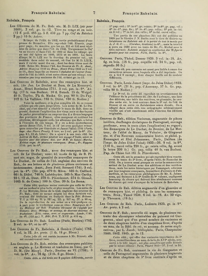 Rabelais, François Les OEnvres de M. Fr. Rab. etc. M. D. LIX (sic pour 1669). 2 vol. gr. in-12. Titre eu rouge et en noir. (12 ff. prél. 488 pp. 5 ff. 459 pp. 7 pp. Clef du Rabelais 2 pp.) 15 fr. Asher. Réimpr. de l’e’dit. de 1663, sortie probablement d’une presse de Bruxelles. Elle reproduit l’éd. Elzevir. page pour page, de manière que les pp. 215 et 216 sont répé¬ tées de même que dans l’éd de 1663. Uniquement la Clef ne se trouve ni dans-l'éd. de 1663 ni dans les réimpr. qui en ont été faites en 1660, 1675 et en 1601. La faute d’impr. M. D. LIX sur le frontisp. du premier vol., est rectifiée dans celui du second, où l’on lit M. D. LXIX, niais il existe aussi des ex., dont les deux titres sont de 1660. Selon Mr. Brunet l’éd. des Oeuvres de Fr. R. A mat., Adrien Moeljens 1650 ou Brux., Henri Fricx 1650 en 2 vol. in-12., dans laquelle on trouve ['Alphabet de l'auteur franc. (tiré de l’éd de 1663) n’est autre chose qu’une réimpr. rou- ennaise pas trop ancienne de l'éd. ci-haut gr. in-12. Les Oeuvres de Rabelais, avec des remarques bist. et crit. (de Jac. Le Duchat et Bern. de La Monnoye). Arnst., Henri Bordesius 1711. 5 vol. pet. in-8°. Av. fig. (17 fr. van Borluut. 10 fl. Butsch. 15 tb. Weigel. 40 fr. Taylor. 2Vs tb. Maske. Gr. pap. 80 fr. Du Fay. 102 fr. La Vallière. 165 fr. Didot. 160 fr. Nodier.) Voici la meilleure et la plus complète éd. de ce roman célèbre qui eût paru jusqu’alors. Les notes de M. Le Du¬ chat, qui s’est attaché a rétablir le texte de Rab. dans sa pureté, donnent l'explication des vieux mots et des façons de parler proverbiales ou empruntées d. s divers langages des provinces de France, elles marquent et vérifient les citations, développent enfin les allusions que Rab. a faites à l’histoire de son temps. Il y en a deux contrefaçons, savoir Rouen 17,25. 5 vol. in 12 (et avec quelques remar¬ ques nouvelles par Gueulette et Jamet l'aîné) 1732 (Paris, impr. chez Pierre Prau/tJ. 6 tom. en 5 vol. pet. in-8°. (Gr. pap. 8 1. 12 sh. Libri.) On a ajouté à ces trois édd. les Lettres de Rab., écrites pendant, son voyage d'Italie, mises en lumière avec des observ. hist. par MM. de Sainte - Marthe. Edition augm. de plusieurs remarques. Brux., Fr. Foppens 1710. pet. in-8°. Les Oeuvres de Fr. Rab., avec des remarques bist. et crit. de Le Ducbat; nouv. éd. ornée de fig. de B. Pi- cart etc. augm. de quantité de nouvelles remarques de Le Duchat, de celles de l’éd. anglaise des oeuvres de Rab., de ses lettres et de plusieurs pièces curieuses et intéressantes. Amst., Jean Fréd. Bernard 1741. 3 vol. pet. in-4°. (Gr. pap. 479 fr. Méon. 525 fr. Gaillard. 661 fr. Didot. 746 fr. Labédoyère. 565 fr. Mac Carthy. 23 1. 12 sh. Dent. 379 fr. Pixerécourt. 574 fr. Giraud. 1005 fr. de Cotte.) 100 fr. Clos. 39 fr. La Serna. Cette e'dit. quoique moins correcte que celle de 1711, est en revanche plus belle et plus complète. Les notes de P. Le Motteux, tirées de la trad. anglaise des oeuvres de Fr. Rab., dont ce savant soigna les deux derniers vol., avaient été traduites en français dans la Bibl. Brilann. T. I. p. 12V) sq. II. p. 237 sq. III. p. 327 sq. IV. p. 80 sq. De la reproduction de ces notes on a tiré quelques ex. à part pour le traducteur sous ce titre: Remarques de P. Le Motteux sur Rab. Traduites librement de l'anglais par C(êsar). D(e). M(issg). et accomp. de diverses observai, du traducteur. Édit, revue, corr. et auqmentée. Londr. 1740. in-4°. (155 pp.) V. Bibl. Bût. T. XVII. p. 410 sq. Les Oeuvres de Fr. Rab. Londres (Paris, Bastien) 1782. 2 vol. in-Sb. et in-4°. Les Oeuvres de Fr. Rabelais. A Genève (Cazin) 1782. 4 vol. in 32. Av. portr, (1 th. 18 gr. Blenz.) Cette jolie éd. est restée inconnue à Mr. Brunet: elle est excessivement rare. Les Oeuvres de Fr. Rab. suivies des remarques publiées en anglais p. Le Motteux et traduites en franç. par C. D. M. (De Missy). Paris, Bastien an VI (1798). 3 vol. in-8°. Av. 76 fig. (3 th. 6 gr. Blenz.) Cette édit, a été tirée sur 8 papiers différents, savoir Rabelais, François. 1° pap. ord.; 2° in-8°. gr. raisin; 3° in-8°. gr. pap. vél.; 4° in-4°. pap. fin ; 5° in -4°. pap. vélin ; 6° pet. in - fol. en 2 vol.; 7° in-fol. écu vélin; 8° in-fol. carré vélin. Une partie de ces planches (32) ont été publiées en 182V) par le libraire J. N. Barbu sous le titre de Galerie ra¬ belaisienne ou Rabelais mis à la portée de tout le monde par L. J. G. C.. . . (Catalan, dentiste) in-8°., mais la. totalité a paru en 1830 avec un texte de Mr. Fr. Michel sous le titre suivant: Rabelais analysé ou explication des 76 figures gravées pour ses oeuvres. Paris, Barbu, in-8°. Oeuvres. Paris, Théod. Desoer 1820. 3 vol. in-18. Av. fig. en bois. (18 fr., pap. coquille vél. 24 fr., pap. vél. superfin 36 fr.) Cette éd. peu correcte est aussi peu lisible à cause des caractères minces avec lesquels elle a été imprimée. On en a tiré 6 exempl., dont chaque feuille est de couleur différente. Oeuvres. Paris, Louis Jamet (impr. de Jules Didot) 1 823. 3 vol. in-8°. (21 fr., pap. d’Aunonay. 37 fr. Gr. pap. vélin 80 fr. Nodier.) Le 3* vol. de cette éd. reproduit un avertissement de l’éditeur de la précédente éd. (Mr. de l’Aulnaye), une liste des éditions, une table des matières, un glossaire, les ero- tica verba etc. le tout contenu dans le 3e vol. de l’éd. de Desoer et en outre un Rabelaisiana assez étendu. On a adapté dans cette édit, une orthographe arbitrairement vieillie qui n’est exactement celle d'aucune des éditions originales. Oeuvres de Rab., édition Variorum, augmentée de pièces inédites, des Songes drolatiques de Pantagruel, ouvrage posthume, avec le texte (lisez l’explication) en regard; des Remarques de Le Ducbat, de Bernier, de Le Mot¬ teux, de l’abbé de Marsy, de Voltaire, de Ginguené etc. et d’un Nouveau commentaire bistor. et philol. p. Esmangart et Eloi Johanneau. Paris, Dalibon (de l’impr. de Jules Didot l’aîné) 1823—26. 9 vol. in-8°. (110 fr., carré vélin 220 fr., gr. raisin vélin, fig. avant la lettre 330 fr.) Gr. pap. vélin 40 fr. van Borluut. Pap. de Chine fort 161 fr. Pixerécourt. Cette éd. est la première qui ait reproduit bien exacte¬ ment le texte du 3e livre, d’après l’édit, de Fezandat de 1552. On y trouve aussi presque en entier le commentaire estimé de Le Duchat avec des additions et des rectifica¬ tions, mais les notes historiques par Esmangart, odieuses par leur longueur ennuyante, fourmillent d’erreurs et d’ab¬ surdités, et les remarques philologiques de Mr. E. Johan¬ neau, qui finissent à la 9® feuille du 8° volume, expliquent beaucoup de choses qui doivent être absolument connues de chacun qui veut s’occuper de la lecture de Rabelais. Les Oeuvres de Rab. édition augmentée d’un glossaire et de remarques bist. et philolog. de tous les commenta¬ teurs. Brux., Tancé 1830. 6 vol. in-18. Av. 22 vign. p. Thomson. (18 fr.) Les Oeuvres de Rab. Paris, Ledentu 1835. gr. in-8°. Av. portr. à 2 col. Oeuvres de F. Rab., nouvelle éd. augm. de plusieurs ex¬ traits des chroniques admirables du puissant roi Gar¬ gantua , ainsi que d’un grand nombre de variantes et de deux chapitres inédits d’un cinquième livre, d’après un man. de la Bibl. du roi, et accomp. de notes expli¬ catives, par L. Jacob, bibliophile. Paris, Charpentier 1840. 1842. 1845. gr. in-12. Cette édit., qui offre des variantes importantes du 1® livre, recueillies dans un man. de la fin du XVI® siècle, con¬ servé è la bibl. imper., est plus complète que celle donnée par le même éditeur: Paris, Pinard 1825—27. 5 vol. in 32. Oeuvres de Fr. Rab. contenant la vie de Gargantua et celle de Pantagruel augmentées de plusieurs fragments et de deux chapitres du 5* livre restitués d’après un