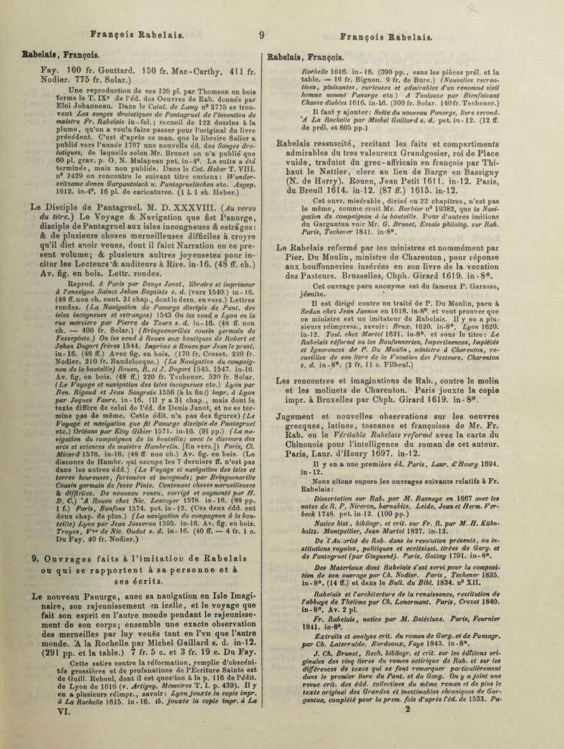 Rabelais, François. Fay. 100 fr. Gouttard. 150 fr. Mac-Oarthy. 411 fr. Nodier. 775 fr. Solar.) Une reproduction de ces 120 pl. par Thomson en bois ■forme le T. IXe de l’éd. des Oeuvres de Rab. donnée par Eloi Johanneau. Dans le Catal. de Lamy n° 3775 se trou¬ vent Les songes drolatiques de Pantagruel de l'invention de maistre Fr. Rabelais in-fol.; recueil de 122 dessins à la plume, qu’on a voulu faire passer pour l’original du livre précédent. C’est d’après ce man. que le libraire Salior a publié vers l'année 1797 une nouvelle éd. des Songes dro¬ latiques, de laquelle selon Mr. Brunet on n'a publié que 60 pl. grav. p. O. N. Malapeau pet. in-4°. La suite a été terminée, mais non publiée. Dans le Cat. Heber T. VIII. n° 2429 on rencontre le suivant titre curieux : PVunder- seltzame denen Gargantoisch u. Panlagrueliscken etc. Augsp. 1612. in-4°. 16 pl. de caricatures. (1 1. 1 sh. Heber.) Le Disciple de Pantagruel. M. D. XXXVIII. (Au verso du titre.) Le Voyage & Navigation que fist Panurge, disciple de Pantagruel aux isles incongneues & estrâges: & de plusieurs choses merueilleuses difficiles à croyre qu’il dict anoir veues, dont il faict Narration en ce pré¬ sent volume; & plusieurs aultres joyeusetez pour in¬ citer les Lecteurs'& auditeurs à Rire, in-16. (48 ff. ch.) Av. fig. en bois. Lettr. rondes. Reprod. A Paris par Denys Janot, libraire et imprimeur à l'enseigne Saincl Jehan Baptiste s. d. (vers 1540.) in- 16. (48 ff.non ch. cont. 31 chap., dontledern. envers.) Lettres rondes. (La Navigation de Panurge disciple de Pant. des isles incogneues et estranges) 1543 On les vend a Lyon en la rue merciere par Pierre de Tours s. d. ir.-16. (48 ff. non ch. — 400 fr. Solar.) (Bringuenarilles cousin germain de Fessepinte.) On les vend â Rouen aux boutiques de Robert et Jehan Dugort frères 1544. Imprime a Rouen par Jean le prest. in-16. (48 ff.) Avec fig. en bois. (170 fr. Crozet. 220 fr. Nodier. 210 fr. Bandelocque.) (La Navigation du compag¬ non de la bouteille) Rouen, R. et J. Dugort 1545. 1547. in-16- Av. fig. en bois. (48 ff.) 220 fr. Techener. 520 fr. Solar. (Le Voyage et navigation des isles incogneues etc.) Lyon par Ben. Rigaud et Jean Saugrain 1556 (à-la fin:) impr. à Lyon par Jaques Faure, in-16. (Il y a 31 chap., mais dont le texte diffère de celui de l’éd. de Denis Janot, et ne se ter¬ mine pas de même. Cette édit, n’a pas des figures) (Le Voyage et navigation que fit Panurge disciple-de Pantagruel etc.) Orléans par Eloy Gibier 1571. in-16. (91pp.) (La na¬ vigation du compaignon de la bouteille; avec le discours des arts et sciences de maistre Hambrelin. [En vers.]) Paris, Cl. Micard 1576. in-16. (48 ff. non ch.) Av. fig. en bois. (Le discours de Hambr. qui occupe les 7 derniers ff. n’est pas dans les autres édd.) (Le Voyage et navigation des isles et terres heureuses, fortunées et incognuës; par Bringutnarille Cousin germain de fesse Pinte. Contenant choses merueilleuses & difficiles. De nouueau reueu, corrigé et augmenté par H. D. C.) 'A Rouen chez Nie. Lescuyer 1578. in-16. (88 pp. I f.) Paris, Bonfons 1574. pet. in-12. (Ces deux édd. ont deux chap. de plus.) (La navigation du compagnon à la bou¬ teille) Lyon pur Jean Josserau 1595. in-16. Av. fig. en bois. Troyes, Vve de Nie. Oudot s. d. in- 16. (40 ff. — 4 fr. I c. Du Fay. 40 fr. Nodier.) 9. Ouvrages faits à l'imitation de Rabelais ou qui se rapportent à sa personne et à ses écrits. Le nouveau Panurge, auec sa nauigation en Isle Imagi¬ naire, son rajeunissement en icelle, et le voyage que fait son esprit en l’autre monde pendant le rajeunisse¬ ment de son corps; ensemble une exacte observation des merueilles par luy veuës tant en l’vn que l’autre monde. 'A la Rochelle par Michel Gaillard s. d. in-12. (291 pp. et la table.) 7 fr. 5 c. et 3 fr. 19 c. Du Fay. Cette satire contre la réformation,/emplie d’obscéni¬ tés grossières et de profanations de l’Écriture Sainte est de Guill. Reboni, dont il est question à. la p. 116 de l’édit, de Lyon de 1616 (v. Artigny, Mémoires T. 1. p. 439). Il y en a plusieurs réimpr., savoir: Lyon jouxte la copie impr. à La Rochelle 1615. in -16. ib. jouxte la copie impr. à La VI. Rabelais, François. Rochelle 1616. in- 16. (390 pp., sans les pièces prél. et la table. — 16 fr. Bignon. 9 fr. de Bure.) (Nouvelles récréa¬ tives , plaisantes, curieuses et admirables d'un renommé vieil homme nommé Panurge etc ) A Toulouze par Bienfaisant Chasse diables 1616. in-16. (300 fr. Solar. 140fr. Techener.) Il faut y ajouter: Suite du nouveau Panurge, livre second. 'A La Rochelle par Michel Gaillard s. d. pet. in - 12. (12 ff. de prél. et 605 pp.) Rabelais ressuscité, recitant les faits et compartiments admirables du très valeureux Grandgosier, roi de Place vuide, traduict du grec-affricain en françois par Thi¬ baut le Nattier, clerc au lieu de Barge en Bassigny (N. de Horry). Rouen, Jean Petit 1611. in-12. Paris, du Breuil 1614. in-12. (87 ff.) 1615. in-12. Cet ouvr. misérable, divisé en 22 chapitres, n’est pas le même, comme croit Mr. Barbier n° 19382, que la Navi¬ gation du compaignon à la bouteille. Pour d’autres imitions du Gargantua voir Mr. G. Brunet, Essais philolog. sur Rab. Paris, Techener 1841. in-8°. Lo Rabelais reformé par les ministres et nommément par Pier. Du Moulin, ministre de Charenton, pour réponse aux bouffonneries insérées en son livre de la vocation des Pasteurs. Brusselles, Chph. Girard 1619. in-8°. Cet ouvrage paru anonyme est du fameux P. Garasse, jésuite. Il est dirigé contre un traité de P. Du Moulin, paru à Sedan chez Jean Jannon en 1618. in-8°. et veut prouver que ce ministre est un imitateur de Rabelais. 11 y en a plu¬ sieurs réimpress., savoir: Brux. 1620. in-8°. Lyon 1620. in-12. Toul. chez Martel 1621. in-8°. et sous le titre : Le Rabelais réformé ou les Boufonneries, Impertinences, Impiétés et Ignorances dé P. Du Moulin, ministre à Charenton, re¬ cueillies de son livre de la Vocation des Pasteurs. Charenton s. d. in-8°. (2 fr. 11 c. Filheul.) Les rencontres et imaginations de Rab., contre le molin et les moliuets de Charenton. Paris jouxte la copie impr. à Bruxelles par Chph. Girard 1619. in-8°. Jugement et nouvelles observations sur les oeuvres grecques, latines, toscanes et françoises de Mr. Fr. Rab. ou le Véritable Rabelais reformé avec la carte du Chinonois pour l’intelligence du roman de cet auteur. Paris, Laur. d’Houry 1697. in-12. Il y en a une première éd. Paris, Laur. d'Houry 1694. in-12. Nous citons encore les ouvrages suivants relatifs à Fr. Rabelais : Dissertation sur Rab. par M. Basnage en 1667 avec les notes de R. P. Niceron, barnabite. Leide, Jean et fferm. Ver- beck 1748. pet. in-12. (100 pp.) Notice hist, bibliogr. et crit. sur Fr. R. par M. H. Kühn- holtz. Montpellier, Jean Martel 1827. in-12. De l'Au.orité de Rab. dans la révolution présente, ou in¬ stitutions royales, politiques et ecclésiast. tirées de Garg. et de Pantagruel (par Ginguené). Paris, Gatlay 1791. in-8°. Des Matériaux dont Rabelais s'est servi pour la composi¬ tion de son ouvrage par Ch. Nodier. Paris, Techener 1835. in-8°. (14 ff.) et dans le Bull, du Bibl. 1834. n° XII. Rabelais et l'architecture de la renaissance, restitution de l'abbaye de Thelème par Ch. Lenormant. Paris, Crozet 1840. in -8°. Av. 2 pl. Fr. Rabelais, notice par M. Delcctuze. Paris, Fournier 1841. in-8°. Extraits et analyse crit. du roman de Garg. et de Pantagr. par Ch. Laterralde. Bordeaux, Paye 1843. in-8°. J. Ch. Brunet, Rech. bibliogr. ef crit. sur les éditions ori¬ ginales des cinq livres du roman satirique de Rab. et sur les différences de texte qui se font remarquer particulièrement dans le premier livre du Pant. et du Garg. On y a joint une revue crit. des édd. collectives du même roman et de plus le texte original des Grandes et inestimables chroniques de Gar¬ gantua, complété pour la prem. fois d'après l’éd. de 1533. Pa- 2