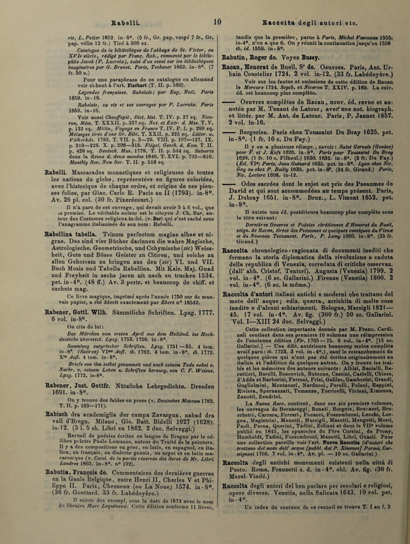 R&ccolta degli auto ri etc. ris, L. Potier 1852. in-8°. (5 fr., Gr. pap. verge 7 fr., Gr. pap. ve'lin 12 fr.) Tire à 300 ex. Catalogue de la bibliothèque de l'abbaye de St. Victor, au XVle siècle, rédigé par Franç. Rab., commenté par le biblio¬ phile Jacob (P. Lacroix), sidvi d’un essai sur les bibliothèques imaginaires par G. Brunet. Paris, Techener 1862. in-8°. (7 fr. 50 c.) Pour une paraphrase de ce catalogue en allemand voir ci-haut à l’art. Fischart (T. II. p. 589). Légendes françaises. Rabelais; par Eug. Noël. Paris 1859. in-18. Rabelais, sa vie et ses ouvrages par P. Lacroix. Paris 1859. in-16. Voir aussi Chauffepié, Dict. hist. T. IV. p. 27 sq. Nice- ron, Mém. T. XXXII. p. 337 sq; Not. et Extr. d. Mss. T. V. p. 132 sq. Millin, Voyage en France T. IV. P. I. p. 299 sq. Mélanges tirés d'une Gr. Bibl. T. XXII. p. 225 sq. Litler. u. Vôlkerkde. 1783. T. VII. p. 3—29. VIII. p. 107—127. IX. p. 218—228. X. p. 296—315. Flôgel, Gesch. d. Kom. T. II. p. 438 sq. Deutsch. Mus. 1778. T. II. p. 544 sq. Salverle dans la Revue d. deux mondes 1846. T. XVI. p. 732—810. Monthly Rev. New Ser. T. II. p. 516 sq. Rabelli. Mascarades monastiques et religieuses de toutes les nations du globe, représentées en figures coloriées, avec l’historique de chaque ordre, et origine de ces pieu¬ ses folies, par Giac. Carlo R. Paris an II (1793). in-8°. Av. 26 pl. col. (30 fr. Pixerécourt.) Il n’a paru de cet ouvrage, qui devait avoir 5 à 6 vol., que ie premier. Le véritable auteur est le citoyen J. Ch. Bar, au¬ teur des Costumes religieux in-fol. (v. Bar) qui s’est caché sous l’anagramme italianisée de son nom : Rabelli. Babellina tabella. Trinum perfectum magiae albae et ni- grae. Das sind vier Bûcher darinnen die wahre Magische, Astrologische. Geometrische, und Cchymische (sic) Weiss- heit, Gute und Bosse Geister zn Citiren, und solche zu allen Gehorsam zu bringen aus den (sic) VI. und VII. Buch Mosis und Tabella Rabeliina. Mit Kais. Maj. Gnad und Freyheit in sechs jaren nit nach zu trueken 1534. pet. in-4°. (48 ff.) Av. 3 portr. et beaucoup de chiff. et cachets mag. Ce livre magique, imprimé après l’année 1750 sur de mau¬ vais papier, a été décrit exactement par Ebert n° 18542. Babener, Gottl. Wilh. Sâmmtliche Schriften. Lpzg. 1777. 6 vol. in-8°. On cite de lui : Das Mârchen vom ersten April aus dem Holland, ins Hoch- deutsche übersetzt. Lpzg. 1753. 1756. in-8°. Sammlung satyrischer Schriften. Lpzg. 1751 —55. 4 tom. in - 8°. (Satiren) VIS‘« Aufl. ib. 1762. 4 tom. in-8°. ib. 1772. Xte Aufl. 4 tom. in-8°. Briefe von ihm selbst gesammelt und nach seinem Tode nebst e. Nachr. v. seinem Leben u. Schriften herausg. von C. F. Weisse. Lpzg. 1772. in-8°. Babener, Just. Gottfr. Ntitzliche Lehrgedichte. Dresden 1691. in-8°. On y trouve des fables en prose (v. Deutsches Muséum 1782. T. II. p. 163—171). Eabisch dra academiglia dor campa Zavargua, nabad dra vall d’Bregn. Milano, Gio. Batt. Bidelli 1627 (1628). in-12. (5 1. 5 sh. Libri en 1862. 2 duc. Selvaggi.) Recueil de poésies écrites en langue de Bregno par le cé¬ lèbre peintre Paoîo Lomazzo, auteur du Traité de la peinture. Il y a des compositions en grec, en latin, en espagnol, en ita¬ lien, en français, en dialecte génois, en argot et en latin ma- earonique (v. Calai, de ta partie réservée des livres de Mr. Libri, Londres 1862. in-8°. n° 192). Rabutin, François de. Commentaires des dernières guerres en la Gaule Belgique, entre Henri II, Charles V et Phi¬ lippe II. Paris, Chesneau (ou La Noue) 1574. in-8°. (36 fr. Gouttard. 33 fr. Labédoyère.) Il existe des exempl. sous la date de 1574 avec le nom du libraire Marc Loquéneux. Cette édition renferme 11 livres, tandis que la première, parue à Paris, Michel Vascosan 1555. in-4°. n’en a que 6. On y réunit la continuation jusqu’en 1558 ib. id. 1559. in-8°. Babutin, Boger de. Voyez Bussy. Racan, Honorât de Bueil, Sr de. Oeuvres. Paris, Ant. Ur¬ bain Coustelier 1724. 2 vol. in-12. (33 fr. Labédoyère.) Voir sur les fautes et omissions de cette édition de Racan le Mercure 1724. Septb. et Niceron T. XXIV. p. 169. La suiv. éd. est beaucoup plus complète. —— Oeuvres complètes de Racan, nouv. éd. revue et an¬ notée par M. Tenant de Latour, avec*une not. biograph. et littér. par M. Ant. de Latour. Paris, P. Jannet 1857. 2 vol. in-16. - Bergeries. Paris chez Toussaint Du Bray 1625. pet. in-8°. (I fr. 10 c. Du Fay.) Il y en a plusieurs réimpr., savoir: Saint Gervais (Genève) pour F. et J. Kofs 1626. in-8ô. Paris pour Toussaint Du Bray 1628. (I fr. 10 c. Filheul.) 1630. 1632. in-8°. (3 fr. Du Fay.) (Éd. VIe) Paris, Jean Guinard 1635. pet. in-8°. Lyon chez Nie. Gay ou chez P. Bailly 1635. pet. in-8°. (34 fr. Giraud.) Paris, Nie. Leclerc 1698. in-12. -- Odes sacrées dont le sujet est pris des Pseaumes de David et qui sont accommodées au temps présent. Paris, J. Dubray 1651. in-8°. Brux., L. Vimont 1652. pet. in-8°. Il existe une éd. postérieure beaucoup plus complète sous le titre suivant: Dernières Oeuvres et Poésies chrétiennes d'Honorât du Bueil, seign. de Racan, tirées des Pseaumes et quelques cantiques du Vieux et du Nouveau Testament. Paris, P. Lamy 1660. in-8°. (35 fr. Giraud.) Baccolta chronologico-ragionata di documenti inediti che formano la storia diplomatica délia rivoluzione e caduta délia republica di Venezia, corredata di critiche osservaz. (dall’ abb. Cristof. Tentori). Augusta (Venezia) 1799. 2 vol. in-4°. (6 sc. Gallarini.) Firenze (Venetia) 1800. 2 vol. in-4°. (6 sc. le même.) Baccolta d’autori italiani antichi e moderni che trattano del moto dell’ acque ; ediz. quarta, arrichita di moite cose inédite e d’alcuni schiarimenti. Bologna, Marsigli 1821 — 45. 17 vol. in-4°. Av. fig. (300 fr.) 50 sc. Gallarini. Vol. I—XIII 24 duc. Selvaggi.) Cette collection importante donnée par M. Franc. Cardi- nali contient dans ses premiers 10 volumes une réimpression de l’ancienne édition (Fir. 1765 — 75. 9 vol. in-4°. [15 sc. Gallarini.] — Une édit, antérieure beaucoup moins complète avait' paru : ib. 1723. 3 vol. in - 4°.), sauf le retranchement de quelques pièces qui n’ont pas été écrites originairement en italien et l’addition de quelques autres. On y trouve les trai¬ tés et les mémoires des auteurs suivants: Âlbizi, Bacialli, Ba- rattieri, Borelli, Boscovich, Buteone, Cassini, Castelli, Chiesa, d’Adda et Barberini, Ferroni, Frisi, Galileo, Gamberini, Grandi, Guglielmini, Montanari, Narducci, Perelli, Poleni, Rappini, Riviera, Spernazzati, Temanza, Torricelli, Viviani, Ximenes, Zanotti, Zendrini. La Nuova Race, contient, dans ses six premiers volumes, les ouvrages de Bernareggi, Bonati, Borgnis, Brunacci, Bru- schetti, Carrara, Ferrari, Focacci, Fossombroni, Lecchi, Lor¬ gna, Magistrini, Manetti, Marsigli, Masetti, Mengotti, Morri, Paoli, Parea, Querini, Tadini, Znliani et dan3 le VIIe volume publié en 1845, les opuscules du Père Corsini, de Prony, Humboldt, Tadini, Fossombroni, Manetti, Libri, Guasti. Pour une collection pareille voir l'art. Nuova Baccolta (d'autori che trattano del moto dell' acque [pubbl. dal P. Ximenes] Parma, Car- mignani 1766. 7 vol. in-4°. Av. pl. — 10 sc. Gallarini.) Baccolta degli antichi monumenti esistenti nella città di Pesto. Roma, Franzetti s. d. in-4°. obi. Av. fig. (30 fr. Morel-Vindé.) Baccolta degli autori del ben parlare per secolari e religiosi, opéré diverse. Venetia, nella Salicata 1643. 19 vol. pet. in - 4°. Un index du contenu de ce recueil se trouve T. I au f. 3