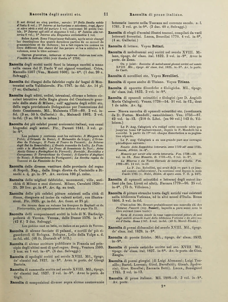 Baccolta di prose italiane. Il est divisé en cinq parties, savoir: 1° Delta favella nobile d’Italia 6 vol.; 2° lntorno al barbarismo e solecismo, Iropi, figure et altre virlù e vizii del parlare 1 vol. contenant 50 petits trai¬ tés ; 3° lntorno agli stili et eloquenze 5 vol. ; 4° lntorno alla ret- torica 6 vol. ; 5° lntorno alla Eloquenza ecclesiastica 1 vol. Selon Apost. Zeno l’imprimeur Salicato, après avoir changé les frontispices des quatre dernières parties de ce recueil de grammairiens et de rhéteurs, les a fait repara tre comme tin livre différent des Autori del ben parlare et les a réduites à 8 volumes, sous le titre suivant: Operum graecorum, latinorum et ilalorum rhetorum tomi octo. Venetiis in Salicata 1044 (voir Gamba n° 2758). Baccolta degli scritti usciti fuori in istampa escritti a mano nella causa del P. Paolo V coi signori venetiani. Coira, Marcello 1507 (Ven., Meietti 1606). in-4°. (1 duc. 20 c. Selvaggi.) Baccolta dei disegni delle fabriche regie de’ bagni di Mon- tecatini nella Valdinievole. Fir. 1787. in-fol. Av. 14 pl. (7 sc. Gallarini.) Baccolta degli editti, ordini, istruzioni, riforme e lettere cir- colari istruttîve délia Regia giunta del Censimento gene¬ rale dello stato di Milano, coll’ aggiunta degli editti etc. délia regia provisionale Delegazione per l’esecuzione del detto Censimento. Mil., Malatesta 1750—60. 2 vol. in¬ fol. (3 sc. 50 b. Gallarini.) ib., Mainardi 1802. 2 vol. in-fol. (3 sc. 50 b. le même.) Baccolta dei più celebri poemi eroicomici italiani, con cenni biografici sugli autori. Fir., Parenti 1841. 3 vol. gr. in-8». Les poèmes y contenus sont les suivants: Il Morgante de Pulci; L'Orlando de Berni; Il Malmantile de Lippi; L’Orlan- dino de Folengo; Il Poeta di Teatro de Pananti; Lo Scherno degli Dei de Bracciolini ; L'Eneide travestita de Lalli; La Fran- ceide e la Moscheide: La Presa di Samminiato de Neri ; Avino Avolio Ottone e Berlinghieri de Pieverdi; Bertoldo, Bertoldino e Caccasenno; Il Tarracchione de Corsini ; il Catorico d'Anghiari de Nomi; Il Ricciardetto de Fortiguerri; La Secchia rapila de Tassoni et La Fiesoleide de Péri. Baccolta delle diverse vestiture delle provincie del regno di Napoli. Nap., dalla litogr. diretta da Cuciniello e Bi- anchi s. d, gr. in-8°. Av. environ 100 pl. color. Baccolta delle migliori fabbriche, monumenti, ville, anti- chità di Milano e suoi dintorni. Milano, Cavaletti 1820— 25. 20 livr. gr. in-4°. Av. fig. au trait. Baccolta delle più celebri pitture esistenti nella città di Siena, disegnate ed incise da valenti artisti, con illustra- zioni. Fir. 1825. gr. in-fol. Av. front, et 25 pl. On trouve dans ce volume les fresques de Raphaël et du Pinturecchio, qui représentent les actions du pape Pie II. Baccolta delli componimenti scritti in Iode di N. Barbarigo podestà di Verona. Verona, delle Donne 1576. in-4°. (42 ff.) 2 duc. Selvaggi. Les poésies sont en latin, en italien et en patois de Verone. Baccolta di alcune facciate di palazzi, e cortili de’ più ri- guardevoli di Bologna. Bologna, Lelio délia Volpe s. d. in-fol. obi. (46 fr. Hurtault n° 512.) Baccolta di alcune scritture pubblicate in Francia nel prin- cipio degli ultimi moti di quel regno. Berg., Ventura 1593. 3 tom. en 1 vol. in-4°. (6 duc. Selvaggi.) Baccolta di apologhi scritti nel secolo XVIII. Mil., tipogr. de’ classici ital. 1827. in-8°. Avec le portr. de’ Giorgi Bartola. Baccolta di commedie scritte nel secolo XVIII. Mil., tipogr. de’ classici ital. 1827. 2 vol. in-8°. Avecleportr.de Gigli. Baccolta di composizioni diverse sopra alcune coutroversie letterarie insorte nella Toscana nel corrente secolo. s. 1. 1761. 2 vol. gr. in-8°. (2 duc. 40 c. Selvaggi.) Baccolta di elogii d’uomini illustri toscani, compilati da varii letterarii fiorentini. Lucca, Benedini 1770. 4 vol. in-8°. (4 sc. Gallarini.) Baccolta di lettere. Voyez Bottari. Baccolta di melodrammi serj scritti nel secolo XVIII. Mi¬ lano, tipogr. de’ class. ital. 1822. 2 vol. in -8°. Avec le portr. de Zeno. On y joint: Raccolta di melodrammigiocosi scritti nel secolo XFIll. Mil., tipogr. de’ class. ital. 1826. in-8°. Av. le portr. de Casti. Baccolta di novellieri etc. Voyez Novellieri. Baccolta di opéré scelte di Tiziano. Voyez Titiano. Baccolta di operette filosofiche e filologiche. Mil., tipogr. de’ class. ital. 1832. 2 vol. in-8°. Baccolta di opuscoli scientifici e filologici (per D. Angiolb Maria Calogierà). Venez. 1728—54. 51 vol. in-12., dont 1 de table. Av. fig. -—— Nuova raccolta di opuscoli scientifici etc. (continuata da D. Fortun. Mandelli, camaldolese). Ven. 1755—87. 42 vol. in-12. (210 fr. Libri. [en 90 vol.] 142 fr. Vil- loison.) Le P. Ang. Calogierà n’a rédigé cette seconde série que jusqu’au tome 14® inclusivement, depuis le P. Mandelli lui a succédé. 'A partir du 17e vol. chaque dissertation a sa pagina¬ tion séparée. Le P. Ang. Calogierà a eu une grande part aux ouvrages périodiques suivants: Novelle délia Reppublica letteraria. anno 1729 ail’ anno 1735. Venezia, Albrizi. in-4°. Memorie per servir alla storia letteraria. Ven. 1738—58. 12 vol. in-18. Nove Memorie. ib. 1759—61. 6 vol. in-8°. La Minerva o sia Nuovo Giornale de lelterali d'Ilalia. Ven. 1762—67. 14 vol. in-12. Le P. Jac. Rebellini, qui avait déjà eu part à ce jour¬ nal comme collaborateur, l’a continué seul depuis le mois d’août 1765 (v. Melzi, Dizion. di opéré anon. T. II. p. 249). Baccolta di opuscoli scientifici e letterarj degli autori ita¬ liani (da Inn. Liruti ed altri). Ferrara 1779—96. 25 vol. in-4°. (75 fr. Villoison.) Baccolta di pitture etrusche tratta dagli anticbi vasi esistenti nella biblioteca Vaticana, ed in altri musei d’Italia. Roma 1806. 3 vol. in-fol. C’est selon Mr. Brunet probablement une nouvelle éd. des Piclurae Passerii (voy. Passeri), laquelle a paru aussi sous le titre suivant (sans texte): Sérié di irecenlo tavole in rame rappresentanli pitture di vasi degli antichi elruschi tratti délia biblioteca Vaticana e da altri mu¬ sei d'italia. Roma 1787. 3 vol. in-fol. (40 fr. Morel-Vindé.) Baccolta di poemi didascalici del secolo XVIII. Mil., tipogr. de’ class. ital. 1828. in-8°. Baccolta di poesie liriche. Mil., tipogr. de’ class. 1832. in - 8°. Baccolta di poesie satiriche scritte nel sec. XVIII. Mil., tipogr. de’ class. ital. 1827. in-8°. Av. le portr. de Gins. Zangia. Baccolta di poemi giorgici (di Luigi Alamanni; Luigi Tan- sillo ; Bartol. Lorenzi; Girol. Baruffaldi; Giamb. Spolve- rini; Giov. Rucellai; Zaccaria Betti). Lucca, Bonsignori 1785. 2 vol. in-12. Baccolta di prose italiane. Mil. 1808—9. 3 vol. in-8°. Av. portr. 2*