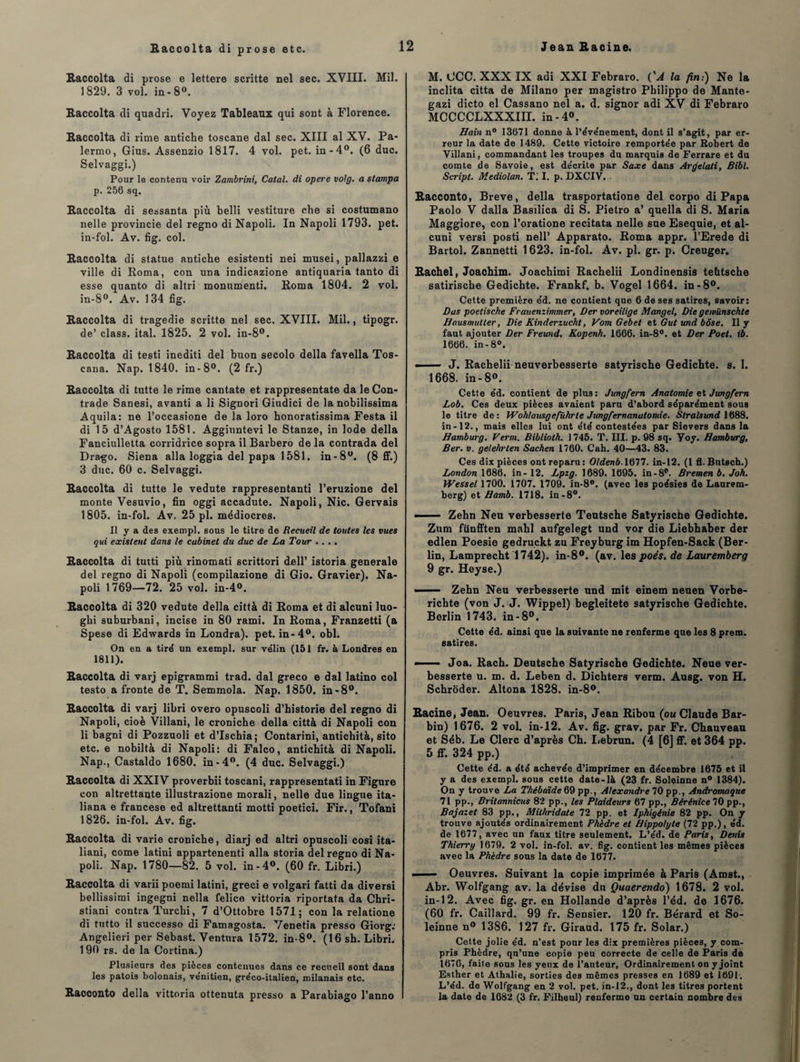 Raccolta di prose e lettere scritte nel sec. XVIII. Mil. 1829. 3 vol. in - 8°. Raccolta di quadri. Voyez Tableaux qui sont à Florence. Raccolta di rime antiche toscane dal sec. XIII al XV. Pa- lermo, Gius. Assenzio 1817. 4 vol. pet. in-4°. (6 duc. Selvaggi.) Pour le contenu voir Zambrini, Catal. di opéré vo!g. a stampa p. 256 sq. Raccolta di sessanta più belli vestiture che si costumano nelle provincie del regno di Napoli. In Napoli 1793. pet. in-fol. Av. fîg. col. Raccolta di statue antiche esistenti nei musei, pallazzi e ville di Roma, con una indicazione antiquaria tanto di esse quanto di altri monument!. Roma 1804. 2 vol. in-8°. Av. 1 34 fig. Raccolta di tragédie scritte nel sec. XVIII. Mil., tipogr. de’ class. ital. 1825. 2 vol. in-8°. Raccolta di testi inediti del buon secolo délia favella Tos- cana. Nap. 1840. in-8°. (2 fr.) Raccolta di tutte le rime cantate et rappresentate da leCon- trade Sanesi, avanti a li Signori Giudici de la nobilissima Aquila: ne l’occasione de la loro honoratissima Festa il di 15 d’Agosto 1581. Agginntevi le Stanze, in Iode délia Fanciulletta corridrice sopra il Barbero de la contrada del Drago. Siena alla loggia del papa 1581. in-8°. (8 ff.) 3 duc. 60 c. Selvaggi. Raccolta di tutte le vedute rappresentanti l’eruzione del monte Vesuvio, fin oggi accadute. Napoli, Nie. Gervais 1805. in-fol. Av. 25 pl. médiocres. Il y a des exempl. sous le titre de Recueil de toutes les vues qui existent dans le cabinet du duc de La Tour .... Raccolta di tutti più rinomati scrittori dell’ istoria generale del regno di Napoli (compilazione di Gio. Gravier). Na¬ poli 1769—72. 25 vol. in-4°. Raccolta di 320 vedute délia città di Roma et di alcuni luo- ghi suburbani, incise in 80 rami. In Roma, Franzetti (a Spese di Edwards in Londra). pet. in-4°. obi. On en a tiré un exempl. sur vélin (151 fr. à Londres en 1811). Raccolta di varj epigrammi trad. dal greco e dal latino col testo a fronte de T. Semmola. Nap. 1850. in-8°. Raccolta di varj libri overo opuscoli d’historié del regno di Napoli, cioè Villani, le croniche délia città di Napoli con li bagni di Pozzuoli et d’ischia; Contarini, antichità, sito etc. e nobiltà di Napoli: di Falco, antichità di Napoli. Nap., Castaldo 1680. in-4°. (4 duc. Selvaggi.) Raccolta di XXIV proverbii toscani, rappresentati in Figure con altrettante illustrazione morali, nelle due lingue ita- liana e francese ed altrettanti motti poetici. Fir., Tofani 1826. in-fol. Av. fig. Raccolta di varie croniche, diarj ed altri opuscoli cosi ita- liani, corne latini appartenenti alla storia del regno di Na¬ poli. Nap. 1780—82. 5 vol. in-4°. (60 fr. Libri.) Raccolta di varii poemi latini, greci e volgari fatti da diversi bellissimi ingegni nella felice vittoria riportata da Chri- stiani contra Turchi, 7 d’Ottobre 1571; con la relatione di tutto il successo di Famagosta. Venetia presso Giorg: Angelieri per Sebast. Ventura 1572. in-8°. (16 sh. Libri. 190 rs. de la Cortina.) Plusieurs des pièces contenues dans ce recueil sont dans les patois bolonais, vénitien, gréco-italien, milanais etc. Racconto délia vittoria ottenuta presso a Parabiago l’anno M. GCC. XXX IX adi XXI Febraro. {'A la fin:) Ne la inclita citta de Milano per magistro Philippo de Mante- gazi dicto el Cassano nel a. d. signor adi XV di Febraro MCCCCLXXXIII. in -4». Bain n° 13671 donne à l’événement, dont il s’agit, par er¬ reur la date de 1489. Cette victoire remportée par Robert de Villani, commandant les troupes du marquis de Ferrare et du comte de Savoie, est décrite par Saxe dans Arrfelati, Bibl. Script. Mediolan. Tl I. p. DXCIV. Racconto, Breve, délia trasportatione del corpo di Papa Paolo V dalla Basilica di S. Pietro a’ quella di S. Maria Maggiore, con l’oratione recitata nelle sue Esequie, et al¬ cuni versi posti nell’ Apparato. Roma appr. l’Erede di Bartol. Zannetti 1 623. in-fol. Av. pl. gr. p. Creuger. Rachel, Joachim. Joachimi Rachelii Londinensis teütsche satirische Gedicbte. Frankf. b. Vogel 1664. in-8°. Cette première éd. ne contient que 6 de ses satires, savoir: Ras poetische Frauenzimmer, Der voreilige Mangel, Die gewünschte Hausmuiler, Die Kinderzucht, VomGebet et Gut und bôse. Il y faut ajouter Der Freund. Kopenh. 1666. in-8°. et Der Poet. ib. 1666. in-8°. --J. Rachelii neuverbesserte satyrische Gedichte. s. 1. 1668. in-8°. Cette éd. contient de plus: Jungfern Anatomie et Jungfem Lob. Ces deux pièces avaient paru d’abord séparément sous le titre de: WoMausgefv.hrte Jungfernanatomie. Slralsund 1688. in-12., mais elles lui ont été contestées par Sievers dans la Bamburg. Verm. Biblioth. 1745. T. III. p. 98 sq. Yoy. Hamburg, Ber. v. gelehrlen Sachen 1760. Cah. 40—43. 83. Ces dix pièces ont reparu : Oldenb. 1677. in-12. (1 fl. Butsch.) London 1686. in - 12. Lpzg. 1689. 1695. in-8°. Bremen b. Joh. Wessel 1700. 1707. 1709. in-8°. (avec les poésies de Laurem- berg) et Bamb. 1718. in-8°. ■■ Zehn Neu verbesserte Teütsche Satyrische Gedichte. Zum fünfften mahl aufgelegt und vor die Liebhaber der edlen Poesie gedruckt zu Freyburg im Hopfen-Sack (Ber¬ lin, Lamprecht 1742). in-8°. (av. les poés. de Lauremberg 9 gr. Heyse.) ■ —— Zehn Neu verbesserte und mit einem neuen Vorbe- richte (von J. J. Wippel) begleitete satyrische Gedichte. Berlin 1743. in-8°. Cette éd. ainsi que la suivante ne renferme que les 8 prem. satires. —Joa. Rach. Deutsche Satyrische Gedichte. Neue ver¬ besserte u. m. d. Leben d. Dichters verm. Ausg. von H. Schroder. Altona 1828. in-8°. Racine, Jean. Oeuvres. Paris, Jean Ribou (ou Claude Bar- bin) 1676. 2 vol. in-12. Av. fig. grav. par Fr. Chauveau et Séb. Le Clerc d’après Ch. Lebrun. (4 [6] ff. et 364 pp. 5 ff. 324 pp.) Cette éd. a été achevée d’imprimer en décembre 1675 et il y a des exempl. sous cette date-là (23 fr. Soleinne n° 1384). On y trouve La Thébaïde 69 pp., Alexandre^ pp., Andromaque 71 pp., Britannicus 82 pp., les Plaideurs 67 pp., Bérénice 70 pp., Bajazet 83 pp., Mithridate 72 pp. et Iphigénie 82 pp. On y trouve ajoutés ordinairement Phèdre et Hippolyte (72 pp.), éd. de 1677, avec un faux titre seulement. L’éd. de Paris, Denis Thierry 1679. 2 vol. in-fol. av. fig. contient les mêmes pièces avec la Phèdre sous la date de 1677. ■ Oeuvres. Suivant la copie imprimée à Paris (Amst., Abr. Wolfgang av. la dévise du Quaerendo) 1678. 2 vol. in-12. Avec fig. gr. en Hollande d’après l’éd. de 1676. (60 fr. Caillard. 99 fr. Sensier. 120 fr. Bérard et So¬ leinne n° 1386. 127 fr. Giraud. 175 fr. Solar.) Cette jolie éd. n'est pour les dix premières pièces, y com¬ pris Phèdre, qu’une copie peu correcte de celle de Paris de 1676, faite sous les yeux de l’auteur, Ordinairement on y joint Esther et Athalie, sorties des mêmes presses en 1689 et 169I-. L’éd. de Wolfgang en 2 vol. pet. in-12., dont les titres portent la date de 1682 (3 fr. Filheul) renferme un certain nombre des