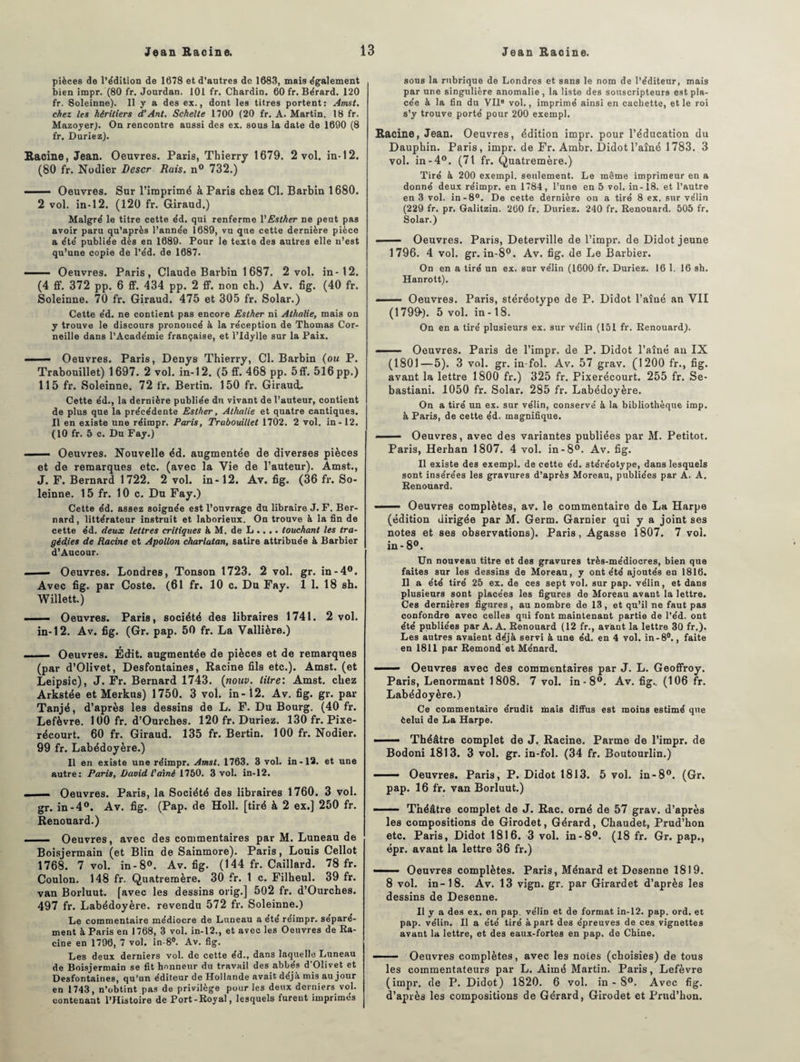 pièces de l'édition de 1678 et d’autres de 1683, mais également bien impr. (80 fr. Jourdan. 101 fr. Chardin. 60 fr. Bérard. 120 fr. Soleinne). Il y a des ex., dont les titres portent: Amst. chez les héritiers d’Ant. Schelte 1700 (20 fr. A. Martin. 18 fr. Mazoyer). On rencontre aussi des ex. sous la date de 1690 (8 fr. Duriez). Racine, Jean. Oeuvres. Paris, Thierry 1679. 2 vol. in-12. (80 fr. Nodier Descr Rais. n° 732.) - Oeuvres. Sur l’imprimé à Paris chez Cl. Barbin 1680. 2 vol. in-12. (120 fr. Giraud.) Malgré le titre cette éd. qui renferme YEsther ne peut pas avoir paru qu’après l’année 1689, vu que cette dernière pièce a été publiée dès en 1689. Pour le texte des autres elle n’est qu’une copie de l’éd. de 1687. —— Oeuvres. Paris, Claude Barbin 1687. 2 vol, in-12. (4 ff. 372 pp. 6 ff. 434 pp. 2 £f. non ch.) Av. fig. (40 fr. Soleinne. 70 fr. Giraud. 475 et 305 fr. Solar.) Cette éd. ne contient pas encore Esther ni Athalie, mais on y trouve le discours prononcé à la réception de Thomas Cor¬ neille dans l’Académie française, et l’Idylle sur la Paix. ■ - Oeuvres. Paris, Denys Thierry, Cl. Barbin (ou P. Trabouillet) 1697. 2 vol. in-12. (5 ff. 468 pp. 5ff. 516pp.) 115 fr. Soleinne. 72 fr. Bertin. 150 fr. Giraud.. Cette éd., la dernière publiée du vivant de l’auteur, contient de plus que la précédente Esther, Athalie et quatre cantiques. Il en existe une réimpr. Paris, Trabouillet 1702. 2 vol. in-12. (10 fr. 5 c. Du Fay.) . —— Oeuvres. Nouvelle éd. augmentée de diverses pièces et de remarques etc. (avec la Vie de l’auteur). Amst., J. F. Bernard 1722. 2 vol. in-12. Av. fig. (36 fr. So¬ leinne. 15 fr. 10 c. Du Fay.) Cette éd. assez soignée est l’ouvrage du libraire J. F. Ber¬ nard, littérateur instruit et laborieux. On trouve à la fin de cette éd. deux lettres critiques à M. de L .... touchant les tra¬ gédies de Racine et Apollon charlatan, satire attribuée à Barbier d’Aucour. - Oeuvres. Londres, Tonson 1723. 2 vol. gr. in-4°. Avec fig. par Coste. (61 fr. 10 c. Du Fay. 1 1. 18 sh. Willett.) —— Oeuvres. Paris, société des libraires 1741. 2 vol. in-12. Av. fig. (Gr. pap. 50 fr. La Vallière.) . Oeuvres. Édit, augmentée de pièces et de remarques (par d’Olivet, Desfontaines, Racine fils etc.). Amst. (et Leipsic), J. Fr. Bernard 1743. (nouv. litre: Amst. chez Arkstée et Merkus) 1750. 3 vol. in - 12. Av. fig. gr. par Tanjé, d’après les dessins de L. F. Du Bourg. (40 fr. Lefèvre. 100 fr. d’Ourches. 120 fr. Duriez. 130 fr. Pixe- récourt. 60 fr. Giraud. 135 fr. Bertin. 100 fr. Nodier. 99 fr. Labédoyère.) Il en existe une réimpr. Amst. 1763. 3 vol. in-12. et une autre: Paris, David l'aîné 1750. 3 vol. in-12. .. ..I- Oeuvres. Paris, la Société des libraires 1760. 3 vol. gr. in-4°. Av. fig. (Pap. de Holl. [tiré à 2 ex.] 250 fr. Renouard.) _ Oeuvres, avec des commentaires par M. Luneau de Boisjermain (et Blin de Sainmore). Paris, Louis Cellot 1768. 7 vol. in - 8°. Av. fig. (144 fr. Caillard. 78 fr. Coulon. 148 fr. Quatremère. 30 fr. 1 c. Filheul. 39 fr. van Borluut. [avec les dessins orig.] 502 fr. d’Ourches. 497 fr. Labédoyère. revendu 572 fr. Soleinne.) Le commentaire médiocre de Luneau a été réimpr. séparé¬ ment à Paris en 1768, 3 vol. in-12., et avec les Oeuvres de Ra- cine en 1796, 7 vol. in-8°. Av. fig. Les deux derniers vol. de cette éd., dans laquelle Luneau de Boisjermain se fit honneur du travail des abbés d'Olivet et Desfontaines, qu’un éditeur de Hollande avait déjà mis au jour en 1743, n’obtint pas de privilège pour les deux derniers vol. contenant l’Histoire de Port-Royal, lesquels furent imprimés sons la rubrique de Londres et sans le nom de l’éditeur, mais par une singulière anomalie , la liste des souscripteurs est pla¬ cée à la fin du VHe vol., imprimé ainsi en cachette, et le roi s’y trouve porté pour 200 exempl. Racine, Jean. Oeuvres, édition impr. pour l’éducation du Dauphin. Paris, impr. de Fr. Ambr. Didotl’aîné 1783. 3 vol. in-4°. (71 fr. Quatremère.) Tiré à 200 exempl. seulement. Le même imprimeur en a donné deux réimpr. en 1784, l’une en 5 vol. in-18. et l’autre en 3 vol. in-8°. De cette dernière on a tiré 8 ex. sur vélin (229 fr. pr. Galitzin. 260 fr. Duriez. 240 fr. Renouard. 505 fr. Solar.) ■■ — Oeuvres. Paris, Deterville de l’impr. de Didot jeune 1796. 4 vol. gr. in-8°. Av. fig. de Le Barbier. On en a tiré un ex. sur vélin (1600 fr. Duriez. 16 1. 16 sh. Hanrott). —— Oeuvres. Paris, stéréotype de P. Didot l’aîné an VII (1799“). 5 vol. in -18. On en a tiré plusieurs ex. sur vélin (151 fr. Renouard). ■ Oeuvres. Paris de l’impr. de P. Didot l’aîné an IX (1801—5). 3 vol. gr. in-fol. Av. 57 grav. (1200 fr., fig. avant la lettre 1800 fr.) 325 fr. Pixerécourt. 255 fr. Se- bastiani. 1050 fr. Solar. 285 fr. Labédoyère. On a tiré un ex. sur vélin, conservé à la bibliothèque imp. à Paris, de cette éd. magnifique. ■ Oeuvres, avec des variantes publiées par M. Petitot. Paris, Herhan 1807. 4 vol. in-8°. Av. fig. Il existe des exempl. de cette éd. stéréotype, dans lesquels sont insérées les gravures d’après Moreau, publiées par A. A. Renouard. ■ - Oeuvres complètes, av. le commentaire de La Harpe (édition dirigée par M. Germ. Garnier qui y a joint ses notes et ses observations). Paris, Agasse 1807. 7 vol. in - 8°. Un nouveau titre et des gravures très-médiocres, bien que faites sur les dessins de Moreau, y ont été ajoutés en 1816. Il a été tiré 25 ex. de ces sept vol. sur pap. vélin, et dans plusieurs sont placées les figures de Moreau avant la lettre. Ces dernières figures, au nombre de 13, et qu’il ne faut pas confondre avec celles qui font maintenant partie de l’éd. ont été publiées par A. A. Renouard (12 fr., avant la lettre 3Q fr.). Les autres avaient déjà servi à une éd. en 4 vol. in-8°., faite en 1811 par Rémond et Ménard. — Oeuvres avec des commentaires par J. L. Geoffroy. Paris, Lenormant 1808. 7 vol. in- 8°. Av. fig.. (106 fr. Labédoyère.) Ce commentaire érudit mais diffus est moins estimé que èelui de La Harpe. ■ Théâtre complet de J. Racine. Parme de l’impr. de Bodoni 1813. 3 vol. gr. in-fol. (34 fr. Boutourlin.) • — Oeuvres. Paris, P. Didot 1813. 5 vol. in-8°. (Gr. pap. 16 fr. van Borluut.) ——— Théâtre complet de J. Rac. orné de 57 grav. d’après les compositions de Girodet, Gérard, Cbaudet, Prud’hon etc. Paris, Didot 1816. 3 vol. in-8°. (18 fr. Gr. pap., épr. avant la lettre 36 fr.) — Oeuvres complètes. Paris, Ménard et Desenne 1819. 8 vol. in-18. Av. 13 vign. gr. par Girardet d’après les dessins de Desenne. Il y a des ex. eu pap. vélin et de format in-12. pap. ord. et pap. vélin. Il a été tiré à part des épreuves de ces vignettes avant la lettre, et des eaux-fortes en pap. de Chine. —— Oeuvres complètes, avec les notes (choisies) de tous les commentateurs par L. Aimé Martin. Paris, Lefèvre (impr. de P. Didot) 1820. 6 vol. in - 8°. Avec fig. d’après les compositions de Gérard, Girodet et Prud’hon.