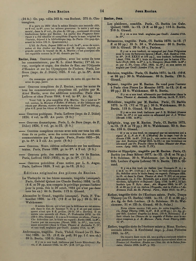 (24 fr.) Gr. pap. vélin 302 fr. van Borluut. 275 fr. Cha- teaugiron. Il a paru en 1822 chez le même libraire une seconde édit, en 6 vol. in-8°. avec les mêmes gravures: le texte y est aug¬ mente’ , dans le 4e vol., de plus de 120 pp., contenant diverses traductions faites par Racine. La partie des Fragmens histo¬ riques y a été' rétablie et complétée d’après le raan. original de l’auteur, déposé à la bibliothèque irap. de Paris. (Gr. pap.épr. avant la lettre 135 fr. Quatremère.) L’éd. de Paris, Dupont 1824 en 6 vol. in-40., avec de nouv. notes et des études sur Racine par M. Aignan, reprod, en grande partie le travail de M. A. Martin ; c’est pourquoi elle est regardée comme la 3e éd. donnée par lui. Racine, Jean. Oeuvres complètes, avec les notes de tous les commentateurs, par M. L. Aimé Martin; IVe éd. re¬ vue, corrigée et augm. des études de Rac. sur l'Odyssée d’Homère et sur les Olympiques de Pindare. Paris, Le¬ fèvre (impr. de J. Didot) 1825. 6 vol. gr. in-8°. Avec portr. On remarque qu'on ne rencontre de cette éd. que des ex. avec du pap. jauni. - - Oeuvres complètes de J. Racine, avec les notes de tous les commentateurs; cinquième éd. publiée par M. Aimé Martin, avec des additions nouvelles. Paris chez Lefèvre et chez Furne 1844. 6 vol. in-8°. Av. fig. Voici l'éd. la plus complète d’A. Martin. On y joint un 7* vol. conten. la Musique d'Éslher, d’Athalie, et des cantiques spi¬ rituels par Moreau, maistre de musique de Loids XIV en 168 pp., plus 4 ff. pour les titres et l’avis de l’éditeur. - — Oeuvres poétiques. Paris, Lefèvre (impr. de J. Didot) 1824. 4 vol. in-32. Av. portr. (6 fr.) —— Oeuvres dramatiques. Paris, L. de Bure (impr. de F. Didot) 1824. 4 vol. gr. in-32. (8 fr.) ■ Oeuvres complètes revues avec soin sur tous les édi¬ tions de ce poète, avec des notes extraites des meilleurs commentateurs par R. Auguis. Paris, Fortic 1825—26. gr. in-8°. à 2 col. Av. portr. (8 fr.) - Oeuvres. Nouv. édition collationnée sur les meilleurs textes. Paris, Furne 1829. gr. in-8°. à 2 col. (8 fr.) —— Oeuvres préc. des mémoires sur la vie de Racine. Paris, Lefèvre 1833 (1835). tr. gr. in-8°. (11 fr.) - — Oeuvres précédées d’une notice par L. S. Auger. Paris, Lefèvre 1838. 2 vol. gr. in-12. (6 fr.) Éditions originales des pièces de Racine. La Thebayde ou les frères ennemis, tragédie {anonyme). Paris, Gabriel Quinet (ou Claude Barbin) 1664. in-12. (4 ff. et 70 pp. non compris le privilège portant Vachevé pour la prem. fois le 30 octob. 1 664 qui n’est pas dans tous les ex.) 44 fr. Bertin. 112 fr. Giraud. Alexandre le Grand, tragédie {anonyme). Paris, P. Tra- bouillet 1666. in-12. (12 ff. et 84 pp.) 39 fr. 50 c. Walckenaer. Il existe des ex. qui n’ont pas la dédicace au roi annon¬ cée dans le Cat. de Soteinne T. II. p. 2 et qui par consé¬ quent n’ont que 8 ff. prélim. (39 fr. 50 c. Bertin). Il en existe une seconde éd. Paris, P. Trabouillet 1672. in-12. (23 fr. 50 c. Giraud.) Il y en a 3 versions en allem., l’une p. Chr. Schreiber (av. le texte en regard: Berlin 1808. in-80.), l’autre par un anonyme (Nürnb. 1825. in-80.), une trois, aussi anonyme (dans le Class. Theater d. Auslandes T. IV) et une trad. anglaise par Ozell: London 1714. in-8°. Andromaque, tragédie. Paris, Théod. Girard {ou Cl. Bar¬ bin) 1668. in-12. (6 ff. de prél. 91 pp. 1 f. non ch.) 69 fr. Bertin. 136 fr. Giraud. Il y en a une trad. italienne par Louis Riccoboni: Pa¬ ris, J. B. Lamesle 1725. in -8°. (4 ff. 117 pp. f f.) Racine, Jean. Les plaideurs, comédie. Paris, Cl. Barbin (ou Gabr. Quinet) 1669. in-12. (4 ff. et 88 pp.) 116 fr. Bertin. 210 fr. Giraud. Il y en a une trad. anglaise par Ozell: London 1713. in-8°. Britannicus, tragédie. Paris, Cl. Barbin 1670. in-12. (7 ff. et 80 pp.) 35 fr. 50 c. Walckenaer.- 60 fr. Bertin. 150 fr. Giraud. 29 fr. 50 c. Parison. Il y en a une traduct. en espagnol par Jnan Frigueras sous le nom de Saturnio Iguren (Madr., Gab. Ramiret 1752. in-8°. [4 ff. XXXH et 104 pp.], une traduct. hollandaise ( Amst.. 1764. in-80.), trois en allemand par le baron d’Er- lach (Frcft. 1804. in-80.), p. L.Hengers {Bonn 1825. in-8°.) et par C. Ph. Conz {Tüb, 1825. in-8°.) et une autre en anglais par Ozell {London 1714. in-8°.l. Bérénice, tragédie. Paris, Cl. Barbin 1671. in-12. (10 ff. et 88 pp.) 30 fr. Walckenaer. 60 fr. Bertin. 120 fr. Giraud. Bajazet, tragédie par M. Racine. Se vend pour l’auteur à Paris chez Pierre Le Monnier 1672. in-12. (4 ff. et 99 pp.) 22 fr. Walckenaer. 69 fr. Bertin. Il y en a une trad. allemande par GrSfenheim (dans le Class. Theater d. Auslunds. Gotha 1825 sq. in-12. T. XXe). Mithridate, tragédie par M. Racine. Paris, Cl. Barbin 1673. in-12. (VI et 72 pp.) 30 fr. Walckenaer. 60 fr. Bertin. 119 fr. Giraud. 61 fr. Busche. Il y en a une trad. italienne par J. B. Richeri (Genova 1740. in-8°.) et une autre en allemand par J. J. Witter {Strasb. 1735. in-80.). Iphigénie, trag. par M. Racine. Paris, Cl. Barbin 1675. in-12. (6 ff. et 72 pp.) 36 fr. Walckenaer. 03 fr. Ber¬ tin. 159 fr. Giraud. Il y en a une trad. en espagnol par un anonyme qui a signé A. L. P. de V. E. {[Madrid] En la impr. real de la Gazeta 1768. in-8°. [110 pp.]), une autre en vers italiens par Ant Buttura (Parigi 1815. in-16.) et une troisième en allemand par Fr. Peucer (dans le Class. Theater der Fran- zosen. Lpzg. 1823. in-12. T. IV). Phèdre et Hippolyte, tragédie par M. Racine. Paris, Cl. Barbin {ou Jean Ribou) 1677. in-12. (5 ff. et 74 pp.) 9 fr; Soleinne. 30 fr. Walckenaer. (av. la figure gr. p. Séb. Leclerc d’après Lebrun) 76 fr. Bertin. 122 fr. Gi¬ raud. Il y en a des trad. en italien (par Cronasto P. A. : *. I. nid. in-8°. [110pp.] Av. fig.), en vers allemands (par Fr. Schiller avec le texte franç. en regard: Tübingen 1805. in-16. et dans le Class. Theater d. Ausl. T. III) et en prose allemande (p. J. Chr. Brostedt, qui a aussi traduit [?] Mi¬ thridate, Iphigénie et Bajazet: Lpzg. 1756. in-80.), en hol¬ landais (par F. Ryk: Amst., Alb. Magnus 1683. in-8#. [4 ff. et 62 pp.]) et en italien (Tragédie, cioè la Fedra e l’An- dromaca trad. da St. Petronj. Paris, Didot 1813. in-80.). Esther, tragédie tirée de l’Écriture sainte. Paris, Denys Thierry {ou Cl. Barbin) 1689. in-12. (7 ff. et 86 pp.) Av. fig. de Seb. Leclerc. (8 fr. Soleinne. 35 fr. Wal¬ ckenaer. 31 et 125 fr. Giraud. 40 fr. Solar.) Nous citons encore l’éd. suiv. de cette tragédie: Pa¬ ris, Denys Thierry 1689. in-4°. (6 ff. et 83 pp.) Av. fig. gr. par Séb. Leclerc d’après Le Brun. (10 fr. Soleinne.) Il y faut réunir les Choeurs de la tragédie d'Esther avec la mu¬ sique composée p. J. B. Moreau. Paris, Denis Thierry 1689. in-4°. Esther, tragédie tirée de l’écriture sainte p. Mous. Racine; seconde édition. ’A Neufchatel impr. p. Jean Pistorius 1689. in-8°. On trouve dans celte éd. une préface curieuse relative aux persécutions que les protestants éprouvaient alors en France (cî. Gaullieur, Etudes sur l'hist. litt. de la Suisse fran¬ çaise. Genève 1856. in-8°. p. 20).