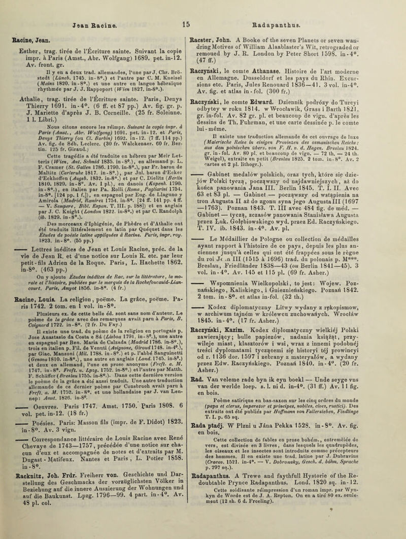 Racine, Jean. Esther, trag. tirée de l’Écriture sainte. Suivant la copie impr. à Paris (Amst., Abr. Wolfgang) 1 689. pet. in-12. Av. front, gr. Il y en a deux trad. allemandes, l’une par J. Clir. Bro- stedt (Lüneb. 1745. in-8°.) et l’autre par C. M. Kneisel (Mainz 1820. in-8°.) et une autre en langue hébraïque rhythmée par J. J. Rappoport (Wien 1827. in-S0.)- Athalie, trag. tirée de l’Écriture sainte. Paris, Denys Thierry 1691. in-4°. (6 ff. et 87 pp.) Av. fig. gr. p. J. Mariette d’après J. B. Corneille. (25 fr. Soleinne. 1 1. Libri.) Nous citons encore les réimpr. Suivant la copie impr. à Paris (Amst., Abr. Wolfgang) 1691. pet. in-12. et Paris, Denys Thierry (ou Cl. Barbin) 1692. in-12. (7 ff. 114 pp.) Av. fig. de Séb. Leclerc. (30 fr. Walckenaer. 60 fr. Ber- tin. 125 fr. Giraud.; Cette tragédie a été traduite en hébreu par Meir Let- teris (Wien, Ant. Schmid 1835. in-80.), en allemand p. L. F. Cramer (St. Galien 1786. 1790. in-80.), par Fr. baron de Maltitz (Carlsruhe 1817. in-8°.), par Jul. baron d’Ecker d’Eckhoffen ( Augsb. 1832. in-8°.) et par C. Dielitz (Berlin 1810. 1829. in-8°. Av. 1 pl.), en danois (Kopenh. 1790. in-80.), en italien par Pa. Rolli (Roma, Pagliarini 1754. in-8°. [124 pp. 1 f.]), en espagnol par Eug. de Llaguno y Amirola (Madrid, Ramirez 1754. in-8°. [24 ff. 141 pp. 4 ff. — V. Sempere, Bibl. Espan. T. III. p. 188]) et en anglais par J. C. Knight (London 1822. in-8°.) et par C. Randolpb (fô. 1829. in-80.). Des morceaux d’Iphigénie, de Phèdre et d’Athalie ont été traduits littéralement en latin par Quéquet dans les Études de poésie latine appliquées à Racine. Paris, impr. roy. 1823. in- 8°. (55 pp.) -■— Lettres inédites de Jean et Louis Racine, préc. de la vie de Jean R. et d’une notice sur Louis R. etc. par leur petit-fils Adrien de la Roque. Paris, L. Hachette 1862. in-8°. (463 pp.) On y ajoute Études inédites de Rac. sur la littérature, la mo¬ rale et l'histoire, publiées par le marquis de la Rochefoucauld-Lian¬ court. Paris, Amyot 1856. in-8°. (4 fr.) Racine, Louis. La religion , poème. La grâce, poëme. Pa¬ ris 1742. 2 tom. en 1 vol. in-8°. Plusieurs ex. de cette belle éd. sont sans nom d’auteur. Le poème de la grâce avec des remarques avait paru à Paris, B. Coignard 1722. in-8°. (2 fr. Du Fay.) Il existe une trad. du poème de la religion en portugais p. José Anastasio da Costa e Sà (Lisboa 1791. in-80.), une autre en espagnol par Ben. Maria de Calzada (Madrid 1786. in-80.), trois en italien p. Fil. de Venuti (Avignone, Giroud 1748. in-40.), par Giac. Manzoni (Mil. 1788. in-8°.) et p. l’abbé Sanguinetti (Genova 1810. in-80.), une autre en anglais (Lond. 1745. in-S°.) et deux en allemand, l’une en prose anonyme (Frcft■ a. M. 1747. in - 8°. Frcft. u. Lpzg. 1752. in-8°.) et l’autre par Matth. F. Schaffer (Breslau 1755. in-80.). Dans cette dernière version le poème de la grâce a été aussi traduit. Une autre traduction allemande de ce dernier poème par Consbrueh avait paru à Frcft. a. M. 1752. in-8°. et une hollandaise par J. van Len- nep : Amst. 1826. in-8°. - Oeuvres. Paris 1747. Amst. 1750. Paris 1808. 6 vol. pet. in-12. (18 fr.) _ Poésies. Paris: Masson fils (impr. de F. Didot) 1823. in-8°. Av. 3 vign. - Correspondance littéraire de Louis Racine avec René Cbevaye de 1743—1757, précédée d’une notice sur cha¬ cun d’eux et accompagnée de notes et d’extraits par M. Dugast - Matifeux. Nantes et Paris, L. Potier 1858. in - 8°. Racknitz, Joh. Frdr. Freiherr von. Geschichte und Dar- stellung des Geschmacks der vorzüglichsten Yôlker in Beziehung auf die innere Auszierung der Woknungen und auf die Baukunst. Lpzg. 1796—99. 4 part, in-4°. Av. 48 pl. col. Racster, John. A Booke of tke seven Planets or seven wan- dringMotives of William Alaablaster’s Wit, retrograded or remoued by J. R. London by Peter Short 1598. in-4°. (47 ff.) Raczynski, le comte Athanase. Histoire de l’art moderne en Allemagne. Dusseldorf et les pays du Rhin. Excur¬ sions etc. Paris, Jules Renouard 1836—41. 3 vol. in-4°. Av. fig. et atlas in - fol. (300 fr.) Raczynski, le comte Edward. Dziennik podrézy do Turcyi odbytey w roku 1814. wWroclawik, Grass i Barth 1821. gr. in-fol. Av. 82 gr. pl. et beaucoup de vign. d’après les dessins de Th. Fuhrman, et une carte dessinée p. le comte lui - même. Il existe une traduction allemande de cet ouvrage de luxe (Malerische Reise in einigen Provinzen des osmanischen Reichs : aus dem polnischen übers. von F. H. v. d. Hagen. Breslau 1824. gr. in - fol. Av. 80 pl. et beaucoup de vign. — 72 th. — 24 th. Weigel), extraite en petit (Breslau 1825. 2 tom. in-8°. Av. 2 cartes et 2 pl. lithogr.). • Gabinet medalôw polskich, oraz tych, ktôre sip dzie- jôw Polski tyczéj, poczqwszy od najdawniejszych, az do korica panowania Jana III. Berlin 1845. T. I. II. Avec 63 et 83 pl. — Gabinet — pocz^wszy od wstapienia na tron Augusta II az do zgonu syna jego Augusta III (1697 —1763). Poznan 1843. T. III avec 484 fig. de méd. — Gabinet — tyczt), zczasow panowania Stanistawa Augusta przez Luk. Golpbiowskiego wyd. przez Ed. Raczyriskiego. T. IV. ib. 1843. in-4°. Av. pl. -- Le Médaillier de Pologne ou collection de médailles ayant rapport à l’histoire de ce pays, depuis les plus an¬ ciennes jusqu’à celles qui ont été frappées sous le règne du roi Je .n III (1515 à 1696) trad. du polonais p. M***. Breslau, Friedlànder 1838—43 (ou Berlin 1841—45). 3 vol. in-4°. Av. 145 et 115 pl. (69 fr. Asher.)  Wspomnienia Wielkopolski, tojest: Wojew. Poz- nariskiego, Kaliskiego, i Gnieznienskiego. Poznan 1842. 2 tom. in-8°. et atlas in-fol. (32 th.) —— Kodex diplomatyczny Litwy wydany z rpkopismow, w archiwum tajném w krôlewcu zuchowariych. Wroclâw 1845. in-4°. (17 fr. Asher.) Raczynski, Kazim. Kodex diplomatyczny wielkiéj Polski zawierajqcy; bulle papiezôw, nadania ksiqzat, przy- wileje miast, klasztorôw i wsi, wraz z innemi podobnéj tresci dyplomatami tyczqcemi sip historyi téj prowincyi od r. 1136 dor. 1597 i zebrany z materyalôw, a wydany przez Edw. Raczyiiskiego. Poznan 1840. in-4°. (20 fr. Asher.) Rad. Van veleme rade byn ik eyn boekl — Unde seyge vns van der werlde loep. s. 1. dî d. in-4°. (31 ff.) Av. 1 1 fig. en bois. Poème satirique en bas-saxon sur les cinq ordres du monde (papa et clerus, imperator et principes, nobiles, cives, rustici). Des extraits ont été publiés par Hoffmann von Fallersleben, Findlinge T. I. p. 65 sq. Rada ptaej. W Plzni u Jâna Pekka 1528. in-8°. Av. fig. en bois. Cette collection de fables en prose bohérn., entremêlée de vers, est divisée en 3 livres, dans lesquels les quadrupèdes, les oiseaux et les insectes sont introduits comme précepteurs des hommes. Il en existe une trad. latine par J. Dubravius (Cracov. 1521. in-4°. — V. Dobromsky, Gesch. d. bôhm. Sprache p. 297 sq.). Radapanthus. A Trewe and faythfull Hystorie of the Re- doubtable Prynce Radapanthns. Lond. 1820 sq. in-12. Cette soidisante réimpression d’un roman impr. par Wyn- kyn de Worde est de J. A. Repton. On en a tiré 80 ex. seule¬ ment (12 sh. 6 d. Frceling).