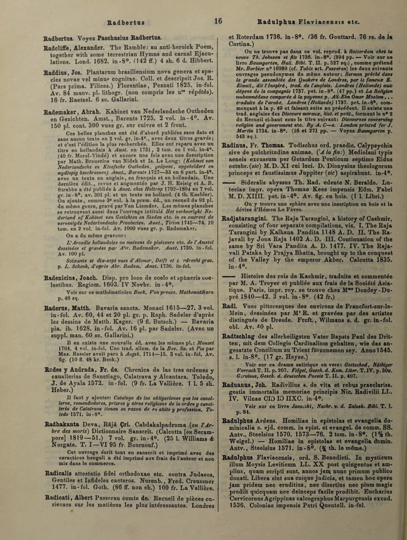 Radbertns Radbertus. Voyez Paschasius Radbertns. Radcliffe, Alexander. The Rambler an antiheroick Poem, together with sonie terrestrian Hymns and carnal Ejacu¬ lations. Lond. 1682. in-8°. 1142 ff.) 4 sh. 6 d. Hibbert. Raddins, Jos. Plantarum brasiliensium nova généra et spe- cies novae vel minus cognitae. Coll, et descripsit Jos. R. (Pars prima. Filices.) Florentiae, Pezzati 1825. in-fol. Av. 84 mauv. pl. lithogr. (non compris les nM répétés). 16 fr. Raetzel. 6 sc. Gallarini. Rademaker, Abrah. Kabinet van Nederlandsclie Ontheden en Gezicbten. Amst., Barents 1725. 2 vol. in-4°. Av. 150 pl. cont. 300 vues gr. snr cuivre et 2 front. Ces belles planches ont été d’abord publie'es sans date et sans aucun texte en 2 vol. gr. in-4°., avec deux titres gravés; et c’est l’édition la plus recherchée. Elles ont reparu avec un titre en hollandais à Amst. en 1731 , 2 tom. en 1 vol. in-4°. (40 fr. Morel-Vindé) et encore une fois avec une description par Math. Brouerius van Nidek et Is. Le Long: (Kabinet van Nederlandsche en Kleefsche Outheden, yeôpent, opgeheldert en roydlopig beschreeven) Amst., Barents 1727—33 en 6 part. in-4°. avec un texte en anglais, en français et en hollandais. Une dernière édit., revue et augmentée par J. H. Reisig et A. B. Strabbe a été publiée à Amst. chez Holtrop 1792-1804 en 7 vol. gr. in-8°. av. 301 pl. et un texte en kolland. (4 th. Koehler). On ajoute, comme 3e vol. à la prém. éd., un recueil de 92 pl. du même genre, gravé par Van Liemder. Les mêmes planches se retrouvent aussi dans l’ouvrage intitulé Het verheerlykt Ne- derland of Kabinet van Gesichten en Steden etc. in en omirent de vereenigde Nederlandsche Provincien. Amst., Tir ion 1745—74. 10 tom. en 2 vol. in-fol. Av. 1000 vues gr. p. Rademaker. On a du même graveur: L'Arcadie hollandoise ou maisons de plaisance etc. de l'Amstel dessinées et gravées par Abr, Rademaker. Amst. 1730. in-fol. Av. 100 pl. Soixante et dix-sept vues d'Alcmar, Delft et L rdrecht grav. p. L. Schenk, d'après Abr. Rudem. Amst. 1736. in-fol. Radeniciu8, Joach. Disp, pro loco de coelo et sphaeris coe- lestibus. Regiom. 1603. IV Novbr. in-4°. Voir sur ce mathématicien Buck, Von preuss. Mathematikern p. 48 sq. Raderus, Matth. Bavaria sancta. Monaci 1615—27. 3 vol. in-fol. Av. 60, 44 et 20 pl. gr. p. Rapli. Sadeler d’après les dessins de Matth. Kager. (9 fl. Butsch.) — Bavaria pia. ib. 1628. in-fol. Av. 16 pl. par Sadeler. (Avec un suppl. man. 60 sc. Gallarini.) Il en existe une nouvelle éd. avec les mêmes pl.: Monaci 1704. 4 vol. in-fol. Une trad. allem. de la Bav. Sa. et Pia par Max. Rassler avait paru à Augsb. 1714—15. 3 vol. in-fol. Av. fig. (10 fl. 48 kr. Beck.) Rades y Andrada, Fr. de. Cbronica de las très ordenes y cauallerias de Sanctiago, Calatrava y Alcantara. Toledo, J. de Ayala 1572. in-fol. (9 fr. La Vallière. 1 1. 5 sh. Heber.) Il faut y ajouter: Calalogo de las obligaciones que los caval- leros, comendadores, priores y otros religiosos de la orden y caval- leria de Calatrava tienen en razon de su abito y profession. To¬ ledo 1571. in-80.- Radhakanta Deva, Râjâ Çri. Cabdakalpadruma (ou l'Ar¬ bre des morls) Dictionnaire Sanscrit. (Calcutta [ou Seram- pore] 1819 — 51.) 7 vol. gr. in-4°. (25 1. Williams & Norgate. T. I—VI 95 fr. Bournouf.) Cet ouvrage écrit tout en sanscrit et imprimé avec des caractères bengali a été imprimé aux frais de l’auteur et non mis dans le commerce. Radicalis attestatio fidei orthodoxae etc. contra Judaeos, Gentiles et Infidèles caeteros. Nurenb., Fred. Creussner 1477. in-fol. Goth. (86 ff. non ch.) 100 fr. La Vallière. Radicati, Albert Passeran comte de. Recueil de pièces cu¬ rieuses sur les matières les plus intéressantes. Londres Radulphus Flaviacensis etc. et Roterdam 1736. in -8°. 136 fr. Gouttard. 76 rs. de la Cortina.) On ne trouve pas dans ce vol. reprod. à Rotterdam chez la veuve Th. Johnson et fils 1730. in-8°. (394 pp. — Voir sur ce livre Baumgarten, Hall. Bibl. T. II. p. 527 sq.), comme prétend Mr. Barbier n° 16989 (cf. Table art. Passeran) les deux suivants ouvrages pseudonymes du même auteur: Sermon prêché dans la grande assemblée des Quakers de Londres, par le fameux E. Elmall, dit l’inspiré, trad. de Canglais. Londres (Hollande) aux dépens de la compagnie 1737. pet. in-8°. (47 pp.) et La Religion muhammédane comparée à la payenne p. Ali-Ebn Omar Moslem .. . traduite de l'arabe. Londres (Hollande) 1737. pet. in-8D. com¬ mençant à la p. 49 et faisant suite au précédent. Il existe une trad. anglaise des Discours moraux, hist. et polit., formant le n° 2 du Recueil ci-haut sous le titre suivant: Discourses concerning religion and government etc. By A. C—s. London printed for J. Martin 1734. in-8°. (16 et 271 pp. — Voyez Baumgarten p. 543 sq.). Radinns, Fr. Thomas. Todischus ord. praedic. Calypsychia sive de pulchritudine animae. ÇA la fin:) Mediolani typis aeneis excussum per Gotardum Ponticum septimo Eidus octnbr. (sic) M.D. XI cui luci. D. Dionysius theologorum princeps et faustissimus Juppiter (sic) aspirabunt. in-4°. — ■■ Sideralis abyssus Th. Rad. edente N. Beraldo. Lu- teciae impr. opéra Thomae Kees impensis Edm. Fabri M. D. XIIII. pet. in-4°. Av. fig. en bois, (t 1. Libri.) On y trouve une sphère avec une inscription en bois et la dévise d’Hémon Le Fèvre. Radjatarangini. The Raja Tarangini, a history of Cashmir, consisting of four separate compilations, viz. I. The Raja Tarangini by Kalhana Pandita 1148 A. D. II. The Ra- javali by Jona Raja 1402 A. D. III. Continuation of the same by Sri Vara Pandita A. D. 1477. IV. The Raja- vali Pataka by Prajya Bhatta, brought up to the conquest of the Valley by the emperor Akber. Calcutta 1835. in-4°. ■ - ■- Histoire des rois de Kachmir, traduite et commentée par M. A. Troyer et publiée aux frais de la Société Asia¬ tique. Paris, impr. roy. se trouve chez Mn,e Dondey-Du- pré 1840—42. 3 vol. in-8°. (42 fr.) Radl. Vues pittoresques des environs de Francfort-sur-le- Mein, dessinées par MrR. et gravées par des artistes distingués de Dresde. Frcft., Wilmans s. d. gr. in-fol. obi. Av. ^0 pl. Radtschlag des allerheiligsten Vater Bapsts Paul des Drit- ten, mit dem Collegio Cardinalium gehaltèn, wie das an- gesatzte Concilium zu Trient fürzunemen sey. Anno 1545. s. 1. in-8°. (17 gr. Heyse.) Voir sur ce drame satirique envers: Gotlsched, Nôthiger Vorrath T. II. p. 207. Flôgel, Gesch. d. Kom. Liter. T. IV. p. 30y. Gcrvinus, Gesch. d. deulschen Poesie T. II. p. 407. Raduanus, Joh. Radivilius s. de vita et rebus praeclariss. gestis immortalis memoriae principis Nie. Radivilii LL. IV. Vilnae CIO IO IIXC. in-4®. Voir sur ce livre Janouki, Nachr. v. d. Zalusk. Bibl. T. I. p. 84. Radulphus Ardens. Homiliae in epistolas et evangelia do- minicalia c. ejd. comm. in epist. et evangel. de comm. SS. Antv., Steelsius 1570. 1573—76. 2 tom. in-8°. (l%th. Weigel.) — Homiliae in epistolas et evangelia dbmin. Antv., Steelsius 1571. in-8°. (% th. le même.) Radulphus Flaviacensis, ord. S. Benedicti. In mysticum ilium Moysis Leviticum LL. XX post quingentos et am- plius, quam scripti sunt, annos jam nunc primum publico donati. Libéra sint sua cuique judicia, et tamen hoc opéré jam pridem nec eruditius, nec disertius nec pium magis prodiit quicquam nec deinceps facile prodibit. Eucharius Cervicornus Agrippinas calcographus Marpurgensis excud. 1536. Coloniae impensis Pétri Quentell. in-fol.