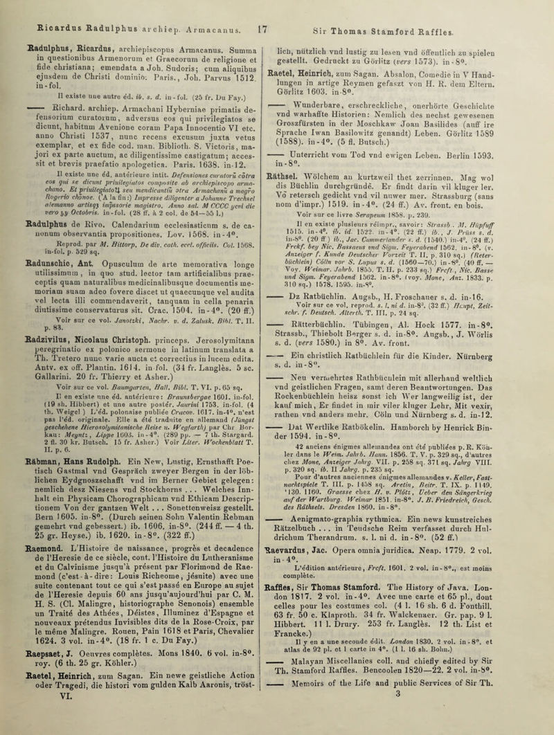 Sir Thomas Stamford Raffles. Hadulphus, Ricardus, archiepiscopùs Armacanus. Summa in questionibus Armenorum et Graecorum de religione et fide Christian a; emendata a Job. Sudorisj cum aliquibus ejusdem de Christi dominiO: Paris., Job. Parvus 1512. in-fol. Il existe une autre éd, ib. s. d. in-fol. (25 fr. Du Fay.) ■ Richard, arcliiep. Armachani Hyberniae primatis de- fensorium curatorum, adversus eos qui privilegiatos se dicunt, habituai Avenione coram Papa Innocentio VI etc. anno Christi 1537, nunc recens excusum juxta vêtus exemplar, et ex fide cod. man. Biblioth. S. Victoris, ma- jori ex parte auctum, ac diligentissime castigatum; acces¬ sit et brevis praefatio apologetica. Paris. 1638. in-12. Il existe une éd. ante'rieure intit. Defensiones curatorû côtra eos qui se dieunt priuilegiatos composite ab arckiepiscopo armn- chano. Et priuilegialoU s eu mendicantiù olru Armachanû a magro Rogcrio chônoe. ('A la fin:) Impresse diligenter a Johanne Trechsel alemanno artisq3 impssorie magislro. Anno sal. M CCCC ycni die vero yy Octobris. in-fol. (28 ff. k 2 col. de 54 — 55 1.) Radulphus de Rivo. Calendarium ecclesiasticnm s. de ca- uonum observantia propositiones. Lov. 1568. in-4°. Reprod. par M. Hittorp, De div. cath. eccl. offtciis. Col. 1568. in-fol. p. 529 sq. Radunschic, Ant. Opusculum de arte moraorativa longe utilissimmn , in quo stud. lector tam artificialibus prae- ceptis quam naturalibus medicinalibusque documentis me- moriam suam adeo fovere discet ut quaecunque vel audita vel lecta illi commondaverit, tanquam in cella penaria diutissime conservaturus sit. Crac. 1504. in-4°. (20 ff.) Voir sur ce vol. Janolzki, Nachr. v. d. Zalusk. Bihl. T. II. p. 83. Radzivilus, Nicolaus Christoph. princeps. Jerosolymitana peregriuatio ex polonico sermoue in latinum translata a Th. Tretero nunc varie aucta et correctius in lucem édita. Antv. ex off. Plantin. 1614. in-fol. (34 fr. Langlès. 5 sc. Gallarini. 20 fr. Thierry et Asher.) Voir sur ce vol. Baumgarlen, Hall. Bibl. T. VI. p.65 sq. Il en existe une éd. antérieure: Braunsbergae 1601. in-fol. ( 19 sh. Hibbert) et une autre postér. Jaurini 1753, in-fol. (4 th. Weigel ) L’éd. polonaise publiée Crucov. 1617. in-4°. n’est pas l’éd. originale. Elle a été traduite en allemand (Jüngst geschehene Hierosolymitanische Reise u. Wegfarth) par Chr Bor- kau: Meynlz, Lippe 1603. in-4°. (289 pp. — 7 th. Stargard. 2 fl. 30 kr. Butsch. 15 fr. Asher.) Voir Liter. Wochenblatt T. II. p. 6. Rabman, Hans Rudolph. Ein New, Lustig, Ernsthafft Poe- tiscli Gastmal vnd Gesprâch zweyer Bergen in der lob- liclien Eydgnoszschafft vnd ira Berner Gebiet gelegen: nemlich desz Niesens vnd Stockhorns . . . Welches Inn- halt ein Physicam Chorographicam vnd Ethicam Descrip- tionem Von der gantzen Welt ... Sonettenweisz gestellt. Bern 1605. in-8°. (Durch seinen Sohn Valentin Rebman gemehrt vnd gebessert.) ib. 1606. in-8°. (244 ff. — 4 th. 25 gr. Heyse.) ib. 1620. in-8°. (322 ff.) Raemond. L’Histoire de naissance, progrès et decadence de l’Heresie de ce siècle, cont. l’Histoire du Luthéranisme et du Calvinisme jusqu’à présent par Florimond de Rae¬ mond (c’est-à-dire: Louis Richeome, jésuite) avec une suite contenant tout ce qui s’est passé en Europe au sujet de l’Heresie depuis 60 ans jusqu’aujourd’hui par C. M. H. S. (Cl. Malingre, historiographe Senonois) ensemble un Traité des Athées, Déistes, Illuminez d’Espagne et nouveaux prétendus Invisibles dits de la Rose-Croix, par le même Malingre. Rouen, Pain 1618 et Paris, Chevalier 1624. 3 vol. in-4°. (18 fr. 1 c. Du Fay.) Raepsaet, J. Oeuvres complètes. Mons 1840. 6 vol. in-8°. roy. (6 th. 25 gr. Kohler.) Raetel, Heinrich, zum Sagan. Ein newe geistliche Action oder Tragedi, die histori vom gulden Kalb Aaronis, trost- VI. licli, nützlich vnd lustig zu lesen vnd ôffentlich zu spieleu gestellt. Gedruckt zu Gorlitz (vers 1573). in-8°. Raetel, Heinrich, zum Sagan. Absalon, Comedie in V Hand- lungen in artige Reymen gefaszt von H. R. dem Eltern. Gorlitz 1603. in-8°. !- Wunderbare, erschreckliclie , onerhôrte Geschichte vnd warhaffte Historien: Nemlich des nechst gewesenen Groszfürsten in der Moschkaw Joan Basilides (auff ire Sprache Iwan Basilowifz genandt) Leben. Gorlitz 1589 (1588). in-4°. (5 fl. Butsch.) - Unterricht vom Tod vnd ewigen Leben. Berlin 1593. in-8°. Râthsel. Wôlchem an kurtzweil thet zerrinnen. Mag wol dis Büchlin durchgründè. Er findt darin vil kluger 1er. Vô retersch gedicht vnd vil nuwer mer. Strassburg (sans nom d’impr.) 1519. in-4°. (24 ff.) Av. front, en bois. Voir sur ce livre Serapeum 1858. p. 239. Il en existe plusieurs réirapr., savoir: Strassb . M. Hiipfuff 1515. in - 4°. ib. id. 1522. in-4°. (22 ff.) ib., J. Priiss s. d. in-8°. (20 ff ) ib., Jac. Cuminerlander s. d. (1540.) in-4°. (24 ff.) Frckf. bey Nie. Bassaeus vnd Sigm. Feyerabend 1562. in-8°. (v. Anzeiger f. Kunde Deutscher Vorzeit T. II. p. 310 sq.) (Reter- büchlein) Colin vor S. Lupus s. d. (1560—70.) in-B0. (40 ff. — Voy. Weimar. Jahrb. 1855. T. II. p. 233 sq.) Frcft., Nie. Basse und Sigm. Feyerabend 1562. in-8°. (voy. Mone, Anz. 1833. p. 310 sq.) 1578. 1595. in-8°. —Dz Ratbüchlin. Augsb., H. Froschauer s. xl. in-16. Voir sur ce vol. reprod. s. I. ni d. in-8°. (32 ff.) ffcupl, Zeit- schr. f. Deulsch. Alterth. T. III. p. 24 sq. - Ratterbüchlin. Tübingen, Al. Hock 1577. in-8°. Strassb., Thiebolt Berger s. d. in-8°. Augsb., J. Worlis s. d. (vers 1580.) in 8°. Av. front. —— Ein christlich Ratbiichlein für die Kinder. Nürnberg s. d. in-8°. - Neu vermehrtes Rathbücnlein mit allerhand weltlich vnd geistlichen Fragen, samt deren Beantwortungen. Das Rockenbüchlein heisz sonst ich Wer langweilig ist, der kauf mich, Er findet in rair viler kluger Lehr, Mit vexir, rathen vnd anders mehr. Coin und Nürnberg s. d. in-12. - Dat Wertlike Ratbokelin. Hamborch by Henrick Bin- der 1594. in - 8°. 42 anciens énigmes allemandes ont été publiées p.R. Koii- ler dans le Weim. Jahrb. Hann. 1856. T. V. p. 329 sq., d’autres chez Mone, Anzeiger Jahrg. VII. p. 258 sq. 371 sq. Jahrg VIII. p. 320 sq. ib. II Jahrg. p. 235 sq. Pour d’autres anciennes énigmes allemandes v. Relier, Fast- nachtspiele T. III. p. 1458 sq. Arelin, Beitr. T. IX. p. I 149. '130. 1160. Graesse chez H. v. Plôtz, Ueber den Sangerkrieg auf der Wariburg. Weimar 1851. in-8°. J. B. Friedreich, Gesch. des Rüthsels. Dresden 1860. in-8°. - Aenigmato-graphia rythmica. Ein news kunstreiches Râtzelbuch ... in Teudsche Reim verfasset durch Hul- drichum Therandrum. s. 1. ni d. in-8°. (52 ff.) Raevardus, Jac. Opéra omnia juridica. Neap. 1779. 2 vol. in - 4°. L’édition antérieure, Frcft. 1601. 2 vol. in-8°., est moins complète. Raffles, Sir Thomas Stamford. The History of Java. Lon¬ don 1817. 2 vol. in-4°. Avec une carte et 65 pl., dont celles pour les costumes col. (4 1. 16 sh. 6 d. Fonthill. 63 fr. 50 c. Klaproth. 34 fr. Walckenaer. Gr. pap. 9 1. Hibbert. 11 1. Drury. 253 fr. Langlès. 12 th. List et Francke.) Il y en a une seconde édit. London 1830. 2 vol. in-8°. et atlas de 92 pl. et 1 carte in 4°. (11. 16 sh. Bolm.) .. Malayan Miscellanies coll. and chiefly edited by Sir Th. Stamford Raffles. Bencoolen 1820—22. 2 vol. in-8°. --Memoirs of the Life and public Services of Sir Th. 3