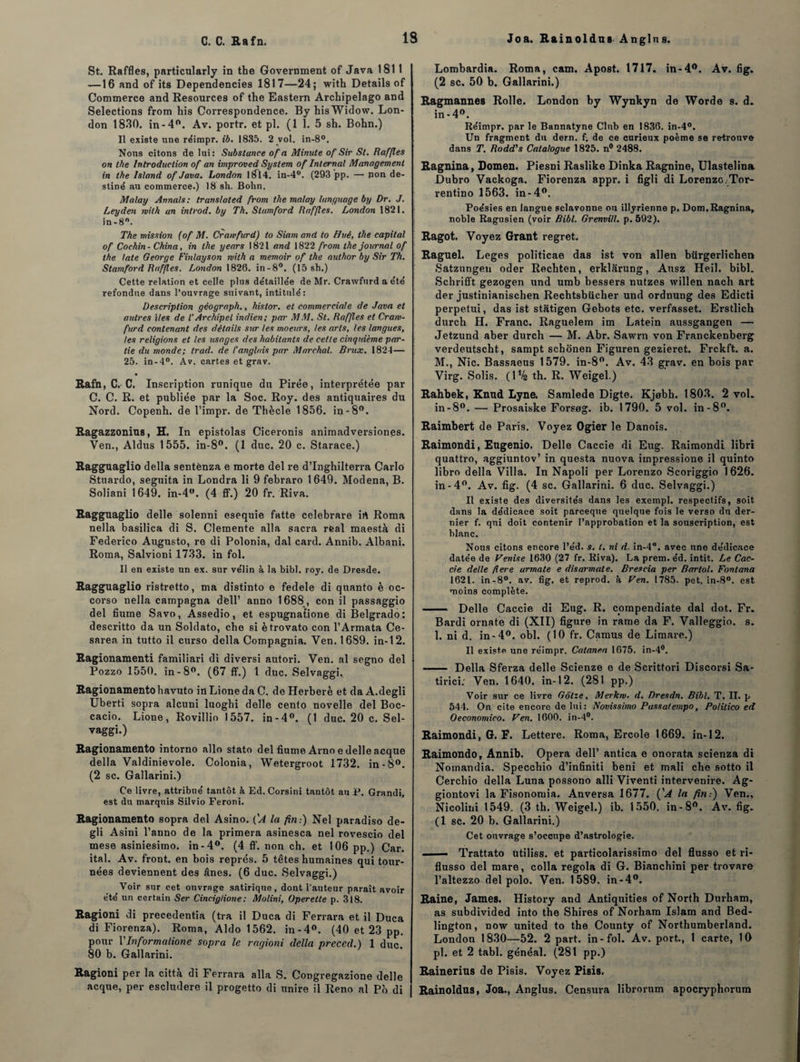 C. C. Rafn. 1S Joa. Rainoldus A nglu s. St. Raffles, particularly in the Government of Java 1811 —16 and of its Dependencies 1817—24; with Details of Commerce and Resources of the Eastern Archipelago and Sélections from his Correspondence. By hisWidow. Lon¬ don 1830. in-4°. Av. portr. et pl. (1 1. 5 sh. Bohn.) Il existe une réimpr. ib. 1835. 2 vol. in-8°. Nous citons de lui: Substance of a Minute of Sir St. Rafles on the Introduction of an improved System of Internai Management in the Island of Java. London 1814. in-4°. (293 pp. — pon de¬ stiné au commerce.) 18 sh. Bohn. Malay Annals: transiated from the malay language by Dr. J. Leyden rvilh un introd. by Th. Stumford Raffles. London 1821. in -8°. The mission (of M. Crawfurd) to Siam and to Hué, the capital of Cochin- China, in the years 1821 and 1822 from the journal of the late George Finlayson with a memoir of the author by Sir Th. Stamford Raffles. London 1826. in-8°. (15 sh.) Cette relation et celle plus détaillée de Mr. Crawfurd a été refondue dans l’ouvrage suivant, intitulé: Description géograph., histor. et commerciale de Java et autres Mes de l'Archipel indien; par MM. St. Raffles et Craw¬ furd contenant des détails sur tes moeurs, les arts, les langues, les religions et les usages des habitants de cette cinquième par¬ tie du monde; trad. de l’anglais par Marchai. Brux. 1824— 25. in-4°. Av. cartes et grav. Rafn, C. C. Inscription runique du Pirée, interprétée par C. C. R. et publiée par la Soc. Roy. des antiquaires du Nord. Copenh. de l’impr. de Thècle 1856. in -8°. Ragazzonius, H. In epistolas Ciceronis animadversiones. Ven., Aldus 1555. in-8°. (1 duc. 20 c. Starace.) Ragguagiio délia senténza e morte del re d’Inghilterra Carlo Stuardo, seguita in Londra li 9 febraro 1649. Modena, B. Soliani 1649. in-4w. (4 ff.) 20 fr. Riva. Ragguagiio delle solenni esequie fatte celebrare irt Roma nella basilica di S. Clemente alla sacra rfeal maestà di Federico Augusto, re di Polonia, dal card. Annib. Albani. Roma, Salvioni 1733. in fol. Il en existe un ex. sur vélin à la bibl. roy. de Dresde. Ragguagiio ristretto, ma distinto e fedele di quanto è oc- corso nella campagna dfell’ anno 1688 , con il passaggio del fiume Savo, Assedio, et espugnatione di Belgrado: descritto da un Soldato, cbo si ètrovato con l’Armata Ce- sarea in tutto il curso délia Compagnia. Ven. 1689. in-12. Ragionamenti familiari di diversi autori. Ven. al segno del Pozzo 1550. in-8°. (67 ff.) 1 duc. Selvaggi, Ragionamentohavuto inLionedaC. deHerberè et daA.degli Uberti sopra alcuni luogbi delle cento novelle del Boc- cacio. Lione, Rovillio 1557. in-4°. (1 duc. 20 c. Sel¬ vaggi.) Ragionamento intorno allô stato del fiume Arno e delle acque délia Valdinievole. Colonia, Wetergroot 1732. in - 8°. (2 sc. Gallarini.) Ce livre, attribué tantôt à Ed. Corsini tantôt au P. Grandi, est du marquis Silvio Feroni. Ragionamento sopra del Asino. ('A la fin:) Nel paradiso de- gli Asini l’anno de la primera asinesca nel rovescio del mese asiniesimo. in-4°. (4 ff. non ch. et 106 pp.) Car. ital. Av. front, en bois représ. 5 têtes humaines qui tour¬ nées deviennent des ânes. (6 duc. Selvaggi.) Voir sur cet ouvrage satirique, dont l’auteur paraît avoir e’té un certain Ser Cinciglione; Molini, Operette p. 318. Ragioni di precedentia (tra il Duca di Ferrara et il Duca di Fiorenza). Roma, Aldo 1562. in-4°. (40 et 23 pp. pour VInformalione sopra le ragioni délia preced.) 1 duc. 80 b. Gallarini. Ragioni per la città di Ferrara alla S. Congregazione delle acque, per escludere il progetto di unire il Reno al Pb di Lombardia. Roma, cam. Apost. 1717. in-4°. Av. fig. (2 sc. 50 b. Gallarini.) Ragmannes Rolle. London by Wynkyn de Worde s. d. in-4°. Réimpr. par le Bannatyne Club en 1836. in-4°. Un fragment du dern. f; de ce curieux poème se retrouve dans T. Rodd's Catalogue 1825. n° 2488. Ragnina, Domen. Piesni Raslike Dinka Ragnine, Ulastelina Dubro Vackoga. Fiorenza appr. i figli di Lorenzo Tor- rentino 1563. in-4°. Poésies en languie sclavonne on illyrienne p. Dom. Ragnina, noble Ragusien (voir Bibl. Grenvill. p. 592). Ragot. Voyez Grant regret. Raguel. Leges politicae das ist von allen bürgerlichen Satzungen oder Rechten, erklârung, Ausz Heil. bibl. Schrifft gezogen und umb bessers nutzes willen nacli art der justinianischen Rechtsbiicher und ordnung des Edicti perpetui, das ist stâtigen Gebots etc. verfasset. Erstlich durch H. Franc. Raguelem im Latein aussgangen — Jetzund aber durch — M. Abr. Sawrn von Franckenberg verdeutscht, sampt schônen Figuren gezieret. Frckft. a. M., Nie. Bassaeus 1579. in-8°. Av. 43 grav. en bois par Virg. Solis. (1*4 th. R. Weigel.) Rahbek, Knud Lyne. Samlede Digte. Kjebh. 1803. 2 vol. in-8°. — Prosaiske Forsog. ib. 1790. 5 vol. in-8°. Raimbert de Paris. Voyez Ogier le Danois. Raimondi, Eugenio. Delle Caccie di Eug. Raimondi libri quattro, aggiuntov’ in questa nuova impressione il quinto libro délia Villa. In Napoli per Lorenzo Scoriggio 1626. in-4°. Av. fig. (4 sc. Gallarini. 6 duc. Selvaggi.) Il existe des diversités dans les exempl. respectifs, soit dans la dédicace soit pareeque quelque fois le verso du der¬ nier f. qui doit contenir l’approbation et la souscription, est blanc. Nous citons encore l’e'd. s. t. ni d. in-4°. avec une dédicace datée de Venise 1630 (27 fr. Riva). La prem. éd. intit. Le Cac¬ cie delle fiere urmate e disarmate. Brescia per Bartol. Fontana 1621. in-8°. av. fig. et reprod. à Ven. 1785. pet. in-8°. est moins complète. - Delle Caccie di Eug. R. compendiate dal dot. Fr. Bardi ornate di (XII) figure in rame da F. Valleggio. s. 1. ni d. in-4°. obi. (10 fr. Camus de Limare.) Il existe une réimpr. Catanea 1675. in-4#. - Délia Sferza delle Scienze e de Scrittori Discorsi Sa- tirici: Ven. 1640. in-12. (281 pp.) Voir sur ce livre Gôlze, Merkw. d. Dresdn. Bibl. T. II. p 544. On cite encore de lui : Novissimo Passaiempo, Polilico ed Oeconomico. Ven. 1600. in-4°. Raimondi, G. F. Lettere. Roma, Ercole 1669. in-12. Raimondo, Annib. Opéra dell’ antica e onorata scienza di Nomandia. Specchio d’infiniti béni et mali che sotto il Cerchio délia Luna possono alli Viventi intervenire. Ag- giontovi la Fisonomia. Anversa 1677. ('A la fin:) Ven., Nicolini 1549. (3 th. Weigel.) ib. 1550. in-8°. Av. fig. (1 sc. 20 b. Gallarini.) Cet ouvrage s’occupe d’astrologie. ■ — Trattato ùtiliss. et particolarissimo del flusso et ri- flusso del mare, colla regola di G. Bianchini per trovaro l’altezzo del polo. Ven. 1589. in-4°. Raine, James. History and Antiquities of North Durham, as subdivided into the Shires of Norham Islam and Bed- lington, dow United to the County of Northumberland. London 1830—52. 2 part, in-fol. Av. port., 1 carte, 10 pl. et 2 tabl. généal. (281 pp.) Rainerius de Pisis. Voyez Pisis. Rainoldus, Joa., Anglus. Censura librorum apocryphorum