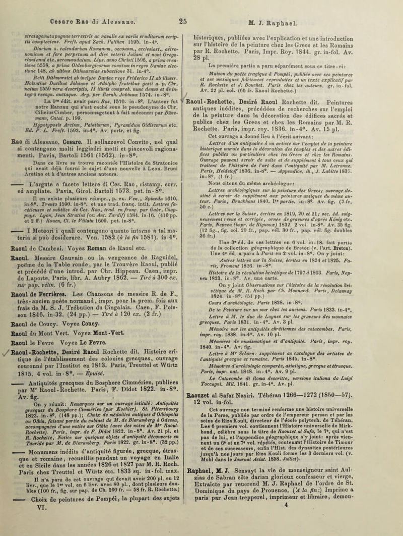 slratagemalapugnae ierreslris ac ncwalis ex variis eruditorum scrip- tis compleclens. Frcft. apud Zach. 1'ciHh.cn 1595. in-4°. Dinrium s. calendarium Romanum, oeconom., ecclesiast., aslro- nomicum et fere perpeluum ad dieu veteris Juliani et rtovi Grego- rianianni etc., accommodation. Lips. anno Ckristi 1596, a prima crea- tione 5558, a prima Oldenburgicorum comilum in reges Daniae elec- tione 148, ab ullima Dithmarsiae subactione 31. in-4°. Belli Dithmnrsici ab inclyto Daniae rege Friderico II ab illustr. Holsatiae Ducibus Johanne et Adolpho fratribus gesti a. p. Chr. nalum 1559 ver a descriptio, II libris compreh. nunc denvo et de in- tegro recogn. auctaque. Arg. per Bernh. Jobinum 1574. in-8°. La lr® édit, avait paru Bas. 1570. in-8°. L’auteur fut notre Ranzau qui s’est cache' sous le pseudonyme de Chr, CiliciusCimher, personnagetout à fait méconnu par Büne- mann, Calai, p. 199. Hypotyposis Arcium, Palatiorum, Pyramidutn Oldiscorum etc. Ed. P. L. Frcft. 1592. in-4°. Av. portr. et fig. Rao di Alessano. Cesare. Il sollazzevol Convito, nel quai si contengono molti leggiadri motti et piacevoli ragiona- menti. Pavia, Bartoli 1561 (1562). in-8°. Dans ce livre se trouve racontée l’Histoire de Stratonice qui avait déjà fourni le sujet d’une nouvelle à Leon. Bruni Aretino et à d’autres anciens auteurs. - L’argute e facete lettere di Ces. Rao, ristamp. corr. ed ampliate. Pavia, Girol. Bartoli 1573. pet. in-8°. Il en existe plusieurs réimpr., p. ex. Ven., Spineda 1610. in-8°. Trento 1590. in-8°. et une trad. franç. intit. Lettres fa¬ cétieuses et subtiles de Ces. Rao, trad. en franç. par Gabr. Chap- puys. Lyon, Jeun Slratius (ou Ant. Tardif) 1584. in-16. (410 pp. et 2 ff ) Rouen, Cl. le Villain 1609. pet. in-8°. —— I Meteori i quali contengono quanto intorno a tal ma* teria si pub desiderare. Ven. 1582 (à la fin1581). in-4°. Raoul de Cambrai. Voyez Roman de Raoul etc. Raoul. Messire Gauvain ou la vengeance de Raguidel, poëme de la Table ronde, par le Trouvère Raoul, publié et précédé d’une introd. par Chr. Hippeau. Caen, impr. de Laporte, Paris, libr. A. Aubry 1862. — Tiré à 300 ex. sur pap. vélin. (6 fr.) Raoul de Ferrières. Les Chansons de messire R. de F., très-ancien poète normand, impr. pour la prem. fois aux frais de M. S. J. Trébutien du Cingalais. Caen, F. Pois¬ son 1846. in-32. (24 pp.) — Tiré ù 120 ex. (2 fr.) Raoul de Coucy. Voyez Coucy. Raoul du Mont Vert. Voyez Mont-Vert. Raoul le Fevre Voyez Le Fevre. Raoul-Rochette, Désiré Raoul Rochette dit. Histoire cri¬ tique de l’établissement des colonies grecques, ouvrage couronné par l’Institut en 1813. Paris, Treuttel et Würtz 1815. 4 vol. in-8°. —Epuisé. __Antiquités grecques du Bosphore Cimmérien, publiées par MT Raoul-Rochette. Paris, F. Didot 1822. in-8°. Av. fig. On y réunit: Remarques sur un ouvrage intitulé : Antiquités grecques du Bosphore Cimmcrien (par Koehler). St. Pétersbourg 1823. in-8°. (148 pp.); Choix de médailles antiques d'Olbiopolis ou Olbia, faisant partie du cabinet de M. de Blaramberg à Odessa, accompagnées d’une notice sur Olbia (avec des notes de Mr Raoul- Rochelle). Paris, impr. de F. Didot 1822. in-8°. Av. 21 pl. et R. Rochette, Notice sur quelques objets d’antiquité découverts en Tauride par M. de Blaramberg. Paris 1822. gr. in-8°. (32 pp.) - Monumens inédits d’antiquité figurée, grecque, étrus¬ que et romaine, recueillis pendant un voyage en Italie et en Sicile dans les années 1826 et 1827 par M. R. Roch. Paris chez Treuttel et Würtz etc. 1833 sq. in-fol. max. Il n’a paru de cet ouvrage qui devait avoir 200 pl. en 12 livr., que le 1er vol. en 6 livr. avec 80 pl., dont plusieurs dou¬ bles (100 fr., fig. sur pap. de Ch. 200 fr. — 58 fr. R. Rochette.) -■ - Choix de peintures de Pompéi, la plupart des sujets VI. historiques, publiées avec l’explication et une introduction sur l’histoire de la peinture chez les Grecs et les Romains par R. Rochette. Paris, Impr. Roy. 1844. gr. in-fol. Av. 28 pl. La première partie a paru séparément sous ce titre-ci: Maison du poète tragique à Pompéi, publiée avec ses peintures et ses mosaïques fidèlement reproduites et un texte explicatif par R. Rochette et J. Bouchet. Paris chez les auteurs, gr. in-fol. Av. 22 pl. col. (66 fr. Raoul Rochette.) Raoul-Rochette, Désiré Raoul Rochette dit. Peintures antiques inédites, précédées de recherches sur l’emploi de la peinture dans la décoration des édifices sacrés et publics chez les Grecs et chez les Romains par M. R. Rochette. Paris, impr. roy. 1836. in-4°. Av. 15 pl. Cet ouvrage a donné lieu à l’écrit suivant: Lettres d'un antiquaire à un artiste sur l'emploi de la peinture historique murale dans la décoration des temples et des autres édi¬ fices publics ou particuliers chez les Grecs et chez les Romains. Ouvrage pouvant servir de suite et de supplément à tous ceux qui traitent de l'histoire de l'art dans l'antiquité par M. Letronne. Paris, Heideloff 1836. in-8°. — Appendice, ib., J. Lahitte 1837. in-8°. (1 fr.) Nous citons du même archéologue: Lettres archéologiques sur la peinture des Grecs; ouvrage de¬ stiné à servir de supplément aux peintures antiques du même au¬ teur. Paris, Brockhaus 1840. Ve partie, in-8°. Av. fig. (7 fr. 50 c.) Lettres sur la Suisse, écrites en 1819, 20 et 21; sec. éd. soig¬ neusement revue et coixigée, ornée de gravures d’après Kônig etc. Paris, Nepveu (impr. de Rignoux) 1832. 2 vol. in-8°. Av. 35 fig. (12 fig., fig. col. 20 fr., pap. vél. 30 fr., pap. vél. fig. doubles 36 fr.) Une 3e éd. de ces lettres en 6 vol. in-18. fait partie de la collection géographique de Breton (v. l’art. Breton). Une 4e éd. a paru à Paris en 2 vol. in-8°. On y joint: Autres lettres sur la Suisse, écrites en 1824 et 1825. Pa¬ ris, Froment 1826. in-8°. Histoire de la révolution helvétique de 1797 à 1803. Paris, Nep¬ veu 1823. in-8°. Av. une carte. On y joint Observations sur l'histoire de la révolution hel¬ vétique de M. R. Roch. par Ch. Monnard. Paris, Delaunay 1824. in - 8°. (51 pp.) Cours d’archéologie. Paris 1828. in-8°. De la Peinture sur un mur chez tes anciens. Paris 1833. in-4°. Lettre à M. le duc de Luynes six les graveurs des monnaies grecques. Paris 1831. in-4°. Av. 3 pl. Mémoire sur les antiquités chrétiennes des catacombes. Paris, impr. roy. 1838. in-4°. Av. 10 pl. Mémoires de numismatique et d'antiquité. Paris, impr. roy. 1840. in-4°. Av. fig. Lettre à Mr Schorn: supplément au catalogue des artistes de l'antiquité grecque et romaine. Paris 1845. in-8°. Mémoires d’archéologie comparée, asiatique, grecque et étrusque. Paris, impr. nat. 1848. in-4°. Av. 9 pl. Le Catacombe di Roma descritte, versione italiana da Luigi Toccagni. Mil. 1841. gr. in-4°. Av. pl. Raouzet al Safaï Nasiri. Téhéran 1266—1272 (1850—57). 12 vol. in-fol. Cet ouvrage non terminé renferme une histoire universelle de la Perse, publiée par ordre de l’empereur persan et par les soins deRizaKouli, directeur de l’école polytech. de Téhéran. Les 6 premiers vol. contiennent l’Histoire universelle de Mirk- hond, célèbre sous le titre de Raouzet.al Safa, le 7e, qui n’est pas de lui, et l’appendice géographique s’y joint: après vien¬ nent un 6® et un 7® vol. répétés, contentent l’Histoire de Timour et de ses successeurs, enfin l’Hist. des dynasties postérieures jusqu’à nos jours par Riza Kouli forme les 3 derniers vol. (v. Mohl dans le Journal Asiat. 1858. Juillet). Raphaël, M. J. Sensuyt la vie de monseigneur saint Aul- zias de Sabran côte darian glorieux confesseur et vierge, Extraicte par reuerend M. J. Raphaël de l’ordre de St. Dominique du pays de Prouence. ÇA la fin;) Imprime a paris par Jean trepperel, imprimeur et libraire, demou- 4