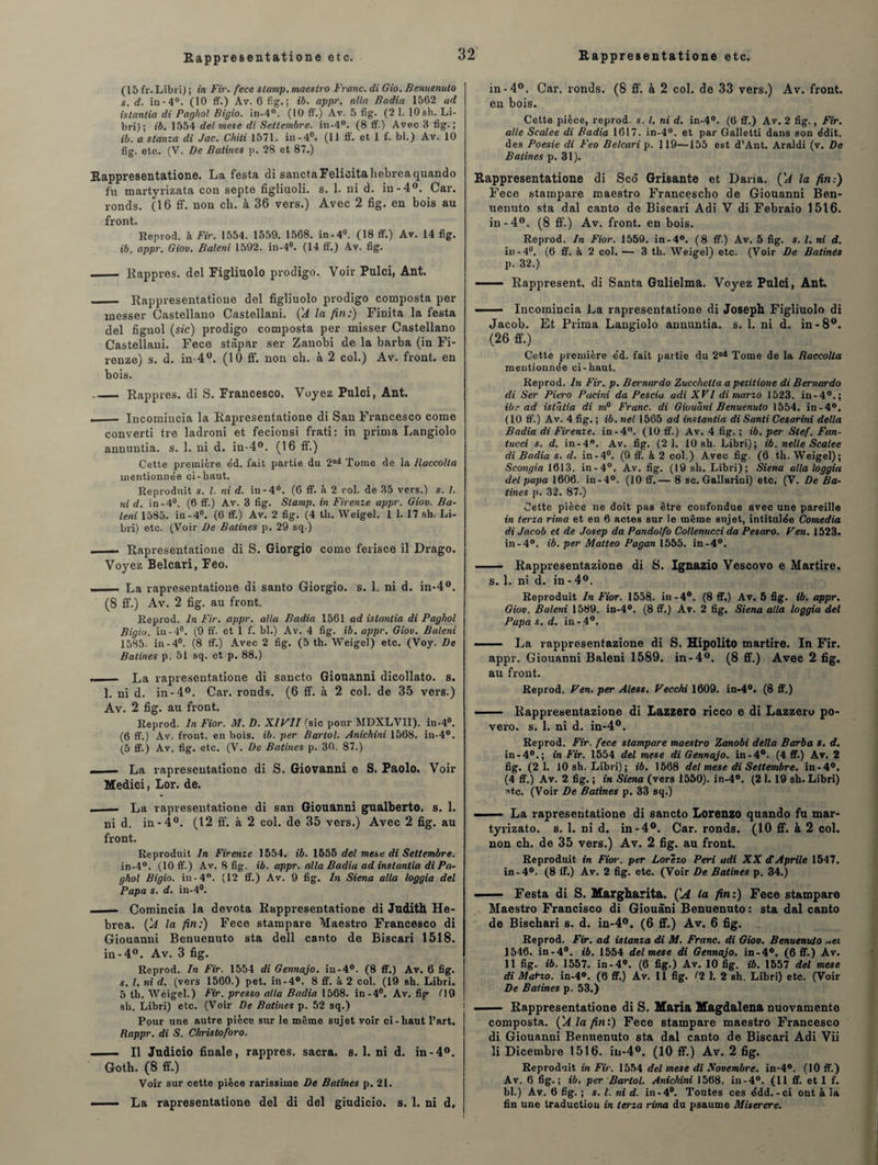 (15 fr. Libri) ; in Fir. fece slamp. maestro Franc, di Gio. Benuenuto s. d. in-4°. (10 ff.) Av. 6 fig.; ib. appr. alla Badia 1562 ad istantia di Paghol Bigio. in-4°. (10 ff.) Av. 5 fig. (2 1. 10 sh. Li- bri); ib. 1554 del rnese di Settembre. in-4°. (8 ff.) Avec 3 fig.; ib. a stanza di Jac. Chili 1571. in-4°. (11 ff. et 1 f. bl.) Av. 10 fig. etc. (V. De Salines p. 28 et 87.) Rappresentatione. La festa di sanctaFelicitahebreaquando f'u martyrizata con septe figliuoli. s. 1. ni d. in-4°. Car. ronds. (16 ff. non ch. à 36 vers.) Avec 2 fig. en bois au Reprod. à Fir. 1554. 1559. 1568. in-4°. (18 ff.) Av. 14 fig. ._ Rappres. del Figliuolo prodigo. Voir Pulci, Ant. _ Rappresentatione del figliuolo prodigo composta per inesser Castellano Castellani. ÇA la fin:) Finita la festa del fignol (sic) prodigo composta per misser Castellano Castellani. Fece stâpar ser Zanobi de la barba (in Fi- renze) s. d. in 4°. (10 ff. non ch. à 2 col.) Av. front, en bois. _Rappres. di S. Francesco. Voyez Pulci, Ant. ._ Incomiucia la Rapresentatione di San Francesco corne converti tre ladroni et fecionsi frati: in prima Langiolo annuntia. s. 1. ni d. in-4°. (16 ff.) Cette première e'd. fait partie du 2nd Tome de la Baccolla mentionnée ci-haut. Reproduit s. I. ni d. in-4°. (6 ff. à 2 col. de 35 vers.) s. I. ni d. in-4°. (6 ff.) Av. 3 fig. Slamp. in Firenze appr. Giov. Ba¬ leni 1585. in-4°. (6 ff.) Av. 2 fig. (4 tli. Weigel. 1 1. 17 sh. Li- bri) etc. (Voir De Salines p. 29 sq.) Rapresentatione di S. Giorgio corne ferisce il Drago. Voyez Belcari, Feo. ■ — La rapresentatione di santo Giorgio, s. 1. ni d. in-4°. (8 ff.) Av. 2 fig. au front. Reprod. In Fir. appr. alla Badia 1561 ad istantia di Paghol Bigio. in-4°. (9 ff. et 1 f. bl.) Av. 4 fig. ib. appr. Giov. Baleni 1585. in-4°. (8 ff.) Avec 2 fig. (5 th. Weigel) etc. (Voy. De Salines p. 51 sq. et p. 88.) - La rapresentatione di sancto Giouanni dicollato. s. 1. ni d. in-4°. Car. ronds. (6 ff. à 2 col. de 35 vers.) Av. 2 fig. au front. Reprod. In Fior. M. D. XIV1I (sic pour MDXLV1I). in-4°. (6 ff.) Av. front, en bois. ib. per Bartol. Anichini 1568. in-4°. (5 ff.) Av. fig. etc. (V. De Batines p. 30. 87.) - La rapresentatione di S. Giovanni e S. Paolo. Voir Medici, Lor. de. _ — La rapresentatione di san Giouanni gualberto. s. 1. ni d. in-4°. (12 ff. à 2 col. de 35 vers.) Avec 2 fig. au front. Reproduit In Firenze 1554. ib. 1555 del mes e di Settembre. in-4°. (10 ff.) Av. 8 fig. ib. appr. alla Badia ad instantia di Pa¬ ghol Bigio. in-4°. (12 ff.) Av. 9 fig. In Siena alla loggia del Papa s. d. in-4°. - Comincia la devota Rappresentatione di Judith He- brea. ÇA la fin:) Fece stampare Maestro Francesco di Giouanni Benuenuto sta dell canto de Biscari 1518. in-4°. Av. 3 fig. Reprod. In Fir. 1554 di Gennajo. iu-4°. (8 ff.) Av. 6 fig. s. I. ni d. (vers 1560.) pet. in-4°. 8 ff. à 2 col. (19 sh. Libri. 5 th. Weigel.) Fir. presso alla Badia 1568. in-4°. Av. fig H9 sh. Libri) etc. (Voir De Batines p. 52 sq.) Pour une autre pièce sur le même sujet voir ci-haut l’art. Rappr. di S. Christoforo. - Il Judicio finale, rappres. sacra, s. 1. ni d. in-4°. Goth. (8 ff.) Voir sur cette pièce rarissime De Batines p. 21. ■ — La rapresentatione del di del giudicio. s. 1. ni d. in-4°. Car. ronds. (8 ff. à 2 col. de 33 vers.) Av. front, eu bois. aile Scalee di Badia 1617. in-4°. et par Galletti dans son édit, des Poesie di Feo Belcari p. 119—155 est d’Ant. Araldi (v. De Batines p. 31). Rappresentatione di Scô Grisante et Daria. ('A la fin:) Fece stampare maestro Francescho de Giouanni Ben¬ uenuto sta dal canto de Biscari Adi V di Febraio 1516. iu-4ü. (6 ff. à 2 col. — 3 th. Weigel) etc. (Voir De Batinés p. 32.) --Rappresent. di Santa Gulielma. Voyez Pulci, Ant. ■ - Incomincia La rapresentatione di Joseph Figliuolo di Jacob. Et Prima Langiolo annuntia. s. 1. ni d. in -8°. (26 ff.) Cette première éd. fait partie du 2nd Tome de la Raccolla mentionnée ci-haut. Reprod. In Fir. p. Bernardo Zucchetta apeiitione di Bernardo di Ser Piero Pacini da Pescia adi XVI di marzo 1523. in-40.; ibr ad islâlia di m° Franc, di Giouani Benuenuto 1554. in-4°. ( 10 ff.) Av. 4 fig. ; ib. nel 1565 ad instantia di Santi Cesarini délia Badia di Firenze. in-4°. (10 ff.) Av. 4 fig. ; ib. per Stef. Fan- tucci s. d. in-4°. Av. fig. (2 1. 10 sh. Libri); ib. nelle Scalee di Badia s. d. in-4°. (9 ff. à 2 col.) Avec fig. (6 th. Weigel); Scongia 1613. in-4°. Av. fig. (19 sh. Libri); Siena alla loggia del papa 1606. in-4°. (10 ff.— 8 sc. Gallarini) etc. (V. De Ba¬ tines p. 32. 87.) Cette pièce ne doit pas être confondue avec une pareille in terza rima et en 6 actes sur le même sujet, intitulée Comedia di Jacob et de Josep da Pandolfo Collenncci da Pesaro. Ven. 1523. in-4°. ib. per Matteo Pagan 1555. in-4°. - Rappresentazione di S. Ignazio Vescovo e Martire. s. 1. ni d. in-4°. Giov. Baleni 1589. in-4°. (8 ff.) Av. 2 fig. Siena alla loggia del Papa s. d. in-4°. —— La rappresentazione di S. Hipolito martire. In Fir. appr. Giouanni Baleni 1589. in-4°. (8 ff.) Avec 2 fig. au front. Reprod. Ven. per Aless. Vecchi 1609. in-4°. (8 ff.) —- Rappresentazione di Lazzero ricco e di Lazzeru po- vero. s. 1. ni d. in-4°. Reprod. Fir. fece stampare maestro Zanobi délia Barba s. d. in-40.; in Fir. 1554 del mese di Gennajo. in-4°. (4 ff.) Av. 2 fig. (2 1. 10 sh. Libri); ib. 1568 del mese di Settembre. in-4°. (4 ff.) Av. 2 fig. ; in Siena (vers 1550). in-4°. (2 1.19 sh. Libri) atc. (Voir De Batines p. 33 sq.) ■ La rapresentatione di sancto Lorenzo quando fu mar- tyrizato. s. 1. ni d. in-4°. Car. ronds. (10 ff. à 2 col. non ch. de 35 vers.) Av. 2 fig. au front. Reproduit in Fior. per Lorezo Péri adi XX dAprile 1547. in-4°. (8 ff.) Av. 2 fig. etc. (Voir De Batines p. 34.)  ■ — Festa di S. Margharita. ÇA la fin:) Fece stampare Maestro Francisco di Giouàni Benuenuto : sta dal canto de Bischari s. d. in-4°. (6 ff.) Av. 6 fig. Reprod. Fir. ad istansa di M. Franc, di Giov. Benuenuto ..et 1546. in-4°. ib. 1554 del mese di Gennajo. in-4°. (6 ff.) Av. 11 fig. ib. 1557. in-4°. (6 fig.) Av. 10 fig. ib. 1557 del mese di MaHo. in-4°. (6 ff.) Av. Il fig. (2 h 2 sh. Libri) etc. (Voir De Batines p. 53.) ! ■ Rappresentatione di S. Maria Magdalena nuovamente composta. ('A la fin:) Fece stampare maestro Francesco di Giouanni Benuenuto sta dal canto de Biscari Adi Vii li Dicembre 1516. iu-4°. (10 ff.) Av. 2 fig. Reproduit in Fir. 1554 del mese di Novembre. in-4°. (10 ff.) bl.) Av. 6 fig. ; s. I. ni d. in-4°. Toutes ces édd.-ci ont à la fin une traduction in terza rima du psaume Miserere.