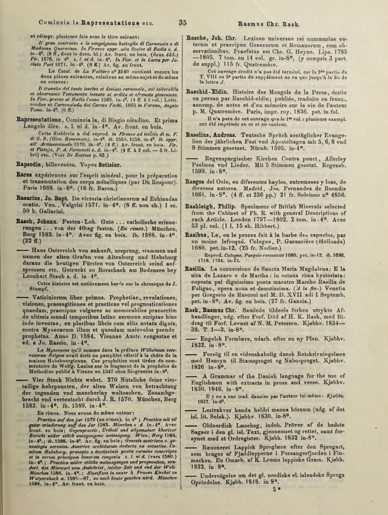 et réimpr. plusieurs fois sous le titre suivant: Il gran contrasta e la sangvignosa battiiglia di Carnouale e di Madonna Quaresima. In Firenie appr. alla Scalee di Badia s. d. in-4°. (8 ff, dont le dern. bl.) Av. front, en bois, (deux édd.) Fir. 1576. in 4°. s. I. ni d. in-4°. In Fior. et in Lucca per Ja- cinto Paci 1671. in-4°. (6 ff.) Av. fig. au front. Le Calai, de La Faîtière n° 3540 contient encore les deux pièces suivantes, relatives au même sujet et de même en octaves : Il transi/o del tanto lascivo et desiato carnaval e, col tollerabile et observante Testumento lassalo al ardita et sfrenuta gioventate. In Fior. presso al Badia l'nnno 1569. in-t°. (4 ff. à 2 col.) Lettr. rondes et Carnevaluda dal Carota Fachi. 1605 in Ferona, Angelo Ta/no. in-4°. (6 ff.) Rapresentatione, Comincia la, di Biagio côtadino. Et prima Langelo dice. s. 1. ni d. in-4°. Av. front, en bois. Cette diablerie a été reprod. in Firenze ad istîitia di m. F. di G. B. (Giov. Benvenuto). in-4°. ib. 1553. 1558. in-4°. ib. appr. al! Arciuescouado 1570. in-4#. (4 ff.) Av. front, en bois. Fir. et Pistoja, P. A. Forlunati s. d. in-4°. (4 ff. à 2 col. — 3 fr. Li- bri) etc. (Voir De Salines p. 83.) Rapsodie, billevesées. Voyez Sotisier. Rares expériences sur l’esprit minéral, pour la préparation et transmutation des corps métalliques (par Dû Respour). Paris 1668. in-8°. (16 fr. Baron.) Rasarias, Jo. Bapt. De Victoria christianorum ad Echinadas oratio. Ven., Valgrisi 1571. in-4°. (8 ff. non ch.) 1 sc. 50 b. Gallarini. Rasch, Johann. Fasten-Lob. Gute .. . catholische erinne- rungen . . . von der 40tag fasten. (En rimes.) München, Berg 1583. in-4°. Avec fig. en bois. ib. 1588. in-4°. (32 ff.) ~ Haus Osterreich von ankunft, ursprung, stammen und namen der alten Grafen von Altenburg und Habsburg daraus die heutigen Fürsten von Osterreich seind auf- sprossen etc. Getruckt zu Rorschach am Bodensee bey Leonhart Staub s. d. in-4°. Cette histoire est entièrement bas°'e sur la chronique de J. Stumpf. —— Vaticiniorum liber primus. Prophetiae , revelationes, visiones, praesagitiones et practicae vel prognosticationes quaedam, praecipue vulgares ac memorabiles praesertim de ultimis mundi temporibus latino sermone scriptae hinc inde inventae, ex pluribus libris cum aliis notatu dignis, contra Mysocacum ilium et quosdam malevolos pseudo prophetas. Anno D. 1584. Viennae Austr. congestae et ed. a Jo. Rassio. in-4°. Le Mysocacos qu’il nomme dans la préface Wilhelmum cete¬ ra torem Belgam avait écrit un pamphlet rélalif à la chûte de la maison Habsbonrgienne. Ces prophéties sont tirées du com¬ mentaire de Wolfg. Lazius sur le fragment de la prophétie de Methodius publié à Vienne en 1547 chez Singrenius in-4°. —— Vier Stuck Nichts wehrt. 270 Nützliche feine vier- tailige kehrpuncten, der alten Weisen von betrachtung der tugenden vnd mancherlay weltsachen. Zusambge- bracht vnd verteutscht durch J. R. 1570. München, Berg 1583. in-4°. ib. 1589. in-4°. En rimes. Nous avons du même auteur: Practica auf das jar 1579 (en rimes), in 4° ; Practica mit vit guter erinderung auff das Jar 1583. München s d in-4°- Avec front, en bois; Gegenpractic, ürthail und allgemainer khurtzer Bericht mider etlich aussgangene weissagung. H'ien, Berg 1584. in-4°.; «6.1588. in-4°. Av. fig. en bois ; Genesis austriaca s. ge- nealogia sereniss. Auslriae archiductan deducta ex velnsliss. Co- mitum Habsburg. prosapia a doctissimis poetis carminé conscripta et in eorum principum honorent congeslu s. I. ni d. (vers 1580.) in - 4°. ; Practica mider etliche meissagungen und prognostica, son- derl. des Misocuci vom Antichrist, letzler Zeit und end der Welt. München 1586. in-4°.; Bluelfluss in miser h. Frauen Kirchel zu fValpersbach a. 1585—87, so noch heute gesehen mird. München 1588. in-4°. Av. front, en bois. Rasche, Joh. Chr. Lexicon universae rei nummariae ve- terum et praecipue Graecorum et Romanorum , cum ob- servationibus. Praefatus est Chr. G. Heyne. Lips. 1785 —1805. 7 tom. en 14 vol. gr. in-8°. (y compris 3 part, de suppl.) 1 15 fr. Quatremère. Cet ouvrage érudit n’a pas été terminé, car la 2ie partie du T. VIII ou 3® partie du supplément ne va que jusqu’à la fin de la lettre J. Raschid-Eldin. Histoire des Mongols de la Perse, écrite en persan par Raschid-eldin; publiée, traduite en franç., accomp. de notes et d’un mémoire sur la vie de l’auteur p. M. Quatremère. Paris, impr. roy.. 1836. pet. in fol. Il n’a paru de cet ouvrage que le Ier vol. : plusieurs exempl. ont été imprimés en or et en couleur. Raselius, Andréas. Teutsche Sprüch sontaglicher Evange- lien der jâhrlichen Fest vnd Aposteltagen mit 5, 6, 8 vnd 9 Stimmen gesetzet. Nürnb. 1595. in-4°. ■■ Regenspurgischer Kirchen Contra punct, Allerley Psalmen vnd Lieder. Mit 5 Stimmen gesetzt. Regensb. 1599. in-8°. Rasgos del Ocio, en diferentes bayles, entremeses y loas, de diversos autores. Madrid, Jos. Fernandez de Buendia 1661. in*8°. (4 ff. et 236 pp.) 21 fr. Soleinne n° 4856. Rashleigh, Philip. Specimens of British Minerais selected from the Cabinet of Ph. R. with general Descriptions of each Article. London 1797—1802. 2 tom. in-4°. Avec 53 pl. col. (11. 15 sh. Hibbert.) Rasibus, Le, ou le procez fait à la barbe des capucins, par un moine lefroqué. Cologne, P. Garancière (Hollande) 1680. pet.in-12. (25 fr. Nodier.) Reprod. Cologne, Pasquin ressuscité 1680. pet. in-12. ib. 1686. 1718. 1734. in-Ü2. Rasilia. La conuersione de Sancta Maria Magdalena: E la uita de Lazaro e de Martha : in octaua rima bystoriata: coposta pel dignissimo poeta maestro Marcho Rasilia de Foligno, opéra noua et deuotissima. ('A la fin:) Venetia per Gregorio de Rusconi nel M. D. XVII adi I Septemb. pet. in-8°. Av. fig. en bois. (27 fr. Gancia.) Rask, Rasmus Chr. Samlede tildeels forhen utrykte Af- handlinger, udg. efter Forf. Dôd af H. K. Rask, med Bi- drag til Forf. Levnet af N. M. Petersen. Kjobhv. 1834— 38. T. 1—3. in-8°. - Engelsk Formlære, udarb. efter en ny Plan. Kjobhv. 1832. in-8°. - Forsôg til en videnskabelig dansk Retskrivningslære med Hensyn til Stamsproget og Nabosproget. Kjobhv. 1826 in-8°. - A Grammar of the Danish langnage for the use of Englisbmen with extracts in prose and verse. Kjobhv. 1830. 1846. in-8°. Il y en a une trad. danoise par l’auteur lui-même: Kjebhv. 1837. in-8°. —— Lestrakver handa heldri manna bôrnum (udg. af det isl. lit. Selsk.). Kjobhv. 1830. in-8°. - Oldnordisk Læsebog, indeli. Prover af de bedste Sagaer i den gl. isl. Text, gjennemset og rettet, samt for- synet med et Ordregister. Kjobh. 1832 in-8°. -Ræsoneret Lappisk Sproglære efter den Sprogart, som bruges af Fjældlapperne i Porsangerfjorden i Fin- marken. En Omarb, af K. Leems lappiske Gram. Kjobh. 1832. in - 8°. - Undersogelse om det gl. nordiske el. islandske Sprogs Qprindelse. Kjobh. 1818. in 8°. 5 *