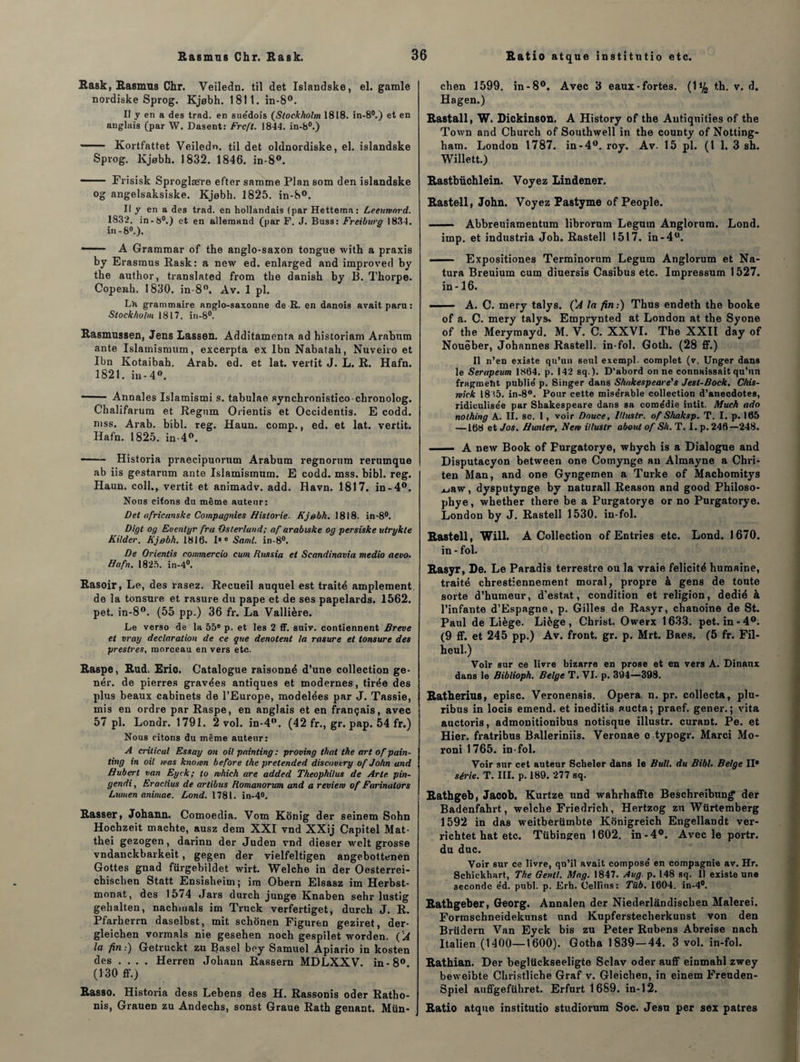 Rask, Rasmus Chr. Veiledn. til det Islandske, el. garnie nordiske Sprog. Kjobh. 1811. in-8°. Il y en a des trad. en sue'dois (Stockholm 1818. in-8°.) et en anglais (par W. Dasent: Frcft. 1844. in-8°.) - Kortfattet Veiledn. til det oldnordiske, el. islandske Sprog. Kjebh. 1832. 1846. in-8°. —— Frisisk Sproglære efter samme Plan som den islandske og angelsaksiske. Kjobh. 1825. in-8°. Il y en a des trad. en hollandais (par Hettema: Leeuntnrd. 1832. in-8°.) et en allemand (par F. J. Buss: Freiburg 1834. in -8°.). — A Grammar of the anglo-saxon tongue with a praxis by Erasmus Rask: a new ed. enlarged and improved by the author, translated from the danish by B. Thorpe. Copenh. 1830. in-8°. Av. 1 pl. L’a grammaire anglo-saxonne de R. en danois avait paru : Stockholm 1817. in-8°. Rasmussen, Jens Lassen. Additamenta ad historiam Arabum ante Islamismum, excerpta ex Ibn Nabatah, Nuveiro et Ibn Kotaibah. Arab. ed. et lat. vertit J. L. R. Hafn. 1821. in-4°. - Annales Islamistni s. tabulae synchronistico clironolog. Chalifarum et Regnm Orientis et Occidentis. E codd. mss. Arab. bibl. reg. Haun. comp., ed. et lat. vertit. Hafn. 1825. in-4°. —- Historia praecipuorum Arabum regnorum rerumque ab iis gestarum ante Islamismum. E codd. mss. bibl. reg. Haun. coll., vertit et animadv. add. Havn. 1817. in-4°. Nous citons du même auteur: Det africanske Compagnies Historié. Kjebh. 1818. in-8°. Digt og Euentyr fru Osterland; af arabiske og persiske ulrykte Kilder. Kjebh. 1816. Is e Saml. in-8°. De Orientis commercio cum Russie et Scandinavie medio aevo. Hafn. 1825. in-4°. Rasoir, Le, des rasez. Recueil auquel est traité amplement de la tonsure et rasure du pape et de ses papelards. 1562. pet. in-8°. (55 pp.) 36 fr. La Vallière. Le verso de la 55e p. et les 2 ff. suiv. contiennent Breve et vray déclaration de ce que dénotent la rasure et tonsure des prestres, morceau en vers etc. Raspe, Rud. Eric. Catalogue raisonné d’une collection ge- nér. de pierres gravées antiques et modernes, tirée des plus beaux cabinets de l’Europe, modelées par J. Tassie, mis en ordre par Raspe, en anglais et en français, avec 57 pl. Londr. 1791. 2 vol. in-4°. (42 fr., gr. pap. 54 fr.) Nous citons du même auteur: A crilical Essay on oit painting : proving thaï the art of pain- ting in oil was knomn before the pretended discovtry of John and Hubert van Eyck; to which are added Theophilus de Arte pin- gendi, Eraclius de artibus Romanorum and a revient of Farinalors Lumen animae. Lond. 1781. in-4°. Rasser, Johann. Comoedia. Vom Konig der seinem Sohn Hochzeit machte, ausz dera XXI vnd XXij Capitel Mat- thei gezogen, darinn der Juden vnd dieser welt grosse vndanckbarkeit, gegen der vielfeltigen angebottenen Gottes gnad fürgebildet wirt. Welche in der Oesterrei- chischen Statt Ensisheim; ira Obern Elsasz im Herbst- monat, des 1574 Jars durch junge Knaben sehr lustig gehalten, nachmals im Truck verfertiget, durch J. R. Pfarberrn daselbst, mit schônen Figuren geziret, der- gleichen vormals nie gesehen noch gespilet worden. { 'A la fin :) Getruckt zu Basel boy Samuel Apiario in kosten des .... Herren Johann Rassern MDLXXV. in-8°. (130 ff.) Rasso. Historia dess Lebens des H. Rassonis oder Ratho- nis, Grauen zu Andechs, sonst Graue Rath gênant. Mün- J chen 1599. in-8°. Avec 3 eaux-fortes. (1% th. v. d. Hagen.) Rastall, W. Dickinson. A History of the Autiquities of the Town and Church of Southwell in the county of Notting- ham. London 1787. in-4°. roy. Av. 15 pl. (1 1. 3 sh. Willett.) Rastbüchlein. Voyez Lindener. Rastell, John. Voyez Pastyme of People. - Abbreuiamentum librorum Legurn Anglorum. Lond. imp. et industria Joh. Rastell 1517. in-4°. - — Expositiones Terminorum Legum Anglorum et Na- tura Breuium cum diuersis Casibus etc. Impressum 1527. in -16. ■■■— A. C. mery talys. ('A la fin:) Thus endeth the booke of a. C. mery talys. Emprynted at London at the Syone of the Merymayd. M. V. C. XXVI. The XXII day of Noueber, Johannes Rastell. in-fol. Goth. (28 ff.) Il n’en existe qu’un seul excmpl. complet (v. Unger dans le Serapeum 1864. p. 142 sq.). D'abord on ne connaissait qu’un fragment publie' p. Singer dans Shakespeare's J est-Bock. Chis- wick 18 (5. in-8°. Pour cette mise'rable collection d’anecdotes, ridiculise'e par Shakespeare dans sa comédie intit. Much ado nothing A. II. sc. 1, voir Douce, llluslr. of Shaksp. T. I. p. 165 —168 et Jos. Hunier, Nent illuslr about of Sh. T. I. p. 246—248. - A new Book of Furgatorye, whych is a Dialogue and Disputacyon between one Comynge an Almayne a Chri- ten Man, and one Gyngemen a Turke of Machomitys xjaw, dysputynge by naturall Reason and good Philoso- phye, whether there be a Purgatorye or no Purgatorye. London by J. Rastell 1530. in-fol. Rastell, Will. A Collection of Entries etc. Lond. 1670. in - fol. Rasyr, De. Le Paradis terrestre ou la vraie félicité humaine, traité chrestiennement moral, propre à gens de toute sorte d’humeur, d’estat, condition et religion, dédié à l’infante d’Espagne, p. Gilles de Rasyr, chanoine de St. Paul de Liège. Liège, Christ. Owerx 1633. pet. in-4°. (9 ff. et 245 pp.) Av. front, gr. p. Mrt. Baes. (5 fr. Fil- heul.) Voir sur ce livre bizarre en prose et en vers A. Dinaux dans le Biblioph. Belge T. VI. p. 394—398. Ratherius, episc. Veronensis. Opéra n. pr. collecta, plu- ribus in locis emend. et ineditis aucta; praef. gener. ; vita auctoris, admonitionibus notisque illustr. curant. Pe. et Hier, fratribus Balleriniis. Veronae o typogr. Marci Mo- roni 1765. in-fol. Voir sur cet auteur Scheler dans le Bull, du Bibl. Belge II* série. T. III. p. 189. 277 sq. Rathgeb, Jacob. Kurtze und wahrhaffte Beschreibung* der Badenfabrt, welche Friedrich, Hertzog zu Wurtemberg 1592 in das weitberümbte Konigreich Engellaodt ver- richtet hat etc. Tübingen 1602. in-4°. Avec le portr. du duc. Voir sur ce livre, qu’il avait composé en compagnie av. Hr. Schickhart, The Gentl. Mng. 1847. Aug. p. 148 sq. Il existe une seconde éd. publ. p. Erh. Celllus: Tüb. 1604. in-4°. Rathgeber, Georg. Annalen der Niederlandisclien Malerei. Formschneidekunst und Kupferstecherkunst von den Brüdern Van Eyck bis zu Peter Rubens Abreise nach Italien (1400—1600). Gotha 1839—44. 3 vol. in-fol. Rathian. Der begltickseeligte Sclav oder auff einmahl zwey beweibte Christliche Graf v. Gleichen, in einem Freuden- Spiel auffgefiihret. Erfurt 1689. in-12. Ratio atque institutio studiorum Soc. Jesu per sex patres