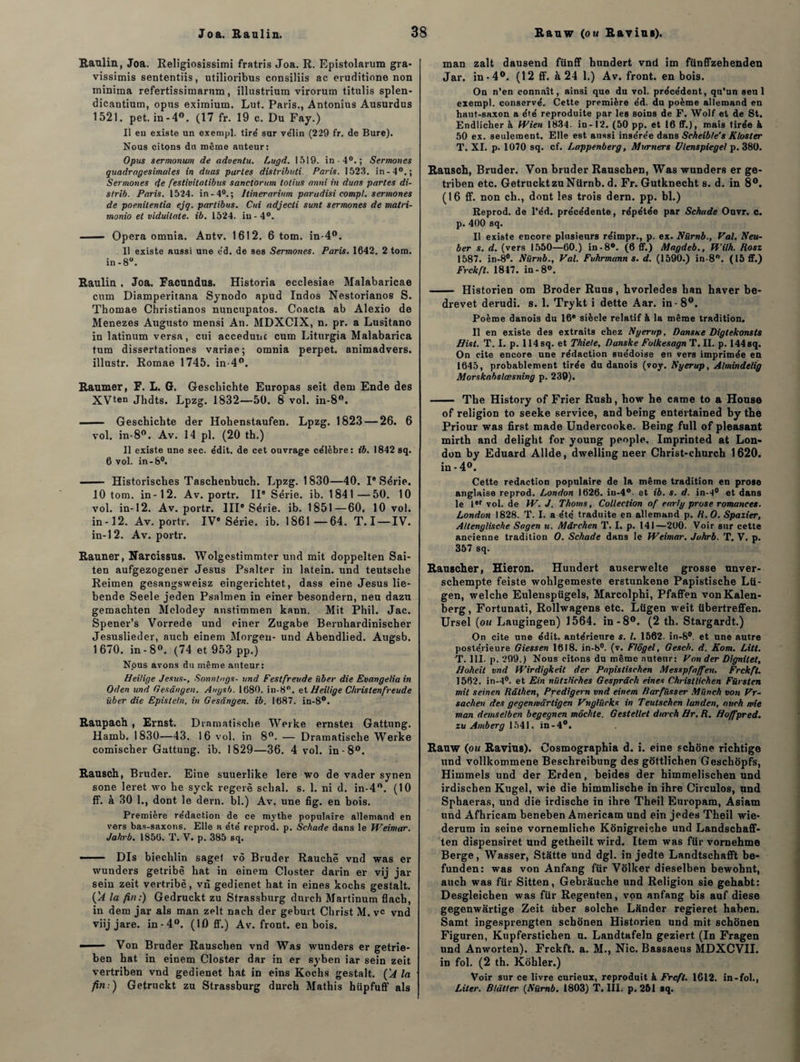 Raulin, Joa. Religiosissimi fratris Joa. R. Epistolarum gra* vissimis sententiis, utilioribus consiliis ac eruditione non minima refertissimarnm, illustrium virorum titulis splen- dicantium, opus eximium. Lut. Paris., Antonius Ausurdus 1521. pet. in-4°. (17 fr. 19 c. Du Fay.) Il eu existe un exempl. tiré sur vélin (229 fr. de Bure). Nous citons du même auteur: Opus sermonum de aduentu. Lugd. 1519. in -4°.; Sermones quadragesimales in duas partes distribué Paris. 1523. in-40.; Sermones de festivitalibus sanctorum lotius mini in duas partes di- strib. Paris. 1524. in-40.; llinerariitm paradisi compl. sermones de poenilentia ejq. partibus. Cni adjecti sunt sermones de matri- monio et viduilate. ib. 1524. iu-4°. ■ — Opéra omnia. Antv. 1612. 6 tom. in-4°. Il existe aussi une e'd. de ses Sermones. Paris. 1642. 2 tom. in-8°. Eaulin , Joa. Facundus. Historia ecclesiae Malabaricae cnm Diamperitana Synodo apud Indos Nestorianos S. Thomae Christianos nuncupatos. Coacta ab Alexio de Menezes Augusto mensi An. MDXCIX, n. pr. a Lusitano in latinum versa, cui accedunc cum Liturgia Malabarica tum dissertationes variae; omnia perpet. animadvers. illustr. Romae 1745. in 4°. Raumer, F. L. G. Geschichte Europas seit dem Ende des XVten Jhdts. Lpzg. 1832—50. 8 vol. in-8°. —— Geschichte der Hohenstaufen. Lpzg. 1823 — 26. 6 vol. in-8°. Av. 14 pl. (20 th.) Il existe une sec. édit, de cet ouvrage célèbre: ib. 1842 sq. 6 vol. in-8°. —— Historisches Taschenbuch. Lpzg. 1 830—40. I' Série. 10 tom. in-12. Av. portr. IIe Série, ib. 1841—50. 10 vol. in-12. Av. portr. IIIe Série, ib. 1851—60, 10 vol. in -12. Av. portr. IVe Série, ib. 1861—64. T.I —IV. in-12. Av. portr. Rauner, Narcissus. Wolgestimmter und mit doppelten Sai- ten aufgezogener Jésus Psalter in latein. und teutsche Reimen gesangsweisz eingerichtet, dass eine Jésus lie- bende Seele jeden Psalmen in einer besondern, neu dazu gemachten Mclodey anstimmen kann. Mit Phil. Jac. Spener’s Vorrede und einer Zugabe Bernhardinischer Jesuslieder, auch einem Morgeu- und Abendlied. Augsb. 1670. in-8°. (74 et 953 pp.) Nous avons du même auteur: Heitige Jésus-, Sonntngs- und Festfreude iiber die Evangelia in Oden und Gesângen. Augsb. 1680. in-8°. et Heitige Christenfreude über die Epistetn, in Gesângen. ib. 1687. in-8°. Raupach , Ernst. Dramatische Werke ernstei Gattung. Hamb. 1830—43. 16 vol. in 8°. — Dramatische Werke comischer Gattung. ib. 1829—36. 4 vol. in-8°. Rausch, Bruder. Eine suuerlike lere wo de vader synen sone leret wo he syek regerë sclial. s. 1. ni d. in-4n. (10 ff. à 30 1., dont le dern. bl.) Av. une fig. en bois. Première rédaction de ce mythe populaire allemand en vers bas-saxons. Elle a été reprod. p. Schade dans le Weimar. Jahrb. 1856. T. V. p. 385 sq. — Dis biechlin sage! vô Bruder Rauchë vnd was er wunders getribè bat in einem Closter darin er vij jar sein zeit vertribè, vn gedienet bat in eines kocbs gestalt. ÇA la fin:) Gedruckt zu Strassburg dnrch Martinum flach, in dem jar als man zelt nach der geburt Christ M. v« vnd viij jare. in-4°. (10 ff.) Av. front, en bois. ■■ Von Bruder Rauscben vnd Was wunders er getrie- ben hat in einem Closter dar in er syben iar sein zeit vertriben vnd gedienet bat in eins Kocbs gestalt. ÇA la fin:) Getruckt zu Strassburg durch Mathis hüpfuff als man zalt dausend fiinff hundert vnd im fünffzehenden Jar. in-4°. (12 ff. à 24 1.) Av. front, en bois. On n’en connaît, ainsi que du vol. précédent, qu’un seul exempl. conservé. Cette première éd. du poème allemand en haut-saxon a été reproduite par les soins de F. Wolf et de St. Endlicher à Wien 1834. in-12. (50 pp. et 16 ff.), mais tirée à 50 ex. seulement. Elle est aussi insérée dans Scheibte's Kloster T. XI. p. 1070 sq. cf. Lappenberg, Mwrners Ulenspieget p. 380. Rausch, Bruder. Von bruder Rauscben, Was wunders er ge- triben etc. Getruckt zuNiirnb. d. Fr. Gutknecht s. d. in 8°. (16 ff. non ch., dont les trois dern. pp. bl.) Reprod. de l’éd. précédente, répétée par Schade Ouvr. c. p. 400 sq. Il existe encore plusieurs réimpr., p. ex. Nürnb., Val. Neu- ber s. d. (vers 1550—60.) in -8®. (6 ff.) Magdeb., Wilh. Rosz 1587. in-8°. Nürnb., Val. Fuhrmann s. d. (1590.) in-8°. (15 ff.) Frckft. 1817. in-8°. - Historien om Broder Ruus, hvorledes ban haver be- drevet derudi. s. 1. Trykt i dette Aar. in - 8°. Poème danois du 16e siècle relatif à la même tradition. Il en existe des extraits chez Nyerup, Dansue Digtekonsts Hist. T. I. p. 114 sq. et Thiele, Danske FolkesagnT.il. p. 144 sq. On cite encore une rédaction suédoise en vers imprimée en 1645, probablement tirée du danois (voy. Nyerup, Almindelig Morskabslœsning p. 239). - The History of Frier Rush, bow he came to a House of religion to seeke service, and being entertained by the Priour was first made Undercooke. Being full of pleasant mirth and delight for young people. Imprinted at Lon¬ don by Eduard Allde, dwelling neer Christ-church 1620. in-4°. Cette rédaction populaire de la même tradition en prose anglaise reprod. London 1626. in-4°. et ib. s. d. in-4° et dans le 1er vol. de W. J. Thoms, Collection of early prose romances. London 1828. T. I. a été traduite en allemand p. H. O. Spazier, Allengliscbe Sagen u. Mârchen T. I. p. 141—200. Voir sur cette ancienne tradition O. Schade dans le Weimar. Jahrb. T. V. p. 357 sq. Raugcber, Hieron. Hundert auserwelte grosse unver- scbempte feiste woblgemeste erstunkene Papistische Lü- gen, welche Eulenspügels, Marcolphi, Pfaffen vonKalen- berg, Fortunati, Rollwagens etc. Lügen weit übertreffen. Ursel (ou Laugingen) 1564. in-8°. (2 th. Stargardt.) On cite une édit, antérieure s. I. 1562. in-8°. et une autre postérieure Giessen 1618. in-8°. (v. Flôgel, Gesch. d. Kom. Litt. T. III. p. 299.) Nous citons du même auteur: Von der Dignilet, Hoheit vnd Wirdigkeil der Papistischen Messpfnffen. Frckft. 1562. in-4°. et Ein nülzlirhes Gesprdch eines Christlichen Fürsten mil seinen Râthen, Predigern vnd einem Rarfïisser Münch von Vr- sachen des gegenmârligen Vnglürks in Teutschen landen, auch mie man demselben begegnen môchte. Gestellet durch Ht. R. Hoffpred. zu Amberg 1541. in-4°. Rauw (ou Ravins). Cosmographia d. i. eine schone richtige und vollkommene Beschreibung des gottlichen Geschôpfs, Himmels und der Erden, beides der himmeliscben und irdischen Kugel, wie die himmlische in ihre Circulos, und Spbaeras, und die irdische in ihre Theil Europam, Asiam und Afhricam beneben Américain und ein jedes Theil wie- derum in seine vornemliche Kônigreiche und Landschaff- ten dispensiret und getheilt wird. Item was für vornehme Berge, Wasser, Statte und dgl. in jedte Landtschafft be- funden: was von Anfang für Vülker dieselben bewohnt, auch was für Sitten, Gebrâuche und Religion sie gehabt: Desgleichen was für Regenten, von anfang bis auf diese gegenwartige Zeit ùber solche Lânder regieret haben. Samt ingesprengten schonen Historien und mit schonen Figuren, Kupferstichen u. Landtafeln geziert (In Fragen und Anworten). Frckft. a. M., Nie. Bassaeus MDXCVII. in fol. (2 th. Kohler.) Voir sur ce livre curieux, reproduit à Frcfl. 1612. In-fol., Liter. Bkïtter (Nürnb. 1803) T. III. p. 251 sq.
