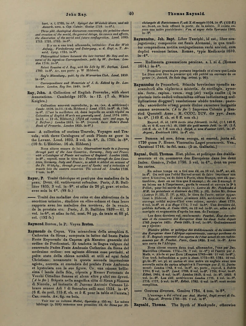 bart. s. I. 1*05. in-8°. Spiegel lier Weisheil übers. und mit Anmerk. vers. v. Csp. Calvôr. Gosltir 1718. iu-h°.). Three phil. theological discourses concerning the primitive chaos and création of the rvorld, the general deluge, ils causes and effects, the dissolution of the rvorld and future conflagration. Lond. 1693. 1713. 1721. 1732. in-6°. Il y en a une trad. allemande, intitulée: Fon der PTell Anfang, Verânderung und Untergang, a. d. Engl. v. T. Ar¬ nold. Lpzg. 1732. in-81'. Philosophical letters b et me en the taie learned Mr Ray and se- veral of his ingénions Correspondents, publ. by VF. Durham. Lon¬ don 1718. in-S°. Select Remains of J. Ray, rvilh his Life by W. Derham. Lond. 1760. in-8°. Av. son portr. p. W Hibbert. Ray's Miscellany, publ. by the H'ernerian Club. Lond. 1850. in-8°. Correspondence and Memorials of J. R. Ediled by Dr. Lan- kesler. London, Ray Soc. 1848. in-8°. Eay, John. A Collection -of English Proverbs, with short Annotations. Cambridge 1670. in-12. (7 sh. White Knights.) Collection souvent reprodnite, p. ex. (av. d. additions) : Cambr. 1678. in-12. (4 sh. Hibbert.) Lond. 1737. in-8°. ib. 1768. in-8°. (C’est la meilleure éd. dans laquelle on avait répété sa Collection of English U’ords not generally used. Lond. 1674. 1691. in-12. — 12 sh. Hibbert.) (Fiflh ed. revised, corr. and augm. by J. Belfour.) London 1813. in-8°. (reprod. dans Bohn’s Hand- Book of Proverbs. London 1855. in-8°.) -- A collection of curious Travels, Voyages and Tra- vels, with three Catalogues of such Plants as grow in the Levant. Lond. 1693. 2 vol. in-8°. ib. 1705. in-8°. (10 fr. L’Héritier. 16 sh. Hibbert.) Nous citons encore de lui: Observations mode in a Journey through part of the Lon> Counlries, Germany, Italy and France mit h a Catalogue of Plants not natives of England. London 1693. in-80., reprod. sous le titre de: Travels through the Loi» Coun¬ lries, Germany, Italy and France, lo rvhich is added an account of the Fr. Withyby, through great part of Spain; and a collection of travels inlo the eastern counlries. The second ed. London 1738. 2 tom. in-8°. Eayer, P. Traité théorique et pratique des maladies de la peau. Deux. éd. entièrement refondue. Paris, J. B. Bail¬ lière 1835. 3 vol. in -8°. et atlas de 26 pl. grav. et color. avec soin in 4°. (S8 fr.) —— Traité des maladies des reins et des altérations de la secrétion urinaire, étudiées en elles-mêmes et dans leurs rapports avec les maladies des uretères, de la vessie, de la prostate etc. Paris, J. B. Baillière 1839 — 41. 3 vol. in-8°. et atlas in-fol. cont. 94 pp. de texte et 60 pl. col. (192 fr.) Baymond Breton, le P. Voyez Breton. Eaymondo da Capua. Vita miracolosa délia seraphica S. Catherina da Siena, composta in latino dal beato Padre Frate Raymondo da Capoua già Maestro generale del ordine de Predicatori. Et tradotta in lingua vulgare dal reuerendo Padre Frate Ambrosio Catherino da Siena del medesimo ordine: con agiunte dilcune cose pertinêti. al psète stato délia chiesa notabili et utili ad ogni fedel Christiano: nouamente in questa seconda impressione agiota, corretta et emendata del prelato Frate Ambrosio et liystoriata con le sue figure. Co. una câzone bellis- sima t laude délia Sca, côposta p Messer Fortunato de Vecchi Cittadino Senese et alcun altre p altri suo dpvoti. (A la fin:) Stàpata nella magnifica citta di Siena p Simone di Niccolo, ad instantia di Jacomo Antonio Cataneo Li- braro senese Adi 1 di Setembre nelli anni 1524. in-4°. (6 ff. de prél. 115 ff. ch. et 5 ff. pour la table et l’errata.) Car. ronds. Av. fig. en bois. Voir sur ce volume Molini, Operette p. 155 sq. Le même bibliogr. (p. 318) annonce une première éd. de Siena per Mi- chelangelo di Barlolommeo F. adi X dimaggio 1524. in 4°. (112 ff.) av. front, en bois offrant le portr. de la sainte. Il existe en¬ core une autre postérieure: Fen. al segno délia Speranza 1562. in - 8». Baymundus, Joh. Bapt. Liber Tasriphi, id est, liber con- jugationis; compositio est Senis Alemami, in qua tradi- tur compendiosa notitia conjugationum verbi arabici, cum duplici versione latina. liomae, typis Medicaeis 1610. in - 4°. - Rudimenta grammatices persicae. s. 1. ni d. (Romae 1614.) in-4°. Première grammaire persane imprimée et si rare que Louis Le Dieu crut être le premier qui eût publié un ouvrasre de ce genre (v. Jeniseh, De fatis ling. orient, p. 96). Baymundus de Pennaforti. Stimula brevissimo opendio sa- cramètorû alta côplecteus misteria. de sortilegis. symo- nia. furto. rapina. vsura. etqj (sic) varijs casibp (q in plurimis iuris codicû voluminibus côfusa indistinctaqj mul- tiplicatione dispgunf) resolutiones abùde tradens. pasto- rib». sacerdotibo oib9q3 psonis diuino caractère insignitis summe necessaria. ('.4 la fin:) Impressa Colonie p Hen- ricû Quentell Anno . M. CCCC. YCV. die yyv. Janu. in-4°. (149 ff. ch. et 6 ff. non ch.) Reprod. ib. id. 1498 tertio idus februarii. in-fol. (1 f. 148 ff. ch. et 6 ff. non oh.) ib. 1500 die yviii mensis Julii. in-4°. (1 f. 148 ff. ch. et 7 ff. non ch.) Delph. s. nom d'auteur 1497. in-4°. Argent., Knoblouch 1504. in-4°. etc. ■ Sumtna ad mss. fidem recogn. et emend. juxta ed. 1720 quara P. Honor. Vincentius Laget procuravit. Ven., Carattoni 1744. in-fol. mas. (5 sc. Gallarini.) Baynal, Guill. Thomas. Iîist. philos, et politique des établis¬ sements et du commerce des Européens dans les deux Indes. Genève, Pellet 1780. 5 vol. in-40., dont un pour les cartes. En même temps on a tiré une éd. en 10 vol. in-8°. av. atl. in-4°. On sait que l’abbé Ramai avant de faire imprimer son onvr. à Genève, en fit faire à Paris, chez Stonpe, une éd. par¬ ticulière, dont on ne tira que 3 exempl. ; de ces 3 exempt, il en laissa un h l'imprimeur, garda le second et envoya le 3® à Pellet, pour lui servir de copie (v. Lettre de Mr. Panckouke à MM. les présidents et électeurs de 1791. p. 16). Selon Mr. Grimai (Lettres P. III. T. IV. p. 85), le tiers de l’ouvr. entier appar¬ tient à Diderot. II existe plusieurs édit, antérieures de cet ouvrage oublié aujourd’hui avec raison, savoir: Amst. 1770. 6 vol. in-8°. et à la Haye 1774. 7 vol in-8°. Une dernière éd. publiée klParis, A. Cosle 1820, en 12 vol in-8®. av. atlas a été corrigée et augmentée d’après les mss. de l’auteur. Les deux derniers vol. renferment: Peuchet. État des colo¬ nies et du commerce des Européens dans les deux Indes depuis 1783 jusqu’en 1821. Paris 1820. 2 vol. in-8°. Ordinairement on y ajoute: Histoire philos, et politique des établissements et du commerce des Européens dans l’Afrique septentrionale, ouvrage posthume de G. T. Raynat; augmenté d'un aperçu de l'état actuel de ces établis¬ sements par M. Peuchet. Paris, Cosle 1826. 2 vol. in-8®. Avec une carte de l’Afrique. Nous citons encore deux trad. allemandes, l’une par Jac. Marivillon (Hannov. 1774—78. 7 vol. in-8°) et l’autre par J. Math. v. Abc-le et par Zorn (Kempten 1783—88. Il vol. in-80.). Une trad. hollandaise a paru à Amst. 1775—83. 1784. 10 vol. gr. in-8°. av. pl. et cartes et une autre en anglais avec une nouvelle suite de cartes adaptées à l’ouvrage par J. O. Justa- mond: London 1783. 8 vol. in-8°. av. portr., reprod. à Dublin 1784. 6 vol. in-8°. Lond. 1788. 8 vol. in-8°. 1798. 6 vol. in-8°. Edinb. 1801. 6 vol. in-8°. London 1813. 6 vol. in-8°. 1822. 6 vol. in-8°. Les édd. antérieures London 1776. 4 vol. in-8°. 1776. 1777. 5 vol. in-8°. Edinb. 1782. 6 vol. in-8°. sont moins complètes. —— Oeuvres diverses. Genève 1784. 4 tom. in-8°. L’ouvrage a été réfuté par And. Marini, Degli errori di Gu. Th. Ray..al. Brescia 1788—89. 2 vol. in 8°. Baynald, Thomas. The Byrth of Mankynde, otherwise i