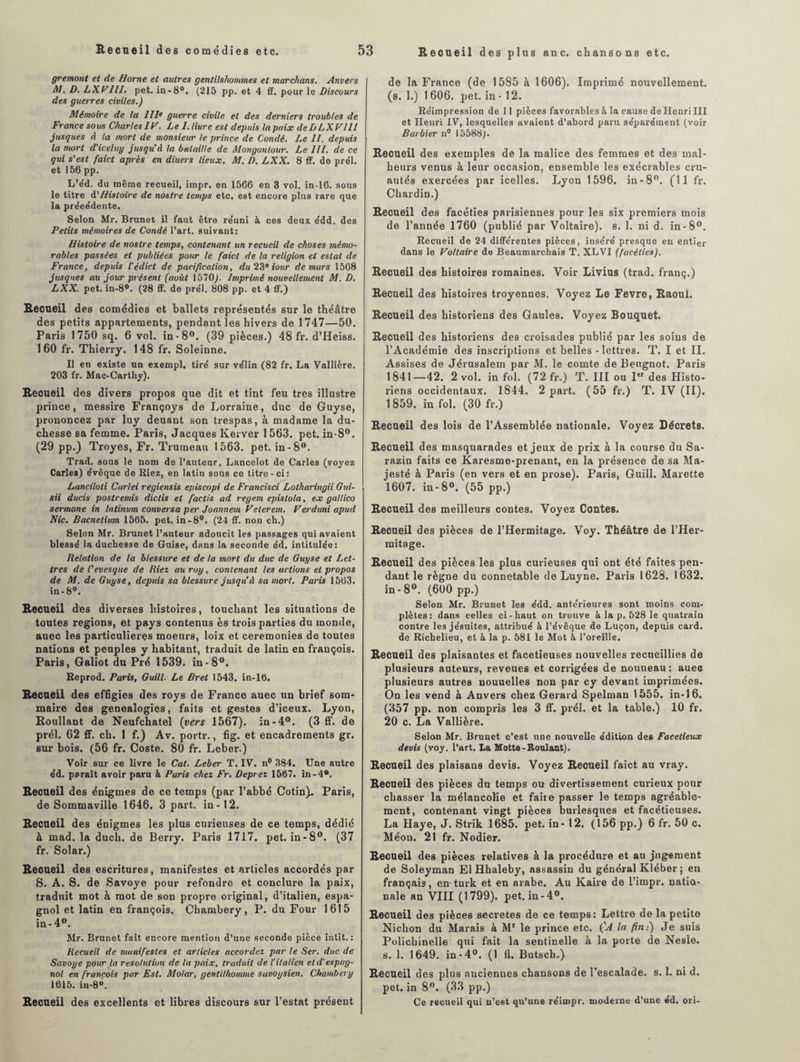 gremont et de Home et autres gentilshommes et marchons. Anvers AJ. D. LXVlll. pet. in-8°. (215 pp. et 4 ff. pour le Discours des gueires civiles.) Mémoire de lu III* guerre civile et des derniers troubles de France sous CharlesIV. Le I. livre est depuis la paix deDLXVIll jusques à la mort de monsieur le prince de Condé. Le II. depuis la mort d'iceluy jusqu’à la bataille de Mongonlour. Le III. de ce qui s’est faict après en diuers lieux. M. D. LXX. 8 ff. de prél. et 156 pp. L’éd. du même recueil, impr. en 1566 en 3 vol. in-16. sous le titre à.’Histoire de nostre temps etc. est encore plus rare que la précédente. Selon Mr. Brunet il faut être réuni à ces deux édd. des Petits mémoires de Condé l’art, suivant: Histoire de nostre temps, contenant un recueil de choses mémo¬ rables passées et publiées pour te faict de la religion et estai de France, depuis l’édict de pacification, du 23° iour de mars 1568 jusques au jour présent (août 1570). Imprimé nouvellement M. D. LXX. pet. in-8°. (28 ff. de pre'l. 808 pp. et 4 ff.) Recueil des comédies et ballets représentés sur le théâtre des petits appartements, pendant les hivers de 1747—50. Paris 1750 sq. 6 vol. in-8°. (39 pièces.) 48 fr. d’Heiss. 160 fr. Thierry. 148 fr. Soleinne. Il en existe un exempl. tiré sur vélin (82 fr. La Vallière. 203 fr. Mac-Carthy). Recueil des divers propos que dit et tint feu très illustre prince, messire Françoys de Lorraine, duc de Guyse, prononcez par luy deuant son trespas, à madame la du¬ chesse sa femme. Paris, Jacques Kerver 1563. pet. in-8°. (29 pp.) Troyes, Fr. Trumeau 1563. pet. in-8°. Trad. sous le nom de l’auteur, Lancelot de Caries (voyez Caries) évêque de Riez, en latin sous ce titre-ci: Lanciloti Carlei regiensis episcopi de Francisci Lotharingii Gui- sii ducis postremis dictis et factis ad regem epistola, ex gallico sermone in latinum conversa per Joannem Velerem. Verduni apud Nie. Bacnetium 1565. pet. in-8w. (24 ff. non ch.) Selon Mr. Brunet l’auteur adoucit les passages qui avaient blessé la duchesse de Guise, dans la seconde éd. intitulée: Relation de la blessure et de la mort du duc de Guyse et Let¬ tres de l’evesque de Riet au roy, contenant tes actions et propos de M. de Guyse, depuis sa blessure jusqu'à sa mort. Paris 1563. in-8°. Recueil des diverses histoires, touchant les situations de toutes régions, et pays contenus ès trois parties du inonde, auec les particulières moeurs, loix et ceremonies de toutes nations et peuples y habitant, traduit de latin en françois. Paris, Galiot du Pré 1539. in-8°. Reprod. Paris, Guill. Le Bret 1543. in-16. Recueil des effigies des roys de France auec un brief som¬ maire des généalogies, faits et gestes d’iceux. Lyon, Roullant de Neufchatel (vers 1567). in-4°. (3 ff. de prél. 62 ff. ch. 1 f.) Av. portr., fig. et encadrements gr. sur bois. (56 fr. Coste. 80 fr. Leber.) Voir sur ce livre le Cal. Leber T. IV. n° 384. Une autre éd. paraît avoir paru à Paris chez Fr. Deprez 1567. in-4®. Recueil des énigmes de ce temps (par l’abbé Cotin). Paris, de Sommaville 1646. 3 part, in-12. Recueil des énigmes les plus curieuses de ce temps, dédié à mad. la duch. de Berry. Paris 1717. pet. in-8°. (37 fr. Solar.) Recueil des escritures, manifestes et articles accordés par S. A. S. de Savoye pour refondre et conclure la paix, traduit mot à mot de son propre original, d’italien, espa¬ gnol et latin en françois. Chambéry, P. du Four 1615 in-4°. Mr. Brunet fait encore mention d’une seconde pièce intit. : Recueil de manifestes et articles accordez par le Ser. duc de Savoye pour la resolution de la paix, traduit de l'italien et cl'espag¬ nol en francois par Est. Molar, gentilhomme savoysien. Chambéry 1615. in-8». Recueil des excellents et libres discours sur l’estât présent de la France (de 1585 à 1606). Imprimé nouvellement, (s. 1.) 1606. pet. in - 12. Réimpression de 11 pièces favorables à la cause de Henri III et Henri IV, lesquelles avaient d’abord paru séparément (voir Barbier n° 15588). Recueil des exemples de la malice des femmes et des mal¬ heurs venus à leur occasion, ensemble les exécrables cru¬ autés exercées par icelles. Lyon 1596. in -8°. (11 fr. Chardin.) Recueil des facéties parisiennes pour les six premiers mois de l’année 1760 (publié par Voltaire), s. 1. ni d. in-8°. Recueil de 24 différentes pièces, inséré presque en entier dans le Voltaire de Beaumarchais T. XLVI (facéties). Recueil des histoires romaines. Voir Livius (trad. franç.) Recueil des histoires troyennes. Voyez Le Fevre, Raoul. Recueil des historiens des Gaules. Voyez Bouquet. Recueil des historiens des croisades publié par les soins de l’Académie des inscriptions et belles - lettres. T. I et II. Assises de Jérusalem par M. le comte de Bengnot. Paris 1841—42. 2 vol. in fol. (72 fr.) T. III ou Ier des Histo¬ riens occidentaux. 1844. 2 part. (55 fr.) T. IV (II). 1859. in fol. (30 fr.) Recueil des lois de l’Assemblée nationale. Voyez Décrets. Recueil des masquarades et jeux de prix à la course du Sa- razin faits ce Karesme-prenant, en la présence de sa Ma¬ jesté à Paris (en vers et en prose). Paris, Guill. Marette 1607. in-8°. (55 pp.) Recueil des meilleurs contes. Voyez Contes. Recueil des pièces de l’Hermitage. Voy. Théâtre de l’Her- mitage. Recueil des pièces les plus curieuses qui ont été faites pen¬ dant le règne du connétable de Luyne. Paris 1628. 1632. in-8°. (600 pp.) Selon Mr. Brunet les édd. antérieures sont moins com¬ plètes: dans celles ci-haut on trouve à la p. 528 le quatrain contre les jésuites, attribué à l’évêque de Luçon, depuis card. de Richelieu, et à la p. 581 le Mot à l’oreille. Recueil des plaisantes et facétieuses nouvelles recueillies de plusieurs auteurs, reveues et corrigées de nouueau : auec plusieurs autres nouuelles non par cy devant imprimées. On les vend à Anvers chez Gérard Spelman 1555. in-16. (357 pp. non compris les 3 ff. prél. et la table.) 10 fr. 20 c. La Vallière. Selon Mr. Brunet c’est une nouvelle édition des Facétieux devis (voy. l’art. La Motte-Roulant). Recueil des plaisans devis. Voyez Recueil faict au vray. Recueil des pièces du temps ou divertissement curieux pour chasser la mélancolie et faire passer le temps agréable¬ ment, contenant vingt pièces burlesques et facétieuses. La Haye, J. Strik 1685. pet. in -12. (156 pp.) 6 fr. 50 c. Méou. 21 fr. Nodier. Recueil des pièces relatives à la procédure et au jugement de Soleyman El Hhaleby, assassin du général Kléber; en français, en turk et en arabe. Au Kaire de L’impr. natio¬ nale an VIII (1799). pet. in -4°. Recueil des pièces sécrétés de ce temps: Lettre de la petite Nichon du Marais à Mr le prince etc. (’J la fin:) Je suis Polichinelle qui fait la sentinelle à la porte de Nesle. s. 1. 1649. in-4°. (1 fl. Butsch.) Recueil des plus anciennes chansons de l’escalade, s. 1. ni d. pet. in 8°. (33 pp.) Ce recueil qui n’est qu’une réimpr. moderne d’une éd. ori-