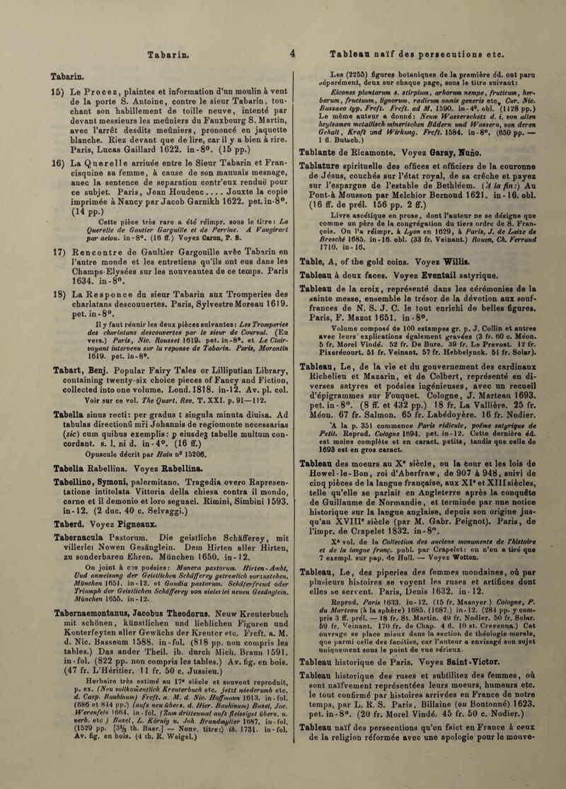 Tabarin. 15) Le Procez, plaintes et information d’un moulin à vent de la porte S. Antoine, contre le sieur Tabarin, tou¬ chant son habillement de toille neuve, intenté par devant messieurs les meûniers du Fauxbourg S. Martin, avec l’arrêt desdits meûniers, prononcé en jaquette blanche. Riez devant que de lire, car il y a bien à rire. Paris, Lucas Gaillard 1622. in-8°. (15 pp.) 16) La Querelle arriuée entre le Sieur Tabarin et Fran- cisquine sa femme, à cause de son mauuais mesnage, auec la sentence de séparation contr’eux rendue pour ce subjet. Paris, Jean Houdenc.... Jouxte la copie imprimée à Nancy par Jacob Garnikh 1622. pet. in-8°. (14 pp.) Cette pièce très rare a été réimpr. sous le titre : La Querelle de Gautier Garguille et de Perrine. A V augirarl par aeiou. in-8°. (16 ff.) Voyez Caron, P. S. 17) Rencontre de Gaultier Gargouille avêc Tabarin en l’autre monde et les entretiens qu’ils ont eus dans les Champs-Elysées sur les nouveautez de ce temps. Paris 1634. in-8°. 18) La Responce du sieur Tabarin aux Tromperies des charlatans descouuertes. Paris, Sylvestre Moreau 1619. pet. in-8°. II y faut réunir les deux pièces suivantes : Les Tromperies des charlatans descouvertes par le sieur de Courval. (En vers.) Paris, Nie. Roussel 1619. pet. in-8°. et Le Clair¬ voyant intervenu sur la réponse de Tabarin. Paris, Morantin 1619. pet. in-8°. Tabart, Benj. Popular Fairy Taies or Lilliputian Library, containing twenty-six choice pièces of Fancy and Fiction, collected into one volume. Lond.1818. in-12. Av.pl. col. Voir sur ce vol. The Quart. Rev. T. XXI. p. 91—112. Tabella sinus recti: per gradus l singula minuta diuisa. Ad tabulas directionù mri Johannis de regiomonte necessarias (sic) cum quibus exemplis: p eiusdej tabelle multuin con¬ cordant. s. 1. ni d. in-4°. (16 ff.) Opuscule décrit par Bain n° 15206. Tabella Rabellina. Voyez Rabellina. Tabellino, Symoni, palermitano. Tragedia overo Rapresen- tatione intitolata Vittoria délia chiesa contra il mondo, carne et il demonio et loro seguaci. Ritnini, Simbini 1593. in-12. (2 duc. 40 c. Selvaggi.) Taberd. Voyez Pigneaux. Tabernacula Pastorum. Die geistliche Schafferey, mit villerlei Newen Gesânglein. Dein Hirten aller Hirten, zu sonderbaren Ehren. München 1650. in-12. On joint à cos poésies: Mimera pastorum. Hirten-Ambt, Uud anmeisung der Geistlichen Schafferey gelretvlich vorzustehen. München 1651. in-12. et Gaudia pastorum. Schâ/erfreud oder Triumph der Geistlichen Schafferey von vieler lei neuen Gesânglein. München 1655. in-12. Tabemaemontanus, Jacobus Theodorus. Neuw Kreuterbuch mit schônen, kiinstlichen und lieblichen Figuren und Konterfeyten aller Gewachs der Kreuter etc. Frcft. a. M. d. Nie. Basseum 1588. in-fol. (818 pp. non compris les tables.) Das ander Theil. ib. durch Midi. Brauu 1591. in-fol. (822 pp. non compris les tables.) Av. fig. en bois. (47 fr. L’Héritier. 11 fr. 50 c. Jussieu.) Herbaire très estimé au 17® siècle et souvent reproduit, p. ex. (Neu voUkomentlich Kreuterbuch etc. jetzt wiederwnb etc. d. Casp. Ruuhinum) Frcft. a. M. d. Nie■ Hoffmnun 1613. in-fol. (686 et 844 pp.‘) (aufs neu übers. d. Hier. Bauhinum) Basel, Jac. Werenfels '664. in - fol. ( Zum drittenmal au fs fleissigst übers. u. verb. etc j Basel, L. Kôrnig u. Joh. Brandmyller 1(587. in-fol. (1529 pp. [3% th. Baer.] — Nouv. titre:) ib. 1731. in-fol. Av. fig. en bois. (4 th. E. Weigel.) Les (2255) figures botaniques de la première éd. ont paru séparément, deux sur chaque page, sous le titre suivant: Eicones plantarum s. stirpium, arbonan nempe, fruticum, her- barum, fructuum, lignorum, radicum omnis generis etcv Cur. Nie. Bassaeo typ. Frcft. Frcft. ad M. 1590. in-4°. obi. (1128 pp.) Le même auteur a donné: Neurn Wasserschatz d. i. von allen heylsamen melatlischminerischen Bâdern und tVassern, von der en Gehalt, Kraft und Wirkung. Frcft. 1584. in -8°. (650 pp.— 1 fl. Butsch.) Tablante de Ricamonte. Voyez Garay, Nuno. Tablature spirituelle des offices et officiers de la couronne de Jésus, couchés sur l’état royal, de sa crèche et payez sur l’espargne de Testable de Bethléem. ('A la fin:) Au Pont-à Mousson par Melchior Bernoud 1621. in -16. obi. (16 ff. de prél. 156 pp. 2 ff.) Livre ascétique en prose, dont l’auteur ne se désigne que comme un père de la congrégation du tiers ordre de S. Fran¬ çois. On l’a réimpr. à Lyon en 1629, à Paris, J. de Laize de Bresché 1685. in-16. obi. (33 fr. Veinant.) Rouen, Ch. Ferrund 1710. in-16. Table, A, of the gold coins. Voyez Willis. Tableau à deux faces. Voyez Eventail satyrique. Tableau de la croix, représenté dans les cérémonies de la sainte messe, ensemble le trésor de la dévotion aux souf¬ frances de N. S. J. C. le tout enrichi de belles figures. Paris, F. Mazot 1651. in-8°. Volume composé de 100 estampes gr. p. J. Collin et autres avec leurs' explications également gravées (3 fr. 60 c. Méon. 5 fr. Morel Vindé. 52 fr. De Bure. 39 fr. Le Prévost. 12 fr. Pixerécourt. 51 fr. Veinant. 57 fr. Hebbelynck. 51 fr. Solar). Tableau, Le, de la vie et du gouvernement des cardinaux Richelieu et Mazarin, et de Colbert, représenté en di¬ verses satyres et poésies ingénieuses, avec un recueil d’épigrammes sur Fouquet. Cologne, J. Marteau 1693. pet. in -8°. (8 ff. et 432 pp.) 18 fr. La Vallière. 25 fr. Méon. 67 fr. Salmon. 65 fr. Labédoyère. 16 fr. Nodier. ’A la p. 351 commence Paris ridicide, poème satyrique de Petit. Reprod. Cologne 1694. pet. in-12. Cette dernière éd. est moins complète et en caract. petits, tandis que celle de 1693 est en gros caract. Tableau des moeurs au Xe siècle, ou la feour et les lois de Howel-le-Bon, roi d’Aberfraw, de 907 à 948, suivi de cinq pièces de la langue française, aux XIe et XIIIsiècles, telle qu’elle se parlait en Angleterre après la conquête de Guillaume de Normandie, et terminée par une notice historique sur la langue anglaise, depuis son origine jus¬ qu’au XVIII® siècle (par M. Gabr. Peignot). Paris, de l’impr. de Crapelet 1832. in-8°. X® vol. de la Collection des anciens monuments de l'histoire et de la langue franc, publ. par Crapelet: on n’en a tiré que 7 exempl. sur pap. de Holl. — Voyez Wotton. Tableau, Le, des piperies des femmes mondaines, où par plusieurs histoires se voyent les ruses et artifices dont elles se servent. Paris, Denis 1632. in-12. Reprod. Paris 1633. in-12. (15 fr. Mazoyer.) Cologne, P. du Marteau (à la sphère) 1685. (1687.) in- 12. (284 pp. y com¬ pris 3 ff. prél. — 18 fr. St. Martin. 49 fr. Nodier. 50 fr. Solar. 59 fr. Veinant. 170 fr. de Chap. 4 fl. 10 st.. Crevenna.) Cet ouvrage se place mieux dans la section de théoiogie morale, que parmi celle des facéties, car l’auteur a envisagé son sujet uniquement sous le point de vue sérieux. Tableau historique de Paris. Voyez Saint-Victor. Tableau historique des ruses et subtilitez des femmes, où sont naïfvement représentées leurs moeurs, humeurs etc. le tout confirmé par histoires arrivées en France de notre temps, par L. R. S. Paris, Billaine (ou Boutonné) 1623. pet. in-8°. (20 fr. Morel Vindé. 45 fr. 50 c. Nodier.) Tableau naïf des persécutions qu’on faict en France à ceux de la religion réformée avec une apologie pour le motive-