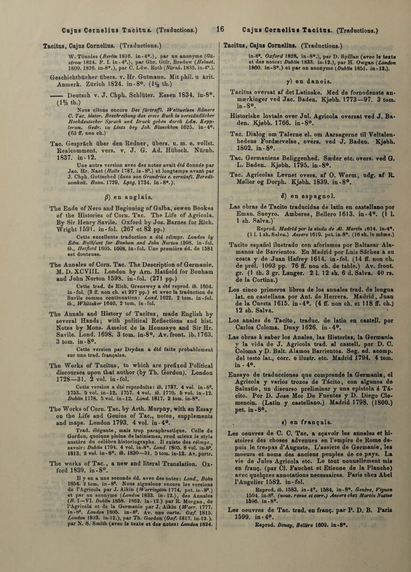 Tacitus, Cajus Cornélius. (Traductions.) W. Tonnies (Berlin 1810. in-40.), par un anonyme [Gü- slrom 1824. P. I. in-40.), par Gbr. Gtfr. Bredow (Helmst. 1809.1826. in-80.), par C. Ldw. Roth(Afàm6.1835. in-40.). Geschichtbücher übers. v. Hr. Gutmann. Mit phil. u krit. Antnerk. Zürich 1824. in-8°. (1% th.) - Deutsch v. J. Chph. Sclilîiter. Essen 1834. in-8°. (1% th.) Nous citons encore Des fürtre/ft. Weltioeisen Bômers C. Tac. histor. Beschreibung das erste Buch in verstândlicher Hochdeutscher Sprach und Druck geben dnrch Ldw. Kepp- lerum. Gedr. lu Lintz bey Joh. Blanckhen 1625. in-4°. (63 ff. non ch.) Tac. Gesprâch über den Redner, übers. u. m. e. vollst. Realcomment. vers. v. J. G. Ad. Hiibsch. Nürnb. 1837. in-12. Une autre version avec des notes avait été donnée par Jac. Hr. Nast (Halle 1787. in-8°.) et longtemps avant par J. Chph. Gottsched (dans son Grundriss e. vernünfl. Beredt- samkeit. Bonn. 1729. Lpzg. 1734. in-80.). /?) en anglais. The Ende of Nero and Beginning of Galba, sewen Bookes of tbe Historiés of Corn. Tac. The Life of Agricola. By Sir Henry Savile. Oxford by Jos. Barnes for Rich. Wright 1591. in-fol. (267 et 82 pp.) Cette excellente traduction a été réimpr. London by Edm. Bollifant for Bonham and John Norton 1598. in-fol. ib., Hatfîeld 1605. 1608. in-fol. Une première e'd. de 1581 est douteuse. The Annales of Corn. Tac. The Description of Germanie. M. D. XCVIII. London by Arn. Hatfield for Bonham and John Norton 1598. in-fol. (271 pp.) Cette trad. de Rich. Grenewey a été reprod. ib. 1604. in-fol. (3 ff. non ch. et 227 pp.) et avec la traduction de Savile comme continuation: Lond. 1622. 2 tom. in-fol. ib., Whillaker 1640. 2 tom. in-fol. The Annals and History of Tacitus, made English by sevcral Hands; with political Reflections and hist. Notes by Mons. Amelot de la Houssaye and Sir Hr. Savile. Lond. 1698. 3 tom. in-8°. Av. front, ib. 1763. 3 tom. in-8°. Cette version par Dryden a été faite probablement sur une trad. française. The Works of Tacitus, to winch are prefixed Political discourses upon that autbor (by Th. Gordon). London 1728—31. 2 vol. in-fol. Cette version a e'te' reproduite: ib. 1737. 4 vol. in-8°. 1753. 5 vol. in-12. 1757. 4 vol. ib. 1770. 5 vol. in-12. Dublin 1778. 5 vol. in-12, Lond. 1817. 2 tom. in-8°, The Works of Corn. Tac. by Arth. Murphy, with an Essay on the Life and Genius of Tac,, notes, suppléments and maps. London 1793. 4 vol. in-4°. Trad. éle'gante, mais trop paraphrastique. Celle de Gordon, quoique pleine de latinismes, rend mieux le style austère du célèbre historiographe. Il existe des réirnpr., savoir: Dublin 1794. 4 vol. in-8°. Lond. 1805. 8 vol. in-8°. 1813. 2 vol. in-8°. ib. 1830—31. 5 tom. in-12. Av. portr. The works of Tac., a new and literal Translation. Ox¬ ford 1839. in-8°. Il y en a une seconde éd. avec des notes: Lond., Bohn 1854. 2 tom. in-8°. Nous signalons- encore les versions de l’Agricola par J. Aikin (Warringlon 1774, pet. in-8°.) et par un anonyme (London 1833. in-12.), des Annales (B. I—VI. Dublin 1858. 1862. in- 12.) par R. Morgan, de l’Agricola et de la Germanie par J. Aikin (fParr. 1777. in-S°. London 1805. in-8°. Av. une carte. Oxf. 1815. London 1823. in-12.), par Th. Gordon [Oxf. 1817. in-12 ), par N. S. Smith (avec le texte et des notes: London 1824. Tacitus, Cajus Cornélius. (Traductions.) in-8#. Oxford 1828, in-80.), par D. Spillan (avec le texte et des notes: Dublin 1833. in-12.), par H. Owgan [London 1860. in-8°.) et par un anonyme (Dublin 1851. in-12.). y) en danois. Tacitus oversat af detLatinske. Med de fornodenste an- mærkinger ved Jac. Baden. Kjobh. 1773—97. 3 tom. in-8°. Historiske lovtale over Jnl. Agricola oversat ved J. Ba¬ den. Kjebh. 1766. in -8°. Tac. Dialog om Talerne el. om Aarsagerne til Veltalen- hedens Fordærvelse, ovérs. ved J. Baden. Kjebh. 1802. in-8°. Tac. Germaniens Beliggenhed. Sæder etc. overs. ved G. L. Baden. Kjebh. 1795. in -8°. Tac. Agricolas Levnet overs. af O. Worm, udg. af R. Meller og Dorph. Kjebh. 1839. in-8°. S) en espagnol. Las obras de Tacito traducidas de latin en castellano por Eman. Sueyro. Amberes, Bellero 1613. in-4°. (1 1. 1 sh. Salva.)' Reprod. Madrid por la viuda de Al. Martin i614. in-4°. (I 1. 1 sh. Salva.) Anvers 1619. pet. in-8°. (16 sh. le même.) Tacito espanol ilustrado con aforismos por Baltasar Ala- manos de Barrientos. En Madrid por Luis Sachez a su costa y de Juan Hafrey 1614. in-fol. (14 ff. non ch. de prél. 1003 pp. 76 ff. non ch. de table.) Av. front, gr. (1 th. 3 gr. Langer. 2 1. 12 sh. 6 d. Salva. 40 rs. de la Cortina.) Los cinco primeros libros de los annales trad. de lengua lat. en castellana por Ant. de Herrera. Madrid, Juan de la Cuesta 1615. in-4°. (4 ff. non ch. et 118 ff. ch.) 12 sh. Salva. ’ Los anales de Tacito, traduc. de latin en castell. por Carlos Coloma. Dnayl626. in-4°. Las obras à saber los Anales, las Historias, la Germanib y la vida de J. Agricola trad. al castell. por D. C. Coloma y D. Balt. Alamos Barrientos. Seg. ed. acomp. del testo lat., corr. e ilustr. etc. Madrid 1794. 4 tom. in - 4». Ensayo de traducciones que comprende la Germania, el Agricola y varios trozos de Tàcito, con algunos de Salustio, un discurso preliminar y una epistola â Tà- cito. Por D. José Mor De Fuentes y D. Diego Cle- mencin. (Latin y castellano.) Madrid 1798. (1800.) pet. in-8°. e) en français. Les oeuvres de C. C. Tac. a sçavoir les annales et hi¬ stoires des choses advenues en l’empire de Rome de¬ puis le trespas d’Auguste. L’assiete de Germanie, les moeurs et noms des anciens peuples de ce pays. La vie de Jules Agricola etc. Le tout nouuellément mis en franç. (par Cl. Fauchet et Etienne de la Planche) avec quelques annotations necessaires. Paris chez Abel l’Angelier 1582. in-fol. Reprod. ib. 1583. in-4°. 1584, in-8°. Genève, Pignon 1594. in-8°. (nouv. revue et corr.) Anvers chez Martin Nutius 1596. in-8°. Les oeuvres de Tac. trad. en franç. par P. D. B. Paris 1599. in-4°. Reprod. Douay, Bellère 1609. in-8°.