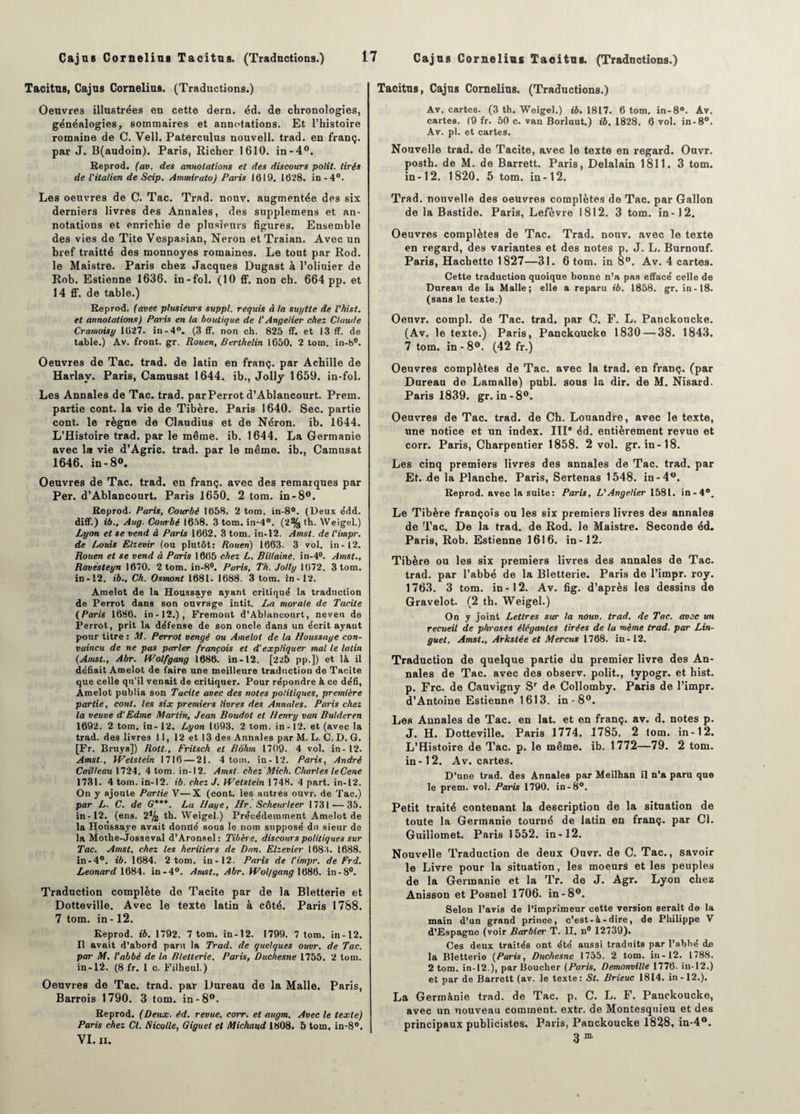 Tacitus, Cajus Cornélius. (Traductions.) Oeuvres illustrées en cette dern. éd. de chronologies, généalogies, sommaires et annotations. Et l’histoire romaine de C. Vell. Paterculus nouvell. trad. en franç. par J. B(audoin). Paris, Richer 1610. in-4°. Reprod. (av. des annotations et des discours polit, tirés de l'italien de Scip. Ammirato) Paris 1019. 1028. in-4°. Les oeuvres de C. Tac. Trad. nouv. augmentée des six derniers livres des Annales, des supplemens et an¬ notations et enrichie de plusieurs figures. Ensemble des vies de Tite Vespasian, Néron et Traian. Avec un bref traitté des monnoyes romaines. Le tout par Rod. le Maistre. Paris chez Jacques Dugast à l’oliuier de Rob. Estienne 1636. in-fol. (10 ff. non ch. 664 pp. et 14 ff. de table.) Reprod. (avec plusieurs suppl. requis à la suytte de l'hist. et annotations) Paris en la boutique de l'Angelier chez Claude Cramoisi/ 1027. in-4°. (3 ff. non ch. 825 ff. et 13 ff. de table.) Av. front, gr. Rouen, Berthelin 1050. 2 tom. in-8°. Oeuvres de Tac. trad. de latin en franç. par Achille de Harlav. Paris, Camusat 1644. ib., Jolly 1659. in-fol. Les Annales de Tac. trad. par Perrot d’Ablancourt. Prem. partie cont. la vie de Tibère. Paris 1640. Sec. partie cont. le règne de Claudius et de Néron, ib. 1644. L’Histoire trad. par le même. ib. 1644. La Germanie avec la vie d’Agrie. trad. par le même, ib., Camusat 1646. in-8». Oeuvres de Tac. trad. en franç. avec des remarques par Per. d’Ablancourt. Paris 1650. 2 tom. in-8°. Reprod. Paris, Courbé 1058. 2 tom. in-8°. (Deux édd. diff.) ib., Aug. Courbé 1058. 3 tom. in-4°. (2% th. Weigel.) Lyon et se vend à Paris 1002. 3 tom. in-12. Amst. de t'impr. de Louis Elzevir (ou plutôt: Rouen) 1003. 3 vol. in-12. Rouen et se vend à Paris 1005 chez L. Billaine. in-4°. Amst., Ravésteyn 1070. 2 tom. in-8°. Paris, Th. Jolly 1072. 3 tom. in-12. ib.. Ch. Osinont 1081. 1888. 3 tom. in-12. Amelot de la Houssaye ayant critiqué la traduction de Perrot dans son ouvrage intit. La morale de Tacite (Paris 1086. in-12.), Fremont d’Ablancourt, neven de Perrot, prit la défense de son oncle dans un écrit ayant pour titre : M. Perrot vengé ou Amelot de la Houssaye con¬ vaincu de ne pas parler françois et d’expliquer mal le latin (Amst., Abr. Wolfgang 1080. in-12. [225 pp.]) et là il déliait Amelot de faire une meilleure traduction de Tacite que celle qu’il venait de critiquer. Pour répondre & ce défi, Amelot publia son Tacite avec des notes politiques, première partie, cont. les six premiers livres des Annales. Paris chez la veuve d'Edme Martin, Jean Boudot et Henry van Bulderen 1692. 2 tom. in-12. Lyon 1693. 2 tom. in -12. et (avec la trad. des livres 11, 12 et 13 des Annales par M. L. C. D. G. [Fr. Bruys]) Rolt., Frilsch et Rohm 1709. 4 vol. in- 12. Amst., Welstein 1716 — 21. 4 tom. in-12. Paris, André Cailleau 1724. 4 tom. in-12. Amst. chez'Mich. Chartes leCene 1731. 4 tom. in-12. ib. chez J. Welstein 1748. 4 part, in-12. On y ajoute Partie V—X (cont. les autres oùvr. de Tac.) par L. C. de G***. La Haye, Ilr. Scheurleer 1731'—35. in-12. (ens. 2% th. Weigel.) Précédemment Amelot de la Houssaye avait donné sous le nom supposé du sieur de la Mothe-Josseval d’Aronsel: Tibère, discours politiques sur Tac. Amst. chez les heritiers de Dan. Elzevier 1688. 1688. in-4°. ib. 1684. 2 tom. in-12. Paris de l’impr. de Frd. Leonard 1684. in-4°. Amst., Abr. Wol/gang 1086. in - 8°. Traduction complète de Tacite par de la Bletterie et Dotteville. Avec le texte latin à côté. Paris 1788. 7 tom. in -12. Reprod. ib. 1792. 7 tom. in-12. 1799. 7 tom. in-12. Il avait d’abord paru la Trad. de quelques ouvr. de Tac. par M. l'abbé de la Bletterie. Paris, Duchesne 1755. 2 tom. in-12. (8 fr. 1 c. Filheul.) Oeuvres de Tac. trad. par Dureau de la Malle. Paris, Barrois 1790. 3 tom. in-8°. Reprod. (Deux. éd. revue, corr. et augm. Avec le texte) Paris chez Cl. Nicolle, Giguet et Michaud 1808. 5 tom, in-8°. VI. II. Tacitus, Cajus Cornélius. (Traductions.) Av. cartes. (3 th. Weigel.) ib. 1817. 6 tom. in-8°. Av. cartes. (9 fr. 50 c. van Borluut.) ib. 1828. 6 vol. in-8°. Av. pl. et cartes. Nouvelle trad. de Tacite, avec le texte en regard. Ouvr. posth. de M. de Barrett. Paris, Delalain 1811. 3 tom. in-12. 1820. 5 tom. in-12. Trad. nouvelle des oeuvres complètes de Tac. par Gallon de la Bastide. Paris, Lefèvre 1812. 3 tom. in-12. Oeuvres complètes de Tac. Trad. nouv. avec le texte en regard, des variantes et des notes p. J. L. Burnouf. Paris, Hachette 1827—31. 6 tom. in 8°. Av. 4 cartes. Cette traduction quoique bonne n’a pas effacé celle de Durean de la Malle; elle a reparu ib. 1858. gr. in-18. (sans le texte.) Oeuvr. compl. de Tac. trad. par C. F. L. Panckoucke. (Av. le texte.) Paris, Panckoucke 1830 — 38. 1843. 7 tom. in - 8°. (42 fr.) Oeuvres complètes de Tac. avec la trad. en franç. (par Dureau de Lamalle) publ. sous la dir. de M. Nisard. Paris 1839. gr. in-8°. Oeuvres de Tac. trad. de Ch. Louandre, avec le texte, une notice et un index. III® éd. entièrement revue et corr. Paris, Charpentier 1858. 2 vol. gr. in-18. Les cinq premiers livres des annales de Tac. trad. par Et. de la Planche. Paris, Sertenas 1548. in-4°. Reprod. avec la suite: Paris, L'Angelier 1581. in-4°. Le Tibère françois ou les six premiers livres des annales de Tac. De la trad. de Rod. le Maistre. Seconde éd. Paris, Rob. Estienne 1616. in-12. Tibère ou les six premiers livres des annales de Tac. trad. par l’abbé de la Bletterie. Paris de l’impr. roy. 1763. 3 tom. in-12. Av. fig. d’après les dessins de Gravelot. (2 th. Weigel.) On y joint Lettres sur la nouv. trad. de Tac. avec un recueil de phrases élégantes tirées de la même trad. par Lin¬ guet. Amst., Arkslée et Mercus 1768. in-12. Traduction de quelque partie du premier livre des An¬ nales de Tac. avec des observ. polit., typogr. et hist. p. Frc. de Cauvigny Sr de Collomby. Paris de l’impr. d’Antoine Estienne 1613. in - 8°. Les Annales de Tac. en lat. et en franç. av. d. notes p. J. H. Dotteville. Paris 1774. 1785. 2 tom. in-12. L’Histoire de Tac. p. le même. ib. 1772—79. 2 tom. in-12. Av. cartes. D’une trad. des Annales par Meilhan il n’a paru que le prem. vol. Paris 1790. in-8°. Petit traité contenant la description de la situation de toute la Germanie tourné de latin en franç. par Cl. Guillomet. Paris 1552. in-12. Nouvelle Traduction de deux Ouvr. de C. Tac., savoir le Livre pour la situation, les moeurs et les peuples de la Germanie et la Tr. de J. Agr. Lyon chez Anisson et Posnel 1706. in-8°. Selon l’avis de l’imprimeur cette version serait de la main d’un grand prince, c’est-à-dire, de Philippe V d’Espagne (voir Barbier T. II. n® 12739). Ces deux traités ont été aussi traduits par l’abbé de la Bletterie (Paris, Duchesne 1755. 2 tom. in-12. 1788. 2 tom. in-12.), par Boucher (Paris, Demonville 1776. in-12.) et par de Barrett (av. le texte: St. Brieuc 1814. in-12.). La Germanie trad. de Tac. p. C. L. F. Panckoucke, avec un nouveau comment, extr. de Montesquieu et des principaux publicistes. Paris, Panckoucke 1828, in-4°. 3 m